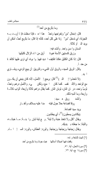 ‫ﻣﺠﺎﻟﺲ ﺛﻌﻠﺐ‬                                                                      ‫٦٦٢‬
                              ‫)١(‬
                                    ‫ﻭﻣﺎ ﺑﺎﻟﺮﺑﻊ ﻣﻦ ﺃﺣﺪ‬
‫ﻗﺎﻝ: ﺇﺩﺧﺎﻝ "ﻣﻦ" ﻭﺇﺧﺮﺍﺟﻬﺎ ﻭﺍﺣﺪ ﰲ ﻫﺬﺍ ﺍﳌﻌﲎ، ﻓﺈﺫﺍ ﺩﺧﻠﺖ ﻓﺈﳕﺎ ﺃﺭﻳـﺪ ﺑـﻪ‬
                                         ‫ٌ‬
‫ﺍﻟﺘﺠﺰﺋﺔ، ﺃﻱ ﺗﺪﺧﻞ "ﻣﻦ" ﲡﺰﺋﺔ ﻋﻠﻰ ﻛﻞ ﺃﺣﺪ، ﻛﺄﻧﻪ ﺇﺫﺍ ﻗﺎﻝ: ﻣﺎ ﺑﺎﻟﺮﺑﻊ ﺃﺣ ٌ، ﺃﻣﻜﻦ ﺃﻥ‬
         ‫ﺪ‬                                          ‫ﹰ‬
                                                             ‫ﻳﺮﻳﺪ ﺍﺛﻨﲔ ﺃﻭ ﺛﻼﺛﺔ.‬
                                           ‫ﺍﻟﺴﻨﺎﻥ ﻭﺍﳌﺴﻦ ﻭﺍﺣﺪ. ﻭﺃﻧﺸﺪ ﻓﻴﻪ:‬
           ‫ﻭﺯﺭﻕ ﻛﺴﺘﻬﻦ ﺍﻷﺳﻨﺔ ﻫﺒﻮﺓ ﺃﺭﻕ ﻣﻦ ﺍﳌﺎﺀ ﺍﻟﺰﻻﻝ ﻛﻠﻴﻠﻬﺎ‬
                                           ‫ﹰ‬
‫ﻗﺎﻝ: ﺇﺫﺍ ﻛﺎﻥ ﺍﻟﻜﻠﻴﻞ ﻫﻜﺬﺍ ﻓﻜﻴﻒ ﺍﳊﺪﻳﺪ ﻓﻴﻬﺎ. ﻭﺍﳍﺒﻮﺓ، ﺃﻱ ﺗﺮﻯ ﻋﻠﻴﻬﺎ ﻛﺎﻟﻐﱪﺓ‬
                                                                   ‫ﻣﻦ ﺣﺪ‪‬ﺎ.‬
‫ﻭﻗﺎﻝ: ﺍﻟﺮﻭﻕ ﺍﻟﺴﻴﺪ، ﻭﺍﻟﺮﻭﻕ ﺃﻭﻝ ﺍﻟﺸﻲﺀ، ﻭﺍﻟﺘﺮﻭﻳﻖ: ﺃﻥ ﻳﺒﻴﻊ ﺍﻟﺮﺩﻱﺀ ﻭﻳﺸـﺘﺮﻱ‬
                                                                       ‫ﺍﳉﻴﺪ.‬
‫﴿ﻻ ﺗﺘﺨﺬﻭﺍ ﺇﳍﲔ ﺍﺛﻨﲔ﴾)٢( ﻗﺎﻝ: ﻳﺮﺟﻊ ﺇﱃ ﺍﻷﺻﻞ، ﻷﻧﻪ ﻛﺎﻥ ﻳﻨﺒﻐﻲ ﺃﻥ ﻳﻜـﻮﻥ‬
‫ﻣﻊ ﺍﻟﻮﺍﺣﺪ ﻭﺍﻻﺛﻨﲔ ﺗﻔﺴﲑ ﻛﻤﺎ ﻛﺎﻥ ﰲ ﺍﳉﻤﻊ، ﻭﻟﻜﻦ ﱂ ﳚﻲﺀ. ﻭﺍﻷﺻﻞ ﺩﺭﻫﻢ ﻭﺍﺣ ٌ،‬
 ‫ﺪ‬
‫ﺛﻮﺏ ﻭﺍﺣﺪ، ﺩﺭﳘﺎﻥ ﺍﺛﻨﺎﻥ، ﺛﻮﺑﺎﻥ ﺍﺛﻨﺎﻥ. ﻛﻤﺎ ﻳﻘﺎﻝ ﺩﺭﺍﻫﻢ ﺛﻼﺛﺔ ﻭﺃﺭﺑﻌﺔ، ﺃﺛﻮﺍﺏ ﺛﻼﺛـﺔ‬
                                                                        ‫ٌ‬
                                                        ‫ﻭﺃﺭﺑﻌﺔ، ﻭﻣﺎ ﺃﺷﺒﻪ ﺫﻟﻚ.‬
                                            ‫ﻭﺃﻧﺸﺪﱐ ﰲ ﺭﻭﻕ ﲟﻌﲎ ﺳﻴﺪ:‬
            ‫ﺭﻭﻗﺎ ﻗﻀﺎﻋﺔ ﺣﻼ ﺣﻮﻝ ﻗﺒﺘﻪ ﻣﺪﺍ ﻋﻠﻴﻪ ﺑﺴﻼﻑ ﻭﺃﻧﻔـﺎﺭ‬
                                                     ‫ﻳﺮﻳﺪ ﺳﻴﺪﺍ ﻗﻀﺎﻋﺔ.‬
                                    ‫﴿ﻳﻜﺎﺩﻭﻥ ﻳﺴﻄﻮﻥ﴾)٣(، ﺃﻱ ﻳﺒﻄﺸﻮﻥ.‬
‫ﻭﻳﻘﺎﻝ "ﻛﻞ ﻭﻻ ﺗﺘﺨﺬ ﺧﺒﻨﺔ ﻭﻻ ﺛﺒﻨﺔ". ﻭﲨﻊ ﺛﺒﻨﺔ ﺛﺒﺎﻥ. ﻭﺍﳋﺒﻨـﺔ: ﻣـﺎ ﺧﺒﺎﺗـﻪ،‬
                                                   ‫ﻭﺍﻟﺜﺒﻨﺔ: ﻣﺎ ﺟﻌﻠﺘﻪ ﺑﲔ ﻳﺪﻳﻚ.‬
‫ﻭﻳﻘﺎﻝ ﺯﺟﺎﺟﺔ ﻭﺯﺟﺎﺟﺔ ﻭﺯﺟﺎﺟﺔ. ﻭﺍﻟﻮﺭﺩ: ﺍﻟﻌﻄﺎﺵ، ﻭﺍﻟﻮﺭﺩ: ﺍﻟﺴﲑ ﺇﱃ ﺍﳌـﺎﺀ.‬

                                                              ‫)١( ﺍﻟﺒﻴﺖ ﻟﻠﻨﺎﺑﻐﺔ ﻭﲤﺎﻣﻪ:‬
              ‫ﻭﻗﻔﺖ ﻓﻴﻬﺎ ﺃﺻﻴﻼﻧﺎ ﺃﺳﺎﺋﻠﻬﺎ ﻋﻴﺖ ﺟﻮﺍﺑﺎ ﻭﻣﺎ ﺑﺎﻟﺮﺑﻊ ﻣﻦ ﺃﺣﺪ‬
                                                            ‫)٢( ﺳﻮﺭﺓ ﺍﻟﻨﺤﻞ، ﺁﻳﺔ: ١٥.‬
                                                             ‫)٣( ﺳﻮﺭﺓ ﺍﳊﺞ، ﺁﻳﺔ: ٢٧.‬
 