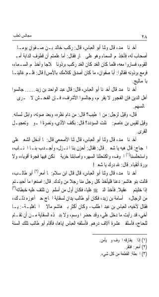 ‫ﻣﺠﺎﻟﺲ ﺛﻌﻠﺐ‬                                                                  ‫٨٢‬
‫ﺃﺧﱪﻧﺎ ﳏﻤﺪ، ﻗﺎﻝ ﻭﺛﻨﺎ ﺃﺑﻮ ﺍﻟﻌﺒﺎﺱ، ﻗﺎﻝ: ﺭﻛﺐ ﺧﺎﻟﺪ ﺑـﻦ ﺻـﻔﻮﺍﻥ ﻳﻮﻣـﺎ ﰲ‬
    ‫ﹰ‬
‫ﺃﺻﺤﺎﺏ ﻟﻪ، ﻓﺄﺧﺬ‪‬ﻢ ﺍﻟﺴﻤﺎﺀ ﻭﻫﻮ ﻋﻠﻰ ﲪﺎﺭ ﻓﻘﺎﻝ: ﺃﻣﺎ ﻋﻠﻤﺘﻢ ﺃﻥ ﻗﻄﻮﻑ ﺍﻟﺪﺍﺑﺔ ﺃﻣـﲑ‬
‫ﺍﻟﻘﻮﻡ، ﻓﺴﺎﺭﻭﺍ ﻣﻌﻪ، ﻓﻠﻤﺎ ﻛﺎﻥ ﺍﻟﻐﺪ ﻛﺎﻥ ﺍﻟﻐﺪ ﺭﻛﺐ ﺑﺮﺫﻭﻧﺎ ﳘﻼﺟﺎ ﻭﺃﺧﺬ‪‬ﻢ ﺍﻟﺴـﻤﺎﺀ،‬
                    ‫ﹰ‬     ‫ﹰ‬
‫ﻓﺮﻣﻊ ﺑﺮﺫﻭﻧﻪ ﻓﻘﺎﻟﻮﺍ: ﺃﺑﺎ ﺻﻔﻮﺍﻥ، ﻣﺎ ﻛﺎﻥ ﺃﺻﺪﻕ ﻛﻼﻣﻚ ﺑﺎﻷﻣﺲ! ﻗﺎﻝ: ﻓﻠـﻢ ﻏﺎﻟﻴﻨـﺎ‬
                                                                     ‫ﺑﺎﳍﻤﺎﻟﻴﺞ.‬
‫ﺃﺧﱪﻧﺎ ﳏﻤﺪ ﻗﺎﻝ ﺃﺧﱪﻧﺎ ﺃﺑﻮ ﺍﻟﻌﺒﺎﺱ، ﻗﺎﻝ: ﻗﺎﻝ ﻋﺒﺪ ﺍﻟﻮﺍﺣﺪ ﺑﻦ ﺯﻳﺪ...... ﺟﺎﻟﺴﻮﺍ‬
‫ﺃﻫﻞ ﺍﻟﺪﻳﻦ ﻓﺈﻥ ﺍﻟﻔﺠﻮﺭ ﻻ ﻳﻘﺮ‪‬ﻢ، ﻭﺟﺎﻟﺴﻮﺍ ﺍﻷﺷﺮﺍﻑ، ﻓـﺈﻥ ﺍﻟﻔﺤـﺶ ﻻ ﳚـﺮﻯ ﰲ‬
                                                                     ‫ﳎﺎﻟﺴﻬﻢ.‬
‫ﻗﺎﻝ، ﻭﻗﻴﻞ ﻟﺮﺟﻞ: ﻣﻦ ﺍﳋﻄﻴﺐ؟ ﻗﺎﻝ: ﻣﻦ ﺩﺍﻡ ﻧﻈﺮﻩ، ﻭﺑﻌﺪ ﺻﻮﺗﻪ، ﻭﺍﺑﺘﻞ ﻟﺴﺎﻧﻪ.‬
‫ﻭﻗﻴﻞ ﻟﻘﻴﺲ ﺑﻦ ﻋﺎﺻﻢ: ﰈ ﻧﻠﺖ ﺍﻟﺴﺆﺩﺩ؟ ﻗﺎﻝ: ﺑﻜﻒ ﺍﻷﺫﻯ، ﻭﻧﺼﺮﺓ ﺍﳌـﻮﱃ ﻭﺗﻌﺠﻴـﻞ‬
                                                                        ‫ﺍﻟﻘﺮﻯ.‬
‫ﺃﺧﱪﻧﺎ ﳏﻤﺪ، ﻗﺎﻝ ﻭﺛﻨﺎ ﺃﺑﻮ ﺍﻟﻌﺒﺎﺱ، ﻗﺎﻝ ﺛﻨﺎ ﺍﻷﺻﻤﻌﻲ ﻗﺎﻝ: ﳌﺎ ﺃﺩﺧﻞ ﺍﻟﺸﻌﱯ ﻋﻠﻰ‬
‫ﺍﳊﺠﺎﺝ: ﻗﺎﻝ ﻫﻴﻪ ﻳﺎ ﺷﻌﱯ. ﻗﺎﻝ: ﻓﻘﺎﻝ: ﺃﺣﺰﻥ ﺑﻨﺎ ﺍﳌﻨـﺰﻝ، ﻭﺃﺟـﺪﺏ ﺑﻨـﺎ ﺍﳉﻨـﺎﺏ،‬
‫ﻭﺍﺳﺘﺤﻠﺴﻨﺎ)١( ﺍﳋﻮﻑ، ﻭﺍﻛﺘﺤﻠﻨﺎ ﺍﻟﺴﻬﺮ، ﻭﺃﺻﺎﺑﺘﻨﺎ ﺧﺰﻳﺔ ﱂ ﻧﻜﻦ ﻓﻴﻬﺎ ﻓﺠﺮﺓ ﺃﻗﻮﻳﺎﺀ، ﻭﻻ‬
                                                ‫ﺑﺮﺭﺓ ﺃﺗﻘﻴﺎﺀ. ﻗﺎﻝ: ﷲ ﺩﺭﻙ ﻳﺎ ﺷﻌﱯ!‬
‫ﺃﺧﱪﻧﺎ ﳏﻤﺪ، ﻗﺎﻝ ﻭﺛﻨﺎ ﺃﺑﻮ ﺍﻟﻌﺒﺎﺱ، ﻗﺎﻝ ﻗﺎﻝ ﺍﺑﻦ ﺳﻼﻡ: ﳌﺎ ﺃﻣﻌﺮ)٢( ﺃﺑﻮ ﻃﺎﻟـﺐ،‬
‫ﻗﺎﻟﺖ ﺑﻨﻮ ﻫﺎﺷﻢ: ﺩﻋﻨﺎ ﻓﻠﻴﺄﺧﺬ ﻛﻞ ﺭﺟﻞ ﻣﻨﺎ ﺭﺟﻼ ﻣﻦ ﻭﻟﺪﻙ. ﻗﺎﻝ: ﺍﺻﻨﻌﻮﺍ ﻣﺎ ﺃﺣﺒﺒـﺘﻢ‬
                                 ‫ﹰ‬
‫)٣(‬
    ‫ﺇﺫﺍ ﺧﻠﻴﺘﻢ ﱄ ﻋﻘﻴﻼ. ﻓﺄﺧﺬ ﺍﻟﻨﱯ ‪ ‬ﻋﻠﻴﺎﹰ، ﻓﻜﺎﻥ ﺃﻭﻝ ﻣﻦ ﺃﺳﻠﻢ ﳑﻦ ﺗﻠﺘﻒ ﻋﻠﻴﻪ ﺧﺒﻄﺎﺗﻪ‬
                                                              ‫ﹰ‬
‫ﻣﻦ ﺍﻟﺮﺟﺎﻝ، ﰒ ﺃﺳﺎﻣﺔ ﺑﻦ ﺯﻳﺪ، ﻓﻜﺎﻥ ﺃﺑﻮ ﻃﺎﻟﺐ ﻳﺪﺍﻥ ﻟﺴﻘﺎﻳﺔ ﺍﳊﺎﺝ ﺣﱴ ﺃﻋﻮﺯﻩ ﺫﻟـﻚ،‬
‫ﻓﻘﺎﻝ ﻷﺧﻴﻪ، ﺍﻟﻌﺒﺎﺱ ﺑﻦ ﻋﺒﺪ ﺍﳌﻄﻠﺐ- ﻭﻛﺎﻥ ﺃﻛﺜﺮ ﺑﲏ ﻫﺎﺷﻢ ﻣﺎﻻ ﰲ ﺍﳉﺎﻫﻠﻴـﺔ-: ﻳـﺎ‬
                      ‫ﹰ‬
‫ﺃﺧﻲ، ﻗﺪ ﺭﺃﻳﺖ ﻣﺎ ﺩﺧﻞ ﻋﻠﻲ، ﻭﻗﺪ ﺣﻀﺮ ﺍﳌﻮﺳﻢ، ﻭﻻ ﺑﺪ ﳍﺬﻩ ﺍﻟﺴﻘﺎﻳﺔ ﻣـﻦ ﺃﻥ ﺗﻘـﺎﻡ‬
‫ﻟﻠﺤﺎﺝ، ﻓﺄﺳﻠﻔﲏ ﻋﺸﺮﺓ ﺁﻻﻑ ﺩﺭﻫﻢ. ﻓﺄﺳﻠﻔﻪ ﺍﻟﻌﺒﺎﺱ ﺇﻳﺎﻫﺎ، ﻓﺄﻗﺎﻡ ﺃﺑﻮ ﻃﺎﻟﺐ ﺗﻠﻚ ﺍﻟﺴﻨﺔ‬

                                                  ‫)١( ﺇﺫﺍ ﱂ ﻳﻔﺎﺭﻗﻪ ﺍﳋﻮﻑ ﻭﱂ ﻳﺄﻣﻦ.‬
                                                                ‫)٢( ﺃﻣﻌﺮ: ﺍﻓﺘﻘﺮ.‬
                                                   ‫)٣( ﺍﳋﺒﻄﺔ: ﺍﻟﻘﻄﻌﺔ ﻣﻦ ﻛﻞ ﺷﻲﺀ.‬
 