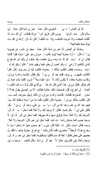 ‫٥٧٢‬                                                                      ‫ﻣﺠﺎﻟﺲ ﺛﻌﻠﺐ‬

‫ﺛﻨﺎ ﺃﺑﻮ ﺍﻟﻌﺒﺎﺱ ﺃﲪﺪ ﺑﻦ ﳛﲕ ﺍﻟﻨﺤﻮﻱ، ﻗﺎﻝ: ﺣﺪﺛﲏ ﻋﻤﺮ ﺑﻦ ﺷﺒﺔ ﻗﺎﻝ: ﺣﺪﺛﲏ ﺍﺑﻦ‬
‫ﺳﻼﻡ ﻗﺎﻝ: ﲰﻌﺖ ﺃﻋﺮﺍﺑﻴﺎ ﳜﱪ ﻳﻮﻧﺲ ﻗﺎﻝ: ﻓﺎﺭﻕ ﺃﻋﺮﺍﰊ ﺍﻣﺮﺃﺗﻪ ﻓﻘﺎﻟﺖ: "ﺇﻥ ﻛﻨـﺖ ﺇﺫﺍ‬
                              ‫ٌ‬                           ‫ﹰ‬
‫ﺃﻛﻠﺖ ﻟﺘﺤﺘﻒ، ﻭﺇﺫﺍ ﺷﺮﺑﺖ ﻟﺘﺸﺘﻒ، ﻭﺇﺫﺍ ﳕﺖ ﻟﺘﻠﺘﻒ". ﻗﺎﻝ: ﻗـﺎﻝ: "ﻭﺍﷲ ﺇﻥ ﻛﻨـﺖ‬
                                                             ‫ﻟﺒﻮﻟﺔ ﻣﻨﻌﺔ ﻃﻠﻌﺔ ﻗﺒﻌﺔ".‬
                                                                         ‫ﹰ‬
‫ﻭﺣﺪﺛﻨﺎ ﺃﺑﻮ ﺍﻟﻌﺒﺎﺱ: ﺛﻨﺎ ﻋﻤﺮ ﺑﻦ ﺷﺒﺔ، ﻗﺎﻝ: ﺣﺪﺛﲏ ﺳﻌﻴﺪ ﺑﻦ ﻋﺎﻣﺮ، ﻋﻦ ﺟﻮﻳﺮﻳﺔ‬
‫ﺑﻦ ﺃﲰﺎﺀ ﻗﺎﻝ: ﳌﺎ ﺃﺭﺍﺩ ﻣﻌﺎﻭﻳﺔ ﺍﻟﺒﻴﻌﺔ ﻟﻴﺰﻳﺪ ﻛﺘﺐ ﺇﱃ ﻣﺮﻭﺍﻥ ﻭﻫﻮ ﻋﻠﻰ ﺍﳌﺪﻳﻨﺔ، ﻓﻘﺮﺃ ﻛﺘﺎﺑﻪ‬
‫ﻓﻘﺎﻝ: ﺇﻥ ﺃﻣﲑ ﺍﳌﺆﻣﻨﲔ ﻗﺪ ﻛﱪﺕ ﺳﻨﻪ، ﻭﺭﻕ ﻋﻈﻤﻪ، ﻭﻗﺪ ﺧﺎﻑ ﺃﻥ ﻳﺄﺗﻴﻪ ﺃﻣﺮ ﺍﷲ ﻓﻴﺪﻉ‬
‫ﺍﻟﻨﺎﺱ ﻛﺎﻟﻐﻨﻢ ﻻ ﺭﺍﻋﻲ ﳍﺎ، ﻭﻗﺪ ﺃﺣﺐ ﺃﻥ ﻳﻌﻠﻢ ﻋﻠﻤﺎ ﻭﻳﻘﻴﻢ ﺇﻣﺎﻣﺎ ". ﻗﺎﻟﻮﺍ: ﻭﻓﻖ ﺍﷲ ﺃﻣﲑ‬
                      ‫ﹰ‬          ‫ﹰ‬
‫ﺍﳌﺆﻣﻨﲔ ﻭﺳﺪﺩﻩ، ﻟﻴﻔﻌﻞ: ﻓﻜﺘﺐ ﺑﺬﻟﻚ ﺇﱃ ﻣﻌﺎﻭﻳﺔ، ﻓﻜﺘﺐ ﺇﻟﻴﻪ ﺃﻥ ﺳﻢ ﻳﺰﻳﺪ. ﻗﺎﻝ: ﻓﻘﺮﺃ‬
‫ﺍﻟﻜﺘﺎﺏ ﻋﻠﻴﻬﻢ ﻭﲰﻰ ﻳﺰﻳﺪ، ﻓﻘﺎﻡ ﻋﺒﺪ ﺍﻟﺮﲪﻦ ﺑﻦ ﺃﰊ ﺑﻜﺮ ﻓﻘﺎﻝ: ﻛﺬﺑﺖ ﻭﺍﷲ ﻳﺎ ﻣﺮﻭﺍﻥ،‬
‫ﻭﻛﺬﺏ ﻣﻌﺎﻭﻳﺔ ﻣﻌﻚ، ﻻ ﻳﻜﻮﻥ ﺫﺍﻙ، ﻻ ﲢﺪﺛﻮﺍ ﻋﻠﻴﻨﺎ ﺳﻨﺔ)١( ﺍﻟﺮﻭﻡ: ﻛﻠﻤﺎ ﻣﺎﺕ ﻫﺮﻗـﻞ‬
‫ﻗﺎﻡ ﻫﺮﻗﻞ. ﻓﻘﺎﻝ ﻣﺮﻭﺍﻥ: ﻫﺬﺍ ﺍﻟﺬﻱ ﻗﺎﻝ ﺍﷲ ﺗﻌﺎﱃ: ﴿ﻭﺍﻟﺬﻱ ﻗﺎﻝ ﻟﻮﺍﻟـﺪﻩ ﺃﻑ ﻟﻜﻤـﺎ‬
‫ﺃﺗﻌﺪﺍﻧﲏ ﺃﻥ ﺃﺧﺮﺝ﴾ ﻗﺎﻝ: ﻓﺴﻤﻌﺖ ﺫﻟﻚ ﻋﺎﺋﺸﺔ ﻓﻘﺎﻟﺖ: ﺃﻻ ﺑﻦ ﺍﻟﺼﺪﻳﻖ ﻳﻘﻮﻝ ﻫﺬﺍ؟ !‬
‫ﺍﺳﺘﺮﻭﱐ. ﻓﺴﺘﺮﻭﻫﺎ ﻓﻘﺎﻟﺖ: ﻛﺬﺑﺖ ﻭﺍﷲ ﻳﺎ ﻣﺮﻭﺍﻥ، ﺇﻥ ﺫﻟﻚ ﻟﺮﺟﻞ ﻣﻌﺮﻭﻑ ﺍﻟﻨﺴـﺐ.‬
‫ﻗﺎﻝ: ﻓﻜﺘﺐ ﺑﺬﻟﻚ ﻣﺮﻭﺍﻥ ﺇﱃ ﻣﻌﺎﻭﻳﺔ، ﻗﺎﻝ: ﻓﺄﻗﺒﻞ، ﻓﻠﻤﺎ ﺩﻧﺎ ﻣﻦ ﺍﳌﺪﻳﻨﺔ ﺍﺳﺘﻘﺒﻠﻪ ﺃﻫﻠـﻬﺎ.‬
‫ﻓﻴﻬﻢ ﻋﺒﺪ ﺍﷲ ﺑﻦ ﻋﻤﺮ ﻭﻋﺒﺪ ﺍﷲ ﺑﻦ ﺍﻟﺰﺑﲑ، ﻭﺍﳊﺴﲔ ﺑﻦ ﻋﻠﻲ، ﻭﻋﺒﺪ ﺍﻟﺮﲪﻦ ﺑﻦ ﺃﰊ ﺑﻜﺮ‬
‫ﻓﺄﻗﺒﻞ ﻋﻠﻰ ﺍﺑﻦ ﺃﰊ ﺑﻜﺮ ﻓﺴﺒﻪ. ﻓﻘﺎﻝ: ﻻ ﻣﺮﺣﺒﺎ ﺑﻚ ﻭﻻ ﺃﻫﻼ ﻓﻠﻤﺎ ﺩﺧﻞ ﺍﳊﺴﲔ ﻗـﺎﻝ:‬
                          ‫ﹰ‬            ‫ﹰ‬
‫ﻻﻣﺮﺣﺒﺎ ﺑﻚ ﻭﻻ ﺃﻫﻼﹰ، ﺑﺪﻧﺔ ﻳﺘﺮﻗﺮﻕ ﺩﻣﻬﺎ ﻭﺍﷲ ﻣﻬﺮﻳﻘﻪ. ﻓﻠﻤﺎ ﺩﺧﻞ ﺍﺑﻦ ﺍﻟﺰﺑﲑ ﻗـﺎﻝ: ﻻ‬
                                                        ‫ﹲ‬                  ‫ﹰ‬
‫ﻣﺮﺣﺒﺎ ﺑﻀﺐ ﺗﻠﻌﺔ ﻣﺪﺧﻞ ﺭﺃﺳﻪ ﲢﺖ ﺫﻧﺒﻪ. ﻓﻠﻤﺎ ﺩﺧﻞ ﺍﺑﻦ ﻋﻤﺮ ﻗﺎﻝ: ﻻﻣﺮﺣﺒﺎ ﻭﻻ ﺃﻫﻼ.‬
 ‫ﹰ‬          ‫ﹰ‬                                                    ‫ٍ ٍ‬         ‫ﹰ‬
‫ﻭﺳﺒﻪ، ﻓﻘﺎﻝ: ﻟﺴﺖ ﺑﺄﻫﻞ ﳍﺬﻩ ﺍﳌﻘﺒﻠﺔ ﻗﺎﻝ: ﺑﻠﻰ ﻭﳌﺎ ﻫﻮ ﺑﺴﺒﺐ ﻣﻨﻬﺎ. ﻓـﺪﺧﻞ ﺍﳌﺪﻳﻨـﺔ‬
                        ‫ٍ‬                                 ‫ٍ‬
‫ﻭﺧﺮﺝ ﻫﺆﻻﺀ ﺍﻟﺮﻫﻂ)٢( ﻣﻌﺘﻤﺮﻳﻦ، ﻓﻠﻤﺎ ﻛﺎﻥ ﻭﻗﺖ ﺍﳊﺞ ﺧﺮﺝ ﻣﻌﺎﻭﻳﺔ ﺣﺎﺟـﺎ ﻓﺄﻗﺒـﻞ‬
          ‫ﹰ‬
‫ﺑﻌﻀﻬﻢ ﻋﻠﻰ ﺑﻌﺾ ﻓﻘﺎﻟﻮﺍ: ﻟﻌﻠﻪ ﻗﺪ ﻧﺪﻡ ﻓﺄﻗﺒﻠﻮﺍ ﻳﺴﺘﻘﺒﻠﻮﻧﻪ، ﻓﻠﻤﺎ ﺩﺧﻞ ﺍﺑﻦ ﻋﻤـﺮ ﻗـﺎﻝ:‬
‫ﻣﺮﺣﺒﺎ ﻭﺃﻫﻼ ﻳﺎﺑﻦ ﺍﻟﻔﺎﺭﻭﻕ، ﻫﺎﺗﻮﺍ ﻷﰊ ﻋﺒﺪ ﺍﻟﺮﲪﻦ ﺩﺍﺑﺔ. ﻭﻗﺎﻝ ﻟﻠﺤﺴﲔ: ﻣﺮﺣﺒﺎ ﻳـﺎﺑﻦ‬
        ‫ﹰ‬                                                              ‫ﹰ ﹰ‬

                                                                  ‫)١( ﺍﻟﻄﺮﻳﻘﺔ ﻭﺍﻟﺴﲑﺓ.‬
                                ‫)٢( ﺍﳉﻤﺎﻋﺔ ﻣﻦ ﺛﻼﺛﺔ ﺃﻭ ﺳﺒﻌﺔ ﺇﱃ ﻋﺸﺮﺓ ﺃﻭ ﻣﺎ ﺩﻭﻥ ﺍﻟﻌﺸﺮﺓ.‬
 