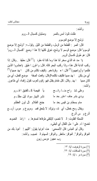 ‫ﻣﺠﺎﻟﺲ ﺛﻌﻠﺐ‬                                                                 ‫٤٨٢‬
                                                                  ‫ﻭﺃﻧﺸﺪ:‬
             ‫ﻭﺻﻠﻴﺎﻥ ﻛﺴﺒﺎﻝ ﺍﻟـﺮﻭﻡ‬          ‫ﻇﻠﺖ ﺗﻠﻮﺫ ﺃﻣﺲ ﺑﺎﻟﺼﺮﱘ‬
                                               ‫ﺗﺮﺷﺢ ﺇﻻ ﻣﻮﺿﻊ ﺍﻟﻌﺮﺳﻮﻡ.‬
‫ﻗﺎﻝ: ﺍﻟﺼﺮﱘ: ﺍﻟﻘﻄﻌﺔ ﻣﻦ ﺍﻟﺮﻣﻞ، ﻭﺍﻟﻘﻄﻌﺔ ﻣﻦ ﺍﻟﻠﻴﻞ. ﻭﻗﻮﻟـﻪ: "ﺗﺮﺷﺢ ﺇﻻ ﻣﻮﺿﻊ‬
‫ﺍﻟﻮﺳﻮﻡ" ﻗﺎﻝ: ﻣﻮﺿﻊ ﺍﻟﻮﺳﻢ ﻻ ﻳﺮﺷﺢ، ﺗﻌﺮﻕ ﻛﻠﻬﺎ ﺇﻻ ﻫﺬﺍ ﺍﳌﻮﺿﻊ. "ﻛﺴﺒﺎﻝ ﺍﻟـﺮﻭﻡ"‬
                                                   ‫ﻗﺎﻝ: ﻫﻮ ﻃﻮﻳﻞ ﻛﺴﺒﺎﻝ ﺍﻟﺮﻭﻡ.‬
                                                                ‫ﹲ‬
‫﴿ﺍﳊﻤﺪ ﷲ ﺍﻟﺬﻱ ﺳﺨﺮ ﻟﻨﺎ ﻫﺬﺍ ﻭﻣﺎ ﻛﻨﺎ ﻟﻪ ﻣﻘﺮﻧﲔ﴾)١( ﻗﺎﻝ: ﻣﻄﻴﻘﲔ. ﻭﻗﺎﻝ: ﺇﺫﺍ‬
‫ﺭﻛﺐ ﺍﻟﺪﺍﺑﺔ ﻗﺎﻝ ﻫﺬﺍ، ﻭﺇﺫﺍ ﺭﻛﺐ ﺍﻟﺒﺤﺮ ﻗﺎﻟﻪ. ﻗﺎﻝ: ﻭﺍﳌﻘﺮﻥ: ﺍﳌﻄﻴﻖ. ﴿ﺍﺣﺸﺮﻭﺍ ﺍﻟﺬﻳﻦ‬
‫)٣(‬                                                       ‫)٢(‬
    ‫ﻇﻠﻤﻮﺍ ﻭﺃﺯﻭﺍﺟﻬﻢ﴾ ﻗﺎﻝ: ﺍﳌﻌﲎ ﻭﻗﺮﻧﺎﺀﻫﻢ. ﴿ﻛﻴﻒ ﻧﻜﻠﻢ ﻣﻦ ﻛﺎﻥ ﰲ ﺍﳌﻬﺪ ﺻﺒﻴﺎ﴾‬
     ‫ﹰ‬
‫ﺃﻱ ﻣﻦ ﻳﻜﻦ ﰲ ﺍﳌﻬﺪ ﺻﺒﻴﺎ ﻓﻜﻴﻒ ﻧﻜﻠﻤﻪ؟ﻭﻗﺎﻝ: ﻭﻗﻌﺖ ﺍﻟﺼﻔﺔ ﰲ ﻣﻮﺿﻊ ﺍﻟﻔﻌﻞ، ﺃﻱ ﻣﻦ‬
                                                      ‫ﹰ‬
‫ﻛﺎﻥ ﺻﺒﻴﺎ ﰲ ﺍﳌﻬﺪ. ﻭﻗﺎﻝ: ﻛﻞ ﻃﻌﺎﻡ ﻳﻘﺘﻞ ﻓﻬﻮ ﺯﻗﻮﻡ.ﺍﻟﻌﺮﺏ ﺗﻘﻮﻝ ﺯﻗﻤﺔ، ﺃﻱ ﻃﺎﻋﻮﻥ.‬
                                                                    ‫ﹰ‬
                                                                      ‫ﻭﺃﻧﺸﺪ:‬
        ‫ﻳﺄﰐ ﻗﺒﻴﺼﺔ ﻛـﺎﻟﻔﻨﻴﻖ ﺍﳌﻘـﺮﻡ‬          ‫ﻭﻋﻠﻰ ﺷﺘﲑ ﺭﺍﺡ ﻣﻨـﺎ ﺭﺍﺋـﺢ‬
      ‫ﻧﺸﺮ ﺍﻟﻨﻬﺎﺭ ﺳﻮﺍﺩ ﻟﻴﻞ ﻣﻈﻠـﻢ‬             ‫ﻳﺮﺩﻱ ﺑﺸﺮ ﺣﺎﻑ ﺍﳌﻐﺎﻭﺭ ﺑﻌﺪ ﻣﺎ‬
      ‫ﺟﻨﺢ ﺍﻟﻈﻼﻡ ﲟﺜﻞ ﻟﻮﻥ ﺍﻟﻌﻈﻠﻢ‬              ‫ﳊﻤﺎﻡ ﺑﺴﻄﺎﻡ ﺑﻦ ﻗﻴﺲ ﺑﻌﺪ ﻣﺎ‬
‫ﻭﻳﻘﺎﻝ ﺭﻣﺢ ﺧﻄﻞ، ﺃﻱ ﳑﺘﺪ، ﻭﻧﻴﺰﻙ: ﻻ ﻳﻠﺤﻖ ﻗﺼﲑ ﻭﻣﺮﺑﻮﻉ ﻭﳐﻤﻮﺱ: ﺃﺭﺑـﻊ‬
                                                          ‫ﺃﺫﺭﻉ ﻭﲬﺲ ﺃﺫﺭﻉ.‬
‫ﺍﻟﺸﻤﻠﺔ ﺍﻟﻔﻠﻮﺕ: ﺍﻟﱵ ﻻ ﺗﻨﻀﻢ، ﻻﻳﻠﺘﻘﻲ ﻃﺮﻓﺎﻫﺎ ﻟﺼﻐﺮﻫﺎ. ﺑﲔ ﺍﳌﺰﺍﺩﺗﲔ ﺍﻟﻨﻀﻮﺣﲔ‬
                                     ‫ﺗﻨﻀﺢ ﺍﳌﺎﺀ. ﻋﻠﻰ ﺍﳉﻤﻞ ﺍﻟﺜﻔﺎﻝ ﺃﻱ ﺍﻟﺒﻄﻰﺀ.‬
‫ﻭﻗﺎﻝ ﺃﺑﻮ ﺍﻟﻌﺒﺎﺱ: ﻗﺎﻝ ﺍﻷﺻﻤﻌﻲ: ﲰﻌﺖ ﺃﻋﺮﺍﺑﻴﺎ ﻳﻘﻮﻝ: "ﺍﻟﻠﻬﻢ ﺇﱐ ﺃﻋﻮﺫ ﺑﻚ ﻣﻦ‬
                           ‫ﹰ‬
           ‫ﺍﻟﻌﻮﺍﻗﺮ ﻭﺍﻟﻨﻮﺍﻗﺮ". ﺍﻟﻌﻮﺍﻗﺮ: ﻣﺎﺗﻌﻘﺮ. ﻭﺍﻟﻨﻮﺍﻗﺮ: ﺍﻟﺴﻬﺎﻡ ﺍﻟﱵ ﺗﺼﻴﺐ. ﻭﺃﻧﺸﺪ:‬
                         ‫ﺭﺏ ﻋﺠﻮﺯ ﻋﺮﻣﺲ ﺯﺑﻮﻥ‬

                                                      ‫)١( ﺳﻮﺭﺓ ﺍﻟﺰﺧﺮﻑ، ﺁﻳﺔ: ٣١.‬
                                                      ‫)٢( ﺳﻮﺭﺓ ﺍﻟﺼﺎﻓﺎﺕ، ﺁﻳﺔ: ٢٢.‬
                                                         ‫)٣( ﺳﻮﺭﺓ ﻣﺮﱘ، ﺁﻳﺔ: ٩٢.‬
 