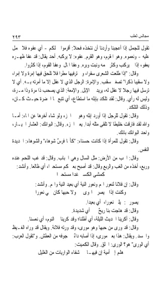 ‫٣٩٢‬                                                                   ‫ﻣﺠﺎﻟﺲ ﺛﻌﻠﺐ‬

‫ﺗﻘﻮﻝ ﻟﻠﺠﻤﻞ ﺇﺫﺍ ﺃﻋﺠﺒﻨﺎ ﻭﺃﺭﺩﻧﺎ ﺃﻥ ﻧﺘﺨﺬﻩ ﻓﺤﻼ: ﺃﻗﺮﻣﻮﺍ ﲨﻠﻜﻢ - ﺃﻱ ﻋﻔﻮﻩ ﻓﻼ ﳛﻤﻞ‬
                                    ‫ﹰ‬
‫ﻋﻠﻴﻪ - ﻭﻧﻌﻤﻮﻩ. ﻭﻫﻮ ﺍﳌﻘﺮﻡ، ﻭﻫﻮ ﺍﻟﻘﺮﻡ. ﻋﻔﻮﻩ: ﻻ ﻳﺮﻛﺒﻪ. ﺃﺣﺪ ﻳﻘﺎﻝ: ﻗﺪ ﻋﻔﺎ ﻇﻬـﺮﻩ‬
       ‫ﻳﻌﻔﻮ، ﺇﺫﺍ ﱂ ﻳﺮﻛﺐ ﻭﻛﺜﺮ ﳊﻤﻪ ﻭﻧﺒﺖ ﻭﺑﺮﻩ. ﻭﻋﻔﺎ ﺍﳌﺎﻝ ﻭﻋﻔﺎ ﺍﻟﻘﻮﻡ، ﺇﺫﺍ ﻛﺜﺮﻭﺍ.‬
‫ﻭﻗﺎﻝ: "ﺇﺫﺍ ﻃﻠﻌﺖ ﺍﻟﺸﻌﺮﻯ ﺳﻔﺮﹰﺍ، ﻭﱂ ﺗﺮﻓﻴﻬﺎ ﻣﻄﺮﹰﺍ ﻓﻼ ﺗﻠﺤﻖ ﻓﻴﻬﺎ ﺇﻣﺮﺓ ﻭﻻ ﺇﻣﺮﺍ،‬
         ‫ﹰ‬
‫ﻭﻻ ﺳﻘﻴﺒﺎ ﺫﻛﺮﺍ" ﺗﺼﻐﲑ ﺳﻘﺐ. ﻭﺍﻹﻣﺮﺓ: ﺍﻟﺮﺟﻞ ﺍﻟﺬﻱ ﻻ ﻋﻘﻞ ﺇﻻ ﻣﺎ ﺃﻣﺮﺗﻪ ﺑـﻪ. ﺃﻱ ﻻ‬
                                                                      ‫ﹰ‬
‫ﺗﺮﺳﻞ ﻓﻴﻬﺎ ﺭﺟﻼ ﻻ ﻋﻘﻞ ﻟﻪ، ﻳﺮﻳﺪ ﰲ ﺍﻹﺑﻞ. ﻭﺍﻹﻣﻌﺔ: ﺍﻟﺬﻱ ﻳﺼﺤﺐ ﺫﺍ ﻣﺮﺓ ﻭﺫﺍ ﻣـﺮﺓ،‬
           ‫ﹰ‬                                                    ‫ﹰ‬
‫ﻭﻟﻴﺲ ﻟﻪ ﺭﺃﻱ. ﻭﻗﺎﻝ: ﻟﻘﺪ ﺗﻠﻜﺪ ﺑﺈﺑﻠﻪ ﻣﺎ ﺍﺳﺘﻄﺎﻉ، ﺃﻱ ﺗﺘﺒﻊ ‪‬ﺎ ﺍﳋﻀﺮﺓ ﺣﻴـﺚ ﻛـﺎﻥ،‬
                                                                   ‫ﻭﺫﻟﻚ ﺍﻟﺘﻠﻜﺪ.‬
‫ﻭﻗﺎﻝ: ﺗﻘﻮﻝ ﻟﻠﺮﺟﻞ ﺇﺫﺍ ﺃﻭﺭﺩ ﺇﺑﻠﻪ ﻭﻫﻮ ﰲ ﺍﳉﺰﺀ ﻭﻟﻮ ﺷﺎﺀ ﺃﺧﺮﻫﺎ ﻋﻦ ﺍﳌﺎﺀ: ﺃﻣـﺎ‬
‫ﻭﺍﷲ ﻟﻘﺪ ﻓﺎﺭﻗﺖ ﺧﻠﻴﻄﺎ ﻻ ﺗﻠﻘﻰ ﻣﺜﻠﻪ ﺃﺑﺪﹰﺍ. ﻳﻌﲏ ﺍﳉﺰﺀ. ﻭﻗﺎﻝ: ﺍﻟﺒﻮﺍﺋﻚ: ﺍﻟﻌﺸﺎﺭ ﺍﳋﻴـﺎﺭ،‬
                                                           ‫ﹰ‬
                                                             ‫ﻭﺍﺣﺪ ﺍﻟﺒﻮﺍﺋﻚ ﺑﺎﺋﻚ.‬
‫ﻭﻗﺎﻝ: ﺗﻘﻮﻝ ﻟﻠﻤﺮﺃﺓ ﺇﺫﺍ ﻛﺎﻧﺖ ﺣﺴﻨﺎﺀ: "ﻛﺄ‪‬ﺎ ﻓﺮﺱ ﺷﻮﻫﺎﺀ" ﻭﺍﻟﺸﻮﻫﺎﺀ: ﺍﳊﺪﻳﺪﺓ‬
                            ‫ٌ‬
                                                                          ‫ﺍﻟﻨﻔﺲ.‬
‫ﻭﻗﺎﻝ: ﺍﳋﺐ ﻣﻦ ﺍﻷﺭﺽ: ﻣﺜﻞ ﺍﻟﺴﺎﻝ ﻭﻫﻲ ﺍﳋﺒﺎﺏ. ﻭﻗﺎﻝ: ﻗﺪ ﻏﺐ ﺍﻟﻠﺤﻢ ﻋﻨﺪﻩ‬
   ‫ﻭﺭﺑﻊ، ﺃﺧﺬﻩ ﻣﻦ ﺍﻟﻐﺐ ﻭﺍﻟﺮﺑﻊ ﻭﻗﺎﻝ: ﻗﺪ ﺃﺻﺒﺢ ﺑﻌﲑ ﻛﻢ ﻣﺴﺘﺤﲑﺍﹰ، ﺃﻱ ﻇﺎﻟﻌﺎ. ﻭﺃﻧﺸﺪ:‬
           ‫ﹰ‬
                           ‫ﻛﻤﺸﻰ ﺍﻟﻜﺴﲑ ﻏﺪﺍ ﻣﺴﺘﺤﲑﺍ‬
             ‫ﻭﻗﺎﻝ: ﺇﻥ ﻓﻼﻧﺎ ﻟﻨﻌﻮﺭ ﺍﳍﻢ ﻭﻧﻌﻮﺭ ﺍﻟﻨﻴﺔ ﺃﻱ ﺑﻌﻴﺪ ﺍﻟﻨﻴﺔ ﻭﺍﳍﻢ. ﻭﺃﻧﺸﺪ:‬
                                                              ‫ﹰ‬
             ‫ﻭﻛﻨﺖ ﺇﺫﺍ ﱂ ﻳﺼﺮﱐ ﺍﳍﻮﻯ ﻭﻻ ﺣﺒﻬﺎ ﻛﺎﻥ ﳘﻲ ﻧﻌﻮﺭﺍ‬
                                          ‫ﻳﺼﻮﺭﱐ: ﳝﻴﻠﲏ ﻧﻌﻮﺭﺍﹰ، ﺃﻱ ﺑﻌﻴﺪﹰﺍ.‬
                                  ‫ﻭﻗﺎﻝ: ﻗﺪ ﻫﺎﺟﺖ ﺑﻨﺎ ﺭﻳﺢ ﳔﲑ ﺃﻱ ﺷﺪﻳﺪﺓ.‬
                                                   ‫ٌ‬
        ‫ﻭﻗﺎﻝ: ﺃﻛﺮﻳﻨﺎ ﺍﳊﺪﻳﺚ ﺍﻟﻠﻴﻠﺔ، ﺃﻱ ﺃﻃﻠﻨﺎ؛ ﻭﻗﺪ ﻛﺮﻳﻨﺎ ﰲ ﺍﻟﻨﻮﻡ، ﺃﻱ ﻧﻌﺴﻨﺎ.‬
‫ﻭﻗﺎﻝ: ﻗﺪ ﻭﺭﻯ ﻣﻦ ﺣﺒﻬﺎ ﻭﻫﻮ ﻣﻮﺭﻯ، ﻭﻗﺪ ﻭﺭﺗﻪ ﻓﻼﻧﺔ. ﻭﻳﻘﺎﻝ ﻗﺪ ﻭﺭﺍﻩ ﺍﻟﻐـﻴﻆ‬
‫ﻭﺍﳊﺴﺪ. ﻭﻳﻘﺎﻝ: ﻫﺬﺍ ﺑﻌﲑ ﻣﻮﺭﻯ، ﺇﺫﺍ ﺃﺻﺎﺑﻪ ﺩﺍﺀ ﰲ ﺟﻮﻓﻪ ﻣﻦ ﺍﻟﻌﻄﺶ. ﻭ"ﺗﻘﻮﻝ ﺍﻟﻌﺮﺏ:‬
                                   ‫ٌ‬
                                    ‫ﺃﻱ ﺍﻟﻮﺭﻯ" ﻫﻮ؟ ﺍﻟﻮﺭﻯ: ﺍﳋﻠﻖ. ﻭﻗﺎﻝ ﺍﻟﻜﻤﻴﺖ:‬
              ‫ﻫﻠﻢ ﺇﱃ ﺃﻣﻴﺔ ﺇﻥ ﻓﻴﻬـﺎ ﺷﻔﺎﺀ ﺍﻟﻮﺍﺭﻳﺎﺕ ﻣﻦ ﺍﻟﻐﻠﻴﻞ‬
 