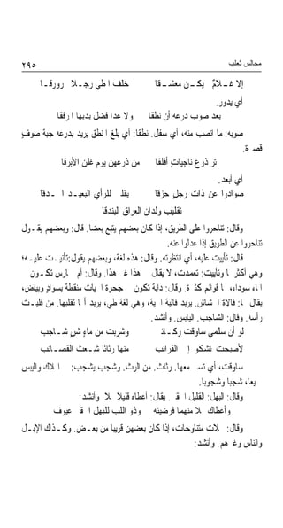 ‫٥٩٢‬                                                               ‫ﻣﺠﺎﻟﺲ ﺛﻌﻠﺐ‬

      ‫ﺧﻠﻒ ﺍﳌﻄﻲ ﺭﺟـﻼ ﳐﺮﻭﺭﻗـﺎ‬
              ‫ﹰ‬                           ‫ـﻘﺎ‬
                                            ‫ﺇﻻ ـﻼ ٌ ﱂ ـﻦ ﻣﻌﺸـ‬
                                                  ‫ﻏـ ﻡ ﻳﻜـ‬
                                                          ‫ﺃﻱ ﻳﺪﻭﺭ.‬
           ‫ﻭﻻ ﻋﺪﺍ ﻓﻀﻞ ﻳﺪﻳﻬﺎ ﺍﳌﺮﻓﻘﺎ‬      ‫ﱂ ﻳﻌﺪ ﺻﻮﺏ ﺩﺭﻋﻪ ﺃﻥ ﻧﻄﻘﺎ‬
‫ﺻﻮﺑﻪ: ﻣﺎ ﺍﻧﺼﺐ ﻣﻨﻪ، ﺃﻱ ﺳﻔﻞ. ﻧﻄﻘﺎ: ﺃﻱ ﺑﻠﻎ ﺍﳌﻨﻄﻖ ﻳﺮﻳﺪ ﺑﺪﺭﻋﻪ ﺟﺒﺔ ﺻﻮﻑ‬
‫ٍ‬
                                                                ‫ﻗﺼﲑﺓ.‬
         ‫ﱂ ﺗﺮ ﺫﺭﻉ ﻧﺎﺟﻴﺎﺕ ﺃﻓﻠﻘﺎ ﻣﻦ ﺫﺭﻋﻬﻦ ﻳﻮﻡ ﻏﻠﻦ ﺍﻷﺑﺮﻗﺎ‬
                                           ‫ٍ‬
                                                          ‫ﺃﻱ ﺃﺑﻌﺪ.‬
      ‫ﻳﻘﻠﱭ ﻟﻠﺮﺃﻱ ﺍﻟﺒﻌﻴـﺪ ﺍﳊـﺪﻗﺎ‬           ‫ﺻﻮﺍﺩﺭﹰﺍ ﻋﻦ ﺫﺍﺕ ﺭﺟﻞٍ ﺣﺰﻗﺎ‬
                         ‫ﺗﻘﻠﻴﺐ ﻭﻟﺪﺍﻥ ﺍﻟﻌﺮﺍﻕ ﺍﻟﺒﻨﺪﻗﺎ‬
‫ﻭﻗﺎﻝ: ﺗﻨﺎﺣﺮﻭﺍ ﻋﻠﻰ ﺍﻟﻄﺮﻳﻖ، ﺇﺫﺍ ﻛﺎﻥ ﺑﻌﻀﻬﻢ ﻳﺘﺒﻊ ﺑﻌﻀﺎ. ﻗﺎﻝ: ﻭﺑﻌﻀﻬﻢ ﻳﻘـﻮﻝ‬
                     ‫ﹰ‬
                                             ‫ﺗﻨﺎﺣﺮﻭﺍ ﻋﻦ ﺍﻟﻄﺮﻳﻖ ﺇﺫﺍ ﻋﺪﻟﻮﺍ ﻋﻨﻪ.‬
‫ﻗﺎﻝ: ﺗﺄﻳﻴﺖ ﻋﻠﻴﻪ، ﺃﻱ ﺍﻧﺘﻈﺮﺗﻪ. ﻭﻗﺎﻝ: ﻫﺬﻩ ﻟﻐ ﹲ، ﻭﺑﻌﻀﻬﻢ ﻳﻘﻮﻝ:ﺗﺄﻧﻴـﺖ ﻋﻠﻴـﻪ؛‬
                             ‫ﺔ‬
‫ﻭﻫﻲ ﺃﻛﺜﺮﳘﺎ ﻭﺗﺄﻳﻴﺖ: ﺗﻌﻤﺪﺕ، ﻻ ﻳﻘﺎﻝ ﰲ ﻫﺬﺍ ﻏﲑ ﻫﺬﺍ. ﻭﻗﺎﻝ: ﺃﻡ ﲪﺎﺭﺱ ﺗﻜـﻮﻥ ﰲ‬
‫ﺍﳌﺎﺀ ﺳﻮﺩﺍﺀ، ﳍﺎ ﻗﻮﺍﺋﻢ ﻛﺜﲑﺓ. ﻭﻗﺎﻝ: ﺩﺍﺑﺔ ﺗﻜﻮﻥ ﰲ ﺟﺤﺮﺓ ﺍﳊﻴﺎﺕ ﻣﻨﻘﻄﺔ ﺑﺴﻮﺍﺩ ﻭﺑﻴﺎﺽ،‬
       ‫ٍ‬                                ‫ﹲ‬
‫ﻳﻘﺎﻝ ﳍﺎ: ﻓﺎﻻﺓ ﺍﳋﺸﺎﺵ. ﻳﺮﻳﺪ ﻓﺎﻟﻴﺔ ﺍﳊﻴﺔ، ﻭﻫﻲ ﻟﻐﺔ ﻃﻲ، ﻳﺮﻳﺪ ﺃ‪‬ﺎ ﺗﻘﻠﺒﻬﺎ. ﻣﻦ ﻓﻠﻴـﺖ‬
                                       ‫ﺭﺃﺳﻪ. ﻭﻗﺎﻝ: ﺍﻟﺸﺎﺟﺐ. ﺍﻟﻴﺎﺑﺲ. ﻭﺃﻧﺸﺪ.‬
     ‫ﻭﺷﺮﺑﺖ ﻣﻦ ﻣﺎﺀٍ ﺷﻦٍ ﺷـﺎﺟﺐ‬              ‫ﻟﻮ ﺃﻥ ﺳﻠﻤﻰ ﺳﺎﻭﻗﺖ ﺭﻛـﺎﺋﱯ‬
      ‫ﻣﻨﻬﺎ ﺭﺛﺎﺛﺎ ﺷـﻌﺚ ﺍﻟﻘﺼـﺎﺋﺐ‬
                    ‫ﹰ‬                     ‫ﻷﺻﺒﺤﺖ ﺗﺸﻜﻮ ﺇﱃ ﺍﻟﻘﺮﺍﺋﺐ‬
‫ﺳﺎﻭﻗﺖ، ﺃﻱ ﺗﺴﲑ ﻣﻌﻬﺎ. ﺭﺛﺎﺙ. ﻣﻦ ﺍﻟﺮﺙ. ﻭﺷﺠﺐ ﻳﺸﺠﺐ: ﰲ ﺍﳍﻼﻙ ﻭﺍﻟﻴﺒﺲ‬
                                        ‫ﹲ‬
                                                      ‫ﲨﻴﻌﺎﹰ، ﺷﺠﺒﺎ ﻭﺷﺠﻮﺑﺎ.‬
                                                       ‫ﹰ‬        ‫ﹰ‬
                ‫ﻭﻗﺎﻝ: ﺍﻟﺒﻬﻞ: ﺍﻟﻘﻠﻴﻞ ﺍﳊﻘﲑ. ﻳﻘﺎﻝ: ﺃﻋﻄﺎﻩ ﻗﻠﻴﻼ ‪‬ﻼ. ﻭﺃﻧﺸﺪ:‬
                        ‫ﹰ ﹰ‬
         ‫ﻭﺃﻋﻄﺎﻙ ‪‬ﻼ ﻣﻨﻬﻤﺎ ﻓﺮﺿﻴﺘﻪ ﻭﺫﻭ ﺍﻟﻠﺐ ﻟﻠﺒﻬﻞ ﺍﳊﻘﲑ ﻋﻴﻮﻑ‬
                                                    ‫ﹰ‬
‫ﻭﻗﺎﻝ: ﳔﻼﺕ ﻣﺘﻨﺎﻭﺣﺎﺕ، ﺇﺫﺍ ﻛﺎﻥ ﺑﻌﻀﻬﻦ ﻗﺮﻳﺒﺎ ﻣﻦ ﺑﻌـﺾ. ﻭﻛـﺬﺍﻙ ﺍﻹﺑـﻞ‬
                      ‫ﹰ‬
                                               ‫ﻭﺍﻟﻨﺎﺱ ﻭﻏﲑﻫﻢ. ﻭﺃﻧﺸﺪ:‬
 