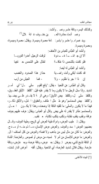 ‫٧٠٣‬                                                            ‫ﻣﺠﺎﻟﺲ ﺛﻌﻠﺐ‬

                                ‫ﻭﻛﺬﻟﻚ ﺍﻟﻴﺴﺮ، ﻭﻧﺎﻗﺔ ﻋﺎﺳﺮ ﻭﻋﺴﲑ. ﻭﺃﻧﺸﺪ:‬
          ‫)١(‬
              ‫ﻭﻋﺴﲑ ﺃﺩﻣﺎﺀ ﺣﺎﺩﺭﺓ ﺍﻟﻌـ ﻳﻦ ﺧﻨـﻮﻑ ﻏﲑﺍﻧﺔ ﴰﻼﻝ‬
‫ﻭﻳﺪ ﻋﺴﺮﺍﺀ. ﻭﺍﳌﻌﺎﺳﺮ ﻭﺍﳌﻴﺎﺳﺮ: ﲨﺎﻋﺔ ﻣﻌﺴﺮﺓ ﻭﻣﻴﺴﺮﺓ. ﻭﻳﻘﺎﻝ: ﻣﻌﺴﺮﺓ ﻭﻣﻴﺴﺮﺓ،‬
                                                          ‫ﻭﻣﻌﺴﺮﺓ ﻭﻣﻴﺴﺮﺓ.‬
                                  ‫ﻭﺃﻧﺸﺪ ﺃﺑﻮ ﺍﻟﻌﱠﺎﺱ ﻟﻠﻌﺒﺎﺱ ﺑﻦ ﺍﻷﺣﻨﻒ:‬
                                                       ‫ﺒ‬
      ‫ﻟﻮﻗﺖ ﺍﻟﺮﺣﻴﻞ ﺃﻋﺪﻭﺍ ﺍﻟﻐﺮﻭﺑـﺎ‬       ‫ـﺎ ـﺪﻭﺓ‬
                                           ‫ﺃﻻ ﺇﻥ ﺟﲑﺍﻧﻨــ ﻏــ‬
      ‫ﻟﻄﺎﻝ ﻋﻠﻰ ﺍﻟﺸﻤﺲ ﺣﱴ ﺗﻐﻴﺒﺎ‬           ‫ﻓﻠﻮ ﻛﻨﺖ ﺑﺎﻟﺸﻤﺲ ﺫﺍ ﻃﺎﻗـﺔ‬
                                           ‫ﻭﺃﻧﺸﺪ ﺃﺑﻮ ﺍﻟﻌﱠﺎﺱ ﻟﻪ ﺃﻳﻀﺎ:‬
                                            ‫ﹰ‬         ‫ﺒ‬
      ‫ﺣﺬﺍﺭ ﻫﺬﺍ ﺍﻟﺼﺪﻭﺩ ﻭﺍﻟﻐﻀﺐ‬            ‫ﻗﺪ ﻛﻨﺖ ﺃﺑﻜﻲ ﻭﺃﻧﺖ ﺭﺍﺿـﻴﺔ‬
      ‫ﰎ - ﻓﻤﺎ ﱄ ﰲ ﺍﻟﻌﻴﺶ ﻣﻦ ﺃﺭﺏ‬          ‫ﺇﻥ ﰎ ﺫﺍ ﺍﳍﺠﺮ ﻳﺎ ﻇﻠﻮﻡ - ﻭﻻ‬
‫ﻭﻗﺎﻝ ﺃﺑﻮ ﺍﻟﻌﱠﺎﺱ: ﻋﻦ ﺍﻟﻠﺤﻴﺎﱐ، ﻳﻘﺎﻝ: "ﻭﻗﻊ ﺍﻟﻘﻮﻡ ﰲ ﺳﻠﻲ ﲨـﻞ" ﺃﻱ ﰲ ﺃﻣـﺮ‬
                                                         ‫ﺒ‬
‫ﺷﺪﻳﺪ. ﻭﺇﺫﺍ ﺳﺌﻞ ﺍﻟﺮﺟﻞ ﻣﺎ ﻻ ﻳﻜﻮﻥ ﻭﻣﺎ ﻻ ﻳﻘﺪﺭ ﻋﻠﻴﻪ ﻗﻴﻞ: "ﻛﻠﻔﺘﲏ ﺍﻷﺑﻠﻖ ﺍﻟﻌﻘـﻮﻕ،‬
‫ﻭﻛﻠﻔﺘﲏ ﺳﻠﻰ ﲨﻞ، ﻭﻛﻠﻔﺘﲏ ﺑﻴﺾ ﺍﻷﻧﻮﻕ"، ﻭﻫﻲ ﺍﻟﺮﲬﺔ ﻻ ﻳﻘـﺪﺭ ﻋﻠـﻰ ﺑﻴﻀـﻬﺎ.‬
‫ﻭ"ﻛﻠﻔﺘﲏ ﺑﻴﺾ ﺍﻟﺴﻤﺎﺳﻢ" ﻭﻫﻮ ﻃﲑ ﻣﺜﻞ ﺍﳋﻄﺎﻑ. ﻭﺍﻟﻌﻘﻮﻕ: ﺍﳊﺎﻣﻞ، ﻭﺍﻷﺑﻠﻖ ﺫﻛـﺮ،‬
‫ﻓﻬﺬﺍ ﻣﺎ ﻻ ﻳﻜﻮﻥ. ﻭﺍﻟﺴﻠﻲ: ﻣﺎ ﺗﻠﻘﻴﻪ ﺍﻟﻨﺎﻗﺔ ﺇﺫﺍ ﻭﺿﻌﺖ، ﻭﻫﺬﺍ ﻻ ﻳﻜـﻮﻥ ﰲ ﺍﳉﻤـﻞ.‬
‫ﻭﺍﻟﺴﻤﺎﺳﻢ: ﻃﺎﺋﺮ ﻻ ﻳﻘﺪﺭ ﻟﻪ ﻋﻠﻰ ﺑﻴﺾ. ﻭﻗﺎﻝ ﺃﺑﻮ ﺍﻟﻌﺒﺎﺱ: ﻭﻳﻘﺎﻝ: ﻋﺮﻑ ﻋﻠﻴﻬﻢ ﻳﻌﺮﻑ‬
                      ‫ﻋﺮﺍﻓﺔ، ﻭﻧﻘﺐ ﻳﻨﻘﺐ ﻧﻘﺎﺑﺔ، ﻭﻧﻜﺐ ﻳﻨﻜﺐ ﻧﻜﺎﺑﺔ، ﲟﻌﲎ ﻧﻘﺐ.‬
‫ﻭﻳﻘﺎﻝ: ﻟﱭ ﻃﻴﺐ ﺍﻟﻌﺮﺽ، ﻭﺍﻣﺮﺃﺓ ﻃﻴﺒﺔ ﺍﻟﻌﺮﺽ ﺃﻱ ﺍﻟﺮﻳﺢ، ﻭﻃﻴﺒﺔ ﺍﻟﻌﺮﻑ، ﻭﻗـﺎﻝ‬
‫ﺑﻌﻀﻬﻢ: ﺍﻟﻌﺮﺽ ﺍﳉﺴﺪ ﻭﺍﻟﻌﺮﻑ. ﻭﺍﻟﻌﺮﺽ ﻋﺮﺽ ﺍﻹﻧﺴﺎﻥ، ﻣـﺎ ﺫﻡ ﻣﻨـﻪ ﺃﻭ ﻣـﺪﺡ.‬
‫ﻭﺍﻟﻌﺮﺽ: ﻣﺎ ﻛﺎﻥ ﻣﻦ ﻣﺎﻝ ﻟﻴﺲ ﻣﻦ ﺑﺬﻫﺐ ﻭﻻ ﻓﻀﺔ؛ ﻭﺍﻟﻌﺮﺽ ﻣﻦ ﻛﻞ ﺃﺻﻨﺎﻑ ﺍﳌﺎﻝ.‬
‫ﻭﺍﻟﻌﺮﺽ: ﻣﺎ ﻋﺮﺽ ﻟﻺﻧﺴﺎﻥ ﻣﻦ ﺃﻣﺮ ﻻ ﳛﺘﺴﺒﻪ، ﻣﻦ ﻣﺮﺽ ﺃﻭ ﻟﺼﻮﺹ. ﻭﺍﻟﻌﺎﺭﺿﺔ: ﺍﻟﺸﺎﺓ‬
‫ﺃﻭ ﺍﻟﻨﺎﻗﺔ ﺗﺬﺑﺢ ﻟﺸﻲﺀ ﻳﻌﺮﺽ ﳍﺎ. ﻭﻳﻘﺎﻝ: ﺑﻌﲑ ﻋﺮﺽ، ﻭﻧﺎﻗﺔ ﻋﺮﺿﺔ، ﻭﺑﻌﲑ ﻋﺎﺭﺽ، ﻭﻧﺎﻗﺔ‬
‫ﻋﺎﺭﺿﺔ. ﻭﻳﻘﺎﻝ ﻓﻼﻥ ﺷﺪﻳﺪ ﺍﻟﻌﺎﺭﺿﺔ، ﺃﻱ ﺍﻟﻨﺎﺣﻴﺔ. ﻭﻳﻘﺎﻝ: ﺃﻟﻘﻪ ﰲ ﺃﻋﺮﺍﺽ ﺍﻟﺪﺍﺭ ﺷﺌﺖ،‬

                                                          ‫)١( ﺍﻟﺒﻴﺖ ﻟﻸﻋﺸﻰ.‬
 