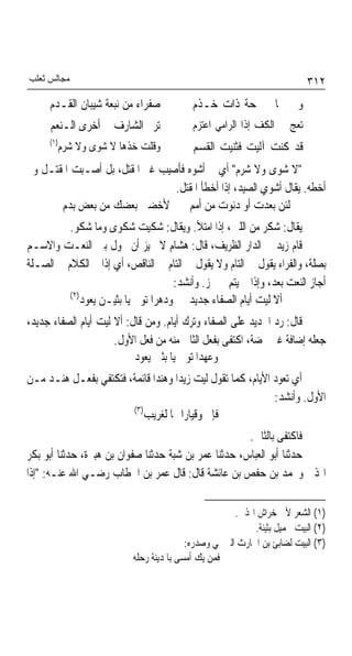 ‫ﻣﺠﺎﻟﺲ ﺛﻌﻠﺐ‬                                                                ‫٢١٣‬
     ‫ﺻﻔﺮﺍﺀ ﻣﻦ ﻧﺒﻌﺔ ﺷﻴﺒﺎﻥ ﺍﻟﻘـﺪﻡ‬            ‫ﻭﰲ ﴰﺎﱄ ﲰﺤﺔ ﺫﺍﺕ ﺧـﺬﻡ‬
     ‫ﺗﺮﱎ ﺍﻟﺸﺎﺭﻑ ﰲ ﺃﺧﺮﻯ ﺍﻟـﻨﻌﻢ‬              ‫ﺗﻌﺞ ﰲ ﺍﻟﻜﻒ ﺇﺫﺍ ﺍﻟﺮﺍﻣﻲ ﺍﻋﺘﺰﻡ‬
     ‫)١(‬
       ‫ﻭﻗﻠﺖ ﺧﺬﻫﺎ ﻻ ﺷﻮﻯ ﻭﻻ ﺷﺮﻡ‬              ‫ﻗﺪ ﻛﻨﺖ ﺁﻟﻴﺖ ﻓﺜﻨﻴﺖ ﺍﻟﻘﺴﻢ‬
‫"ﻻ ﺷﻮﻯ ﻭﻻ ﺷﺮﻡ" ﺃﻱ ﱂ ﺃﺷﻮﻩ ﻓﺄﺻﻴﺐ ﻏﲑ ﺍﳌﻘﺘﻞ، ﺑﻞ ﺃﺻـﺒﺖ ﺍﳌﻘﺘـﻞ ﻭﱂ‬
                                ‫ﺃﺧﻄﻪ. ﻳﻘﺎﻝ ﺃﺷﻮﻱ ﺍﻟﺼﻴﺪ، ﺇﺫﺍ ﺃﺧﻄﺄ ﺍﳌﻘﺘﻞ.‬
       ‫ﻟﺌﻦ ﺑﻌﺪﺕ ﺃﻭ ﺩﻧﻮﺕ ﻣﻦ ﺃﻣﻢ ﻷﺧﻀﱭ ﺑﻌﻀﻚ ﻣﻦ ﺑﻌﺾ ﺑﺪﻡ‬
          ‫ﻳﻘﺎﻝ: ﺷﻜﺮ ﻣﻦ ﺍﻟﻠﱭ، ﺇﺫﺍ ﺍﻣﺘﻸ. ﻭﻳﻘﺎﻝ: ﺷﻜﻴﺖ ﺷﻜﻮﻯ ﻭﻣﺎ ﺷﻜﻮ.‬
‫ﻗﺎﻡ ﺯﻳﺪ ﰲ ﺍﻟﺪﺍﺭ ﺍﻟﻈﺮﻳﻒ، ﻗﺎﻝ: ﻫﺸﺎﻡ ﻻ ﳚﻴﺰ ﺃﻥ ﳛﻮﻝ ﺑﲔ ﺍﻟﻨﻌـﺖ ﻭﺍﻻﺳـﻢ‬
‫ﺑﺼﻠﺔ، ﻭﺍﻟﻔﺮﺍﺀ ﻳﻘﻮﻝ ﰲ ﺍﻟﺘﺎﻡ ﻭﻻ ﻳﻘﻮﻝ ﰲ ﺍﻟﺘﺎﻡ ﰲ ﺍﻟﻨﺎﻗﺺ، ﺃﻱ ﺇﺫﺍ ﰎ ﺍﻟﻜﻼﻡ ﰲ ﺍﻟﺼـﻠﺔ‬
                                     ‫ﺃﺟﺎﺯ ﺍﻟﻨﻌﺖ ﺑﻌﺪ، ﻭﺇﺫﺍ ﱂ ﻳﺘﻢ ﱂ ﳚﺰ. ﻭﺃﻧﺸﺪ:‬
          ‫)٢(‬
             ‫ﺃﻻ ﻟﻴﺖ ﺃﻳﺎﻡ ﺍﻟﺼﻔﺎﺀ ﺟﺪﻳﺪ ﻭﺩﻫﺮﹰﺍ ﺗﻮﱃ ﻳﺎ ﺑﺜﻴـﻦ ﻳﻌﻮﺩ‬
‫ﻗﺎﻝ: ﺭﺩ ﺍﳉﺪﻳﺪ ﻋﻠﻰ ﺍﻟﺼﻔﺎﺀ ﻭﺗﺮﻙ ﺃﻳﺎﻡ. ﻭﻣﻦ ﻗﺎﻝ: ﺃﻻ ﻟﻴﺖ ﺃﻳﺎﻡ ﺍﻟﺼﻔﺎﺀ ﺟﺪﻳﺪ،‬
                      ‫ﺟﻌﻠﻪ ﺇﺿﺎﻓﺔ ﻏﲑ ﳏﻀﺔ، ﺍﻛﺘﻔﻰ ﺑﻔﻌﻞ ﺍﻟﺜﺎﱐ ﻣﻨﻪ ﻣﻦ ﻓﻌﻞ ﺍﻷﻭﻝ.‬
                           ‫ﻭﻋﻬﺪﹰﺍ ﺗﻮﱄ ﻳﺎ ﺑﺜﲔ ﻳﻌﻮﺩ‬
‫ﺃﻱ ﺗﻌﻮﺩ ﺍﻷﻳﺎﻡ، ﻛﻤﺎ ﺗﻘﻮﻝ ﻟﻴﺖ ﺯﻳﺪﹰﺍ ﻭﻫﻨﺪﹰﺍ ﻗﺎﺋﻤﺔ، ﻓﺘﻜﺘﻔﻲ ﺑﻔﻌـﻞ ﻫﻨـﺪ ﻣـﻦ‬
                                                              ‫ﺍﻷﻭﻝ. ﻭﺃﻧﺸﺪ:‬
                       ‫)٣(‬
                           ‫ﻓﺈﱐ ﻭﻗﻴﺎﺭﹰﺍ ‪‬ﺎ ﻟﻐﺮﻳﺐ‬
                                                      ‫ﻓﺎﻛﺘﻔﻰ ﺑﺎﻟﺜﺎﱐ.‬
‫ﺣﺪﺛﻨﺎ ﺃﺑﻮ ﺍﻟﻌﺒﺎﺱ، ﺣﺪﺛﻨﺎ ﻋﻤﺮ ﺑﻦ ﺷﺒﺔ ﺣﺪﺛﻨﺎ ﺻﻔﻮﺍﻥ ﺑﻦ ﻫﺒﲑﺓ، ﺣﺪﺛﻨﺎ ﺃﺑﻮ ﺑﻜﺮ‬
‫ﺍﳍﺬﱄ ﻭﳏﻤﺪ ﺑﻦ ﺣﻔﺺ ﺑﻦ ﻋﺎﺋﺸﺔ ﻗﺎﻝ: ﻗﺎﻝ ﻋﻤﺮ ﺑﻦ ﺍﳋﻄﺎﺏ ﺭﺿـﻲ ﺍﷲ ﻋﻨـﻪ: "ﺇﺫﺍ‬

                                                      ‫)١( ﺍﻟﺸﻌﺮ ﻷﰊ ﺧﺮﺍﺵ ﺍﳍﺬﱄ.‬
                                                           ‫)٢( ﺍﻟﺒﻴﺖ ﳉﻤﻴﻞ ﺑﺜﻴﻨﺔ.‬
                                          ‫)٣( ﺍﻟﺒﻴﺖ ﻟﻀﺎﺑﺊ ﺑﻦ ﺍﳊﺎﺭﺙ ﺍﻟﱪﲨﻲ ﻭﺻﺪﺭﻩ:‬
                           ‫ﻓﻤﻦ ﻳﻚ ﺃﻣﺴﻰ ﺑﺎﳌﺪﻳﻨﺔ ﺭﺣﻠﻪ‬
 