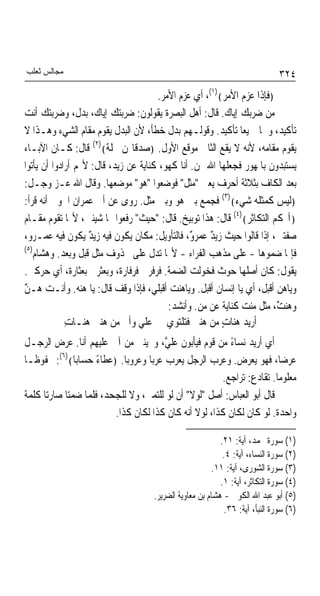 ‫ﻣﺠﺎﻟﺲ ﺛﻌﻠﺐ‬                                                                   ‫٤٢٣‬
                                      ‫﴿ﻓﺈﺫﺍ ﻋﺰﻡ ﺍﻷﻣﺮ﴾)١(، ﺃﻱ ﻋﺰﻡ ﺍﻷﻣﺮ.‬
‫ﻣﻦ ﺿﺮﺑﻚ ﺇﻳﺎﻙ. ﻗﺎﻝ: ﺃﻫﻞ ﺍﻟﺒﺼﺮﺓ ﻳﻘﻮﻟﻮﻥ: ﺿﺮﺑﺘﻚ ﺇﻳﺎﻙ، ﺑﺪﻝ، ﻭﺿﺮﺑﺘﻚ ﺃﻧﺖ‬
‫ﺗﺄﻛﻴﺪ، ﻭﳘﺎ ﲨﻴﻌﺎ ﺗﺄﻛﻴﺪ. ﻭﻗﻮﻟـﻬﻢ ﺑﺪﻝ ﺧﻄﺄ، ﻷﻥ ﺍﻟﺒﺪﻝ ﻳﻘﻮﻡ ﻣﻘﺎﻡ ﺍﻟﺸﻲﺀ ﻭﻫـﺬﺍ ﻻ‬
                                                             ‫ﹰ‬
‫ﻳﻘﻮﻡ ﻣﻘﺎﻣﻪ، ﻷﻧﻪ ﻻ ﻳﻘﻊ ﺍﻟﺜﺎﱐ ﻣﻮﻗﻊ ﺍﻷﻭﻝ. ﴿ﺻﺪﻗﺎ‪‬ﻦ ﳓﻠﺔ﴾)٢( ﻗﺎﻝ: ﻛـﺎﻥ ﺍﻵﺑـﺎﺀ‬
                        ‫ﹰ‬
‫ﻳﺴﺘﺒﺪﻭﻥ ﺑﺎﳌﻬﻮﺭ ﻓﺠﻌﻠﻬﺎ ﺍﷲ ﳍﻦ. ﺃﻧﺎ ﻛﻬﻮ، ﻛﻨﺎﻳﺔ ﻋﻦ ﺯﻳﺪ، ﻗﺎﻝ: ﻷ‪‬ﻢ ﺃﺭﺍﺩﻭﺍ ﺃﻥ ﻳﺄﺗﻮﺍ‬
‫ﺑﻌﺪ ﺍﻟﻜﺎﻑ ﺑﺜﻼﺛﺔ ﺃﺣﺮﻑ ﻳﻌﲏ "ﻣﺜﻞ" ﻓﻮﺿﻌﻮﺍ "ﻫﻮ" ﻣﻮﺿﻌﻬﺎ. ﻭﻗﺎﻝ ﺍﷲ ﻋـﺰ ﻭﺟـﻞ:‬
‫﴿ﻟﻴﺲ ﻛﻤﺜﻠﻪ ﺷﻲﺀ﴾)٣( ﻓﺠﻤﻊ ﺑﲔ ﻫﻮ ﻭﺑﲔ ﻣﺜﻞ. ﺭﻭﻯ ﻋﻦ ﺃﰊ ﻋﻤﺮﺍﻥ ﺍﳉﻮﱐ ﺃﻧﻪ ﻗﺮﺃ:‬
‫﴿ﺁﳍﻜﻢ ﺍﻟﺘﻜﺎﺛﺮ﴾)٤( ﻗﺎﻝ: ﻫﺬﺍ ﺗﻮﺑﻴﺦ. ﻗﺎﻝ: "ﺣﻴﺚ" ﺭﻓﻌﻮﺍ ‪‬ﺎ ﺷﻴﺌﲔ، ﻷ‪‬ﺎ ﺗﻘﻮﻡ ﻣﻘـﺎﻡ‬
‫ﺻﻔﺘﲔ، ﺇﺫﺍ ﻗﺎﻟﻮﺍ ﺣﻴﺚ ﺯﻳﺪ ﻋﻤﺮ ٌ، ﻓﺎﻟﺘﺄﻭﻳﻞ: ﻣﻜﺎﻥ ﻳﻜﻮﻥ ﻓﻴﻪ ﺯﻳﺪ ﻳﻜﻮﻥ ﻓﻴﻪ ﻋﻤـﺮﻭ،‬
                   ‫ٌ‬                            ‫ٌ ﻭ‬
‫)٥(‬
    ‫ﻓﺈﳕﺎ ﺿﻤﻮﻫﺎ - ﻋﻠﻰ ﻣﺬﻫﺐ ﺍﻟﻔﺮﺍﺀ - ﻷ‪‬ﺎ ﺗﺪﻝ ﻋﻠﻰ ﳏﺬﻭﻑ ﻣﺜﻞ ﻗﺒﻞ ﻭﺑﻌﺪ. ﻭﻫﺸﺎﻡ‬
‫ﻳﻘﻮﻝ: ﻛﺎﻥ ﺃﺻﻠﻬﺎ ﺣﻮﺙ ﻓﺨﻮﻟﺖ ﺍﻟﻀﻤﺔ. ﻓﺮﻓﺮﱐ ﻓﺮﻓﺎﺭﺓ، ﻭﺑﻌﺜﺮﱐ ﺑﻌﺜﺎﺭﺓ، ﺃﻱ ﺣ ‪‬ﻛﲏ.‬
      ‫ﺮ‬
‫ﻭﻳﺎﻫﻦ ﺃﻗﺒﻞ، ﺃﻱ ﻳﺎ ﺇﻧﺴﺎﻥ ﺃﻗﺒﻞ. ﻭﻳﺎﻫﻨﺖ ﺃﻗﺒﻠﻲ، ﻓﺈﺫﺍ ﻭﻗﻒ ﻗﺎﻝ: ﻳﺎ ﻫﻨﻪ. ﻭﺃﻧـﺖ ﻫـﻦ‬
‫ٌ‬
                                         ‫ﻭﻫﻨ ٌ، ﻣﺜﻞ ﻣﻨﺖ ﻛﻨﺎﻳﺔ ﻋﻦ ﻣﻦ. ﻭﺃﻧﺸﺪ:‬
                                                                       ‫ﺖ‬
             ‫ﺃﺭﻳﺪ ﻫﻨﺎﺕ ﻣﻦ ﻫﻨﲔ ﻓﺘﻠﺘﻮﻱ ﻋﻠﻲ ﻭﺃﰉ ﻣﻦ ﻫﻨﲔ ﻫﻨـﺎﺕ‬
             ‫ِ‬                   ‫‪‬‬                      ‫ٍ‬
‫ﺃﻱ ﺃﺭﻳﺪ ﻧﺴﺎﺀ ﻣﻦ ﻗﻮﻡ ﻓﻴﺄﺑﻮﻥ ﻋﻠ ﱠ، ﻭﳚﻴﺌﲏ ﻣﻦ ﺁﰉ ﻋﻠﻴﻬﻢ ﺃﻧﺎ. ﻋﺮﺽ ﺍﻟﺮﺟـﻞ‬
                                     ‫ﻲ‬                  ‫ً‬
‫ﻋﺮﺿﺎﹰ، ﻓﻬﻮ ﻳﻌﺮﺽ. ﻭﻋﺮﺏ ﺍﻟﺮﺟﻞ ﻳﻌﺮﺏ ﻋﺮﺑﺎ ﻭﻋﺮﻭﺑﺎ. ﴿ﻋﻄﺎﺀ ﺣﺴﺎﺑﺎ﴾)٦(: ﳏﻔﻮﻇـﺎ‬
‫ﹰ‬             ‫ﹰ‬     ‫ً‬      ‫ﹰ‬     ‫ﹰ‬
                                                      ‫ﻣﻌﻠﻮﻣﺎ. ﺗﻘﺎﺩﻉ: ﺗﺮﺍﺟﻊ.‬
                                                                      ‫ﹰ‬
‫ﻗﺎﻝ ﺃﺑﻮ ﺍﻟﻌﺒﺎﺱ: ﺃﺻﻞ "ﻟﻮﻻ" ﺃﻥ ﻟﻮ ﻟﻠﺘﻤﲏ، ﻭﻻ ﻟﻠﺠﺤﺪ، ﻓﻠﻤﺎ ﺿﻤﺘﺎ ﺻﺎﺭﺗﺎ ﻛﻠﻤﺔ‬
                        ‫ﻭﺍﺣﺪﺓ. ﻟﻮ ﻛﺎﻥ ﻟﻜﺎﻥ ﻛﺬﺍ، ﻟﻮﻻ ﺃﻧﻪ ﻛﺎﻥ ﻛﺬﺍ ﻟﻜﺎﻥ ﻛﺬﺍ.‬

                                                          ‫)١( ﺳﻮﺭﺓ ﳏﻤﺪ، ﺁﻳﺔ: ١٢.‬
                                                           ‫)٢( ﺳﻮﺭﺓ ﺍﻟﻨﺴﺎﺀ، ﺁﻳﺔ: ٤.‬
                                                       ‫)٣( ﺳﻮﺭﺓ ﺍﻟﺸﻮﺭﻯ، ﺁﻳﺔ: ١١.‬
                                                          ‫)٤( ﺳﻮﺭﺓ ﺍﻟﺘﻜﺎﺛﺮ، ﺁﻳﺔ: ١.‬
                                    ‫)٥( ﺃﺑﻮ ﻋﺒﺪ ﺍﷲ ﺍﻟﻜﻮﰲ - ﻫﺸﺎﻡ ﺑﻦ ﻣﻌﺎﻭﻳﺔ ﺍﻟﻀﺮﻳﺮ.‬
                                                           ‫)٦( ﺳﻮﺭﺓ ﺍﻟﻨﺒﺄ، ﺁﻳﺔ: ٦٣.‬
 