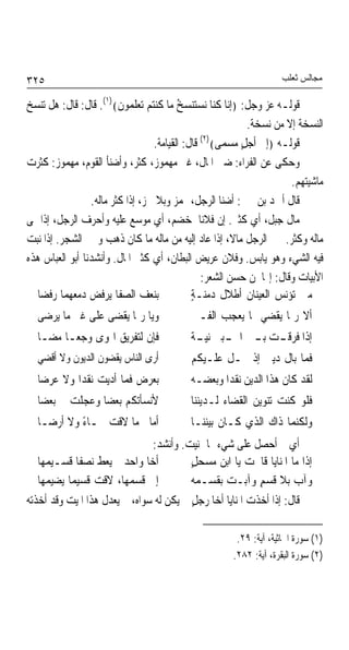 ‫٥٢٣‬                                                                  ‫ﻣﺠﺎﻟﺲ ﺛﻌﻠﺐ‬

‫ﻗﻮﻟـﻪ ﻋﺰ ﻭﺟﻞ: ﴿ﺇﻧﺎ ﻛﻨﺎ ﻧﺴﺘﻨﺴﺦ ﻣﺎ ﻛﻨﺘﻢ ﺗﻌﻠﻤﻮﻥ﴾)١(. ﻗﺎﻝ: ﻗﺎﻝ: ﻫﻞ ﺗﻨﺴﺦ‬
                                         ‫ُ‬
                                                            ‫ﺍﻟﻨﺴﺨﺔ ﺇﻻ ﻣﻦ ﻧﺴﺨﺔ.‬
                                  ‫ﻗﻮﻟـﻪ ﴿ﺇﱃ ﺃﺟﻞ ﻣﺴﻤﻰ﴾)٢( ﻗﺎﻝ: ﺍﻟﻘﻴﺎﻣﺔ.‬
                                                          ‫ٍ‬
‫ﻭﺣﻜﻰ ﻋﻦ ﺍﻟﻔﺮﺍﺀ: ﺿﲏ ﺍﳌﺎﻝ، ﻏﲑ ﻣﻬﻤﻮﺯ، ﻛﺜﺮ، ﻭﺃﺿﻨﺄ ﺍﻟﻘﻮﻡ، ﻣﻬﻤﻮﺯ: ﻛﺜﺮﺕ‬
                                                                       ‫ﻣﺎﺷﻴﺘﻬﻢ.‬
                 ‫ﻗﺎﻝ ﺃﲪﺪ ﺑﻦ ﳛﲕ: ﺃﺿﻨﺎ ﺍﻟﺮﺟﻞ، ‪‬ﻤﺰ ﻭﺑﻼ ﳘﺰ، ﺇﺫﺍ ﻛﺜﺮ ﻣﺎﻟﻪ.‬
‫ﻣﺎﻝ ﺟﺒ ﹲ، ﺃﻱ ﻛﺜﲑ. ﺇﻥ ﻓﻼﻧﺎ ﳌﺨﻀﻢ، ﺃﻱ ﻣﻮ ‪‬ﻊ ﻋﻠﻴﻪ ﻭﺃﺣﺮﻑ ﺍﻟﺮﺟﻞ، ﺇﺫﺍ ﳕﻰ‬
                              ‫ﺳ‬                 ‫ﹰ‬                ‫ﹲ ﻞ‬
‫ﻣﺎﻟﻪ ﻭﻛﺜﺮ. ﲡﱪ ﺍﻟﺮﺟﻞ ﻣﺎﻻﹰ، ﺇﺫﺍ ﻋﺎﺩ ﺇﻟﻴﻪ ﻣﻦ ﻣﺎﻟﻪ ﻣﺎ ﻛﺎﻥ ﺫﻫﺐ ﻭﲡﱪ ﺍﻟﺸﺠﺮ. ﺇﺫﺍ ﻧﺒﺖ‬
‫ﻓﻴﻪ ﺍﻟﺸﻲﺀ ﻭﻫﻮ ﻳﺎﺑﺲ. ﻭﻓﻼﻥ ﻋﺮﻳﺾ ﺍﻟﺒﻄﺎﻥ، ﺃﻱ ﻛﺜﲑ ﺍﳌﺎﻝ. ﻭﺃﻧﺸﺪﻧﺎ ﺃﺑﻮ ﺍﻟﻌﺒﺎﺱ ﻫﺬﻩ‬
                                                      ‫ﹲ‬
                                                 ‫ﺍﻷﺑﻴﺎﺕ ﻭﻗﺎﻝ: ﺇ‪‬ﺎ ﳌﻦ ﺣﺴﻦ ﺍﻟﺸﻌﺮ:‬
   ‫ﺑﻨﻌﻒ ﺍﻟﺼﻔﺎ ﻳﺮﻓﺾ ﺩﻣﻌﻬﻤﺎ ﺭﻓﻀﺎ‬               ‫ﻣﱴ ﺗﺆﻧﺲ ﺍﻟﻌﻴﻨﺎﻥ ﺃﻃﻼﻝ ﺩﻣﻨـﺔٍ‬
  ‫ﻭﻳﺎ ﺭﲟﺎ ﻳﻘﻀﻰ ﻋﻠﻰ ﻏﲑ ﻣﺎ ﻳﺮﺿﻰ‬              ‫ﺃﻻ ﺭﲟﺎ ﻳﻘﻀﻲ ﲟﺎ ﻳﻌﺠﺐ ﺍﻟﻔـﱴ‬
  ‫ﻓﺈﻥ ﻟﺘﻔﺮﻳﻖ ﺍﳍﻮﻯ ﻭﺟﻌـﺎ ﻣ ‪‬ـﺎ‬
    ‫ﹰ ﻀ‬                                    ‫ﺔ‬
                                           ‫ﺇﺫﺍ ﻓ ‪‬ﻗ ـﺖ ﺑ ـﲔ ﺍﶈ ـﺒﲔ ﻧﻴ ـ ﹲ‬
                                                    ‫ـ‬     ‫ﺮـ ـ‬
  ‫ﺃﺭﻯ ﺍﻟﻨﺎﺱ ﻳﻘﻀﻮﻥ ﺍﻟﺪﻳﻮﻥ ﻭﻻ ﺃﻗﻀﻲ‬           ‫ﻓﻤﺎ ﺑﺎﻝ ﺩﻳﲏ ﺇﺫ ﳛـﻞ ﻋﻠـﻴﻜﻢ‬
  ‫ﺑﻌﺮﺽ ﻓﻤﺎ ﺃﺩﻳﺖ ﻧﻘﺪﹰﺍ ﻭﻻ ﻋﺮﺿﺎ‬              ‫ﻟﻘﺪ ﻛﺎﻥ ﻫﺬﺍ ﺍﻟﺪﻳﻦ ﻧﻘﺪﹰﺍ ﻭﺑﻌﻀـﻪ‬
  ‫ﻷﻧﺴﺄﺗﻜﻢ ﺑﻌﻀﺎ ﻭﻋﺠﻠﺖ ﱄ ﺑﻌﻀﺎ‬
               ‫ﹰ‬                           ‫ﻓﻠﻮ ﻛﻨﺖ ﺗﻨﻮﻳﻦ ﺍﻟﻘﻀﺎﺀ ﻟـﺪﻳﻨﻨﺎ‬
  ‫ﺃﻣﺎﱐ ﻣﺎ ﻻﻗﺖ ﲰـﺎﺀ ﻭﻻ ﺃﺭﺿـﺎ‬
           ‫ً‬                               ‫ﻭﻟﻜﻨﻤﺎ ﺫﺍﻙ ﺍﻟﺬﻱ ﻛـﺎﻥ ﺑﻴﻨﻨـﺎ‬
                               ‫ﺃﻱ ﱂ ﺃﺣﺼﻞ ﻋﻠﻰ ﺷﻲﺀ ﳑﺎ ﲤﻨﻴﺖ. ﻭﺃﻧﺸﺪ:‬
   ‫ﺃﺧﺎ ﻭﺍﺣﺪ ﱂ ﻳﻌﻂ ﻧﺼﻔﺎ ﻗﺴـﻴﻤﻬﺎ‬
            ‫ﹰ‬                            ‫ﺇﺫﺍ ﻣﺎ ﺍﳌﻨﺎﻳﺎ ﻗﺎﲰﺖ ﻳﺎ ﺍﺑﻦ ﻣﺴﺤﻞٍ‬
   ‫ﺇﱃ ﻗﺴﻤﻬﺎ، ﻻﻗﺖ ﻗﺴﻴﻤﺎ ﻳﻀﻴﻤﻬﺎ‬
          ‫ﹰ‬                               ‫ﻭﺁﺏ ﺑﻼ ﻗﺴﻢٍ ﻭﺁﺑـﺖ ﺑﻘﺴـﻤﻪ‬
‫ﻗﺎﻝ: ﺇﺫﺍ ﺃﺧﺬﺕ ﺍﳌﻨﺎﻳﺎ ﺃﺧﺎ ﺭﺟﻞ ﱂ ﻳﻜﻦ ﻟﻪ ﺳﻮﺍﻩ، ﱂ ﻳﻌﺪﻝ ﻫﺬﺍ ﺍﳌﻴﺖ ﻭﻗﺪ ﺃﺧﺬﺗﻪ‬
                                          ‫ٍ‬

                                                        ‫)١( ﺳﻮﺭﺓ ﺍﳉﺎﺛﻴﺔ، ﺁﻳﺔ: ٩٢.‬
                                                       ‫)٢( ﺳﻮﺭﺓ ﺍﻟﺒﻘﺮﺓ، ﺁﻳﺔ: ٢٨٢.‬
 