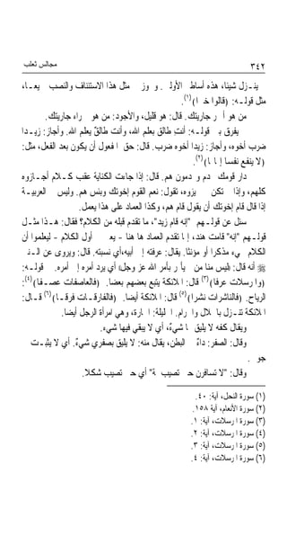 ‫ﻣﺠﺎﻟﺲ ﺛﻌﻠﺐ‬                                                                  ‫٢٤٣‬
 ‫ﱂ ﻳﻨـﺰﻝ ﺷﻴﺌﺎﹰ، ﻫﺬﻩ ﺃﺳﺎﻃﲑ ﺍﻷﻭﻟﲔ. ﻭﳚﻮﺯ ﰲ ﻣﺜﻞ ﻫﺬﺍ ﺍﻻﺳﺘﺌﻨﺎﻑ ﻭﺍﻟﻨﺼﺐ ﲨﻴﻌـﺎﹰ،‬
                                                       ‫ﻣﺜﻞ ﻗﻮﻟـﻪ: ﴿ﻗﺎﻟﻮﺍ ﺧﲑﹰﺍ﴾)١(.‬
         ‫ﻣﻦ ﻫﻮ ﺃﲪﺮ ﺟﺎﺭﻳﺘﻚ. ﻗﺎﻝ: ﻫﻮ ﻗﻠﻴ ﹲ، ﻭﺍﻷﺟﻮﺩ: ﻣﻦ ﻫﻮ ﲪﺮﺍﺀ ﺟﺎﺭﻳﺘﻚ.‬
                                          ‫ﻞ‬
‫ﱂ ﻳﻔﺮﻕ ﺑﲔ ﻗﻮﻟـﻪ: ﺃﻧﺖ ﻃﺎﻟﻖ ﺑﻌﻠﻢ ﺍﷲ، ﻭﺃﻧﺖ ﻃﺎﻟﻖ ﻳﻌﻠﻢ ﺍﷲ. ﻭﺃﺟﺎﺯ: ﺯﻳـﺪﹰﺍ‬
                         ‫ٌ‬                          ‫ِ‬
‫ﺿﺮﺏ ﺃﺧﻮﻩ، ﻭﺃﺟﺎﺯ: ﺯﻳﺪﹰﺍ ﺃﺧﻮﻩ ﺿﺮﺏ. ﻗﺎﻝ: ﺣﻖ ﺍﳌﻔﻌﻮﻝ ﺃﻥ ﻳﻜﻮﻥ ﺑﻌﺪ ﺍﻟﻔﻌﻞ، ﻣﺜﻞ:‬
                                                           ‫﴿ﻻ ﻳﻨﻔﻊ ﻧﻔﺴﺎ ﺇﳝﺎ‪‬ﺎ﴾)٢(.‬
                                                                      ‫ﹰ‬
 ‫ﺩﺍﺭ ﻗﻮﻣﻚ ‪‬ﺪﻡ ﻭ‪‬ﺪﻣﻮﻥ ﻫﻢ. ﻗﺎﻝ: ﺇﺫﺍ ﺟﺎﺀﺕ ﺍﻟﻜﻨﺎﻳﺔ ﻋﻘﺐ ﻛـﻼﻡ ﺃﺟـﺎﺯﻭﻩ‬
 ‫ﻛﻠﻬﻢ، ﻭﺇﺫﺍ ﱂ ﺗﻜﻦ ﱂ ﳚﻴﺰﻭﻩ، ﺗﻘﻮﻝ: ﻧﻌﻢ ﺍﻟﻘﻮﻡ ﺇﺧﻮﺗﻚ ﻭﺑﺌﺲ ﻫﻢ. ﻭﻟﻴﺲ ﰲ ﺍﻟﻌﺮﺑﻴـﺔ‬
                     ‫ﺇﺫﺍ ﻗﺎﻝ ﻗﺎﻡ ﺇﺧﻮﺗﻚ ﺃﻥ ﻳﻘﻮﻝ ﻗﺎﻡ ﻫﻢ، ﻭﻛﺬﺍ ﺍﻟﻌﻤﺎﺩ ﻋﻠﻰ ﻫﺬﺍ ﻳﻌﻤﻞ.‬
 ‫ﺳﺌﻞ ﻋﻦ ﻗﻮﻟـﻬﻢ "ﺇﻧﻪ ﻗﺎﻡ ﺯﻳﺪ"، ﻣﺎ ﺗﻘﺪﻡ ﻗﺒﻠﻪ ﻣﻦ ﺍﻟﻜﻼﻡ؟ ﻓﻘﺎﻝ: ﻫـﺬﺍ ﻣﺜـﻞ‬
 ‫ﻗﻮﻟـﻬﻢ "ﺇﻧﻪ" ﻗﺎﻣﺖ ﻫﻨﺪ، ﺇﳕﺎ ﺗﻘﺪﻡ ﺍﻟﻌﻤﺎﺩ ﻫﺎ ﻫﻨﺎ - ﻳﻌﲏ ﰲ ﺃﻭﻝ ﺍﻟﻜﻼﻡ - ﻟﻴﻌﻠﻤﻮﺍ ﺃﻥ‬
 ‫ﺍﻟﻜﻼﻡ ﳚﻲﺀ ﻣﺬﻛﺮﹰﺍ ﺃﻭ ﻣﺆﻧﺜﺎ. ﻳﻘﺎﻝ: ﻋﺮﻓﺘﻪ ﺇﱃ ﺃﺑﻴﻪ،ﺃﻱ ﻧﺴﺒﺘﻪ. ﻗﺎﻝ: ﻭﻳﺮﻭﻯ ﻋﻦ ﺍﻟـﻨﱯ‬
                                                         ‫ﹰ‬
 ‫‪ ‬ﺃﻧﻪ ﻗﺎﻝ: ))ﻟﻴﺲ ﻣﻨﺎ ﻣﻦ ﱂ ﻳﺄﲤﺮ ﺑﺄﻣﺮ ﺍﷲ ﻋﺰ ﻭﺟﻞ(( ﺃﻱ ﻳﺮﺩ ﺃﻣﺮﻩ ﺇﱃ ﺃﻣﺮﻩ. ﰲ ﻗﻮﻟـﻪ:‬
 ‫﴿ﻭﺍﳌﺮﺳﻼﺕ ﻋﺮﻓﺎ﴾)٣( ﻗﺎﻝ: ﺍﳌﻼﺋﻜﺔ ﻳﺘﺒﻊ ﺑﻌﻀﻬﻢ ﺑﻌﻀﺎ. ﴿ﻓﺎﻟﻌﺎﺻﻔﺎﺕ ﻋﺼـﻔﺎ﴾)٤(:‬
                               ‫ﹰ‬                                  ‫ﹰ‬
        ‫)٦(‬                                           ‫)٥(‬
 ‫ﺍﻟﺮﻳﺎﺡ. ﴿ﻓﺎﻟﻨﺎﺷﺮﺍﺕ ﻧﺸﺮﹰﺍ﴾ ﻗﺎﻝ: ﺍﳌﻼﺋﻜﺔ ﺃﻳﻀﺎ. ﴿ﻓﺎﻟﻔﺎﺭﻗـﺎﺕ ﻓﺮﻗـﺎ﴾ ﻗـﺎﻝ:‬
             ‫ﹰ‬                     ‫ﹰ‬
               ‫ﺍﳌﻼﺋﻜﺔ ﺗﻨـﺰﻝ ﺑﺎﳊﻼﻝ ﻭﺍﳊﺮﺍﻡ. ﺍﳊﻠﻴﻠﺔ: ﺍﳉﺎﺭﺓ، ﻭﻫﻲ ﺍﻣﺮﺃﺓ ﺍﻟﺮﺟﻞ ﺃﻳﻀﺎ.‬
                ‫ﹰ‬
                            ‫ﻭﻳﻘﺎﻝ ﻛﻔﻪ ﻻ ﻳﻠﻴﻖ ‪‬ﺎ ﺷﻲ ٌ، ﺃﻱ ﻻ ﻳﺒﻘﻲ ﻓﻴﻬﺎ ﺷﻲﺀ.‬
                                                  ‫ﺀ‬
 ‫ﻭﻗﺎﻝ: ﺍﻟﺼﻔﺮ: ﺩﺍﺀ ﰲ ﺍﻟﺒﻄﻦ، ﻳﻘﺎﻝ ﻣﻨﻪ: ﻻ ﻳﻠﻴﻖ ﺑﺼﻔﺮﻱ ﺷﻲﺀ. ﺃﻱ ﻻ ﻳﺜﺒـﺖ ﰲ‬
                   ‫ٌ‬                                         ‫ٌ‬
                                                                             ‫ﺟﻮﰲ.‬
                      ‫ﻭﻗﺎﻝ: "ﻻ ﺗﺴﺎﻓﺮﻥ ﺣﱴ ﺗﺼﻴﺐ ﳌﺔ" ﺃﻱ ﺣﱴ ﺗﺼﻴﺐ ﺷﻜﻼ.‬
                       ‫ﹰ‬                    ‫ﹰ‬

                                                          ‫)١( ﺳﻮﺭﺓ ﺍﻟﻨﺤﻞ، ﺁﻳﺔ: ٠٤.‬
                                                         ‫)٢( ﺳﻮﺭﺓ ﺍﻷﻧﻌﺎﻡ، ﺁﻳﺔ ٨٥١.‬
                                                        ‫)٣( ﺳﻮﺭﺓ ﺍﳌﺮﺳﻼﺕ، ﺁﻳﺔ: ١.‬
                                                        ‫)٤( ﺳﻮﺭﺓ ﺍﳌﺮﺳﻼﺕ، ﺁﻳﺔ: ٢.‬
                                                        ‫)٥( ﺳﻮﺭﺓ ﺍﳌﺮﺳﻼﺕ، ﺁﻳﺔ: ٣.‬
                                                        ‫)٦( ﺳﻮﺭﺓ ﺍﳌﺮﺳﻼﺕ، ﺁﻳﺔ: ٤.‬
 