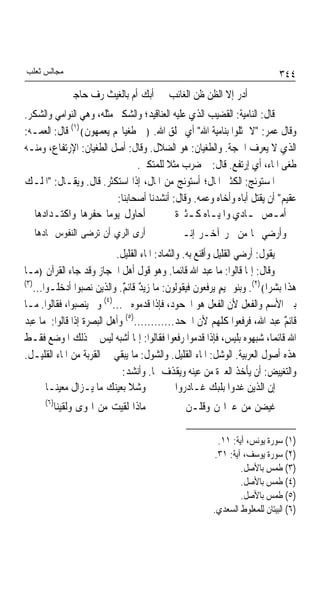 ‫ﻣﺠﺎﻟﺲ ﺛﻌﻠﺐ‬                                                                  ‫٤٤٣‬
               ‫ﺃﺑﻚ ﺃﻡ ﺑﺎﻟﻐﻴﺚ ﺭﻑ ﺣﺎﺟﱯ‬      ‫ﱂ ﺃﺩﺭ ﺇﻻ ﺍﻟﻈﻦ ﻇﻦ ﺍﻟﻐﺎﺋﺐ‬
‫ﻗﺎﻝ: ﺍﻟﻨﺎﻣﻴﺔ: ﺍﻟﻘﻀﻴﺐ ﺍﻟﺬﻱ ﻋﻠﻴﻪ ﺍﻟﻌﻨﺎﻗﻴﺪ؛ ﻭﺍﻟﺸﻜﲑ ﻣﺜﻠﻪ، ﻭﻫﻲ ﺍﻟﻨﻮﺍﻣﻲ ﻭﺍﻟﺸﻜﺮ.‬
‫ﻭﻗﺎﻝ ﻋﻤﺮ: "ﻻ ﲤﺜﻠﻮﺍ ﺑﻨﺎﻣﻴﺔ ﺍﷲ" ﺃﻱ ﲞﻠﻖ ﺍﷲ. ﴿ﰲ ﻃﻐﻴﺎ‪‬ﻢ ﻳﻌﻤﻬﻮﻥ﴾)١( ﻗﺎﻝ: ﺍﻟﻌﻤـﻪ:‬
‫ﺍﻟﺬﻱ ﻻ ﻳﻌﺮﻑ ﺍﳊﺠﺔ. ﻭﺍﻟﻄﻐﻴﺎﻥ: ﻫﻮ ﺍﻟﻀﻼﻝ. ﻭﻗﺎﻝ: ﺃﺻﻞ ﺍﻟﻄﻐﻴﺎﻥ: ﺍﻹﺭﺗﻔﺎﻉ، ﻭﻣﻨـﻪ‬
                                ‫ﻃﻐﻰ ﺍﳌﺎﺀ، ﺃﻱ ﺇﺭﺗﻔﻊ. ﻗﺎﻝ: ﰒ ﺿﺮﺏ ﻣﺜﻼ ﻟﻠﻤﺘﻜﱪ.‬
                                        ‫ﹰ‬
‫ﺍﳌﺴﺘﻮﺋﺞ: ﺍﻟﻜﺜﲑ ﺍﳌﺎﻝ؛ ﺃﺳﺘﻮﺋﺞ ﻣﻦ ﺍﳌﺎﻝ، ﺇﺫﺍ ﺍﺳﺘﻜﺜﺮ. ﻗﺎﻝ. ﻭﻳﻘـﺎﻝ: "ﺍﳌﻠـﻚ‬
                          ‫ﻋﻘﻴﻢ" ﺃﻥ ﻳﻘﺘﻞ ﺃﺑﺎﻩ ﻭﺃﺧﺎﻩ ﻭﻋﻤﻪ. ﻭﻗﺎﻝ: ﺃﻧﺸﺪﻧﺎ ﺃﺻﺤﺎﺑﻨﺎ:‬
   ‫ﺃﺣﺎﻭﻝ ﻳﻮﻣﺎ ﺣﻔﺮﻫﺎ ﻭﺍﻛﺘـﺪﺍﺩﻫﺎ‬
                       ‫ﹰ‬                    ‫ـ ـ ﺓ‬
                                            ‫ﺃﻣـﺺ ﲦ ـﺎﺩﻱ ﻭﺍﳌﻴـﺎﻩ ﻛـﺜﲑ ﹲ‬
                                                                ‫ـ ـ‬
  ‫ﺃﺭﻯ ﺍﻟﺮﻱ ﺃﻥ ﺗﺮﺿﻰ ﺍﻟﻨﻔﻮﺱ ﲦﺎﺩﻫﺎ‬             ‫ﻭﺃﺭﺿﻲ ‪‬ﺎ ﻣﻦ ﲝﺮ ﺁﺧـﺮ ﺇﻧـﲏ‬
                           ‫ﻳﻘﻮﻝ: ﺃﺭﺿﻲ ﺍﻟﻘﻠﻴﻞ ﻭﺃﻗﻨﻊ ﺑﻪ. ﻭﺍﻟﺜﻤﺎﺩ: ﺍﳌﺎﺀ ﺍﻟﻘﻠﻴﻞ.‬
‫ﻭﻗﺎﻝ: ﺇﳕﺎ ﻗﺎﻟﻮﺍ: ﻣﺎ ﻋﺒﺪ ﺍﷲ ﻗﺎﺋﻤﺎ. ﻭﻫﻮ ﻗﻮﻝ ﺃﻫﻞ ﺍﳊﺠﺎﺯ ﻭﻗﺪ ﺟﺎﺀ ﺍﻟﻘﺮﺁﻥ ﴿ﻣـﺎ‬
                                              ‫ﹰ‬
‫)٣(‬
    ‫ﻫﺬﺍ ﺑﺸﺮﹰﺍ﴾)٢(. ﻭﺑﻨﻮ ﲤﻴﻢ ﻳﺮﻓﻌﻮﻥ ﻓﻴﻘﻮﻟﻮﻥ: ﻣﺎ ﺯﻳﺪ ﻗﺎﺋﻢ. ﻭﺍﻟﺬﻳﻦ ﻧﺼﺒﻮﺍ ﺃﺩﺧﻠـﻮﺍ...‬
                             ‫ٌ ٌ‬                            ‫ٍ‬
‫ﺑﲔ ﺍﻷﺳﻢ ﻭﺍﻟﻔﻌﻞ ﻷﻥ ﺍﻟﻔﻌﻞ ﻫﻮ ﺍ‪‬ﺤﻮﺩ، ﻓﺈﺫﺍ ﻗﺪﻣﻮﻩ ﱂ...)٤( ﻭﱂ ﻳﻨﺼﺒﻮﺍ، ﻓﻘﺎﻟﻮﺍ. ﻣـﺎ‬
‫ﻗﺎﺋﻢ ﻋﺒﺪ ﺍﷲ، ﻓﺮﻓﻌﻮﺍ ﻛﻠﻬﻢ ﻷﻥ ﺍﳉﺤﺪ............)٥( ﻭﺃﻫﻞ ﺍﻟﺒﺼﺮﺓ ﺇﺫﺍ ﻗﺎﻟﻮﺍ: ﻣﺎ ﻋﺒﺪ‬‫ٌ‬
‫ﺍﷲ ﻗﺎﺋﻤﺎﹰ، ﺷﺒﻬﻮﻩ ﺑﻠﻴﺲ، ﻓﺈﺫﺍ ﻗﺪﻣﻮﺍ ﺭﻓﻌﻮﺍ ﻓﻘﺎﻟﻮﺍ: ﺇﳕﺎ ﺃﺷﺒﻪ ﻟﻴﺲ ﰲ ﺫﻟﻚ ﺍﳌﻮﺿﻊ ﻓﻘـﻂ‬
‫ﻫﺬﻩ ﺃﺻﻮﻝ ﺍﻟﻌﺮﺑﻴﺔ. ﺍﻟﻮﺷﻞ: ﺍﳌﺎﺀ ﺍﻟﻘﻠﻴﻞ. ﻭﺍﻟﺸﻮﻝ: ﻣﺎ ﻳﺒﻘﻲ ﰲ ﺍﻟﻘﺮﺑﺔ ﻣﻦ ﺍﳌﺎﺀ ﺍﻟﻘﻠﻴـﻞ.‬
                             ‫ﻭﺍﻟﺘﻐﻴﻴﺾ: ﺃﻥ ﻳﺄﺧﺬ ﺍﻟﻌﱪﺓ ﻣﻦ ﻋﻴﻨﻪ ﻭﻳﻘﺬﻑ ‪‬ﺎ. ﻭﺃﻧﺸﺪ:‬
        ‫ﻭﺷﻼ ﺑﻌﻴﻨﻚ ﻣﺎ ﻳـﺰﺍﻝ ﻣﻌﻴﻨـﺎ‬
                               ‫ﹰ‬                ‫ﺇﻥ ﺍﻟﺬﻳﻦ ﻏﺪﻭﺍ ﺑﻠﺒﻚ ﻏـﺎﺩﺭﻭﺍ‬
      ‫)٦(‬
            ‫ﻣﺎﺫﺍ ﻟﻘﻴﺖ ﻣﻦ ﺍﳍﻮﻯ ﻭﻟﻘﻴﻨﺎ‬        ‫ﻏﻴﻀﻦ ﻣﻦ ﻋﱪﺍ‪‬ﻦ ﻭﻗﻠـﻦ ﱄ‬

                                                        ‫)١( ﺳﻮﺭﺓ ﻳﻮﻧﺲ، ﺁﻳﺔ: ١١.‬
                                                       ‫)٢( ﺳﻮﺭﺓ ﻳﻮﺳﻒ، ﺁﻳﺔ: ١٣.‬
                                                               ‫)٣( ﻃﻤﺲ ﺑﺎﻷﺻﻞ.‬
                                                               ‫)٤( ﻃﻤﺲ ﺑﺎﻷﺻﻞ.‬
                                                               ‫)٥( ﻃﻤﺲ ﺑﺎﻷﺻﻞ.‬
                                                       ‫)٦( ﺍﻟﺒﻴﺘﺎﻥ ﻟﻠﻤﻌﻠﻮﻁ ﺍﻟﺴﻌﺪﻱ.‬
 