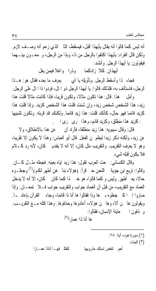 ‫٧٣‬                                                                   ‫ﻣﺠﺎﻟﺲ ﺛﻌﻠﺐ‬

‫ﺃﻧﻪ ﻟﻴﺲ ﻛﻤﺎ ﻗﺎﻟﻮﺍ ﺃﻧﻪ ﻳﻘﺎﻝ ﻳﺄﻳﻬﺬﺍ ﺃﻗﺒﻞ، ﻓﻴﺴﻘﻂ، ﺍﻟﺜﺎﱐ ﺍﻟﺬﻱ ﺯﻋﻢ ﺃﻧﻪ ﻭﺻـﻒ ﻻﺯﻡ.‬
‫ﻭﻟﻜﻦ ﻗﺎﻝ ﺍﻟﻔﺮﺍﺀ: ﻳﺄﻳﻬﺬﺍ ﺍﻛﺘﻔﻮﺍ ﺑﺎﻟﺮﺟﻞ ﻣﻦ ﺫﺍ، ﻭﺑﺬﺍ ﻣﻦ ﺍﻟﺮﺟﻞ، ﻭﳚﻤﻌـﻮﻥ ﺑﻴﻨـﻬﻤﺎ‬
                                           ‫ﻓﻴﻘﻮﻟﻮﻥ: ﻳﺎ ﺃﻳﻬﺬﺍ ﺍﻟﺮﺟﻞ. ﻭﺃﻧﺸﺪ:‬
             ‫ﺃﻳﻬﺬﺍﻥ ﻛﻼ ﺯﺍﺩﻛﻤﺎ ﻭﺫﺭﺍﱐ ﻭﺍﻏﻼ ﻓﻴﻤﻦ ﻳﻐﻞ‬
                      ‫ﹰ‬
‫ﻓﺠﺎﺀ ‪‬ﺬﺍ ﻭﺃﺳﻘﻂ ﺍﻟﺮﺟﻞ. ﻭﺗﺄﻭﻳﻠﻪ ﻳﺎ ﺃﻱ ﰒ ﱂ ﻳﻌﺮﻑ ﻣﺎ ﺑﻌﺪﻩ ﻓﻘﺎﻝ ﻫﻮ: ﻫـﺬﺍ‬
‫ﺍﻟﺮﺟﻞ، ﻓﺎﺳﺘﺄﻧﻒ ﺑﻪ، ﻓﻠﺬﻟﻚ ﻗﺎﻟﻮﺍ: ﻳﺎ ﺃﻳﻬﺬﺍ ﺍﻟﺮﺟﻞ ﺫﻭ ﺍﳌﺎﻝ، ﻓﺮﺩﻭﺍ ﺫﺍ ﺍﳌﺎﻝ ﻋﻠﻰ ﺍﻟﺮﺟﻞ.‬
‫ﻭﺃﻣﻞ ﰲ ﻫﺬﺍ. ﻗﺎﻝ: ﻫﺬﺍ ﺗﻜﻮﻥ ﻣﺜﺎﻻﹰ، ﻭﺗﻜﻮﻥ ﻗﺮﻳﺒﺎﹰ، ﻓﺈﺫﺍ ﻛﺎﻧﺖ ﻣﺜﺎﻻ ﻗﻠﺖ ﻫﺬﺍ‬
           ‫ﹰ‬
‫ﺯﻳﺪ، ﻫﺬﺍ ﺍﻟﺸﺨﺺ ﺷﺨﺺ ﺯﻳﺪ، ﻭﺇﻥ ﺷﺌﺖ ﻗﻠﺖ ﻫﺬﺍ ﺍﻟﺸﺨﺺ ﻛﺰﻳﺪ. ﻭﺇﺫﺍ ﻗﻠﺖ ﻫﺬﺍ‬
‫ﻛﺰﻳﺪ ﻗﺎﺋﻤﺎ ﻓﻬﻮ ﺣﺎﻝ، ﻛﺄﻧﻚ ﻗﻠﺖ: ﻫﺬﺍ ﺯﻳﺪ ﻗﺎﺋﻤﺎ. ﻭﻟﻜﻨﻚ ﻗﺪ ﻗﺮﺑﺘﻪ. ﻭﺗﻜﻮﻥ ﺗﺸﺒﻴﻬﺎ‬
‫ﹰ‬                                ‫ﹰ‬                                      ‫ﹰ‬
                        ‫ﰲ: ﻛﺰﻳﺪ ﻫﺬﺍ ﻣﻨﻄﻠﻖ، ﻭﻛﺰﻳﺪ ﻗﺎﺋﻢ، ﻭﻫﺬﺍ ﳚﺮﻯ ﳎﺮﻯ ﺍﳋﱪ.‬
‫ﻗﺎﻝ: ﻭﻗﺎﻝ ﺳﻴﺒﻮﻳﻪ: ﻫﺬﺍ ﺯﻳﺪ ﻣﻨﻄﻠﻘﺎﹰ، ﻓﺄﺭﺍﺩ ﺃﻥ ﳜﱪ ﻋﻦ ﻫﺬﺍ ﺑﺎﻻﻧﻄﻼﻕ، ﻭﻻ ﳜﱪ‬
‫ﻋﻦ ﺯﻳﺪ، ﻭﻟﻜﻨﻪ ﺫﻛﺮ ﺯﻳﺪﹰﺍ ﻟﻴﻌﻠﻢ ﳌﻦ ﺍﻟﻔﻌﻞ. ﻗﺎﻝ ﺃﺑﻮ ﺍﻟﻌﺒﺎﺱ: ﻭﻫﺬﺍ ﻻ ﻳﻜﻮﻥ ﺇﻻ ﺗﻘﺮﻳﺒﺎﹰ،‬
‫ﻭﻫﻮ ﻻ ﻳﻌﺮﻑ ﺍﻟﺘﻘﺮﻳﺐ. ﻭﺍﻟﺘﻘﺮﻳﺐ ﻣﺜﻞ ﻛﺎﻥ، ﺇﻻ ﺃﻧﻪ ﻻ ﻳﻘﺪﻡ ﰲ ﻛﺎﻥ، ﻷﻧﻪ ﺭﺩ ﻛـﻼﻡ‬
                                                                ‫ﻓﻼ ﻳﻜﻮﻥ ﻗﺒﻠﻪ ﺷﻲﺀ.‬
‫ﻭﻗﺎﻝ ﺍﻟﻜﺴﺎﺋﻲ: ﲰﻌﺖ ﺍﻟﻌﺮﺏ ﺗﻘﻮﻝ: ﻫﺬﺍ ﺯﻳﺪ ﺇﻳﺎﻩ ﺑﻌﻴﻨﻪ. ﻓﺠﻌﻠﻪ ﻣﺜـﻞ ﻛـﺎﻥ.‬
‫ﻭﻗﺎﻟﻮﺍ: ﺗﺮﺑﻊ ﺍﺑﻦ ﺟﺆﻳﺔ ﰲ ﺍﻟﻠﺤﻦ ﺣﲔ ﻗﺮﺃ: ﴿ﻫﺆﻻﺀ ﺑﻨﺎﰐ ﻫﻦ ﺃﻃﻬﺮ ﻟﻜﻢ﴾)١( ﻭﺟﻌﻠـﻮﻩ‬
‫ﺣﺎﻻﹰ، ﻳﻌﲎ ﺃﻃﻬﺮ. ﻭﻟﻴﺲ ﻭ ﻛﻤﺎ ﻗﺎﻟﻮﺍ، ﻫﻮ ﺧﱪ ﳍﺬﺍ ﻛﻤﺎ ﻛﺎﻥ ﰲ ﻛﺎﻥ، ﺇﻻ ﺃﻧﻪ ﻻ ﻳﺪﺧﻞ‬
‫ﺍﻟﻌﻤﺎﺩ ﻣﻊ ﺍﻟﺘﻘﺮﻳﺐ، ﻣﻦ ﻗﺒﻞ ﺃﻥ ﺍﻟﻌﻤﺎﺩ ﺟﻮﺍﺏ ﻭﺍﻟﺘﻘﺮﻳﺐ ﺟﻮﺍﺏ ﻓـﻼ ﳚﺘﻤﻌـﺎﻥ. ﻭﺇﺫﺍ‬
‫ﺻﺎﺭﻭﺍ ﺇﱃ ﺍﳌﻜﲎ ﺟﻌﻠﻮﻩ ﺑﲔ ﻫﺎ ﻭﺫﺍ ﻓﻘﺎﻟﻮﺍ ﻫﺎ ﺃﻧﺎ ﺫﺍ ﻗﺎﺋﻤﺎﹰ، ﻭﺟﺎﺀ ﰲ ﺍﻟﻘﺮﺁﻥ ﺑﺈﻋﺎﺩ‪‬ـﺎ.‬
‫ﻭﻳﻘﻮﻟﻮﻥ ﻫﺎ ﳓﻦ ﺃﻻﺀ ﻭﻫﺎ ﳓﻦ ﻫﺆﻻﺀ، ﺃﻋﺎﺩﻭﻫﺎ ﻭﺣﺬﻓﻮﻫﺎ. ﻭﻫﺬﺍ ﻛﻠﻪ ﻣـﻊ ﺍﻟﺘﻘﺮﻳـﺐ.‬
                                                ‫ﻭﳛﺬﻓﻮﻥ ﺍﳋﱪ ﳌﻌﺎﻳﻨﺔ ﺍﻹﻧﺴﺎﻥ، ﻓﻘﺎﻟﻮﺍ:‬
                                ‫)٢(‬
                                    ‫ﻫﺎ ﺃﻧﺎ ﺫﺍ ﻋﻤﺎﺭﺍ‬

                                                          ‫)١( ﺳﻮﺭﺓ ﻫﻮﺩ، ﺁﻳﺔ: ٨٧.‬
                                                                       ‫)٢( ﺍﻟﺒﻴﺖ:‬
             ‫ﻟﺘﻘﺘﻠﲏ ﻓﻬـﺎ ﺃﻧﺎﺫﺍ ﻋﻤـﺎﺭﺍ‬       ‫ﺃﺣﻮﱄ ﺗﻨﻔﺾ ﺍﺳﺘﻚ ﻣﺬﺭﻭﻳﻬﺎ‬
 