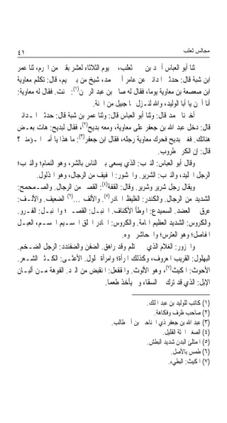 ‫١٤‬                                                                   ‫ﻣﺠﺎﻟﺲ ﺛﻌﻠﺐ‬

‫ﺛﻨﺎ ﺃﺑﻮ ﺍﻟﻌﺒﺎﺱ ﺃﲪﺪ ﺑﻦ ﳛﲕ ﺛﻌﻠﺐ، ﰲ ﻳﻮﻡ ﺍﻟﺜﻼﺛﺎﺀ ﻟﻌﺸﺮ ﺑﻘﲔ ﻣﻦ ﺍﶈﺮﻡ، ﺛﻨﺎ ﻋﻤﺮ‬
‫ﺍﺑﻦ ﺷﺒﺔ ﻗﺎﻝ: ﺣﺪﺛﲏ ﺍﳌﺪﺍﺋﲏ ﻋﻦ ﻋﺎﻣﺮ ﺃﰊ ﳏﻤﺪ، ﺷﻴﺦ ﻣﻦ ﺑﲏ ﲤﻴﻢ، ﻗﺎﻝ: ﺗﻜﻠﻢ ﻣﻌﺎﻭﻳﺔ‬
‫ﺍﺑﻦ ﺻﻌﺼﻌﺔ ﺑﻦ ﻣﻌﺎﻭﻳﺔ ﻳﻮﻣﺎﹰ، ﻓﻘﺎﻝ ﻟﻪ ﺻﺎﱀ ﺑﻦ ﻋﺒﺪ ﺍﻟﺮﲪﻦ)١(: ﳊﻨﺖ. ﻓﻘﺎﻝ ﻟﻪ ﻣﻌﺎﻭﻳﺔ:‬
                              ‫ﺃﻧﺎ ﺃﳊﻦ ﻳﺎ ﺃﺑﺎ ﺍﻟﻮﻟﻴﺪ، ﻭﺍﷲ ﻟﻨـﺰﻝ ‪‬ﺎ ﺟﺒﻴﻞ ﻣﻦ ﺍﳉﻨﺔ.‬
‫ﺃﺧﱪﻧﺎ ﳏﻤﺪ ﻗﺎﻝ: ﻭﺛﻨﺎ ﺃﺑﻮ ﺍﻟﻌﺒﺎﺱ ﻗﺎﻝ: ﻭﺛﻨﺎ ﻋﻤﺮ ﺑﻦ ﺷﺒﺔ ﻗﺎﻝ: ﺣﺪﺛﲏ ﺍﳌـﺪﺍﺋﲏ‬
‫ﻗﺎﻝ: ﺩﺧﻞ ﻋﺒﺪ ﺍﷲ ﺑﻦ ﺟﻌﻔﺮ ﻋﻠﻰ ﻣﻌﺎﻭﻳﺔ، ﻭﻣﻌﻪ ﺑﺪﻳﺢ)٢(، ﻓﻘﺎﻝ ﻟﺒﺪﻳﺢ: ﻫﺎﺕ ﺑﻌـﺾ‬
‫ﻫﻨﺎﺗﻚ. ﻓﻐﲎ ﺑﺪﻳﺢ ﻓﺤﺮﻙ ﻣﻌﺎﻭﻳﺔ ﺭﺟﻠﻪ، ﻓﻘﺎﻝ ﺍﺑﻦ ﺟﻌﻔﺮ)٣(: ﻣﺎ ﻫﺬﺍ ﻳﺎ ﺃﻣﲑ ﺍﳌـﺆﻣﻨﲔ؟‬
                                                        ‫ﻗﺎﻝ: ﺇﻥ ﺍﻟﻜﺮﱘ ﻃﺮﻭﺏ.‬
‫ﻭﻗﺎﻝ ﺃﺑﻮ ﺍﻟﻌﺒﺎﺱ: ﺍﻟﻨﲑﺏ: ﺍﻟﺬﻱ ﻳﺴﻌﻰ ﺑﲔ ﺍﻟﻨﺎﺱ ﺑﺎﻟﺸﺮ، ﻭﻫﻮ ﺍﻟﻨﻤﺎﻡ؛ ﻭﺍﻟﻨﲑﺏ؛‬
        ‫ﺍﻟﺮﺟﻞ ﺍﳉﻠﻴﺪ، ﻭﺍﻟﻨﲑﺏ: ﺍﻟﺸﺮﻳﺮ. ﻭﺍﳊﺸﻮﺭ: ﺍﳋﻔﻴﻒ ﻣﻦ ﺍﻟﺮﺟﺎﻝ، ﻭﻫﻮ ﺍﳍﺬﻟﻮﻝ.‬
‫ﻭﻳﻘﺎﻝ ﺭﺟﻞ ﺷﺮﻳﺮ ﻭﺷﺮﻳﺮ. ﻭﻗﺎﻝ: ﺍﻟﻘﻔﺔ)٤(: ﺍﻟﻘﺼﲑ ﻣﻦ ﺍﻟﺮﺟﺎﻝ. ﻭﺍﻟﺼـﻤﺤﻤﺢ:‬
‫ﺍﻟﺸﺪﻳﺪ ﻣﻦ ﺍﻟﺮﺟﺎﻝ. ﻭﺍﻟﻜﻨﺪﺭ: ﺍﻟﻐﻠﻴﻆ ﺍﳊﺎﺩﺭ)٥(. ﻭﺍﻷﻟﻒ ...)٦( ﺍﻟﻀﻌﻴﻒ. ﻭﺍﻷﻟـﻒ:‬
‫ﻋﺮﻕ ﰲ ﺍﻟﻌﻀﺪ. ﺍﻟﺴﻤﻴﺪﻉ: ﺍﳌﻮﻃﺄ ﺍﻷﻛﻨﺎﻑ. ﺍﳊﻨﺒـﻞ: ﺍﻟﻘﺼـﲑ؛ ﻭﺍﳊﻨﺒـﻞ: ﺍﻟﻔـﺮﻭ.‬
‫ﻭﺍﻟﻜﺮﻭﺱ: ﺍﻟﺸﺪﻳﺪ ﺍﻟﻌﻈﻴﻢ ﺍﳍﺎﻣﺔ. ﻭﺍﻟﻜﺮﻭﺱ: ﺍﳊﺎﺩﺭ ﺍﳋﻠﻖ ﺍﳉﺴـﻴﻢ ﺍﳉﺴـﻢ، ﺍﻟﻌﺒـﻞ‬
                                          ‫ﺍﳌﻔﺎﺻﻞ؛ ﻭﻫﻮ ﺍﻟﻌﺘﺮﺱ؛ ﻭﺍﳉﺤﺎﺷﺮ ﳓﻮﻩ.‬
‫ﻭﺍﳊﺰﻭﺭ: ﺍﻟﻐﻼﻡ ﺍﻟﺬﻱ ﱂ ﳛﺘﻠﻢ ﻭﻗﺪ ﺭﺍﻫﻖ. ﺍﻟﻀﻔﻦ ﻭﺍﻟﻀﻔﻨﺪﺩ: ﺍﻟﺮﺟﻞ ﺍﻟﻀـﺨﻢ.‬
‫ﺍﻟﺒﻬﻠﻮﻝ: ﺍﻟﻘﺮﻳﺐ ﺍﳌﻌﺮﻭﻑ، ﻭﻛﺬﻟﻚ ﺍﳌﺮﺃﺓ؛ ﻭﺍﻣﺮﺃﺓ ‪‬ﻠﻮﻝ. ﺍﻷﻋﺜـﻰ: ﺍﻟﻜـﺜﲑ ﺍﻟﺸـﻌﺮ.‬
‫ﺍﻷﺣﻮﺙ: ﺍﳌﻜﻴﺚ)٧(، ﻭﻫﻮ ﺍﻷﻟﻮﺙ. ﻭﺍﳌﻘﻔﻌﻞ: ﺍﳌﻨﻘﺒﺾ ﻣﻦ ﺍﻟﱪﺩ. ﺍﻟﻔﻮﻫﺔ ﻣـﻦ ﺃﻟﺒـﺎﻥ‬
                                   ‫ﺍﻹﺑﻞ: ﺍﻟﺬﻱ ﻗﺪ ﺗﺮﻙ ﰲ ﺍﻟﺴﻘﺎﺀ ﻭﱂ ﻳﺄﺧﺬ ﻃﻌﻤﺎ.‬
                                    ‫ﹰ‬

                                                   ‫)١( ﻛﺎﺗﺐ ﻟﻠﻮﻟﻴﺪ ﺑﻦ ﻋﺒﺪ ﺍﳌﻠﻚ.‬
                                                       ‫)٢( ﺻﺎﺣﺐ ﻇﺮﻑ ﻭﻓﻜﺎﻫﺔ.‬
                                      ‫)٣( ﻋﺒﺪ ﺍﷲ ﺑﻦ ﺟﻌﻔﺮ ﺫﻱ ﺍﳉﻨﺎﺣﲔ ﺑﻦ ﺃﰊ ﻃﺎﻟﺐ.‬
                                                           ‫)٤( ﺍﻟﺼﻐﲑ ﺍﳉﺜﺔ ﺍﻟﻘﻠﻴﻞ.‬
                                                   ‫)٥( ﺍﳌﻤﺘﻠﺊ ﺍﻟﺒﺪﻥ ﺷﺪﻳﺪ ﺍﻟﺒﻄﺶ.‬
                                                               ‫)٦( ﻃﻤﺲ ﺑﺎﻷﺻﻞ.‬
                                                             ‫)٧( ﺍﳌﻜﻴﺚ: ﺍﻟﺒﻄﻲﺀ.‬
 