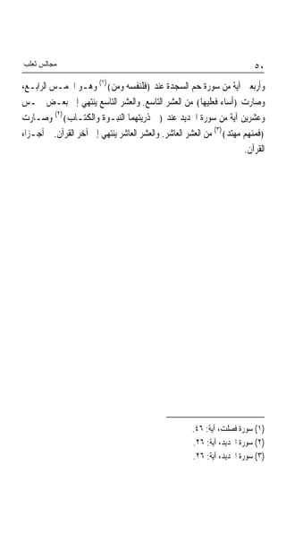 ‫ﻣﺠﺎﻟﺲ ﺛﻌﻠﺐ‬                                                                ‫٠٥‬
‫ﻭﺃﺭﺑﻌﲔ ﺁﻳﺔ ﻣﻦ ﺳﻮﺭﺓ ﺣﻢ ﺍﻟﺴﺠﺪﺓ ﻋﻨﺪ ﴿ﻓﻠﻨﻔﺴﻪ ﻭﻣﻦ﴾)١( ﻭﻫـﻮ ﺍﳋﻤـﺲ ﺍﻟﺮﺍﺑـﻊ،‬
‫ﻭﺻﺎﺭﺕ ﴿ﺃﺳﺎﺀ ﻓﻌﻠﻴﻬﺎ﴾ ﻣﻦ ﺍﻟﻌﺸﺮ ﺍﻟﺘﺎﺳﻊ. ﻭﺍﻟﻌﺸﺮ ﺍﻟﺘﺎﺳﻊ ﻳﻨﺘﻬﻲ ﺇﱃ ﺑﻌـﺾ ﲬـﺲ‬
‫ﻭﻋﺸﺮﻳﻦ ﺁﻳﺔ ﻣﻦ ﺳﻮﺭﺓ ﺍﳊﺪﻳﺪ ﻋﻨﺪ ﴿ﰲ ﺫﺭﻳﺘﻬﻤﺎ ﺍﻟﻨﺒـﻮﺓ ﻭﺍﻟﻜﺘـﺎﺏ﴾)٢( ﻭﺻـﺎﺭﺕ‬
‫﴿ﻓﻤﻨﻬﻢ ﻣﻬﺘﺪ﴾)٣( ﻣﻦ ﺍﻟﻌﺸﺮ ﺍﻟﻌﺎﺷﺮ. ﻭﺍﻟﻌﺸﺮ ﺍﻟﻌﺎﺷﺮ ﻳﻨﺘﻬﻲ ﺇﱃ ﺁﺧﺮ ﺍﻟﻘﺮﺁﻥ. ﰎ ﺃﺟـﺰﺍﺀ‬
                                                                      ‫ﺍﻟﻘﺮﺁﻥ.‬




                                                      ‫)١( ﺳﻮﺭﺓ ﻓﺼﻠﺖ، ﺁﻳﺔ: ٦٤.‬
                                                      ‫)٢( ﺳﻮﺭﺓ ﺍﳊﺪﻳﺪ، ﺁﻳﺔ: ٦٢.‬
                                                      ‫)٣( ﺳﻮﺭﺓ ﺍﳊﺪﻳﺪ، ﺁﻳﺔ: ٦٢.‬
 