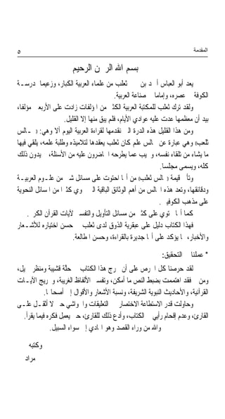 ‫٥‬                                                                           ‫اﻟﻤﻘﺪﻣﺔ‬

                       ‫ﺑﺴﻢ ﺍﷲ ﺍﻟﺮﲪﻦ ﺍﻟﺮﺣﻴﻢ‬
‫ﻳﻌﺪ ﺃﺑﻮ ﺍﻟﻌﺒﺎﺱ ﺃﲪﺪ ﺑﻦ ﳛﲕ ﺛﻌﻠﺐ ﻣﻦ ﻋﻠﻤﺎﺀ ﺍﻟﻌﺮﺑﻴﺔ ﺍﻟﻜﺒﺎﺭ، ﻭﺯﻋﻴﻤ‪‬ﺎ ﳌﺪﺭﺳـﺔ‬
                                           ‫ﺍﻟﻜﻮﻓﺔ ﰲ ﻋﺼﺮﻩ، ﻭﺇﻣﺎﻣ‪‬ﺎ ﰲ ﺻﻨﺎﻋﺔ ﺍﻟﻌﺮﺑﻴﺔ.‬
‫ﻭﻟﻘﺪ ﺗﺮﻙ ﺛﻌﻠﺐ ﻟﻠﻤﻜﺘﺒﺔ ﺍﻟﻌﺮﺑﻴﺔ ﺍﻟﻜﺜﲑ ﻣﻦ ﺍﳌﺆﻟﻔﺎﺕ ﺯﺍﺩﺕ ﻋﻠﻰ ﺍﻷﺭﺑﻌﲔ ﻣﺆﻟﻔﹰﺎ،‬
                     ‫ﺑﻴﺪ ﺃﻥ ﻣﻌﻈﻤﻬﺎ ﻋﺪﺕ ﻋﻠﻴﻪ ﻋﻮﺍﺩﻱ ﺍﻷﻳﺎﻡ، ﻓﻠﻢ ﻳﺒﻖ ﻣﻨﻬﺎ ﺇﻻ ﺍﻟﻘﻠﻴﻞ.‬
‫ﻭﻣﻦ ﻫﺬﺍ ﺍﻟﻘﻠﻴﻞ ﻫﺬﻩ ﺍﻟﺪﺭﺓ ﺍﻟﱵ ﻧﻘﺪﻣﻬﺎ ﻟﻘﺮﺍﺀﺓ ﺍﻟﻌﺮﺑﻴﺔ ﺍﻟﻴﻮﻡ ﺃﻻ ﻭﻫﻲ: ))ﳎـﺎﻟﺲ‬
‫ﺛﻠﻌﺐ(( ﻭﻫﻲ ﻋﺒﺎﺭﺓ ﻋﻦ ﳎﺎﻟﺲ ﻋﻠﻢ ﻛﺎﻥ ﺛﻌﻠﺐ ﻳﻌﻘﺪﻫﺎ ﻟﺘﻼﻣﻴﺬﻩ ﻭﻃﻠﺒﺔ ﻋﻠﻤﻪ، ﻳﻠﻘﻲ ﻓﻴﻬﺎ‬
‫ﻣﺎ ﻳﺸﺎﺀ ﻣﻦ ﺗﻠﻘﺎﺀ ﻧﻔﺴﻪ، ﻭﳚﻴﺐ ﻋﻤﺎ ﻳﻄﺮﺣﻪ ﺍﳊﺎﺿﺮﻭﻥ ﻋﻠﻴﻪ ﻣﻦ ﺍﻷﺳﺌﻠﺔ، ﰒ ‪‬ﻳﺪ ‪‬ﻥ ﺫﻟﻚ‬
        ‫‪‬ﻭ‬
                                                               ‫ﻛﻠﻪ، ﻭ‪‬ﺴﻤ‪‬ﻰ ﻣﺠ‪‬ﻠﺴ‪‬ﺎ.‬
                                                                      ‫‪‬‬     ‫ﻳ‬
‫ﻭﺗﺄﰐ ﻗﻴﻤﺔ ))ﳎﺎﻟﺲ ﺛﻌﻠﺐ(( ﻣﻦ ﺃ‪‬ﺎ ﺍﺣﺘﻮﺕ ﻋﻠﻰ ﻣﺴﺎﺋﻞ ﺷﱴ ﻣﻦ ﻋﻠـﻮﻡ ﺍﻟﻌﺮﺑﻴـﺔ‬
‫ﻭﺩﻗﺎﺋﻘﻬﺎ، ﻭﺗﻌﺪ ﻫﺬﻩ ﺍ‪‬ﺎﻟﺲ ﻣﻦ ﺃﻫﻢ ﺍﻟﻮﺛﺎﺋﻖ ﺍﻟﺒﺎﻗﻴﺔ ﺍﻟﱵ ﲢﻮﻱ ﻛﺜﲑ‪‬ﺍ ﻣﻦ ﺍﳌﺴﺎﺋﻞ ﺍﻟﻨﺤﻮﻳﺔ‬
                                                               ‫ﻋﻠﻰ ﻣﺬﻫﺐ ﺍﻟﻜﻮﻓﻴﲔ.‬
      ‫ﻛﻤﺎ ﺃ‪‬ﺎ ﲢﺘﻮﻱ ﻋﻠﻰ ﻛﺜﲑ ﻣﻦ ﻣﺴﺎﺋﻞ ﺍﻟﺘﺄﻭﻳﻞ ﻭﺍﻟﺘﻔﺴﲑ ﻵﻳﺎﺕ ﺍﻟﻘﺮﺁﻥ ﺍﻟﻜﺮﱘ.‬
‫ﻓﻬﺬﺍ ﺍﻟﻜﺘﺎﺏ ﺩﻟﻴﻞ ﻋﻠﻰ ﻋﺒﻘﺮﻳﺔ ﺍﻟﺬﻭﻕ ﻟﺪﻯ ﺛﻌﻠﺐ ﰲ ﺣﺴﻦ ﺍﺧﺘﻴﺎﺭﻩ ﻟﻸﺷـﻌﺎﺭ‬
                         ‫ﻭﺍﻷﺧﺒﺎﺭ، ﳑﺎ ﻳﺆﻛﺪ ﻋﻠﻰ ﺃ‪‬ﺎ ﺟﺪﻳﺮﺓ ﺑﺎﻟﻘﺮﺍﺀﺓ، ﻭﺣﺴﻦ ﺍﳌﻄﺎﻟﻌﺔ.‬

                                                              ‫* ﻋﻤﻠﻨﺎ ﰲ ﺍﻟﺘﺤﻘﻴﻖ:‬
‫ﻟﻘﺪ ﺣﺮﺻﻨﺎ ﻛﻞ ﺍﳊﺮﺹ ﻋﻠﻰ ﺃﻥ ﳜﺮﺝ ﻫﺬﺍ ﺍﻟﻜﺘﺎﺏ ﰲ ﺣﱠﺔ ﻗﺸﻴﺒﺔ ﻭﻣﻨﻈﺮ ﲨﻴﻞ،‬
                      ‫‪‬ﻠ‬
‫ﻭﻣﻦ ﰒ ﻓﻘﺪ ﺍﻫﺘﻤﻤﺖ ﺑﻀﺒﻂ ﺍﻟﻨﺺ ﻣﺎ ﺃﻣﻜﻦ، ﻭﺗﻔﺴﲑ ﺍﻷﻟﻔﺎﻅ ﺍﻟﻐﺮﻳﺒﺔ، ﻭﲣﺮﻳﺞ ﺍﻵﻳـﺎﺕ‬
            ‫ﺍﻟﻘﺮﺁﻧﻴﺔ، ﻭﺍﻷﺣﺎﺩﻳﺚ ﺍﻟﻨﺒﻮﻳﺔ ﺍﻟﺸﺮﻳﻔﺔ، ﻭﻧﺴﺒﺔ ﺍﻷﺷﻌﺎﺭ ﻭﺍﻷﻗﻮﺍﻝ ﺇﱃ ﺃﺻﺤﺎ‪‬ﺎ.‬
‫ﻭﺣﺎﻭﻟﺖ ﻗﺪﺭ ﺍﻻﺳﺘﻄﺎﻋﺔ ﺍﻻﺧﺘﺼﺎﺭ ﰲ ﺍﻟﺘﻌﻠﻴﻘﺎﺕ ﻭﺍﳊﻮﺍﺷﻲ ﺣﱴ ﻻ ﺃﺛﻘـﻞ ﻋﻠـﻰ‬
  ‫ﺍﻟﻘﺎﺭﺉ، ﻭﻋﺪﻡ ﺇﻗﺤﺎﻡ ﺭﺃﻳﻲ ﰲ ﺍﻟﻜﺘﺎﺏ، ﻭﺃﺩﻉ ﺫﻟﻚ ﻟﻠﻘﺎﺭﺉ، ﺣﱴ ‪‬ﻌﻤﻞ ﻓﻜﺮﻩ ﻓﻴﻤﺎ ﻳﻘﺮﺃ.‬
                   ‫ﻳ‪ ِ ‬ﹶ‬
               ‫ﻭﺍﷲ ﻣﻦ ﻭﺭﺍﺀ ﺍﻟﻘﺼﺪ ﻭﻫﻮ ﺍﳍﺎﺩﻱ ﺇﱃ ﺳﻮﺍﺀ ﺍﻟﺴﺒﻴﻞ.‬

     ‫ﻭﻛﺘﺒﻪ‬
    ‫ﳛﲕ ﻣﺮﺍﺩ‬
 