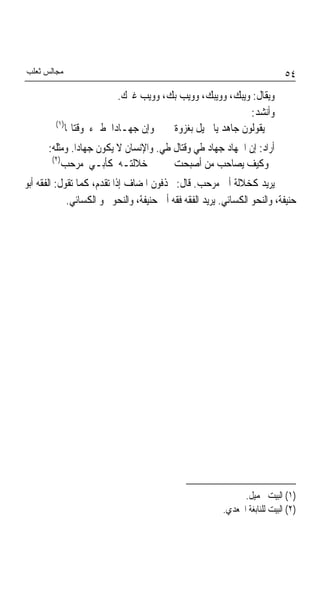 ‫ﻣﺠﺎﻟﺲ ﺛﻌﻠﺐ‬                                                                   ‫٤٥‬
                          ‫ﻭﻳﻘﺎﻝ: ﻭﻳﺒﻚ، ﻭﻭﻳﺒﻚ، ﻭﻭﻳﺐ ﺑﻚ، ﻭﻭﻳﺐ ﻏﲑﻙ.‬
                                                          ‫ﻭﺃﻧﺸﺪ:‬
         ‫)١(‬
            ‫ﻭﺇﻥ ﺟﻬـﺎﺩﹰﺍ ﻃﲕﺀ ﻭﻗﺘﺎﳍﺎ‬    ‫ﻳﻘﻮﻟﻮﻥ ﺟﺎﻫﺪ ﻳﺎ ﲨﻴﻞ ﺑﻐﺰﻭﺓ‬
       ‫ﺃﺭﺍﺩ: ﺇﻥ ﺍﳉﻬﺎﺩ ﺟﻬﺎﺩ ﻃﻲ ﻭﻗﺘﺎﻝ ﻃﻲ. ﻭﺍﻹﻧﺴﺎﻥ ﻻ ﻳﻜﻮﻥ ﺟﻬﺎﺩﺍ. ﻭﻣﺜﻠﻪ:‬
        ‫)٢(‬
            ‫ﺧﻼﻟﺘـﻪ ﻛﺄﺑـﻲ ﻣﺮﺣﺐ‬           ‫ﻭﻛﻴﻒ ﻳﺼﺎﺣﺐ ﻣﻦ ﺃﺻﺒﺤﺖ‬
‫ﻳﺮﻳﺪ ﻛﺨﻼﻟﺔ ﺃﰊ ﻣﺮﺣﺐ. ﻗﺎﻝ: ﳛﺬﻓﻮﻥ ﺍﳌﻀﺎﻑ ﺇﺫﺍ ﺗﻘﺪﻡ، ﻛﻤﺎ ﺗﻘﻮﻝ: ﺍﻟﻔﻘﻪ ﺃﺑﻮ‬
             ‫ﺣﻨﻴﻔﺔ، ﻭﺍﻟﻨﺤﻮ ﺍﻟﻜﺴﺎﺋﻲ. ﻳﺮﻳﺪ ﺍﻟﻔﻘﻪ ﻓﻘﻪ ﺃﰊ ﺣﻨﻴﻔﺔ، ﻭﺍﻟﻨﺤﻮ ﳓﻮ ﺍﻟﻜﺴﺎﺋﻲ.‬




                                                               ‫)١( ﺍﻟﺒﻴﺖ ﳉﻤﻴﻞ.‬
                                                         ‫)٢( ﺍﻟﺒﻴﺖ ﻟﻠﻨﺎﺑﻐﺔ ﺍﳉﻌﺪﻱ.‬
 