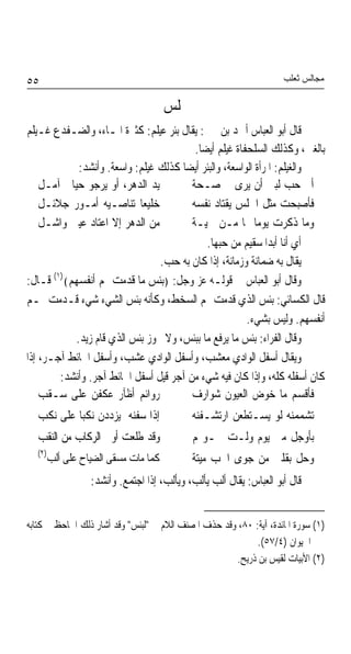 ‫٥٥‬                                                                   ‫ﻣﺠﺎﻟﺲ ﺛﻌﻠﺐ‬

                                    ‫ﳎﻠﺲ‬
‫ﻗﺎﻝ ﺃﺑﻮ ﺍﻟﻌﺒﺎﺱ ﺃﲪﺪ ﺑﻦ ﳛﲕ: ﻳﻘﺎﻝ ﺑﺌﺮ ﻋﻴﻠﻢ: ﻛﺜﲑﺓ ﺍﳌـﺎﺀ، ﻭﺍﻟﻀـﻔﺪﻉ ﻏـﻴﻠﻢ‬
                                         ‫ﺑﺎﻟﻐﲔ، ﻭﻛﺬﻟﻚ ﺍﻟﺴﻠﺤﻔﺎﺓ ﻏﻴﻠﻢ ﺃﻳﻀﺎ.‬
                                          ‫ﹰ‬
             ‫ﻭﺍﻟﻐﻴﻠﻢ: ﺍﳌﺮﺃﺓ ﺍﻟﻮﺍﺳﻌﺔ، ﻭﺍﻟﺒﺌﺮ ﺃﻳﻀﺎ ﻛﺬﻟﻚ ﻏﻴﻠﻢ: ﻭﺍﺳﻌﺔ. ﻭﺃﻧﺸﺪ:‬
                                      ‫ﹰ‬
    ‫ﻳﺪ ﺍﻟﺪﻫﺮ، ﺃﻭ ﻳﺮﺟﻮ ﺣﻴﺎﰐ ﺁﻣـﻞ‬         ‫ﺃﰉ ﺣﺐ ﻟﺒﲎ ﺃﻥ ﻳﺮﻯ ﰊ ﺻـﺤﺔ‬
    ‫ﺧﻠﻴﻌﺎ ﺗﻨﺎﺻـﻴﻪ ﺃﻣـﻮﺭ ﺟﻼﺋـﻞ‬
                            ‫ﹰ‬           ‫ﻓﺄﺻﺒﺤﺖ ﻣﺜﻞ ﺍﳊﻠﺲ ﻳﻘﺘﺎﺩ ﻧﻔﺴﻪ‬
    ‫ﻣﻦ ﺍﻟﺪﻫﺮ ﺇﻻ ﺍﻋﺘﺎﺩ ﻋﻴﲏ ﻭﺍﺷـﻞ‬         ‫ﻭﻣﺎ ﺫﻛﺮﺕ ﻳﻮﻣﺎ ﳍﺎ ﻣـﻦ ﲰﻴـﺔ‬
                                                           ‫ﹰ‬
                                            ‫ﺃﻱ ﺃﻧﺎ ﺃﺑﺪﹰﺍ ﺳﻘﻴﻢ ﻣﻦ ﺣﺒﻬﺎ.‬
                                 ‫ﻳﻘﺎﻝ ﺑﻪ ﺿﻤﺎﻧﺔ ﻭﺯﻣﺎﻧﺔ، ﺇﺫﺍ ﻛﺎﻥ ﺑﻪ ﺣﺐ.‬
‫ﻭﻗﺎﻝ ﺃﺑﻮ ﺍﻟﻌﺒﺎﺱ ﰲ ﻗﻮﻟـﻪ ﻋﺰ ﻭﺟﻞ: ﴿ﺑﺌﺲ ﻣﺎ ﻗﺪﻣﺖ ﳍﻢ ﺃﻧﻔﺴﻬﻢ﴾)١( ﻗـﺎﻝ:‬
‫ﻗﺎﻝ ﺍﻟﻜﺴﺎﺋﻲ: ﺑﺌﺲ ﺍﻟﺬﻱ ﻗﺪﻣﺖ ﳍﻢ ﺍﻟﺴﺨﻂ، ﻭﻛﺄﻧﻪ ﺑﺌﺲ ﺍﻟﺸﻲﺀ ﺷﻲﺀ ﻗـﺪﻣﺖ ﳍـﻢ‬
                                                        ‫ﺃﻧﻔﺴﻬﻢ. ﻭﻟﻴﺲ ﺑﺸﻲﺀ.‬
            ‫ﻭﻗﺎﻝ ﺍﻟﻔﺮﺍﺀ: ﺑﺌﺲ ﻣﺎ ﻳﺮﻓﻊ ﻣﺎ ﺑﺒﺌﺲ، ﻭﻻ ﳚﻮﺯ ﺑﺌﺲ ﺍﻟﺬﻱ ﻗﺎﻡ ﺯﻳﺪ.‬
‫ﻭﻳﻘﺎﻝ ﺃﺳﻔﻞ ﺍﻟﻮﺍﺩﻱ ﻣﻌﺸﺐ، ﻭﺃﺳﻔﻞ ﺍﻟﻮﺍﺩﻱ ﻋﺸﺐ، ﻭﺃﺳﻔﻞ ﺍﳊﺎﺋﻂ ﺁﺟـﺮ، ﺇﺫﺍ‬
        ‫ﻛﺎﻥ ﺃﺳﻔﻠﻪ ﻛﻠﻪ، ﻭﺇﺫﺍ ﻛﺎﻥ ﻓﻴﻪ ﺷﻲﺀ ﻣﻦ ﺁﺟﺮ ﻗﻴﻞ ﺃﺳﻔﻞ ﺍﳊﺎﺋﻂ ﺁﺟﺮ. ﻭﺃﻧﺸﺪ:‬
    ‫ﺭﻭﺍﺋﻢ ﺃﻇﺂﺭ ﻋﻜﻔﻦ ﻋﻠﻰ ﺳـﻘﺐ‬            ‫ﻓﺄﻗﺴﻢ ﻣﺎ ﺧﻮﺽ ﺍﻟﻌﻴﻮﻥ ﺷﻮﺍﺭﻑ‬
  ‫ﺇﺫﺍ ﺳﻔﻨﻪ ﻳﺰﺩﺩﻥ ﻧﻜﺒﺎ ﻋﻠﻰ ﻧﻜﺐ‬
          ‫ﹰ‬                                 ‫ﺗﺸﻤﻤﻨﻪ ﻟﻮ ﻳﺴـﺘﻄﻌﻦ ﺍﺭﺗﺸـﻔﻨﻪ‬
  ‫ﻭﻗﺪ ﻃﻠﻌﺖ ﺃﻭﱃ ﺍﻟﺮﻛﺎﺏ ﻣﻦ ﺍﻟﻨﻘﺐ‬              ‫ﺑﺄﻭﺟﻞ ﻣﲏ ﻳﻮﻡ ﻭﻟـﺖ ﲪـﻮﳍﻢ‬
  ‫)٢(‬
     ‫ﻛﻤﺎ ﻣﺎﺕ ﻣﺴﻘﻰ ﺍﻟﻀﻴﺎﺡ ﻋﻠﻰ ﺃﻟﺐ‬            ‫ﻭﺣﻞ ﺑﻘﻠﱯ ﻣﻦ ﺟﻮﻯ ﺍﳊﺐ ﻣﻴﺘﺔ‬
                 ‫ﻗﺎﻝ ﺃﺑﻮ ﺍﻟﻌﺒﺎﺱ: ﻳﻘﺎﻝ ﺃﻟﺐ ﻳﺄﻟﺐ، ﻭﻳﺄﻟﺐ، ﺇﺫﺍ ﺍﺟﺘﻤﻊ. ﻭﺃﻧﺸﺪ:‬


‫)١( ﺳﻮﺭﺓ ﺍﳌﺎﺋﺪﺓ، ﺁﻳﺔ: ٠٨، ﻭﻗﺪ ﺣﺬﻑ ﺍﳌﺼﻨﻒ ﺍﻟﻼﻡ ﰲ "ﻟﺒﺌﺲ" ﻭﻗﺪ ﺃﺷﺎﺭ ﺫﻟﻚ ﺍﳉﺎﺣﻆ ﰲ ﻛﺘﺎﺑﻪ‬
                                                            ‫ﺍﳊﻴﻮﺍﻥ )٤/٧٥(.‬
                                                      ‫)٢( ﺍﻷﺑﻴﺎﺕ ﻟﻘﻴﺲ ﺑﻦ ﺫﺭﻳﺢ.‬
 