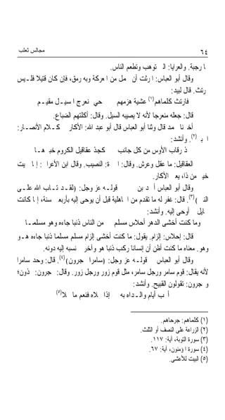 ‫ﻣﺠﺎﻟﺲ ﺛﻌﻠﺐ‬                                                                   ‫٤٦‬
                                   ‫ﳍﺎ ﺭﺟﺒﺔ. ﻭﺍﻟﻌﺮﺍﻳﺎ: ﺍﻟﱵ ﺗﻮﻫﺐ ﻭﺗﻄﻌﻢ ﺍﻟﻨﺎﺱ.‬
‫ﻭﻗﺎﻝ ﺃﺑﻮ ﺍﻟﻌﺒﺎﺱ: ﺍﳌﺮﺛﺖ ﺃﻥ ﳛﻤﻞ ﻣﻦ ﺍﳌﻌﺮﻛﺔ ﻭﺑﻪ ﺭﻣﻖ، ﻓﺈﻥ ﻛﺎﻥ ﻗﺘﻴﻼ ﻓﻠـﻴﺲ‬
      ‫ﹰ‬
                                                          ‫ﲟﺮﺗﺚ. ﻗﺎﻝ ﻟﺒﻴﺪ:‬
                                                 ‫)١(‬
      ‫ﺣﻲ ﲟﻨﻌﺮﺝ ﺍﳌﺴﻴـﻞ ﻣﻘﻴـﻢ‬          ‫ﻓﺎﺭﺗﺚ ﻛﻠﻤﺎﻫﻢ ﻋﺸﻴﺔ ﻫﺰﻣﻬﻢ‬
           ‫ﻗﺎﻝ: ﺟﻌﻠﻪ ﻣﻨﻌﺮﺟﺎ ﻷﻧﻪ ﻻ ﻳﺼﻴﺒﻪ ﺍﻟﺴﻴﻞ. ﻭﻗﺎﻝ: ﺃﻛﻠﺘﻬﻢ ﺍﻟﻀﺒﺎﻉ.‬
                                                    ‫ﹰ‬
‫ﺃﺧﱪﻧﺎ ﳏﻤﺪ ﻗﺎﻝ ﻭﺛﻨﺎ ﺃﺑﻮ ﺍﻟﻌﺒﺎﺱ ﻗﺎﻝ ﺃﺑﻮ ﻋﺒﺪ ﺍﷲ: ﺍﻷﻛﺎﺭ ﰲ ﻛـﻼﻡ ﺍﻷﻧﺼـﺎﺭ:‬
                                                           ‫ﺍﳋﺒﲑ)٢(. ﻭﺃﻧﺸﺪ:‬
     ‫ﳒﺬ ﺭﻗﺎﺏ ﺍﻷﻭﺱ ﻣﻦ ﻛﻞ ﺟﺎﻧﺐ ﻛﺠﺬ ﻋﻘﺎﻗﻴﻞ ﺍﻟﻜﺮﻭﻡ ﺧﺒﲑﻫـﺎ‬
‫ﺍﻟﻌﻘﺎﻗﻴﻞ: ﻣﺎ ﻋﻘﻞ ﻭﻋﺮﺵ. ﻭﻗﺎﻝ: ﺍﳋﱪﺓ: ﺍﻟﻨﺼﻴﺐ. ﻭﻗﺎﻝ ﺍﺑﻦ ﺍﻷﻋﺮﺍﰊ: ﺇﳕﺎ ﲰﻴﺖ‬
                                                       ‫ﺧﻴﱪ ﻣﻦ ﺫﺍ، ﻳﻌﲏ ﺍﻷﻛﺎﺭ.‬
‫ﻭﻗﺎﻝ ﺃﺑﻮ ﺍﻟﻌﺒﺎﺱ ﺃﲪﺪ ﺑﻦ ﳛﲕ ﰲ ﻗﻮﻟـﻪ ﻋﺰ ﻭﺟﻞ: ﴿ﻟﻘـﺪ ﺗـﺎﺏ ﺍﷲ ﻋﻠـﻰ‬
‫ﺍﻟﻨﱯ﴾)٣(. ﻗﺎﻝ: ﻏﻔﺮ ﻟﻪ ﻣﺎ ﺗﻘﺪﻡ ﻣﻦ ﺍﳉﺎﻫﻠﻴﺔ ﻗﺒﻞ ﺃﻥ ﻳﻮﺣﻰ ﺇﻟﻴﻪ ﺑﺄﺭﺑﻌﲔ ﺳﻨﺔ، ﺇﳕﺎ ﻛﺎﻧﺖ‬
                                                    ‫ﳐﺎﻳﻞ ﰒ ﺃﻭﺣﻰ ﺇﻟﻴﻪ. ﻭﺃﻧﺸﺪ:‬
  ‫ﻭﻣﺎ ﻛﻨﺖ ﺃﺧﺸﻰ ﺍﻟﺪﻫﺮ ﺃﺣﻼﺱ ﻣﺴﻠﻢ ﻣﻦ ﺍﻟﻨﺎﺱ ﺫﻧﺒﺎ ﺟﺎﺀﻩ ﻭﻫﻮ ﻣﺴﻠﻤـﺎ‬
                     ‫ﹰ‬
‫ﻗﺎﻝ: ﺇﺣﻼﺱ: ﺇﻟﺰﺍﻡ. ﻳﻘﻮﻝ: ﻣﺎ ﻛﻨﺖ ﺃﺧﺸﻰ ﺇﻟﺰﺍﻡ ﻣﺴﻠﻢ ﻣﺴﻠﻤﺎ ﺫﻧﺒﺎ ﺟﺎﺀﻩ ﻫـﻮ‬
           ‫ﹰ ﹰ‬
          ‫ﻭﻫﻮ. ﻣﻌﻨﺎﻩ ﻣﺎ ﻛﻨﺖ ﺃﻇﻦ ﺃﻥ ﺇﻧﺴﺎﻧﺎ ﺭﻛﺐ ﺫﻧﺒﺎ ﻫﻮ ﻭﺁﺧﺮ ﰒ ﻧﺴﺒﻪ ﺇﻟﻴﻪ ﺩﻭﻧﻪ.‬
                                    ‫ﹰ‬        ‫ﹰ‬
‫ﻭﻗﺎﻝ ﺃﺑﻮ ﺍﻟﻌﺒﺎﺱ ﰲ ﻗﻮﻟـﻪ ﻋﺰ ﻭﺟﻞ: ﴿ﺳﺎﻣﺮﹰﺍ ‪‬ﺠﺮﻭﻥ﴾)٤(. ﻗﺎﻝ: ﻭﺣﺪ ﺳﺎﻣﺮﹰﺍ‬
‫ﻷﻧﻪ ﻳﻘﺎﻝ: ﻗﻮﻡ ﺳﺎﻣﺮ ﻭﺭﺟﻞ ﺳﺎﻣﺮ، ﻣﺜﻞ ﻗﻮﻡ ﺯﻭﺭ ﻭﺭﺟﻞ ﺯﻭﺭ. ﻭﻗﺎﻝ: ‪‬ﺠﺮﻭﻥ: ‪‬ﺬﻭﻥ؛‬
                                               ‫ﻭ‪‬ﺠﺮﻭﻥ: ﺗﻘﻮﻟﻮﻥ ﺍﻟﻘﺒﻴﺢ. ﻭﺃﻧﺸﺪ:‬
                ‫)٥(‬
                    ‫ﺃﳒﺐ ﺃﻳﺎﻡ ﻭﺍﻟـﺪﺍﻩ ﺑﻪ ﺇﺫﺍ ﳒﻼﻩ ﻓﻨﻌﻢ ﻣﺎ ﳒﻼ‬

                                                            ‫)١( ﻛﻠﻤﺎﻫﻢ: ﺟﺮﺣﺎﻫﻢ.‬
                                                  ‫)٢( ﺍﻟﺰﺭﺍﻋﺔ ﻋﻠﻰ ﺍﻟﻨﺼﻒ ﺃﻭ ﺍﻟﺜﻠﺚ.‬
                                                      ‫)٣( ﺳﻮﺭﺓ ﺍﻟﺘﻮﺑﺔ، ﺁﻳﺔ: ٧١١.‬
                                                     ‫)٤( ﺳﻮﺭﺓ ﺍﳌﺆﻣﻨﻮﻥ، ﺁﻳﺔ: ٧٦.‬
                                                               ‫)٥( ﺍﻟﺒﻴﺖ ﻟﻸﻋﺸﻰ.‬
 