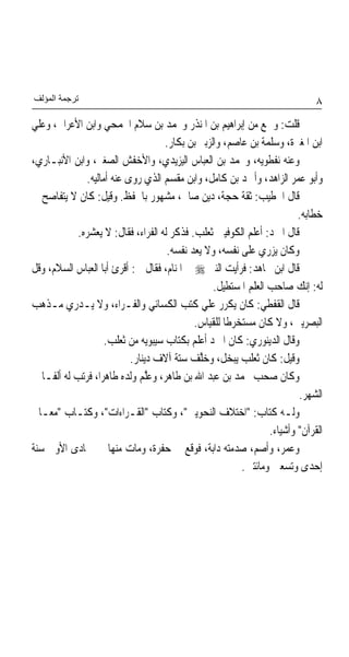 ‫ﺗﺮﺟﻤﺔ اﻟﻤﺆﻟﻒ‬                                                                     ‫٨‬
‫ﻗﻠﺖ: ﻭﲰﻊ ﻣﻦ ﺇﺑﺮﺍﻫﻴﻢ ﺑﻦ ﺍﳌﻨﺬﺭ ﻭﳏﻤﺪ ﺑﻦ ﺳﻼﻡ ﺍﳉﻤﺤﻲ ﻭﺍﺑﻦ ﺍﻷﻋﺮﺍﰊ، ﻭﻋﻠﻲ‬
                                    ‫ﺍﺑﻦ ﺍﳌﻐﲑﺓ، ﻭﺳﻠﻤﺔ ﺑﻦ ﻋﺎﺻﻢ، ﻭﺍﻟﺰﺑﲑ ﺑﻦ ﺑﻜﺎﺭ.‬
‫ﻭﻋﻨﻪ ﻧﻔﻄﻮﻳﻪ، ﻭﳏﻤﺪ ﺑﻦ ﺍﻟﻌﺒﺎﺱ ﺍﻟﻴﺰﻳﺪﻱ، ﻭﺍﻷﺧﻔﺶ ﺍﻟﺼﻐﲑ، ﻭﺍﺑﻦ ﺍﻷﻧﺒـﺎﺭﻱ،‬
              ‫ﻭﺃﺑﻮ ﻋﻤﺮ ﺍﻟﺰﺍﻫﺪ، ﻭﺃﲪﺪ ﺑﻦ ﻛﺎﻣﻞ، ﻭﺍﺑﻦ ﻣﻘﺴﻢ ﺍﻟﺬﻱ ﺭﻭﻯ ﻋﻨﻪ ﺃﻣﺎﻟﻴﻪ.‬
‫ﻗﺎﻝ ﺍﳋﻄﻴﺐ: ﺛﻘﺔ ﺣﺠﺔ، ﺩ‪‬ﻦ ﺻﺎﱀ، ﻣﺸﻬﻮﺭ ﺑﺎﳊﻔﻆ. ﻭﻗﻴﻞ: ﻛﺎﻥ ﻻ ﻳﺘﻔﺎﺻﺢ ﰲ‬
                                                  ‫ﻳ‬
                                                                            ‫ﺧﻄﺎﺑﻪ.‬
            ‫ﻗﺎﻝ ﺍﳌﱪﺩ: ﺃﻋﻠﻢ ﺍﻟﻜﻮﻓﻴﲔ ﺛﻌﻠﺐ. ﻓ ﹸﻛﺮ ﻟﻪ ﺍﻟﻔﺮﺍﺀ، ﻓﻘﺎﻝ: ﻻ ﻳﻌﺸﺮﻩ.‬
                                         ‫ﺬ‬
                                     ‫ﻭﻛﺎﻥ ‪‬ﺰﺭﻱ ﻋﻠﻰ ﻧﻔﺴﻪ، ﻭﻻ ﻳﻌﺪ ﻧﻔﺴﻪ.‬
                                            ‫‪‬‬                        ‫ﻳ‬
‫ﻗﺎﻝ ﺍﺑﻦ ﳎﺎﻫﺪ: ﻓﺮﺃﻳﺖ ﺍﻟﻨﱯ ‪ ‬ﰲ ﺍﳌﻨﺎﻡ، ﻓﻘﺎﻝ ﱄ: ﺃﻗﺮﺉ ﺃﺑﺎ ﺍﻟﻌﺒﺎﺱ ﺍﻟﺴﻼﻡ، ﻭﻗﻞ‬
                                                    ‫ﻟﻪ: ﺇﻧﻚ ﺻﺎﺣﺐ ﺍﻟﻌﻠﻢ ﺍﳌﺴﺘﻄﻴﻞ.‬
‫ﻗﺎﻝ ﺍﻟﻘﻔﻄﻲ: ﻛﺎﻥ ﻳﻜﺮﺭ ﻋﻠﻲ ﻛﺘﺐ ﺍﻟﻜﺴﺎﺋﻲ ﻭﺍﻟﻔـﺮﺍﺀ، ﻭﻻ ﻳـﺪﺭﻱ ﻣـﺬﻫﺐ‬
                                                ‫‪‬‬
                                              ‫ﺍﻟﺒﺼﺮﻳﲔ، ﻭﻻ ﻛﺎﻥ ﻣﺴﺘﺨﺮﻃﺎ ﻟﻠﻘﻴﺎﺱ.‬
                    ‫ﻭﻗﺎﻝ ﺍﻟﺪﻳﻨﻮﺭﻱ: ﻛﺎﻥ ﺍﳌ ‪‬ﺩ ﺃﻋﻠﻢ ﺑﻜﺘﺎﺏ ﺳﻴﺒﻮﻳﻪ ﻣﻦ ﺛﻌﻠﺐ.‬
                                                    ‫ﱪ‬
                           ‫ﻭﻗﻴﻞ: ﻛﺎﻥ ﺛﻌﻠﺐ ‪‬ﻳ‪‬ﺒ ‪‬ﻞ، ﻭﺧﱠﻒ ﺳﺘﺔ ﺁﻻﻑ ﺩﻳﻨ‪‬ﺎﺭ.‬
                                               ‫ﻠ‬       ‫ﺨ‬
‫ﻭﻛﺎﻥ ﺻﺤﺐ ﳏﻤﺪ ﺑﻦ ﻋﺒﺪ ﺍﷲ ﺑﻦ ﻃﺎﻫﺮ، ﻭﻋﱠﻢ ﻭﻟﺪﻩ ﻃﺎﻫﺮﺍ، ﻓﺮﺗﺐ ﻟﻪ ﺃﻟﻔـﺎ ﰲ‬
                                 ‫ﻠ‬
                                                                            ‫ﺍﻟﺸﻬﺮ.‬
‫ﻭﻟـﻪ ﻛﺘﺎﺏ: "ﺍﺧﺘﻼﻑ ﺍﻟﻨﺤﻮﻳﲔ"، ﻭﻛﺘﺎﺏ "ﺍﻟﻘـﺮﺍﺀﺍﺕ"، ﻭﻛﺘـﺎﺏ "ﻣﻌـﺎﱐ‬
                                                                    ‫ﺍﻟﻘﺮﺁﻥ" ﻭﺃﺷﻴﺎﺀ.‬
‫ﻭﻋﻤﺮ‪ ،‬ﻭﹶﺃﺻ ‪ ،‬ﺻﺪﻣ‪‬ﺘﻪ‪ ‬ﺩﺍﺑﺔ، ﻓﻮﻗﻊ ﰲ ﺣﻔﺮﺓ، ﻭﻣﺎﺕ ﻣﻨﻬﺎ ﰲ ﲨﺎﺩﻯ ﺍﻷﻭﱃ ﺳﻨﺔ‬
                                                        ‫‪‬ﻢ ‪  ‬‬        ‫‪‬‬
                                                             ‫ﺇﺣﺪﻯ ﻭﺗﺴﻌﲔ ﻭﻣﺎﺋﺘﲔ.‬
 