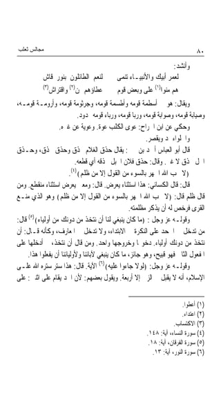 ‫ﻣﺠﺎﻟﺲ ﺛﻌﻠﺐ‬                                                                      ‫٠٨‬
                                                                 ‫ﻭﺃﻧﺸﺪ:‬
           ‫ﻟﻨﻌﻢ ﺍﻟﻄﺎﺋﻠﻮﻥ ﺑﻨﻮﺭ ﻗﺎﺵ‬          ‫ﻟﻌﻤﺮ ﺃﺑﻴﻚ ﻭﺍﻷﻧﺒﻴـﺎﺀ ﺗﻨﻤﻰ‬
           ‫)٣(‬
             ‫ﻋﻄﺎﺅﻫﻢ ﲟﻦ)٢( ﻭﺍﻗﺘﺮﺍﺵ‬          ‫ﻫﻢ ﻣﻨﻮﺍ)١( ﻋﻠﻰ ﻭﺑﻌﺾ ﻗﻮﻡ‬
‫ﻭﻳﻘﺎﻝ: ﻫﻮ ﰲ ﺃﺳﻄﻤﺔ ﻗﻮﻣﻪ ﻭﺃﻃﺴﻤﺔ ﻗﻮﻣﻪ، ﻭﺟﺮﺛﻮﻣﺔ ﻗﻮﻣﻪ، ﻭﺃﺭﻭﻣـﺔ ﻗﻮﻣـﻪ،‬
                            ‫ﻭﺻﻴﺎﺑﺔ ﻗﻮﻣﻪ، ﻭﺻﻮﺍﺑﺔ ﻗﻮﻣﻪ، ﻭﺭﺑﺎ ﻗﻮﻣﻪ، ﻭﺭﺑﺎﺀ ﻗﻮﻣﻪ ﳑﺪﻭﺩ.‬
                   ‫ﻭﺣﻜﻲ ﻋﻦ ﺍﺑﻦ ﺍﳉﺮﺍﺡ: ﻋﻮﻯ ﺍﻟﻜﻠﺐ ﻋﻮﺓ. ﻭﻋﻮﻳﺔ ﻋﻦ ﻏﲑﻩ.‬
                                                         ‫ﻭﺍﳊﻠﻮﺍﺀ ﳝﺪ ﻭﻳﻘﺼﺮ.‬
‫ﻗﺎﻝ ﺃﺑﻮ ﺍﻟﻌﺒﺎﺱ ﺃﲪﺪ ﺑﻦ ﳛﲕ: ﻳﻘﺎﻝ ﺣﺬﻕ ﺍﻟﻐﻼﻡ ﳛﺬﻕ ﻭﺣﺬﻕ ﳛﺬﻕ، ﻭﺣـﺬﻕ‬
                           ‫ﺍﳋﻞ ﳛﺬﻕ ﻻ ﻏﲑ. ﻭﻗﺎﻝ: ﺣﺬﻕ ﻓﻼﻥ ﺍﳊﺒﻞ ﳛﺬﻗﻪ ﺃﻱ ﻗﻄﻌﻪ.‬
                        ‫﴿ﻻ ﳛﺐ ﺍﷲ ﺍﳉﻬﺮ ﺑﺎﻟﺴﻮﺀ ﻣﻦ ﺍﻟﻘﻮﻝ ﺇﻻ ﻣﻦ ﻇﻠﻢ﴾)٤(.‬
‫ﻗﺎﻝ: ﻗﺎﻝ ﺍﻟﻜﺴﺎﺋﻲ: ﻫﺬﺍ ﺍﺳﺘﺜﻨﺎﺀ ﻳﻌﺮﺽ. ﻗﺎﻝ: ﻭﻣﻌﲎ ﻳﻌﺮﺽ ﺍﺳﺘﺜﻨﺎﺀ ﻣﻨﻘﻄﻊ. ﻭﻣﻦ‬
‫ﻗﺎﻝ ﻇﻠﻢ ﻗﺎﻝ: ﴿ﻻ ﳛﺐ ﺍﷲ ﺍﳉﻬﺮ ﺑﺎﻟﺴﻮﺀ ﻣﻦ ﺍﻟﻘﻮﻝ ﺇﻻ ﻣﻦ ﻇﻠﻢ﴾ ﻭﻫﻮ ﺍﻟﺬﻱ ﻣﻨـﻊ‬
                                                  ‫ﺍﻟﻘﺮﻯ ﻓﺮﺧﺺ ﻟﻪ ﺃﻥ ﻳﺬﻛﺮ ﻣﻈﻠﻤﺘﻪ.‬
‫ﻭﻗﻮﻟـﻪ ﻋﺰ ﻭﺟﻞ : ﴿ﻣﺎ ﻛﺎﻥ ﻳﻨﺒﻐﻲ ﻟﻨﺎ ﺃﻥ ﻧﺘﺨﺬ ﻣﻦ ﺩﻭﻧﻚ ﻣﻦ ﺃﻭﻟﻴﺎﺀ﴾)٥( ﻗﺎﻝ:‬
‫ﻣﻦ ﺗﺪﺧﻞ ﰲ ﺍﳉﺤﺪ ﻋﻠﻰ ﺍﻟﻨﻜﺮﺓ ﰲ ﺍﻻﺑﺘﺪﺍﺀ، ﻭﻻ ﺗﺪﺧﻞ ﰲ ﺍﳌﻌﺎﺭﻑ، ﻭﻛﺄﻧﻪ ﻗـﺎﻝ: ﺃﻥ‬
‫ﻧﺘﺨﺬ ﻣﻦ ﺩﻭﻧﻚ ﺃﻭﻟﻴﺎﺀ. ﺩﺧﻮﳍﺎ ﻭﺧﺮﻭﺟﻬﺎ ﻭﺍﺣﺪ. ﻭﻣﻦ ﻗﺎﻝ ﺃﻥ ﻧﺘﺨﺬ، ﰒ ﺃﺩﺧﻠﻬﺎ ﻋﻠﻰ‬
     ‫ﺍﳌﻔﻌﻮﻝ ﺍﻟﺜﺎﱐ ﻓﻬﻮ ﻗﺒﻴﺢ، ﻭﻫﻮ ﺟﺎﺋﺰ، ﻣﺎ ﻛﺎﻥ ﻳﻨﺒﻐﻲ ﻵﺑﺎﺋﻨﺎ ﻭﻷﻭﻟﻴﺎﺋﻨﺎ ﺃﻥ ﻳﻔﻌﻠﻮﺍ ﻫﺬﺍ.‬
‫ﻭﻗﻮﻟـﻪ ﻋﺰ ﻭﺟﻞ: ﴿ﻟﻮﻻ ﺟﺎﺀﻭﺍ ﻋﻠﻴﻪ﴾)٦( ﺍﻵﻳﺔ. ﻗﺎﻝ: ﻫﺬﺍ ﺳﺘﺮ ﺳﺘﺮﻩ ﺍﷲ ﻋﻠـﻰ‬
‫ﺍﻹﺳﻼﻡ، ﺃﻧﻪ ﻻ ﻳﻘﺒﻞ ﰲ ﺍﻟﺰﱏ ﺇﻻ ﺃﺭﺑﻌﺔ. ﻭﻳﻘﻮﻝ ﺑﻌﻀﻬﻢ: ﻷﻥ ﺍﳊﺪ ﻳﻘﺎﻡ ﻋﻠﻰ ﺍﺛﻨﲔ: ﻋﻠﻰ‬


                                                                         ‫)١( ﺃﻋﻄﻮﺍ.‬
                                                                         ‫)٢( ﺍﻋﺘﺪﺍﺀ.‬
                                                                     ‫)٣( ﺍﻻﻛﺘﺴﺎﺏ.‬
                                                        ‫)٤( ﺳﻮﺭﺓ ﺍﻟﻨﺴﺎﺀ، ﺁﻳﺔ: ٨٤١.‬
                                                         ‫)٥( ﺳﻮﺭﺓ ﺍﻟﻔﺮﻗﺎﻥ، ﺁﻳﺔ: ٨١.‬
                                                           ‫)٦( ﺳﻮﺭﺓ ﺍﻟﻨﻮﺭ، ﺁﻳﺔ: ٣١.‬
 