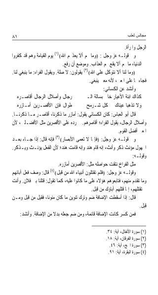 ‫١٨‬                                                                     ‫ﻣﺠﺎﻟﺲ ﺛﻌﻠﺐ‬

                                                                     ‫ﺍﻟﺮﺟﻞ ﻭﺍﳌﺮﺃﺓ.‬
‫ﻭﰲ ﻗﻮﻟـﻪ ﻋﺰ ﻭﺟﻞ : ﴿ﻭﻣﺎ ﳍﻢ ﺃﻻ ﻳﻌﺬ‪‬ﻢ ﺍﷲ﴾)١( ﻳﻮﻡ ﺍﻟﻘﻴﺎﻣﺔ ﻭﻫﻢ ﻗﺪ ﻛﻔﺮﻭﺍ‬
                                  ‫ﰲ ﺍﻟﺪﻧﻴﺎ، ﻣﺎ ﳍﻢ ﺃﻻ ﻳﻘﻊ ‪‬ﻢ ﺍﻟﻌﺬﺍﺏ. ﻭﻣﻮﺿﻊ ﺃﻥ ﺭﻓﻊ.‬
‫﴿ﻭﻣﺎ ﻟﻨﺎ ﺃﻻ ﻧﺘﻮﻛﻞ ﻋﻠﻰ ﺍﷲ﴾)٢( ﻳﻘﻮﻟﻮﻥ: ﻻ ﺻﻠﺔ. ﻭﻳﻘﻮﻝ ﺍﻟﻔﺮﺍﺀ: ﻣﺎ ﻳﻨﺒﻐﻲ ﻟﻨﺎ.‬
                                                ‫ﻓﺠﺎﺀ ‪‬ﺎ ﻋﻠﻰ ﺍﳌﻌﲎ، ﻷﻧﻪ ﻣﻌﲎ ﻳﻨﺒﻐﻲ.‬
                                                        ‫ﻭﺃﻧﺸﺪ ﻋﻦ ﺍﻟﻜﺴﺎﺋﻲ:‬
    ‫ﺭﺟﺎﻝ ﻭﺃﺻﻼﻝ ﺍﻟﺮﺟﺎﻝ ﺃﻗﺎﺻـﺮﻩ‬                  ‫ﻛﺬﺍﻙ ﺍﺑﻨﺔ ﺍﻷﻋﻴﺎﺭ ﺧﺎﰱ ﺑﺴﺎﻟﺔ ﺍﻟـ‬
    ‫ﻃﻮﺍﻝ ﻓﺈﻥ ﺍﻷﻗﺼـﺮﻳﻦ ﺃﻣـﺎﺯﺭﻩ‬                  ‫ﻭﻻ ﺗﺬﻫﺒﺎ ﻋﻴﻨﺎﻙ ﰲ ﻛﻞ ﺷـﺮﻣﺢ‬
‫ﻗﺎﻝ ﺃﺑﻮ ﺍﻟﻌﺒﺎﺱ: ﻛﺎﻥ ﺍﻟﻜﺴﺎﺋﻲ ﻳﻘﻮﻝ: ﺃﻣﺎﺯﺭ ﻣﺎ ﺫﻛﺮﻧﺎ، ﺃﻗﺎﺻـﺮ ﻣـﺎ ﺫﻛﺮﻧـﺎ.‬
‫ﻭﺃﺻﻼﻝ ﺍﻟﺮﺟﺎﻝ، ﻳﻘﻮﻝ ﺍﻟﻔﺮﺍﺀ؛ ﺃﻗﺎﺻﺮﻫﻢ. ﰒ ﺭﺩﻩ ﻋﻠﻰ ﺍﻷﻗﺼﺮﻳﻦ ﻣﺜﻞ ﺍﻷﻓﻀـﻠﲔ، ﻷﻥ‬
                                                                ‫ﺍﳌﻌﲎ ﺃﻓﻀﻞ ﺍﻟﻘﻮﻡ.‬
                             ‫)٣(‬
‫ﻭﰲ ﻗﻮﻟـﻪ ﻋﺰ ﻭﺟﻞ: ﴿ﻓﺈ‪‬ﺎ ﻻ ﺗﻌﻤﻰ ﺍﻷﺑﺼﺎﺭ﴾ ﻓﺈﻧﻪ ﻗﺎﻝ: ﺇﺫﺍ ﺟـﺎﺀ ﺑﻌـﺪ‬
‫ﺍ‪‬ﻬﻮﻝ ﻣﺆﻧﺚ ﺫﻛﺮ ﻭﺃﻧﺚ، ﺇﻧﻪ ﻗﺎﻡ ﻫﻨﺪ ﻭﺇﻧﻪ ﻗﺎﻣﺖ ﻫﻨﺪ؛ ﻷﻥ ﺍﻟﻔﻌﻞ ﻳﺆﻧـﺚ ﻭﻳـﺬﻛﺮ.‬
                                                                          ‫ﻭﻗﻮﻟـﻪ:‬
                               ‫ﻣﺜﻞ ﺍﻟﻔﺮﺍﺥ ﻧﺘﻘﺖ ﺣﻮﺍﺻﻠﻪ ﻣﺜﻞ: ﺍﻷﻗﺼﺮﻳﻦ ﺃﻣﺎﺯﺭﻩ.‬
                         ‫)٤(‬
‫ﻭﻗﻮﻟـﻪ ﻋﺰ ﻭﺟﻞ: ﴿ﻓﻠﻢ ﺗﻘﺘﻠﻮﻥ ﺃﻧﺒﻴﺎﺀ ﺍﷲ ﻣﻦ ﻗﺒﻞ﴾ ﻗﺎﻝ: ﻭﺻﻒ ﻓﻌﻞ ﺁﺑﺎﺋﻬﻢ‬
‫ﻭﻣﺎ ﺗﻘﺪﻡ ﻣﻨﻬﻢ، ﻓﺘﺎﺑﻌﻮﻫﻢ ﻫﺆﻻﺀ ﻋﻠﻰ ﻣﺎ ﻛﺎﻧﻮﺍ ﻋﻠﻴﻪ، ﻛﻤﺎ ﺗﻘﻮﻝ: ﻗﺘﻠﻨﺎ ﺑﲏ ﻓﻼﻥ. ﻭﺃﻧﺖ‬
                                                 ‫ﱂ ﺗﻘﺘﻠﻬﻢ، ﺇﳕﺎ ﻗﺘﻠﻬﻢ ﺁﺑﺎﺅﻙ ﻣﻦ ﻗﺒﻞ.‬
‫ﻗﺎﻝ: ﺇﺫﺍ ﺃﺳﻘﻄﺖ ﺍﻹﺿﺎﻓﺔ ﺿﻢ ﻭﺗﺮﻙ ﺗﻨﻮﻳﻦ ﻣﺎ ﻛﺎﻥ ﻣﻨﻮﻧﺎﹰ، ﻓﻘﻴﻞ ﻣﻦ ﻗﺒﻞ ﻭﻣـﻦ‬
                                                                              ‫ﻗﺒﻞ.‬
      ‫ﻓﻤﻦ ﻛﺴﺮ ﻛﺎﻧﺖ ﺍﻹﺿﺎﻓﺔ ﻗﺎﺋﻤﺔ، ﻭﻣﻦ ﺿﻢ ﺟﻌﻠﻪ ﺑﺪﻻ ﻣﻦ ﺍﻹﺿﺎﻓﺔ. ﻭﺃﻧﺸﺪ:‬

                                                         ‫)١( ﺳﻮﺭﺓ ﺍﻷﻧﻔﺎﻝ، ﺁﻳﺔ: ٤٣.‬
                                                         ‫)٢( ﺳﻮﺭﺓ ﺍﻟﻔﺮﻗﺎﻥ، ﺁﻳﺔ: ٨١.‬
                                                           ‫)٣( ﺳﻮﺭﺓ ﺍﳊﺞ، ﺁﻳﺔ: ٦٤.‬
                                                          ‫)٤( ﺳﻮﺭﺓ ﺍﻟﺒﻘﺮﺓ، ﺁﻳﺔ: ١٩.‬
 