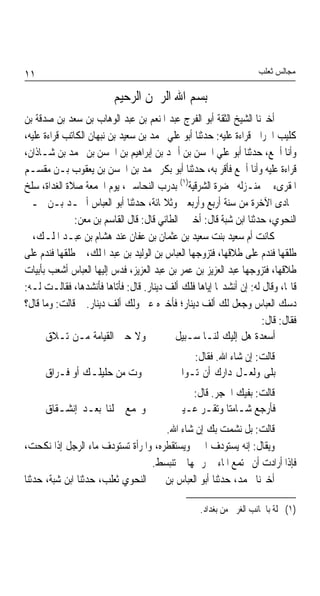 ‫١١‬                                                                  ‫ﻣﺠﺎﻟﺲ ﺛﻌﻠﺐ‬

                         ‫ﺑﺴﻢ ﺍﷲ ﺍﻟﺮﲪﻦ ﺍﻟﺮﺣﻴﻢ‬
‫ﺃﺧﱪﻧﺎ ﺍﻟﺸﻴﺦ ﺍﻟﺜﻘﺔ ﺃﺑﻮ ﺍﻟﻔﺮﺝ ﻋﺒﺪ ﺍﳌﻨﻌﻢ ﺑﻦ ﻋﺒﺪ ﺍﻟﻮﻫﺎﺏ ﺑﻦ ﺳﻌﺪ ﺑﻦ ﺻﺪﻗﺔ ﺑﻦ‬
‫ﻛﻠﻴﺐ ﺍﳊﺮﺍﱐ ﻗﺮﺍﺀﺓ ﻋﻠﻴﻪ: ﺣﺪﺛﻨﺎ ﺃﺑﻮ ﻋﻠﻲ ﳏﻤﺪ ﺑﻦ ﺳﻌﻴﺪ ﺑﻦ ﻧﺒﻬﺎﻥ ﺍﻟﻜﺎﺗﺐ ﻗﺮﺍﺀﺓ ﻋﻠﻴﻪ،‬
‫ﻭﺃﻧﺎ ﺃﲰﻊ، ﺣﺪﺛﻨﺎ ﺃﺑﻮ ﻋﻠﻲ ﺍﳊﺴﻦ ﺑﻦ ﺃﲪﺪ ﺑﻦ ﺇﺑﺮﺍﻫﻴﻢ ﺑﻦ ﺍﳊﺴﻦ ﺑﻦ ﳏﻤﺪ ﺑﻦ ﺷـﺎﺫﺍﻥ،‬
‫ﻗﺮﺍﺀﺓ ﻋﻠﻴﻪ ﻭﺃﻧﺎ ﺃﲰﻊ ﻓﺄﻗﺮ ﺑﻪ، ﺣﺪﺛﻨﺎ ﺃﺑﻮ ﺑﻜﺮ ﳏﻤﺪ ﺑﻦ ﺍﳊﺴﻦ ﺑﻦ ﻳﻌﻘﻮﺏ ﺑـﻦ ﻣﻘﺴـﻢ‬
‫ﺍﳌﻘﺮﻯﺀ ﰲ ﻣﻨـﺰﻟﻪ ﲝﻀﺮﺓ ﺍﻟﺸﺮﻗﻴﺔ)١( ﺑﺪﺭﺏ ﺍﻟﻨﺤﺎﺳﲔ، ﻳﻮﻡ ﺍﳉﻤﻌﺔ ﺻﻼﺓ ﺍﻟﻐﺪﺍﺓ، ﺳﻠﺦ‬
‫ﲨﺎﺩﻯ ﺍﻵﺧﺮﺓ ﻣﻦ ﺳﻨﺔ ﺃﺭﺑﻊ ﻭﺃﺭﺑﻌﲔ ﻭﺛﻼﲦﺎﺋﺔ، ﺣﺪﺛﻨﺎ ﺃﺑﻮ ﺍﻟﻌﺒﺎﺱ ﺃﲪـﺪ ﺑـﻦ ﳛـﲕ‬
               ‫ﺍﻟﻨﺤﻮﻱ، ﺣﺪﺛﻨﺎ ﺍﺑﻦ ﺷﺒﺔ ﻗﺎﻝ: ﺃﺧﱪﱐ ﺍﻟﻄﺎﺋﻲ ﻗﺎﻝ: ﻗﺎﻝ ﺍﻟﻘﺎﺳﻢ ﺑﻦ ﻣﻌﻦ:‬
‫ﻛﺎﻧﺖ ﺃﻡ ﺳﻌﻴﺪ ﺑﻨﺖ ﺳﻌﻴﺪ ﺑﻦ ﻋﺜﻤﺎﻥ ﺑﻦ ﻋﻔﺎﻥ ﻋﻨﺪ ﻫﺸﺎﻡ ﺑﻦ ﻋﺒـﺪ ﺍﳌﻠـﻚ، ﰒ‬
‫ﻃﻠﻘﻬﺎ ﻓﻨﺪﻡ ﻋﻠﻰ ﻃﻼﻗﻬﺎ، ﻓﺘﺰﻭﺟﻬﺎ ﺍﻟﻌﺒﺎﺱ ﺑﻦ ﺍﻟﻮﻟﻴﺪ ﺑﻦ ﻋﺒﺪ ﺍﳌﻠﻚ، ﰒ ﻃﻠﻘﻬﺎ ﻓﻨﺪﻡ ﻋﻠﻰ‬
‫ﻃﻼﻗﻬﺎ، ﻓﺘﺰﻭﺟﻬﺎ ﻋﺒﺪ ﺍﻟﻌﺰﻳﺰ ﺑﻦ ﻋﻤﺮ ﺑﻦ ﻋﺒﺪ ﺍﻟﻌﺰﻳﺰ، ﻓﺪﺱ ﺇﻟﻴﻬﺎ ﺍﻟﻌﺒﺎﺱ ﺃﺷﻌﺐ ﺑﺄﺑﻴﺎﺕ‬
‫ﻗﺎﳍﺎ، ﻭﻗﺎﻝ ﻟﻪ: ﺇﻥ ﺃﻧﺸﺪ‪‬ﺎ ﺇﻳﺎﻫﺎ ﻓﻠﻚ ﺃﻟﻒ ﺩﻳﻨﺎﺭ. ﻗﺎﻝ: ﻓﺄﺗﺎﻫﺎ ﻓﺄﻧﺸﺪﻫﺎ، ﻓﻘﺎﻟـﺖ ﻟـﻪ:‬
‫ﺩﺳﻚ ﺍﻟﻌﺒﺎﺱ ﻭﺟﻌﻞ ﻟﻚ ﺃﻟﻒ ﺩﻳﻨﺎﺭ؛ ﻓﺄﺧﱪﻩ ﻋﲏ ﻭﻟﻚ ﺃﻟﻒ ﺩﻳﻨﺎﺭ. ﰒ ﻗﺎﻟﺖ: ﻭﻣﺎ ﻗﺎﻝ؟‬
                                                                    ‫ﻓﻘﺎﻝ: ﻗﺎﻝ:‬
       ‫ﻭﻻ ﺣﱴ ﺍﻟﻘﻴﺎﻣﺔ ﻣـﻦ ﺗـﻼﻕ‬               ‫ﺃﺳﻌﺪﺓ ﻫﻞ ﺇﻟﻴﻚ ﻟﻨـﺎ ﺳـﺒﻴﻞ‬
                                               ‫ﻗﺎﻟﺖ: ﺇﻥ ﺷﺎﺀ ﺍﷲ. ﻓﻘﺎﻝ:‬
      ‫ﲟﻮﺕ ﻣﻦ ﺣﻠﻴﻠـﻚ ﺃﻭ ﻓـﺮﺍﻕ‬               ‫ﺑﻠﻰ ﻭﻟﻌـﻞ ﺩﺍﺭﻙ ﺃﻥ ﺗـﻮﺍﰐ‬
                                              ‫ﻗﺎﻟﺖ: ﺑﻔﻴﻚ ﺍﳊﺠﺮ. ﻗﺎﻝ:‬
      ‫ﻭﳚﻤﻊ ﴰﻠﻨﺎ ﺑﻌـﺪ ﺇﻧﺸـﻘﺎﻕ‬               ‫ﻓﺄﺭﺟﻊ ﺷـﺎﻣﺘﺎ ﻭﺗﻘـﺮ ﻋـﻴﲏ‬
                                                      ‫ﹰ‬
                                     ‫ﻗﺎﻟﺖ: ﺑﻞ ﻧﺸﻤﺖ ﺑﻚ ﺇﻥ ﺷﺎﺀ ﺍﷲ.‬
‫ﻭﻳﻘﺎﻝ: ﺇﻧﻪ ﻳﺴﺘﻮﺩﻑ ﺍﳋﱪ ﻭﻳﺴﺘﻘﻄﺮﻩ، ﻭﺍﳌﺮﺃﺓ ﺗﺴﺘﻮﺩﻑ ﻣﺎﺀ ﺍﻟﺮﺟﻞ ﺇﺫﺍ ﻧﻜﺤﺖ،‬
                                  ‫ﻓﺈﺫﺍ ﺃﺭﺍﺩﺕ ﺃﻥ ﳚﺘﻤﻊ ﺍﳌﺎﺀ ﰲ ﺭﲪﻬﺎ ﱂ ﺗﻨﺒﺴﻂ.‬
‫ﺃﺧﱪﻧﺎ ﳏﻤﺪ، ﺣﺪﺛﻨﺎ ﺃﺑﻮ ﺍﻟﻌﺒﺎﺱ ﺑﻦ ﳛﲕ ﺍﻟﻨﺤﻮﻱ ﺛﻌﻠﺐ، ﺣﺪﺛﻨﺎ ﺍﺑﻦ ﺷﺒﺔ، ﺣﺪﺛﻨﺎ‬

                                                  ‫)١( ﳏﻠﺔ ﺑﺎﳉﺎﻧﺐ ﺍﻟﻐﺮﰊ ﻣﻦ ﺑﻐﺪﺍﺩ.‬
 