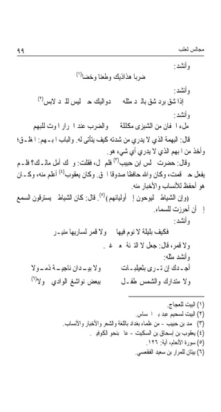 ‫٩٩‬                                                                           ‫ﻣﺠﺎﻟﺲ ﺛﻌﻠﺐ‬

                                                                           ‫ﻭﺃﻧﺸﺪ:‬
                             ‫)١(‬
                                   ‫ﺿﺮﺑﺎ ﻫﺬﺍﺫﻳﻚ ﻭﻃﻌﻨﺎ ﻭﺧﻀﺎ‬
                                        ‫ﹰ‬            ‫ﹰ‬
                                                                       ‫ﻭﺃﻧﺸﺪ:‬
           ‫)٢(‬
                 ‫ﺩﻭﺍﻟﻴﻚ ﺣﱴ ﻟﻴﺲ ﻟﻠﱪﺩ ﻻﺑﺲ‬            ‫ﺇﺫﺍ ﺷﻖ ﺑﺮﺩ ﺷﻖ ﺑﺎﻟﱪﺩ ﻣﺜﻠﻪ‬
                                                                      ‫ﻭﺃﻧﺸﺪ:‬
      ‫ﻭﺍﻟﻀﺮﺏ ﻋﻨﺪ ﺍﲪﺮﺍﺭ ﺍﳌﻮﺕ ﻟﻠﺒﻬﻢ‬                 ‫ﻣﻞﺀ ﺍﳉﻔﺎﻥ ﻣﻦ ﺍﻟﺸﻴﺰﻯ ﻣﻜﻠﻠﺔ‬
‫ﻗﺎﻝ: ﺍﻟﺒﻬﻤﺔ ﺍﻟﺬﻱ ﻻ ﻳﺪﺭﻱ ﻣﻦ ﺷﺪﺗﻪ ﻛﻴﻒ ﻳﺘﺄﺗﻰ ﻟﻪ. ﻭﺍﻟﺒﺎﺏ ﺍﳌﺒـﻬﻢ: ﺍﳌﻐﻠـﻖ؛‬
                                    ‫ﻭﺃﺧﺬ ﻣﻦ ﺍﳌﺒﻬﻢ ﺍﻟﺬﻱ ﻻ ﻳﺪﺭﻱ ﺃﻱ ﺷﻲﺀ ﻫﻮ.‬
‫ﻭﻗﺎﻝ: ﺣﻀﺮﺕ ﳎﻠﺲ ﺍﺑﻦ ﺣﺒﻴﺐ)٣( ﻓﻠﻢ ﳝﻞ، ﻓﻘﻠﺖ: ﻭﳛﻚ ﺃﻣﻞ ﻣﺎﻟـﻚ؟ ﻓﻠـﻢ‬
‫ﻳﻔﻌﻞ ﺣﱴ ﻗﻤﺖ، ﻭﻛﺎﻥ ﻭﺍﷲ ﺣﺎﻓﻈﺎ ﺻﺪﻭﻗﺎ ﺍﳊﻖ. ﻭﻛﺎﻥ ﻳﻌﻘﻮﺏ)٤( ﺃﻋﻠﻢ ﻣﻨﻪ، ﻭﻛـﺎﻥ‬
                                     ‫ﹰ‬      ‫ﹰ‬
                                              ‫ﻫﻮ ﺃﺣﻔﻆ ﻟﻸﻧﺴﺎﺏ ﻭﺍﻷﺧﺒﺎﺭ ﻣﻨﻪ.‬
‫﴿ﻭﺇﻥ ﺍﻟﺸﻴﺎﻃﲔ ﻟﻴﻮﺣﻮﻥ ﺇﱃ ﺃﻭﻟﻴﺎﺋﻬﻢ﴾)٥(. ﻗﺎﻝ: ﻛﺎﻥ ﺍﻟﺸﻴﺎﻃﲔ ﻳﺴﺘﺮﻗﻮﻥ ﺍﻟﺴﻤﻊ‬
                                                       ‫ﺇﱃ ﺃﻥ ﺃﺣﺮﺯﺕ ﻟﻠﺴﻤﺎﺀ.‬
                                                               ‫ﻭﺃﻧﺸﺪ:‬
              ‫ﻓﻜﻴﻒ ﺑﻠﻴﻠﺔ ﻻ ﻧﻮﻡ ﻓﻴﻬﺎ ﻭﻻ ﻗﻤﺮ ﻟﺴﺎﺭﻳﻬﺎ ﻣﻨﻴـﺮ‬
                     ‫ﻭﻻ ﻗﻤﺮ، ﻗﺎﻝ: ﺟﻌﻞ ﻻ ﺍﻟﺘﱪﺋﺔ ﲟﻌﲎ ﻏﲑ.‬
                                            ‫ﻭﺃﻧﺸﺪ ﻣﺜﻠﻪ:‬
     ‫ﻭﻻ ـﺪﺍﻥ ـﺔ ـﻮﻻ‬
       ‫ﺑﻴـ ﻧﺎﺟﻴـ ﺫﻣـ‬       ‫ﺃﺟـﺪﻙ ﺇﻥ ﺗـﺮﻯ ﺑﺜﻌﻴﻠﺒـﺎﺕ‬
     ‫)٦(‬
           ‫ﺑﺒﻌﺾ ﻧﻮﺍﺷﻎ ﺍﻟﻮﺍﺩﻱ ﲪﻮﻻ‬                  ‫ﻭﻻ ﻣﺘﺪﺍﺭﻙ ﻭﺍﻟﺸﻤﺲ ﻃﻔـﻞ‬

                                                                       ‫)١( ﺍﻟﺒﻴﺖ ﻟﻠﻌﺠﺎﺝ.‬
                                                         ‫)٢( ﺍﻟﺒﻴﺖ ﻟﺴﺤﻴﻢ ﻋﺒﺪ ﺑﲏ ﺍﳊﺴﺎﺱ.‬
                       ‫)٣( ﳏﻤﺪ ﺑﻦ ﺣﺒﻴﺐ - ﻣﻦ ﻋﻠﻤﺎﺀ ﺑﻐﺪﺍﺩ ﺑﺎﻟﻠﻐﺔ ﻭﺍﻟﺸﻌﺮ ﻭﺍﻷﺧﺒﺎﺭ ﻭﺍﻷﻧﺴﺎﺏ.‬
                                  ‫)٤( ﻳﻌﻘﻮﺏ ﺑﻦ ﺇﺳﺤﺎﻕ ﺑﻦ ﺍﻟﺴﻜﻴﺖ - ﻋﺎﱂ ﺑﻨﺤﻮ ﺍﻟﻜﻮﻓﻴﲔ.‬
                                                              ‫)٥( ﺳﻮﺭﺓ ﺍﻷﻧﻌﺎﻡ، ﺁﻳﺔ: ٦٢١.‬
                                                         ‫)٦( ﺑﻴﺘﺎﻥ ﻟﻠﻤﺮﺍﺭ ﺑﻦ ﺳﻌﻴﺪ ﺍﻟﻔﻘﻌﺴﻲ.‬
 