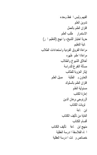 ‫ﺍﻟﻔﻬﻢ ﻭﻟﻴﺲ ﺍﳊﻔﻆ ﻭﺣﺪﻩ‬
                                ‫ﺗﺪﻭﻳﻦ ﺍﻟﻌﻠﻢ‬
                         ‫ﺍﻗﺘﺮﺍﻥ ﺍﻟﻌﻠﻢ ﺑﺎﻟﻌﻤﻞ‬
                   ‫ﺍﻻﺳﺘﻤﺮﺍﺭ ﰲ ﻃﻠﺐ ﺍﻟﻌﻠﻢ‬
 ‫ﺣﺮﻳﺔ ﺍﺧﺘﻴﺎﺭ ﺍﻟﺸﻴﺦ، ﻭﺍﳌﻨﻬﺞ )ﺍﻟﺘﻌﻠﻴﻢ ﺍﳊﺮ(‬
                               ‫ﳎﺎﻧﻴﺔ ﺍﻟﺘﻌﻠﻴﻢ‬
‫ﻣﺮﺍﻋﺎﺓ ﺍﻟﻔﺮﻭﻕ ﺍﻟﻔﺮﺩﻳﺔ ﻭﺍﺳﺘﻌﺪﺍﺩﺍﺕ ﺍﻟﻄﻼﺏ‬
                        ‫ﻣﺮﺍﻋﺎﺓ ﺍﳌﻌﻠﻢ ﳌﻈﻬﺮﻩ‬
                   ‫ﺃﺧﻼﻕ ﺍﻟﺸﻴﻮﺥ ﻭﺍﻟﻄﻼﺏ‬
                      ‫ﻣﺴﺄﻟﺔ ﺍﻟﺘﻔﺮﻍ ﻟﻠﺪﺭﺍﺳﺔ‬
                       ‫ﺇﻳﺜﺎﺭ ﺍﻟﻌﺰﻭﺑﺔ ﻟﻠﻄﺎﻟﺐ‬
        ‫ﺍﻟﺘﻌﺎﻭﻥ ﺑﲔ ﺍﻟﻄﻠﺒﺔ ﰲ ﲢﺼﻴﻞ ﺍﻟﻌﻠﻢ‬
                       ‫ﺍﻗﺘﺮﺍﻥ ﺍﻟﻌﻠﻢ ﺑﺎﻟﺴﻠﻮﻙ‬
                              ‫ﻣﺴﺌﻮﻟﻴﺔ ﺍﻟﻌﻠﻢ‬
                              ‫ﺇﻋﺎﺭﺓ ﺍﻟﻜﺘﺐ‬
                     ‫ﺍﻟﺰﺭﻧﻮﺟﻲ ﺑﺮﻫﺎﻥ ﺍﻟﺪﻳﻦ‬
                           ‫ﳏﺘﻮﻳﺎﺕ ﺍﻟﻜﺘﺎﺏ‬
                                  ‫ﺍﺑﻦ ﲨﺎﻋﺔ‬
                   ‫ﺍﻟﻐﺎﻳﺔ ﻣﻦ ﺗﺄﻟﻴﻒ ﺍﻟﻜﺘﺎﺏ‬
                             ‫ﺃﻗﺴﺎﻡ ﺍﻟﻜﺘﺎﺏ‬
        ‫ﻣﻨﻬﺞ ﺍﺑﻦ ﲨﺎﻋﺔ ﰲ ﺗﺄﻟﻴﻒ ﺍﻟﻜﺘﺎﺏ‬
              ‫ﺍﲡﺎﻩ ﺍﻟﻔﻼﺳﻔﺔ ﺍﳌﺪﺭﺳﺔ ﺍﻟﻌﻘﻠﻴﺔ‬
          ‫ﺧﺼﺎﺋﺺ ﻭﲰﺎﺕ ﺍﳌﺪﺭﺳﺔ ﺍﻟﻌﻘﻠﻴﺔ‬
 