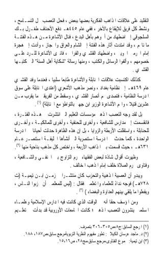 ‫ﺍﻟﺘﻘﻠﻴﺪ ﻋﻠﻰ ﻋﻼﻗﺎﺕ ﺍﳌﺬﺍﻫﺐ ﺍﻟﻔﻜﺮﻳﺔ ﺑﻌﻀﻬﺎ ﺑﺒﻌﺾ ، ﻓﺤﻞ ﺍﻟﺘﻌﺼﺐ ﳏﻞ ﺍﻟﺘﺴـﺎﻣﺢ ،‬
‫ﻭﻧﺸﻂ ﻛﻞ ﻓﺮﻳﻖ ﻟﻺﻳﻘﺎﻉ ﺑﺎﻵﺧﺮ ، ﻓﻔﻲ ﻋﺎﻡ ٥٤٤ﻫـ ﺩﻓﻊ ﺍﻷﺣﻨﺎﻑ ﻃﻐـﺮﻝ ﺑـﻚ‬
‫ﺍﻟﺴﻠﺠﻮﻗﻲ ﺇﱃ ﺍﺿﻄﻬﺎﺩ ﻣﻦ ﺃﲰﻮﻫﻢ ﺑﺄﻫﻞ ﺍﻟﺒﺪﻉ ، ﻓﻨﺎﻝ ﺍﻷﺷﺎﻋﺮﺓ ﻣـﻦ ﻫـﺬﻩ ﺍﻟﻔﺘﻨـﺔ‬
‫ﻣﺎ ﻧﺎﳍﻢ ، ﻭﻗﺪ ﺍﻣﺘﺪﺕ ﺁﺛﺎﺭ ﻫﺬﻩ ﺍﻟﻔﺘﻨﺔ ﺇﱃ ﺍﻟﺸﺎﻡ ﻭﺍﻟﻌﺮﺍﻕ ﻭﺍﳊﺠﺎﺯ ، ﻭﺃﺩﺕ ﺇﱃ ﻫﺠﺮﺓ‬
‫ﺇﻣﺎﻡ ﺍﳊﺮﻣﲔ ﺍﳉﻮﻳﲏ ، ﻭﺍﺿﻄﻬﺎﺩ ﺍﻟﻘﺸﲑﻱ ﻭﺍﻟﻔﺮﺍﰐ ، ﻓﺎﻧﱪﻯ ﺍﻷﺷﺎﻋﺮﺓ ﻟﻠـﺮﺩ ﻋﻠـﻰ‬
‫ﺧﺼﻮﻣﻬﻢ ، ﻭﺃﻟﻔﻮﺍ ﺍﻟﺮﺳﺎﺋﻞ ﻭﺍﻟﻜﺘﺐ ، ﻭﻣﻨﻬﺎ ﺭﺳﺎﻟﺔ ﺷﻜﺎﻳﺔ ﺃﻫﻞ ﺍﻟﺴﻨﺔ ﺍﻟﱵ ﻛﺘﺒـﻬﺎ‬
                                                                  ‫ﺍﻟﻘﺸﲑﻱ .‬
‫ﻛﺬﻟﻚ ﺍﻛﺘﺴﺒﺖ ﻋﻼﻗﺎﺕ ﺍﳊﻨﺎﺑﻠﺔ ﻭﺍﻷﺷﺎﻋﺮﺓ ﻃﺎﺑﻌﺎ ﺳﻠﺒﻴﺎ ، ﻓﻌﻨﺪﻣﺎ ﻭﻓﺪ ﺍﻟﻘﺸﲑﻱ‬
                      ‫ﹰ ﹰ‬
‫ﻋﺎﻡ ٩٦٤ﻫـ ﺇﱃ ﻧﻈﺎﻣﻴﺔ ﺑﻐﺪﺍﺩ ، ﻭﻧﺼﺮ ﻣﺬﻫﺐ ﺍﻷﺷﻌﺮﻱ )ﺍﻋﺘﺪﻯ ﺍﳊﻨﺎﺑﻠﺔ ﻋﻠﻰ ﺳﻮﻕ‬
‫ﺍﳌﺪﺭﺳﺔ ﺍﻟﻨﻈﺎﻣﻴﺔ ، ﻓﺘﺼﺪﻯ ﳍﻢ ﺃﻧﺼﺎﺭ ﺍﻟﻘﺸﲑﻱ ، ﻭﺳﻘﻂ ﻣﻦ ﺍﻟﻔﺮﻳﻘﲔ ﻣﺎ ﻳﻘﺮﺏ ﻣـﻦ‬
          ‫ﻋﺸﺮﻳﻦ ﻗﺘﻴﻼ ، ﻭﺍ‪‬ﻢ ﺍﻷﺷﺎﻋﺮﺓ ﺍﻟﻮﺯﻳﺮ ﺍﺑﻦ ﺟﻬﲑ ﺑﺎﻟﺘﻮﺍﻃﺆ ﻣﻊ ﺍﳊﻨﺎﺑﻠﺔ( )١( .‬
                                                                   ‫ﹰ‬
‫ﺑﻞ ﻟﻘﺪ ﻭﺟﻪ ﺍﻟﺘﻌﺼﺐ ﺍﳌﺬﻫﱯ ﻣﺆﺳﺴﺎﺕ ﺍﻟﺘﻌﻠﻴﻢ ﺍﻟﱵ ﺍﻧﺘﺸﺮﺕ ﰲ ﻫـﺬﻩ ﺍﻟﻔﺘـﺮﺓ ،‬
‫ﻓﺎﻧﻘﺴﻤﺖ ﺇﱃ ﻣﺪﺍﺭﺱ ﻟﻠﺸﺎﻓﻌﻴﺔ ، ﻭﺃﺧﺮﻯ ﻟﻠﺤﻨﻔﻴﺔ ، ﻭﺃﺧﺮﻯ ﻟﻠﻤﺎﻟﻜﻴـﺔ ، ﻭﺃﺧـﺮﻯ‬
‫ﻟﻠﺤﻨﺎﺑﻠﺔ ، ﻭﺍﺳﺘﻘﻠﺖ ﺍﻷﺭﺑﻄﺔ ﻭﺍﻟﺰﻭﺍﻳﺎ ، ﺑﻞ ﺇﻥ ﻫﺬﻩ ﺍﻟﻈﺎﻫﺮﺓ ﺣﺪﺛﺖ ﺃﺣﻴﺎﻧﺎ ﰲ ﺍﳌﺪﺭﺳﺔ‬
            ‫ﹰ‬
‫ﺍﻟﻮﺍﺣﺪﺓ ، ﻛﻤﺎ ﺣﺪﺙ ﰲ ﺍﳌﺪﺭﺳﺔ ﺍﳌﺴﺘﻨﺼﺮﻳﺔ ﺍﻟﱵ ﺃﻧﺸﺄﻫﺎ ﺍﳋﻠﻴﻔـﺔ ﺍﳌﺴﺘﻨﺼـﺮ ﻋـﺎﻡ‬
‫١٣٦ﻫـ ، ﺣﻴﺚ ﹸﺴﻤﺖ ﺑﲔ ﺍﳌﺬﺍﻫﺐ ﺍﻷﺭﺑﻌﺔ ، ﻭﺍﺧﺘﺺ ﻛﻞ ﻣﺬﻫﺐ ﺑﻨﺎﺣﻴﺔ ﻣﻨﻬﺎ )٢(.‬
                                                         ‫ﻗ‬
‫ﻭﻇﻬﺮﺕ ﺃﻗﻮﺍﻝ ﺷﺎﺫﺓ ﻟﺒﻌﺾ ﺍﻟﻔﻘﻬﺎﺀ ﲢﺮﻡ ﺍﻟﺘﺰﺍﻭﺝ ﺑﲔ ﺍﳊﻨﻔـﻲ ﻭﺍﻟﺸـﺎﻓﻌﻴﺔ ،‬
                            ‫ﻭﻓﺘﺎﻭﻯ ﲢﺮﻡ ﺍﻟﺼﻼﺓ ﺧﻠﻒ ﺇﻣﺎﻡ ﺍﳌﺬﻫﺐ ﺍﳌﺨﺎﻟﻒ .‬
‫ﻭﻳﺒﺪﻭ ﺃﻥ ﺍﻟﻌﺼﺒﻴﺔ ﺍﳌﺬﻫﺒﻴﺔ ﻭﺍﻟﺘﺤﺰﺏ ﻛﺎﻥ ﻣﻨﺘﺸـﺮﹰﺍ ﰲ ﺯﻣـﻦ ﺍﺑـﻦ ﺗﻴﻤﻴـﺔ )ﺕ‬
‫٨٢٧ﻫـ( ﻓﻮﺟﻪ ﻧﺪﺍﺀ ﻟﻠﻌﻠﻤﺎﺀ ﻭﺍﳌﺘﻌﻠﻤﲔ ﻓﻘﺎﻝ : )ﻟﻴﺲ ﻟﻠﻤﻌﻠﻤﲔ ﺃﻥ ﳛ ‪‬ﺑﻮﺍ ﺍﻟﻨـﺎﺱ ،‬
            ‫‪‬ﺰ‬                                             ‫ً‬
                                  ‫ﻭﻳﻔﻌﻠﻮﺍ ﻣﺎ ‪‬ﻳﻠﻘِﻲ ﺑﻴﻨﻬﻢ ﺍﻟﻌﺪﺍﻭﺓ ﻭﺍﻟﺒﻐﻀﺎﺀ ( )٣( .‬
                                                                    ‫ﹾ‬
‫ﻭﻣﻦ ﺍﳌﺆﺳﻒ ﺣﻘﺎ ﺃﻧﻪ ﰲ ﺍﻟﻮﻗﺖ ﺍﻟﺬﻱ ﻛﺎﻧﺖ ﻓﻴﻪ ﺍﳌﺪﺍﺭﺱ ﺍﻹﺳﻼﻣﻴﺔ ﻭﻋﻠﻤـﺎﺀ‬
                                                 ‫ﹰ‬
‫ﺍﳌﺴﻠﻤﲔ ﻳﻨﺸﺮﻭﻥ ﺍﻟﺘﻌﺼﺐ ﺍﳌﺬﻫﱯ ؛ ﻛﺎﻧﺖ ﺍﳉﺎﻣﻌﺎﺕ ﺍﻷﻭﺭﻭﺑﻴﺔ ﻗﺪ ﺑﺪﺃﺕ ﰲ ﺗﻌﻠـﻴﻢ‬

                                    ‫)١( ﺍﳌﺮﺟﻊ ﺍﻟﺴﺎﺑﻖ:ﺝ٨،ﺹ٥٠٣-٦٠٣ ﺑﺘﺼﺮﻑ.‬
     ‫)٢( ﺩ. ﻣﺎﺟﺪ ﻋﺮﺳﺎﻥ ﺍﻟﻜﻴﻼﱐ: ﺗﻄﻮﺭ ﻣﻔﻬﻮﻡ ﺍﻟﻨﻈﺮﻳﺔ ﺍﻟﺘﺮﺑﻮﻳﺔﻣﺮﺟﻊ ﺳﺎﺑﻖ،ﺹ٧٨١، ٨٨١.‬
                     ‫)٣( ﺍﺑﻦ ﺗﻴﻤﻴﺔ: ﳎﻤﻮﻉ ﺍﻟﻔﺘﺎﻭﻯ،ﻣﺮﺟﻊ ﺳﺎﺑﻖ،ﻣﺞ٨٢، ﺹ٦١،٥١.‬
 