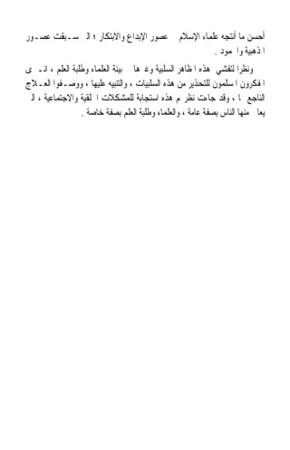 ‫ﺃﺣﺴﻦ ﻣﺎ ﺃﻧﺘﺠﻪ ﻋﻠﻤﺎﺀ ﺍﻹﺳﻼﻡ ﰲ ﻋﺼﻮﺭ ﺍﻹﺑﺪﺍﻉ ﻭﺍﻻﺑﺘﻜﺎﺭ ؛ ﺍﻟﱵ ﺳـﺒﻘﺖ ﻋﺼـﻮﺭ‬
                                                   ‫ﺍﳌﺬﻫﺒﻴﺔ ﻭﺍﳉﻤﻮﺩ .‬
‫ﻭﻧﻈﺮﹰﺍ ﻟﺘﻔﺸﻲ ﻫﺬﻩ ﺍﳌﻈﺎﻫﺮ ﺍﻟﺴﻠﺒﻴﺔ ﻭﻏﲑﻫﺎ ﰲ ﺑﻴﺌﺔ ﺍﻟﻌﻠﻤﺎﺀ ﻭﻃﻠﺒﺔ ﺍﻟﻌﻠﻢ ، ﺍﻧـﱪﻯ‬
‫ﺍﳌﻔﻜﺮﻭﻥ ﺍﳌﺴﻠﻤﻮﻥ ﻟﻠﺘﺤﺬﻳﺮ ﻣﻦ ﻫﺬﻩ ﺍﻟﺴﻠﺒﻴﺎﺕ ، ﻭﺍﻟﺘﻨﺒﻴﻪ ﻋﻠﻴﻬﺎ ، ﻭﻭﺻـﻔﻮﺍ ﺍﻟﻌـﻼﺝ‬
‫ﺍﻟﻨﺎﺟﻊ ﳍﺎ ، ﻭﻗﺪ ﺟﺎﺀﺕ ﻧﻈﺮ‪‬ﻢ ﻫﺬﻩ ﺍﺳﺘﺠﺎﺑﺔ ﻟﻠﻤﺸﻜﻼﺕ ﺍﳋﻠﻘﻴﺔ ﻭﺍﻻﺟﺘﻤﺎﻋﻴﺔ ، ﺍﻟﱵ‬
                                    ‫ﹰ‬
                 ‫ﻳﻌﺎﱐ ﻣﻨﻬﺎ ﺍﻟﻨﺎﺱ ﺑﺼﻔﺔ ﻋﺎﻣﺔ ، ﻭﺍﻟﻌﻠﻤﺎﺀ ﻭﻃﻠﺒﺔ ﺍﻟﻌﻠﻢ ﺑﺼﻔﺔ ﺧﺎﺻﺔ .‬
 
