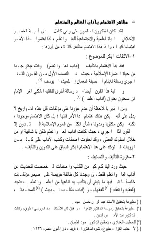 ‫מ‬        ‫מ א‬       ‫א א‬        ‫מ‬        ‫א‬           ‫−‬
‫ﻟﻘﺪ ﻛﺎﻥ ﺍﳌﻔﻜﺮﻭﻥ ﺍﳌﺴﻠﻤﻮﻥ ﻋﻠﻰ ﻭﻋﻲ ﻛﺎﻣﻞ ﲟـﺪﻯ ﺃﳘﻴـﺔ ﺍﻟﻌﻨﺼـﺮ‬
‫ﺍﻷﺧﻼﻗﻲ ﰲ ﺍﳊﻴﺎﺓ ﺍﻟﻌﻠﻤﻴﺔ ﻭﺍﻻﺟﺘﻤﺎﻋﻴﺔ ﻟﻠﻌﺎﱂ ﻭﺍﳌﺘﻌﻠﻢ ، ﻟﺬﺍ ﺍﻫﺘﻤﻮﺍ ‪‬ـﺬﺍ ﺍﻷﻣـﺮ‬
              ‫ﺍﻫﺘﻤﺎﻣﺎ ﻛﺒﲑﹶﺍ ، ﻭﺍﲣﺬ ﻫﺬﺍ ﺍﻻﻫﺘﻤﺎﻡ ﻣﻈﺎﻫﺮ ﻛﺜﲑﺓ ، ﻣﻦ ﺃﺑﺮﺯﻫﺎ :‬
                                                                  ‫ﹰ‬
                                                ‫١-ﺍﻻﻟﺘﻔﺎﺕ ﺍﳌﺒﻜﺮ ﻟﻠﻤﻮﺿﻮﻉ :‬
‫ﻓﻘﺪ ﺑﺪﺃ ﺍﻻﻫﺘﻤﺎﻡ ﺑﺎﻟﺘﺄﻟﻴﻒ ﰲ )ﺁﺩﺍﺏ ﺍﻟﻌﺎﱂ ﻭﺍﳌﺘﻌﻠﻢ( ﰲ ﻭﻗﺖ ﻣﺒﻜﺮ ﺟـﺪﹰﺍ‬
 ‫ﻣﻦ ﺣﻴﺎﺓ ﺍﳊﻀﺎﺭﺓ ﺍﻹﺳﻼﻣﻴﺔ ، ﺣﻴﺚ ﳒﺪ ﰲ ﺍﻟﻨﺼﻒ ﺍﻷﻭﻝ ﻣـﻦ ﺍﻟﻘـﺮﻥ ﺍﻟﺜـﺎﱐ‬
            ‫ﺍﳍﺠﺮﻱ ﺭﺳﺎﻟﺔ ﻟﻺﻣﺎﻡ ﺃﰊ ﺣﻨﻴﻔﺔ ﺍﻟﻨﻌﻤﺎﻥ ﺇﱃ ﺗﻠﻤﻴﺬﻩ ﺃﰊ ﻳﻮﺳﻒ )١( .‬
‫ﻭﰲ ‪‬ﺎﻳﺔ ﻫﺬﺍ ﺍﻟﻘﺮﻥ –ﺃﻳﻀﺎ- ﳒﺪ ﺭﺳﺎﻟﺔ ﺃﺧﺮﻯ ﻟﻠﻔﻘﻴﻪ ﺍﳌﺎﻟﻜﻲ ﺍﳌﻐﺮﰊ ﺍﻹﻣﺎﻡ‬
                                           ‫ﹰ‬
                                    ‫ﺍﺑﻦ ﺳﺤﻨﻮﻥ ﺑﻌﻨﻮﺍﻥ )ﺁﺩﺍﺏ ﺍﳌﻌﻠﻤﲔ( )٢( .‬
‫ﻭﻣﻦ ﺍﳉﺪﻳﺮ ﺑﺎﳌﻼﺣﻈﺔ ﺃﻥ ﻋﺪﻡ ﻋﺜﻮﺭﻧﺎ ﻋﻠﻰ ﻣﺆﻟﻔﺎﺕ ﻗﺒﻞ ﻫﺬﻩ ﺍﻟﺘـﻮﺍﺭﻳﺦ ﻻ‬
‫ﻳﺪﻝ ﻋﻠﻰ ﺃﻧﻪ ﱂ ﻳﻜﻦ ﻫﻨﺎﻙ ﺍﻫﺘﻤﺎﻡ ‪‬ﺬﺍ ﺍﻷﻣﺮ ﻗﺒﻠﻬﺎ ؛ ﺑﻞ ﻛﺎﻥ ﺍﻻﻫﺘﻤﺎﻡ ﻣﻮﺟﻮﺩﹰﺍ ،‬
‫ﻟﻜﻨﻪ ﱂ ﻳﻜﻦ ﻣﻜﺘﻮﺑﺎ ﻭﻣﺪﻭﻧﺎ ، ﺷﺄﻥ ﺍﻟﻜﺜﲑ ﻣﻦ ﺍﻟﻌﻠﻮﻡ ﺍﻹﺳﻼﻣﻴﺔ ﺍﻟﱵ ﱂ ﺗـﺪﻭﻥ ﺇﻻ‬
                                                   ‫ﹰ‬     ‫ﹰ‬
‫ﰲ ﺍﻟﻘﺮﻥ ﺍﻟﺜﺎﱐ ﺍﳍﺠﺮﻱ ، ﺣﻴﺚ ﻛﺎﻧﺖ ﺁﺩﺍﺏ ﺍﻟﻌﺎﱂ ﻭﺍﳌﺘﻌﻠﻢ ﺗﻠﻘﻦ ﺑﺎﳌﺸﺎﻓﻬﺔ ﺃﻭ ﻣﻦ‬
‫ﺧﻼﻝ ﺍﻟﺴﻠﻮﻙ ﺍﻟﻌﻤﻠﻲ ، ﻭﻗﺪ ﺍﺣﺘﻮﺕ ﺍﳌﺼﻨﻔﺎﺕ ﻭﻛﺘﺐ ﺍﻵﺩﺍﺏ ﻋﻠﻰ ﻛـﺜﲑ ﻣـﻦ‬
      ‫ﺍﳌﺮﻭﻳﺎﺕ ﺍﻟﱵ ﺗﺆﻛﺪ ﻋﻠﻰ ﻫﺬﺍ ﺍﻻﻫﺘﻤﺎﻡ ﺍﳌﺒﻜﺮ ﺍﻟﺴﺎﺑﻖ ﻋﻠﻰ ﺍﻟﺘﺪﻭﻳﻦ ﻭﺍﻟﺘﺄﻟﻴﻒ .‬
                                                 ‫٢-ﻏﺰﺍﺭﺓ ﺍﻟﺘﺄﻟﻴﻒ ﻭﺍﻟﺘﺼﻨﻴﻒ :‬
‫ﺣﻴﺚ ﻭﺭﺩ ﺇﻟﻴﻨﺎ ﻛﻢ ﻛﺒﲑ ﻣﻦ ﺍﻟﻜﺘﺐ ﻭﺍﳌﺼﻨﻔﺎﺕ ﺍﻟﱵ ﺧﺼﺼﺖ ﻟﻠﺤﺪﻳﺚ ﻋﻦ‬
‫ﺁﺩﺍﺏ ﺍﻟﻌﺎﱂ ﻭﺍﳌﺘﻌﻠﻢ ﻓﻘﻂ ، ﺑﻞ ﻭﺟﺪﻧﺎ ﻛﻞ ﻃﺎﺋﻔﺔ ﺣﺮﻳﺼﺔ ﻋﻠﻰ ﲣﺼﻴﺺ ﻣﺆﻟﻔـﺎﺕ‬
‫ﺧﺎﺻﺔ ‪‬ﺎ ﺗﺒﲔ ﻓﻴﻬﺎ ﻣﺎ ﻳﻨﺒﻐﻲ ﺃﻥ ﻳﺘﺄﺩﺏ ﺑﻪ ﺍﺗﺒﺎﻋﻬﺎ ﻣﻦ ﺍﳌﻌﻠﻤﲔ ﻭﺍﳌﺘﻌﻠﻤﲔ ، ﻓﻨﺠﺪ‬
‫)ﺍﻟﻔﻘﻴﻪ ﻭﺍﳌﺘﻔﻘﻪ ( )٣( ﻟﻠﻔﻘﻬﺎﺀ ، ﻭ )ﺁﺩﺍﺏ ﻃﺎﻟـﺐ ﺍﳊـﺪﻳﺚ ( )٤( ﻟﻠﻤﺤـﺪﺛﲔ ،‬

                                      ‫)١( ﻣﻄﺒﻮﻋﺔ ﺑﺘﺤﻘﻴﻖ ﺍﻷﺳﺘﺎﺫ ﻋﺒﺪ ﺍﻟﺮﲪﻦ ﺣﺴﻦ ﳏﻤﻮﺩ .‬
‫)٢( ﻣﻄﺒﻮﻋﺔ ﺑﺘﺤﻘﻴﻖ ﻭﺩﺭﺍﺳﺔ ﺍﻟﺪﻛﺘﻮﺭ ﺍﻷﻫﻮﺍﱐ ، ﻭﲢﻘﻴﻖ ﺛﺎﻥ ﻟﻸﺳﺘﺎﺫ ﳏﻤﺪ ﺍﻟﻌﺮﻭﺳﻲ ﺍﳌﻄﻮﻱ، ﻭﺛﺎﻟﺚ‬
                                                     ‫ﻟﻠﺪﻛﺘﻮﺭ ﻋﺒﺪ ﺍﻷﻣﲑ ﴰﺲ ﺍﻟﺪﻳﻦ .‬
                                   ‫)٣( ﻟﻠﺨﻄﻴﺐ ﺍﻟﺒﻐﺪﺍﺩﻱ ، ﺑﺘﺤﻘﻴﻖ ﺍﻟﺪﻛﺘﻮﺭ ﳏﻤﻮﺩ ﺍﻟﻄﺤﺎﻥ .‬
          ‫)٤( ﻷﰊ ﺣﺎﻣﺪ ﺍﻟﻐﺰﺍﱄ، ﻣﻄﺒﻮﻉ، ﻧﺸﺮﻩ ﺍﻟﺪﻛﺘﻮﺭ ﺍﲪﺪ ﻓﺮﻳﺪ ، ﺩﺍﺭ ﺍﳌﺄﻣﻮﻥ ،ﻣﺼﺮ، ٦٣٩١ .‬
 