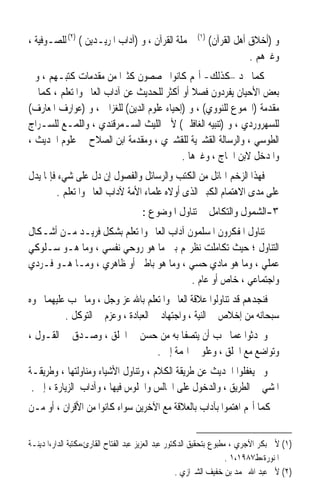 ‫ﳊﻤﻠﺔ ﺍﻟﻘﺮﺁﻥ ، ﻭ )ﺁﺩﺍﺏ ﺍﳌﺮﻳـﺪﻳﻦ ( )٢( ﻟﻠﺼـﻮﻓﻴﺔ ،‬         ‫)١(‬
                                                              ‫ﻭ )ﺃﺧﻼﻕ ﺃﻫﻞ ﺍﻟﻘﺮﺁﻥ(‬
                                                                          ‫ﻭﻏﲑﻫﻢ .‬
‫ﻛﻤﺎ ﳒﺪ –ﻛﺬﻟﻚ- ﺃ‪‬ﻢ ﻛﺎﻧﻮﺍ ﳜﺼﺼﻮﻥ ﻛﺜﲑﹰﺍ ﻣﻦ ﻣﻘﺪﻣﺎﺕ ﻛﺘﺒـﻬﻢ ، ﻭﰲ‬
‫ﺑﻌﺾ ﺍﻷﺣﻴﺎﻥ ﻳﻔﺮﺩﻭﻥ ﻓﺼﻼ ﺃﻭ ﺃﻛﺜﺮ ﻟﻠﺤﺪﻳﺚ ﻋﻦ ﺁﺩﺍﺏ ﺍﻟﻌﺎﱂ ﻭﺍﳌﺘﻌﻠﻢ ، ﻛﻤﺎ ﰲ‬
                                              ‫ﹰ‬
‫ﻣﻘﺪﻣﺔ )ﺍ‪‬ﻤﻮﻉ ﻟﻠﻨﻮﻭﻱ( ، ﻭ )ﺇﺣﻴﺎﺀ ﻋﻠﻮﻡ ﺍﻟﺪﻳﻦ( ﻟﻠﻐﺰﺍﱄ ، ﻭ )ﻋﻮﺍﺭﻑ ﺍﳌﻌﺎﺭﻑ(‬
‫ﻟﻠﺴﻬﺮﻭﺭﺩﻱ ، ﻭ )ﺗﻨﺒﻴﻪ ﺍﻟﻐﺎﻓﻠﲔ( ﻷﰊ ﺍﻟﻠﻴﺚ ﺍﻟﺴـﻤﺮﻗﻨﺪﻱ ، ﻭﺍﻟﻠﻤـﻊ ﻟﻠﺴـﺮﺍﺝ‬
‫ﺍﻟﻄﻮﺳﻲ ، ﻭﺍﻟﺮﺳﺎﻟﺔ ﺍﻟﻘﺸﲑﻳﺔ ﻟﻠﻘﺸﲑﻱ ، ﻭﻣﻘﺪﻣﺔ ﺍﺑﻦ ﺍﻟﺼﻼﺡ ﰲ ﻋﻠﻮﻡ ﺍﳊﺪﻳﺚ ،‬
                                           ‫ﻭﺍﳌﺪﺧﻞ ﻻﺑﻦ ﺍﳊﺎﺝ ، ﻭﻏﲑﻫﺎ .‬
‫ﻓﻬﺬﺍ ﺍﻟﺰﺧﻢ ﺍﳍﺎﺋﻞ ﻣﻦ ﺍﻟﻜﺘﺐ ﻭﺍﻟﺮﺳﺎﺋﻞ ﻭﺍﻟﻔﺼﻮﻝ ﺇﻥ ﺩﻝ ﻋﻠﻰ ﺷﻲﺀ ﻓﺈﳕﺎ ﻳﺪﻝ‬
        ‫ﻋﻠﻰ ﻣﺪﻯ ﺍﻻﻫﺘﻤﺎﻡ ﺍﻟﻜﺒﲑ ﺍﻟﺬﻯ ﺃﻭﻻﻩ ﻋﻠﻤﺎﺀ ﺍﻷﻣﺔ ﻵﺩﺍﺏ ﺍﻟﻌﺎﱂ ﻭﺍﳌﺘﻌﻠﻢ .‬
                                      ‫٣-ﺍﻟﺸﻤﻮﻝ ﻭﺍﻟﺘﻜﺎﻣﻞ ﰲ ﺗﻨﺎﻭﻝ ﺍﳌﻮﺿﻮﻉ :‬
‫ﺗﻨﺎﻭﻝ ﺍﳌﻔﻜﺮﻭﻥ ﺍﳌﺴﻠﻤﻮﻥ ﺁﺩﺍﺏ ﺍﻟﻌﺎﱂ ﻭﺍﳌﺘﻌﻠﻢ ﺑﺸﻜﻞ ﻓﺮﻳـﺪ ﻣـﻦ ﺃﺷـﻜﺎﻝ‬
‫ﺍﻟﺘﻨﺎﻭﻝ ؛ ﺣﻴﺚ ﺗﻜﺎﻣﻠﺖ ﻧﻈﺮ‪‬ﻢ ﺑﲔ ﻣﺎ ﻫﻮ ﺭﻭﺣﻲ ﻧﻔﺴﻲ ، ﻭﻣﺎ ﻫـﻮ ﺳـﻠﻮﻛﻲ‬
‫ﻋﻤﻠﻲ ، ﻭﻣﺎ ﻫﻮ ﻣﺎﺩﻱ ﺣﺴﻲ ، ﻭﻣﺎ ﻫﻮ ﺑﺎﻃﲏ ﺃﻭ ﻇﺎﻫﺮﻱ ، ﻭﻣـﺎ ﻫـﻮ ﻓـﺮﺩﻱ‬
                                          ‫ﻭﺍﺟﺘﻤﺎﻋﻲ ، ﺧﺎﺹ ﺃﻭ ﻋﺎﻡ .‬
‫ﻓﻨﺠﺪﻫﻢ ﻗﺪ ﺗﻨﺎﻭﻟﻮﺍ ﻋﻼﻗﺔ ﺍﻟﻌﺎﱂ ﻭﺍﳌﺘﻌﻠﻢ ﺑﺎﷲ ﻋﺰ ﻭﺟﻞ ، ﻭﻣﺎ ﳚﺐ ﻋﻠﻴﻬﻤﺎ ﳓﻮﻩ‬
          ‫ﺳﺒﺤﺎﻧﻪ ﻣﻦ ﺇﺧﻼﺹ ﰲ ﺍﻟﻨﻴﺔ ، ﻭﺍﺟﺘﻬﺎﺩ ﰲ ﺍﻟﻌﺒﺎﺩﺓ ، ﻭﻋﺰﻡ ﰲ ﺍﻟﺘﻮﻛﻞ .‬
‫ﻭﲢﺪﺛﻮﺍ ﻋﻤﺎ ﳚﺐ ﺃﻥ ﻳﺘﺼﻔﺎ ﺑﻪ ﻣﻦ ﺣﺴﻦ ﰲ ﺍﳋﻠﻖ ، ﻭﺻـﺪﻕ ﰲ ﺍﻟﻘـﻮﻝ ،‬
                             ‫ﻭﺗﻮﺍﺿﻊ ﻣﻊ ﺍﳋﻠﻖ ، ﻭﻋﻠﻮ ﰲ ﺍﳍﻤﺔ ﺇﱁ .‬
‫ﻭﱂ ﻳﻐﻔﻠﻮﺍ ﺍﳊﺪﻳﺚ ﻋﻦ ﻃﺮﻳﻘﺔ ﺍﻟﻜﻼﻡ ، ﻭﺗﻨﺎﻭﻝ ﺍﻷﺷﻴﺎﺀ ﻭﻣﻨﺎﻭﻟﺘﻬﺎ ، ﻭﻃﺮﻳﻘـﺔ‬
 ‫ﺍﳌﺸﻲ ﰲ ﺍﻟﻄﺮﻳﻖ ، ﻭﺍﻟﺪﺧﻮﻝ ﻋﻠﻰ ﺍ‪‬ﺎﻟﺲ ﻭﺍﳉﻠﻮﺱ ﻓﻴﻬﺎ ، ﻭﺁﺩﺍﺏ ﺍﻟﺰﻳﺎﺭﺓ ، ﺇﱁ .‬
‫ﻛﻤﺎ ﺃ‪‬ﻢ ﺍﻫﺘﻤﻮﺍ ﺑﺂﺩﺍﺏ ﺑﺎﻟﻌﻼﻗﺔ ﻣﻊ ﺍﻵﺧﺮﻳﻦ ﺳﻮﺍﺀ ﻛﺎﻧﻮﺍ ﻣﻦ ﺍﻷﻗﺮﺍﻥ ، ﺃﻭ ﻣـﻦ‬


‫)١( ﻷﰊ ﺑﻜﺮ ﺍﻵﺟﺮﻱ ، ﻣﻄﺒﻮﻉ ﺑﺘﺤﻘﻴﻖ ﺍﻟﺪﻛﺘﻮﺭ ﻋﺒﺪ ﺍﻟﻌﺰﻳﺰ ﻋﺒﺪ ﺍﻟﻔﺘﺎﺡ ﺍﻟﻘﺎﺭﺉ،ﻣﻜﺘﺒﺔ ﺍﻟﺪﺍﺭ،ﺍﳌﺪﻳﻨـﺔ‬
                                                                     ‫ﺍﳌﻨﻮﺭﺓ،ﻁ٧٨٩١،١ .‬
                                                     ‫)٢( ﻷﰊ ﻋﺒﺪ ﺍﷲ ﳏﻤﺪ ﺑﻦ ﺧﻔﻴﻒ ﺍﻟﺸﲑﺍﺯﻱ .‬
 