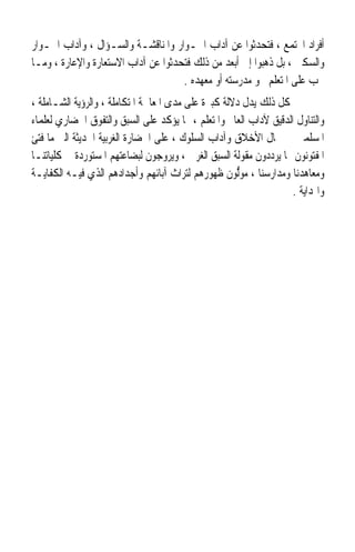 ‫ﺃﻓﺮﺍﺩ ﺍ‪‬ﺘﻤﻊ ، ﻓﺘﺤﺪﺛﻮﺍ ﻋﻦ ﺁﺩﺍﺏ ﺍﳊـﻮﺍﺭ ﻭﺍﳌﻨﺎﻗﺸـﺔ ﻭﺍﻟﺴـﺆﺍﻝ ، ﻭﺁﺩﺍﺏ ﺍﳉـﻮﺍﺭ‬
‫ﻭﺍﻟﺴﻜﲎ ، ﺑﻞ ﺫﻫﺒﻮﺍ ﺇﱃ ﺃﺑﻌﺪ ﻣﻦ ﺫﻟﻚ ﻓﺘﺤﺪﺛﻮﺍ ﻋﻦ ﺁﺩﺍﺏ ﺍﻻﺳﺘﻌﺎﺭﺓ ﻭﺍﻹﻋﺎﺭﺓ ، ﻭﻣـﺎ‬
                                     ‫ﳚﺐ ﻋﻠﻰ ﺍﳌﺘﻌﻠﻢ ﳓﻮ ﻣﺪﺭﺳﺘﻪ ﺃﻭ ﻣﻌﻬﺪﻩ .‬
‫ﻛﻞ ﺫﻟﻚ ﻳﺪﻝ ﺩﻻﻟﺔ ﻛﺒﲑﺓ ﻋﻠﻰ ﻣﺪﻯ ﺍﳌﻌﺎﳉﺔ ﺍﳌﺘﻜﺎﻣﻠﺔ ، ﻭﺍﻟﺮﺅﻳﺔ ﺍﻟﺸـﺎﻣﻠﺔ ،‬
‫ﻭﺍﻟﺘﻨﺎﻭﻝ ﺍﻟﺪﻗﻴﻖ ﻵﺩﺍﺏ ﺍﻟﻌﺎﱂ ﻭﺍﳌﺘﻌﻠﻢ ، ﳑﺎ ﻳﺆﻛﺪ ﻋﻠﻰ ﺍﻟﺴﺒﻖ ﻭﺍﻟﺘﻔﻮﻕ ﺍﳊﻀﺎﺭﻱ ﻟﻌﻠﻤﺎﺀ‬
‫ﺍﳌﺴﻠﻤﲔ ﰲ ﳎﺎﻝ ﺍﻷﺧﻼﻕ ﻭﺁﺩﺍﺏ ﺍﻟﺴﻠﻮﻙ ، ﻋﻠﻰ ﺍﳊﻀﺎﺭﺓ ﺍﻟﻐﺮﺑﻴﺔ ﺍﳊﺪﻳﺜﺔ ﺍﻟﱴ ﻣﺎ ﻓﺘﺊ‬
‫ﺍﳌﻔﺘﻮﻧﻮﻥ ‪‬ﺎ ﻳﺮﺩﺩﻭﻥ ﻣﻘﻮﻟﺔ ﺍﻟﺴﺒﻖ ﺍﻟﻐﺮﰉ ، ﻭﻳﺮﻭﺟﻮﻥ ﻟﺒﻀﺎﻋﺘﻬﻢ ﺍﳌﺴﺘﻮﺭﺩﺓ ﰲ ﻛﻠﻴﺎﺗﻨـﺎ‬
‫ﻭﻣﻌﺎﻫﺪﻧﺎ ﻭﻣﺪﺍﺭﺳﻨﺎ ، ﻣﻮﱡﻮﻥ ﻇﻬﻮﺭﻫﻢ ﻟﺘﺮﺍﺙ ﺁﺑﺎﺋﻬﻢ ﻭﺃﺟﺪﺍﺩﻫﻢ ﺍﻟﺬﻱ ﻓﻴـﻪ ﺍﻟﻜﻔﺎﻳـﺔ‬
                                                     ‫‪ ‬ﻟ‬
                                                                   ‫ﻭﺍﳍﺪﺍﻳﺔ .‬
 