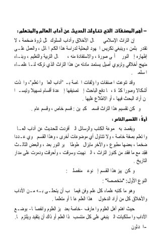 ‫מ:‬        ‫מ א‬      ‫א א‬                 ‫א‬              ‫א‬           ‫− מא‬
‫ﺇﻥ ﺍﻟﺘﺮﺍﺙ ﺍﻹﺳﻼﻣﻲ ﰲ ﳎﺎﻝ ﺍﻷﺧﻼﻕ ﻭﺁﺩﺍﺏ ﺍﻟﺴﻠﻮﻙ ﳝﺜﻞ ﺛﺮﻭﺓ ﺿﺨﻤﺔ ، ﻻ‬
‫ﺗﻘﺪﺭ ﺑﺜﻤﻦ ، ﻭﻳﻨﺒﻐﻲ ﺗﻜﺮﻳﺲ ﺍﳉﻬﻮﺩ ﺍﻟﺒﺤﺜﻴﺔ ﻟﺪﺭﺍﺳﺔ ﻫﺬﺍ ﺍﻟﻜﻢ ﺍﳍﺎﺋﻞ ، ﻭﺍﻟﻌﻤﻞ ﻋﻠـﻰ‬
‫ﺇﻇﻬﺎﺭﻩ ﺇﱃ ﺍﻟﻨﻮﺭ ﰲ ﺃ‪‬ﻰ ﺻﻮﺭﺓ ، ﻭﺍﻻﺳﺘﻔﺎﺩﺓ ﻣﻨﻪ ، ﰲ ﳎﺎﻝ ﺍﻟﺘﺮﺑﻴﺔ ﻭﺍﻟﺘﻌﻠﻴﻢ ، ﻭﺑﻨـﺎﺀ‬
‫ﻣﻨﻬﺞ ﺃﺧﻼﻗﻲ ﻭﺗﺮﺑﻮﻱ ﺃﺻﻴﻞ ﻳﺴﺘﻤﺪ ﻣﺎﺩﺗﻪ ﻣﻦ ﻫﺬﺍ ﺍﻟﺘﺮﺍﺙ ﺍﻟﺬﻱ ﺗﺮﻛﻪ ﻟﻨـﺎ ﻋﻠﻤـﺎﺀ‬
                                                                   ‫ﺍﳌﺴﻠﻤﲔ .‬
 ‫ﻭﻗﺪ ﺗﻨﻮﻋﺖ ﺍﳌﺼﻨﻔﺎﺕ ﻭﺍﳌﺆﻟﻔﺎﺕ ﺍﳋﺎﺻﺔ ﺑـ ﺁﺩﺍﺏ ﺍﻟﻌﺎﱂ ﻭﺍﳌﺘﻌﻠﻢ، ﻭﺍﲣﺬﺕ‬
‫ﺃﺷﻜﺎﻻ ﻭﺻﻮﺭﹰﺍ ﻛﺜﲑﺓ ، ﳑﺎ ﺩﻓﻊ ﺍﻟﺒﺎﺣﺚ ﺇﱃ ﺗﺼﻨﻴﻔﻬﺎ ﺇﱃ ﻋﺪﺓ ﺃﻗﺴﺎﻡ ﺗﺴﻬﻴﻼ ﻭﺗﻴﺴـﲑﹰﺍ‬
         ‫ﹰ‬                                                         ‫ﹰ‬
                                     ‫ﳌﻦ ﺃﺭﺍﺩ ﺍﻟﺒﺤﺚ ﻓﻴﻬﺎ ، ﺃﻭ ﺍﻻﻃﻼﻉ ﻋﻠﻴﻬﺎ .‬
         ‫ﻭ ﳝﻜﻦ ﺗﻘﺴﻴﻢ ﻫﺬﺍ ﺍﻟﺘﺮﺍﺙ ﻗﺴﻤﲔ ﻛﺒﲑﻳﻦ : ﻗﺴﻢ ﺧﺎﺹ ، ﻭﻗﺴﻢ ﻋﺎﻡ .‬
                                                       ‫:‬      ‫מא‬     ‫:א‬
 ‫ﻭ‪‬ﻳﻘﺼ‪‬ﺪ ﺑﻪ ﳎﻤﻮﻋﺔ ﺍﻟﻜﺘﺐ ﻭﺍﻟﺮﺳﺎﺋﻞ ﺍﻟﱵ ﹸﻓﺮﺩﺕ ﻟﻠﺤﺪﻳﺚ ﻋﻦ ﺁﺩﺍﺏ ﺍﻟﻌـﺎﱂ‬
                                ‫ﺃ‬                              ‫ﹾ‬
‫ﻭﺍﳌﺘﻌﻠﻢ ﺑﺼﻔﺔ ﺧﺎﺻﺔ ، ﻭﻻ ﺗﺘﻨﺎﻭﻝ ﺃﻱ ﻣﻮﺿﻮﻋﺎﺕ ﺃﺧﺮﻯ ، ﻭﻫﺬﺍ ﺍﻟﻘﺴﻢ ﳛﻮﻱ ﻋـﺪﺩﹰﺍ‬
 ‫ﺿﺨﻤﺎ ، ﺑﻌﻀﻬﺎ ﻣﻄﺒﻮﻉ ، ﻭﺍﻵﺧﺮ ﻣﺎﻳﺰﺍﻝ ﳐﻄﻮﻃﺎ ﱂ ﻳﺮ ﺍﻟﻨﻮﺭ ﺑﻌﺪ ، ﻭﺍﻟﺒﻌﺾ ﺍﻟﺜﺎﻟـﺚ‬
                                  ‫ﹰ‬                                 ‫ﹰ‬
‫ﻓﻘِﺪ ﻣﻊ ﻣﺎ ﻓﻘﺪ ﻣﻦ ﻛﻨﻮﺯ ﺍﻟﺘﺮﺍﺙ ، ﺍﻟﱵ ‪‬ﻬﺒﺖ ﻭ ‪‬ﺮﻗﺖ ، ﻭﹸﺣﺮﻗﺖ ﻭ ‪‬ﻣﺮﺕ ﻋﻠﻰ ﻣﺪﺍﺭ‬
              ‫ﺩ‬        ‫ﺃ‬          ‫ﺳ‬    ‫ﻧ‬                                  ‫ﹸ‬
                                                                  ‫ﺍﻟﺘﺎﺭﻳﺦ .‬
                             ‫ﻭﳝﻜﻦ ﲤﻴﻴﺰ ﻫﺬﺍ ﺍﻟﻘﺴﻢ ﺇﱃ ﻧﻮﻋﲔ ﻣﻨﻔﺼﻠﲔ :‬
                                                  ‫ﺍﻟﻨﻮﻉ ﺍﻷﻭﻝ: ﻣﺘﺨﺼﺼﺔ :‬
‫ﻭﻫﻮ ﻣﺎ ﻛﺘﺒﻪ ﻋﻠﻤﺎﺀ ﻛﻞ ﻋﻠﻢ ﻭﻓﻦ ﻓﻴﻤﺎ ﳚﺐ ﺃﻥ ﻳﺘﺤﻠـﻰ ﺑـﻪ ﻣـﻦ ﺍﻵﺩﺍﺏ‬
                ‫ﻭﺍﻷﺧﻼﻕ ﻛﻞ ﻣﻦ ﺃﺭﺍﺩ ﺍﻟﺪﺧﻮﻝ ﰲ ﻫﺬﺍ ﺍﻟﻌﻠﻢ ﻋﺎﳌﺎ ﺃﻭ ﻣﺘﻌﻠﻤﺎ .‬
                  ‫ﹰ‬         ‫ﹰ‬
‫ﺣﻴﺚ ﺍﻫﺘﻢ ﺃﻫﻞ ﺍﻟﻌﻠﻮﻡ ﻭﺍﳌﻌﺎﺭﻑ -ﺧﺎﺻﺔ ﺑﻌﺪ ﲤﻴﺰ ﺍﻟﻌﻠﻮﻡ ﻭﺍﻧﻔﺼﺎﳍﺎ- ﺑﻮﺿـﻊ‬
‫ﺍﻵﺩﺍﺏ ﻭﺍﳌﺴﻠﻜﻴﺎﺕ ﺍﻟﱵ ﻳﻨﺒﻐﻲ ﻋﻠﻰ ﻛﻞ ﻣﻨﺘﺴﺐ ﳍﺬﺍ ﺍﻟﻌﻠﻢ ﺃﻭ ﺫﺍﻙ ﺃﻥ ﻳﺘﻘﻴﺪ ﻭﻳﻠﺘﺰﻡ ‪‬ﺎ.‬
                                                                   ‫-ﺍﶈﺪﺛﻮﻥ‬
 