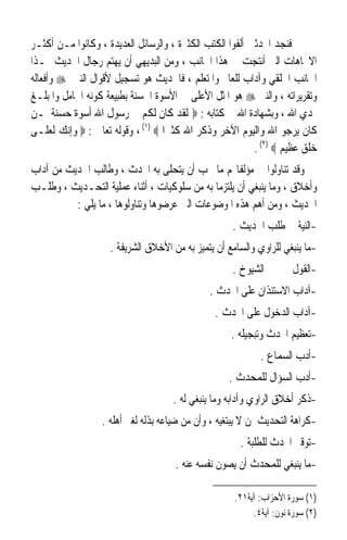 ‫ﻓﻨﺠﺪ ﺍﶈﺪﺛﲔ ﺃﻟﻔﻮﺍ ﺍﻟﻜﺘﺐ ﺍﻟﻜﺜﲑﺓ ، ﻭﺍﻟﺮﺳﺎﺋﻞ ﺍﻟﻌﺪﻳﺪﺓ ، ﻭﻛﺎﻧﻮﺍ ﻣـﻦ ﺃﻛﺜـﺮ‬
‫ﺍﻻﲡﺎﻫﺎﺕ ﺍﻟﱵ ﺃﻧﺘﺠﺖ ﰲ ﻫﺬﺍ ﺍﳉﺎﻧﺐ ، ﻭﻣﻦ ﺍﻟﺒﺪﻳﻬﻲ ﺃﻥ ﻳﻬﺘﻢ ﺭﺟﺎﻝ ﺍﳊﺪﻳﺚ ‪‬ـﺬﺍ‬
‫ﺍﳉﺎﻧﺐ ﺍﳋﻠﻘﻲ ﻭﺁﺩﺍﺏ ﻟﻠﻌﺎﱂ ﻭﺍﳌﺘﻌﻠﻢ ، ﻓﺎﳊﺪﻳﺚ ﻫﻮ ﺗﺴﺠﻴﻞ ﻷﻗﻮﺍﻝ ﺍﻟﻨﱯ ‪ ‬ﻭﺃﻓﻌﺎﻟﻪ‬
‫ﻭﺗﻘﺮﻳﺮﺍﺗﻪ ، ﻭﺍﻟﻨﱯ ‪ ‬ﻫﻮ ﺍﳌﺜﻞ ﺍﻷﻋﻠﻰ ﰲ ﺍﻷﺳﻮﺓ ﺍﳊﺴﻨﺔ ﺑﻄﺒﻴﻌﺔ ﻛﻮﻧﻪ ﺍﳊﺎﻣﻞ ﻭﺍﳌﺒﻠـﻎ‬
‫ﳍﺪﻱ ﺍﷲ ، ﻭﺑﺸﻬﺎﺩﺓ ﺍﷲ ﰲ ﻛﺘﺎﺑﻪ : ‪ ‬ﻟﻘﺪ ﻛﺎﻥ ﻟﻜﻢ ﰲ ﺭﺳﻮﻝ ﺍﷲ ﺃﺳﻮﺓ ﺣﺴﻨﺔ ﳌـﻦ‬
‫ﻛﺎﻥ ﻳﺮﺟﻮ ﺍﷲ ﻭﺍﻟﻴﻮﻡ ﺍﻵﺧﺮ ﻭﺫﻛﺮ ﺍﷲ ﻛﺜﲑﹰﺍ ‪ ، (١) ‬ﻭﻗﻮﻟﻪ ﺗﻌﺎﱃ : ‪ ‬ﻭﺇﻧﻚ ﻟﻌﻠـﻰ‬
                                                          ‫ﺧﻠﻖ ﻋﻈﻴﻢ ‪. (٢) ‬‬
‫ﻭﻗﺪ ﺗﻨﺎﻭﻟﻮﺍ ﰲ ﻣﺆﻟﻔﺎ‪‬ﻢ ﻣﺎ ﳚﺐ ﺃﻥ ﻳﺘﺤﻠﻰ ﺑﻪ ﺍﶈﺪﺙ ، ﻭﻃﺎﻟﺐ ﺍﳊﺪﻳﺚ ﻣﻦ ﺁﺩﺍﺏ‬
‫ﻭﺃﺧﻼﻕ ، ﻭﻣﺎ ﻳﻨﺒﻐﻲ ﺃﻥ ﻳﻠﺘﺰﻣﺎ ﺑﻪ ﻣﻦ ﺳﻠﻮﻛﻴﺎﺕ ، ﺃﺛﻨﺎﺀ ﻋﻤﻠﻴﺔ ﺍﻟﺘﺤـﺪﻳﺚ ، ﻭﻃﻠـﺐ‬
          ‫ﺍﳊﺪﻳﺚ ، ﻭﻣﻦ ﺃﻫﻢ ﻫﺬﻩ ﺍﳌﻮﺿﻮﻋﺎﺕ ﺍﻟﱵ ﻋﺮﺿﻮﻫﺎ ﻭﺗﻨﺎﻭﻟﻮﻫﺎ ، ﻣﺎ ﻳﻠﻲ :‬
                                                    ‫-ﺍﻟﻨﻴﺔ ﰲ ﻃﻠﺐ ﺍﳊﺪﻳﺚ .‬
                    ‫-ﻣﺎ ﻳﻨﺒﻐﻲ ﻟﻠﺮﺍﻭﻱ ﻭﺍﻟﺴﺎﻣﻊ ﺃﻥ ﻳﺘﻤﻴﺰ ﺑﻪ ﻣﻦ ﺍﻷﺧﻼﻕ ﺍﻟﺸﺮﻳﻔﺔ .‬
                                                    ‫-ﺍﻟﻘﻮﻝ ﰲ ﲣﲑ ﺍﻟﺸﻴﻮﺥ .‬
                                              ‫-ﺁﺩﺍﺏ ﺍﻻﺳﺘﺌﺬﺍﻥ ﻋﻠﻰ ﺍﶈﺪﺙ .‬
                                                ‫-ﺁﺩﺍﺏ ﺍﻟﺪﺧﻮﻝ ﻋﻠﻰ ﺍﶈﺪﺙ .‬
                                                    ‫-ﺗﻌﻈﻴﻢ ﺍﶈﺪﺙ ﻭﺗﺒﺠﻴﻠﻪ .‬
                                                            ‫-ﺃﺩﺏ ﺍﻟﺴﻤﺎﻉ .‬
                                                   ‫-ﺃﺩﺏ ﺍﻟﺴﺆﺍﻝ ﻟﻠﻤﺤﺪﺙ .‬
                                    ‫-ﺫﻛﺮ ﺃﺧﻼﻕ ﺍﻟﺮﺍﻭﻱ ﻭﺁﺩﺍﺑﻪ ﻭﻣﺎ ﻳﻨﺒﻐﻲ ﻟﻪ .‬
                  ‫-ﻛﺮﺍﻫﺔ ﺍﻟﺘﺤﺪﻳﺚ ﳌﻦ ﻻ ﻳﺒﺘﻐﻴﻪ ، ﻭﺃﻥ ﻣﻦ ﺿﻴﺎﻋﻪ ﺑﺬﻟﻪ ﻟﻐﲑ ﺃﻫﻠﻪ .‬
                                                      ‫-ﺗﻮﻗﲑ ﺍﶈﺪﺙ ﻟﻠﻄﻠﺒﺔ .‬
                                     ‫-ﻣﺎ ﻳﻨﺒﻐﻲ ﻟﻠﻤﺤﺪﺙ ﺃﻥ ﻳﺼﻮﻥ ﻧﻔﺴﻪ ﻋﻨﻪ .‬

                                                     ‫)١( ﺳﻮﺭﺓ ﺍﻷﺣﺰﺍﺏ: ﺁﻳﺔ١٢.‬
                                                          ‫)٢( ﺳﻮﺭﺓ ﻧﻮﻥ: ﺁﻳﺔ٤.‬
 