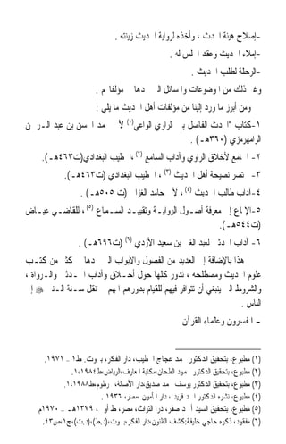 ‫-ﺇﺻﻼﺡ ﻫﻴﺌﺔ ﺍﶈﺪﺙ ، ﻭﺃﺧﺬﻩ ﻟﺮﻭﺍﻳﺔ ﺍﳊﺪﻳﺚ ﺯﻳﻨﺘﻪ .‬
                                                ‫-ﺇﻣﻼﺀ ﺍﳊﺪﻳﺚ ﻭﻋﻘﺪ ﺍ‪‬ﻠﺲ ﻟﻪ .‬
                                                        ‫-ﺍﻟﺮﺣﻠﺔ ﻟﻄﻠﺐ ﺍﳊﺪﻳﺚ .‬
                       ‫ﻭﻏﲑ ﺫﻟﻚ ﻣﻦ ﺍﳌﻮﺿﻮﻋﺎﺕ ﻭﺍﳌﺴﺎﺋﻞ ﺍﻟﱵ ﳒﺪﻫﺎ ﰲ ﻣﺆﻟﻔﺎ‪‬ﻢ .‬
                       ‫ﻭﻣﻦ ﺃﺑﺮﺯ ﻣﺎ ﻭﺭﺩ ﺇﻟﻴﻨﺎ ﻣﻦ ﻣﺆﻟﻔﺎﺕ ﺃﻫﻞ ﺍﳊﺪﻳﺚ ﻣﺎ ﻳﻠﻲ :‬
‫١-ﻛﺘﺎﺏ ﺍﶈﺪﺙ ﺍﻟﻔﺎﺻﻞ ﺑﲔ ﺍﻟﺮﺍﻭﻱ ﺍﻟﻮﺍﻋﻲ)١( ﻷﰊ ﳏﻤﺪ ﺍﳊﺴﻦ ﺑﻦ ﻋﺒﺪ ﺍﻟـﺮﲪﻦ‬
                                               ‫ﺍﻟﺮﺍﻣﻬﺮﻣﺰﻱ )٠٦٣ﻫـ( .‬
     ‫٢- ﺍﳉﺎﻣﻊ ﻷﺧﻼﻕ ﺍﻟﺮﺍﻭﻱ ﻭﺁﺩﺍﺏ ﺍﻟﺴﺎﻣﻊ )٢( ،ﺍﳋﻄﻴﺐ ﺍﻟﺒﻐﺪﺍﺩﻱ)ﺕ٣٦٤ﻫـ(.‬
            ‫٣- ﳐﺘﺼﺮ ﻧﺼﻴﺤﺔ ﺃﻫﻞ ﺍﳊﺪﻳﺚ )٣( ، ﺍﳋﻄﻴﺐ ﺍﻟﺒﻐﺪﺍﺩﻱ )ﺕ٣٦٤ﻫـ(.‬
                  ‫٤-ﺁﺩﺍﺏ ﻃﺎﻟﺐ ﺍﳊﺪﻳﺚ )٤( ، ﻷﰊ ﺣﺎﻣﺪ ﺍﻟﻐﺰﺍﱄ )ﺕ ٥٠٥ﻫـ( .‬
‫٥-ﺍﻹﳌﺎﻉ ﺇﱃ ﻣﻌﺮﻓﺔ ﺃﺻـﻮﻝ ﺍﻟﺮﻭﺍﻳـﺔ ﻭﺗﻘﻴﻴـﺪ ﺍﻟﺴـﻤﺎﻉ )٥( ، ﻟﻠﻘﺎﺿـﻲ ﻋﻴـﺎﺽ‬
                                                        ‫)ﺕ٤٤٥ﻫـ(.‬
                 ‫٦- ﺁﺩﺍﺏ ﺍﶈﺪﺛﲔ ﻟﻌﺒﺪ ﺍﻟﻐﲏ ﺑﻦ ﺳﻌﻴﺪ ﺍﻷﺯﺩﻱ )٦( )ﺕ٦٩٦ﻫـ( .‬
‫ﻫﺬﺍ ﺑﺎﻹﺿﺎﻓﺔ ﺇﱃ ﺍﻟﻌﺪﻳﺪ ﻣﻦ ﺍﻟﻔﺼﻮﻝ ﻭﺍﻷﺑﻮﺍﺏ ﺍﻟﱵ ﳒﺪﻫﺎ ﰲ ﻛﺜﲑ ﻣﻦ ﻛﺘـﺐ‬
‫ﻋﻠﻮﻡ ﺍﳊﺪﻳﺚ ﻭﻣﺼﻄﻠﺤﻪ ، ﺗﺪﻭﺭ ﻛﻠﻬﺎ ﺣﻮﻝ ﺃﺧـﻼﻕ ﻭﺁﺩﺍﺏ ﺍﶈـﺪﺛﲔ ﻭﺍﻟـﺮﻭﺍﺓ ،‬
‫ﻭﺍﻟﺸﺮﻭﻁ ﺍﻟﱵ ﻳﻨﺒﻐﻲ ﺃﻥ ﺗﺘﻮﺍﻓﺮ ﻓﻴﻬﻢ ﻟﻠﻘﻴﺎﻡ ﺑﺪﻭﺭﻫﻢ ﺍﳌﻬﻢ ﰲ ﻧﻘﻞ ﺳـﻨﺔ ﺍﻟـﻨﱯ ‪ ‬ﺇﱃ‬
                                                                   ‫ﺍﻟﻨﺎﺱ .‬
                                                     ‫- ﺍﳌﻔﺴﺮﻭﻥ ﻭﻋﻠﻤﺎﺀ ﺍﻟﻘﺮﺁﻥ‬


     ‫)١( ﻣﻄﺒﻮﻉ، ﺑﺘﺤﻘﻴﻖ ﺍﻟﺪﻛﺘﻮﺭ ﳏﻤﺪ ﻋﺠﺎﺝ ﺍﳋﻄﻴﺐ، ﺩﺍﺭ ﺍﻟﻔﻜﺮ، ﺑﲑﻭﺕ. ﻁ١ – ١٧٩١.‬
             ‫)٢( ﻣﻄﺒﻮﻉ، ﺑﺘﺤﻘﻴﻖ ﺍﻟﺪﻛﺘﻮﺭ ﳏﻤﻮﺩ ﺍﻟﻄﺤﺎﻥ،ﻣﻜﺘﺒﺔ ﺍﳌﻌﺎﺭﻑ،ﺍﻟﺮﻳﺎﺽ،ﻁ٤٨٩١،١.‬
           ‫)٣( ﻣﻄﺒﻮﻉ، ﺑﺘﺤﻘﻴﻖ ﺍﻟﺪﻛﺘﻮﺭ ﻳﻮﺳﻒ ﳏﻤﺪ ﺻﺪﻳﻖ،ﺩﺍﺭ ﺍﻷﺻﺎﻟﺔ،ﺍﳋﺮﻃﻮﻡ،ﻁ٨٨٩١،١.‬
                      ‫)٤( ﻣﻄﺒﻮﻉ، ﻧﺸﺮﻩ ﺍﻟﺪﻛﺘﻮﺭ ﺍﲪﺪ ﻓﺮﻳﺪ ، ﺩﺍﺭ ﺍﳌﺄﻣﻮﻥ ،ﻣﺼﺮ، ٦٣٩١ .‬
    ‫)٥( ﻣﻄﺒﻮﻉ، ﺑﺘﺤﻘﻴﻖ ﺍﻟﺴﻴﺪ ﺃﲪﺪ ﺻﻘﺮ، ﺩﺭﺍ ﺍﻟﺘﺮﺍﺙ، ﻣﺼﺮ، ﻁ ﺃﻭﱃ، ٩٧٣١ﻫـ – ٠٧٩١ﻡ‬
     ‫)٦( ﻣﻔﻘﻮﺩ، ﺫﻛﺮﻩ ﺣﺎﺟﻲ ﺧﻠﻴﻔﺔ:ﻛﺸﻒ ﺍﻟﻈﻨﻮﻥ،ﺩﺍﺭ ﺍﻟﻔﻜﺮ،ﺑﲑﻭﺕ،)ﺩ.ﻁ(،)ﺩ.ﺕ(،ﺝ١،ﺹ٣٤.‬
 