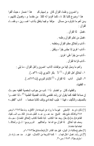 ‫ﻭﺍﳌﻔﺴﺮﻭﻥ ﻭﻋﻠﻤﺎﺀ ﺍﻟﻘﺮﺁﻥ ﻛﺎﻥ ﳍﻢ ﺇﺳﻬﺎﻡ ﻛﺒﲑ ﰲ ﻫﺬﺍ ﺍﳌﻀﻤﺎﺭ ، ﺣﻴﺚ ﺃﻟﻔﻮﺍ‬
‫ﰲ ﻫﺬﺍ ﺍﳌﻮﺿﻮﻉ ﻛﺘﺒﺎ ﻛﺜﲑﺓ ، ﻛﻤﺎ ﺃﻓﺮﺩﻭﺍ ﻟﻪ ﺍﻟﻜﺜﲑ ﻣﻦ ﻣﻘﺪﻣﺎ‪‬ﻢ ، ﻭﻓﺼﻮﻝ ﻛﺘﺒﻬﻢ ،‬
                                                      ‫ﹰ‬
‫ﻭﻣﻦ ﺃﻫﻢ ﻣﺎ ﺗﻨﺎﻭﻟﻮﻩ ﻣﻦ ﻣﺴﺎﺋﻞ ﰲ ﻣﺆﻟﻔﺎ‪‬ﻢ ﻓﻴﻤﺎ ﻳﺘﻌﻠﻖ ﺑﺂﺩﺍﺏ ﺍﳌﻔﺴـﺮﻳﻦ ، ﻭﻋﻠﻤـﺎﺀ‬
                                                                  ‫ﺍﻟﻘﺮﺁﻥ :‬
                                                           ‫-ﻓﻀﻞ ﲪﻠﺔ ﺍﻟﻘﺮﺁﻥ .‬
                                                 ‫-ﻓﻀﻞ ﻣﻦ ﺗﻌﻠﻢ ﺍﻟﻘﺮﺁﻥ ﻭﻋﻠﻤﻪ .‬
                                          ‫-ﺁﺩﺍﺏ ﻭﺃﺧﻼﻕ ﻣﻌﻠﻢ ﺍﻟﻘﺮﺁﻥ ﻭﻣﺘﻌﻠﻤﻪ .‬
                                          ‫-ﺁﺩﺍﺏ ﺍﳌﻘﺮﺉ ﺇﺫﺍ ﺟﻠﺲ ﻳﻘﺮﺃ ، ﻭﻳﻠﻘﻦ .‬
                                                   ‫-ﺁﺩﺍﺏ ﻣﻦ ﻳﻘﺮﺃ ﻋﻠﻰ ﺍﳌﻘﺮﺉ .‬
                                                          ‫-ﺁﺩﺍﺏ ﻗﺮﺍﺀﺓ ﺍﻟﻘﺮﺁﻥ .‬
       ‫ﻭﺃﻫﻢ ﻣﺎ ﻭﺻﻞ ﺇﻟﻴﻨﺎ ﻣﻦ ﻣﺆﻟﻔﺎﺕ ﻵﺩﺍﺏ ﺍﳌﻔﺴﺮﻳﻦ ﻭﺁﻫﻞ ﺍﻟﻘﺮﺁﻥ ، ﻣﺎ ﻳﻠﻲ :‬
                    ‫١- ﺃﺧﻼﻕ ﺃﻫﻞ ﺍﻟﻘﺮﺁﻥ ، )١( ﻷﰊ ﺑﻜﺮ ﺍﻵﺟﺮﻱ )ﺕ٠٦٣ﻫـ(.‬
                ‫٢- ﺍﻟﺘﺒﻴﺎﻥ ﰲ ﺁﺩﺍﺏ ﲪﻠﺔ ﺍﻟﻘﺮﺁﻥ ، )٢( ﻟﻺﻣﺎﻡ ﺍﻟﻨﻮﻭﻱ )ﺕ٦٧٦ﻫـ(.‬
                                                                     ‫- ﺍﻟﻔﻘﻬﺎﺀ‬
‫ﻭﺍﻟﻔﻘﻬﺎﺀ ﻛﺎﻥ ﳍﻢ ﺍﻫﺘﻤﺎﻡ ‪‬ﺬﺍ ﺍﳉﺎﻧﺐ ﻣﻦ ﺟﻮﺍﻧﺐ ﺷﺨﺼﻴﺔ ﺍﻟﻔﻘﻴﻪ ،ﺣﻴـﺚ‬
‫ﺇﻥ ﺻﻨﺎﻋﺔ ﺍﻟﻔﻘﻪ ﻛﻤﺎ ﻳﻘﻮﻝ ﺍﺑﻦ ﺭﺷﺪ ﺗﻘﺘﻀﻲ ﺑﺎﻟﺬﺍﺕ ﺍﻟﻔﻀﻴﻠﺔ ﺍﻟﻌﻠﻤﻴﺔ )٣( ، ﻟﺬﺍ ﺍﻫﺘﻤـﻮﺍ‬
‫ﺑﺎﻟﺘﺼﻨﻴﻒ ﻭﺍﻟﺘﺄﻟﻴﻒ ، ﻓﻬﺬﺍ ﺍﳋﻄﻴﺐ ﺍﻟﺒﻐﺪﺍﺩﻱ ﻳﺆﻟﻒ ﻛﺘﺎﺑﺎ ﺿﺨﻤﺎ ، ﰲ ﺁﺩﺍﺏ ﺍﻟﻔﻘﻴـﻪ‬
                    ‫ﹰ‬        ‫ﹰ‬

‫)١( ﺫﻛﺮﻩ ﺍﺑﻦ ﺧﲑ ﺍﻹﺷﺒﻴﻠﻲ ﰲ ﻓﻬﺮﺳﺔ ﻣﺎ ﺭﻭﺍﻩ ﻋﻦ ﺷﻴﻮﺧﻪ،ﺩﺍﺭ ﺍﻵﻓﺎﻕ،ﺑﲑﻭﺕ،ﻁ٢٨٩١،١ﻡ،ﺹ‬
‫٥٨٢،ﻭﻛﺬﻟﻚ ﻃﺒﻊ ﺑﺘﻘﺪﱘ ﺍﻟﺸﻴﺦ ﳏﻤﺪ ﻋﻤـﺮﻭ ﻋﺒـﺪ ﺍﻟﻠﻄﻴـﻒ،ﺩﺍﺭ ﺍﻟﻜﺘـﺐ ﺍﻟﺴـﻠﻔﻴﺔ،‬
‫ﺍﻟﻘﺎﻫﺮﺓ،)ﺩ.ﺕ(،)ﺩ.ﻁ(. ﻭﻳﻌﺪ ﻫﺬﺍ ﺍﻟﻜﺘﺎﺏ ﲟﺜﺎﺑﺔ ﺗﻜﻤﻠﺔ ﻟﻜﺘﺎﺏ )ﺃﺧﻼﻕ ﺍﻟﻌﻠﻤﺎﺀ( ، ﺣﻴـﺚ‬
‫ﻭﺻﻒ ﻓﻴﻪ ﺃﺧﻼﻕ ﲪﻠﺔ ﺍﻟﻘﺮﺁﻥ ﻣﻊ ﺍﷲ ﺗﻌﺎﱃ،ﻭﺃﺧﻼﻗﻬﻢ ﰲ ﺍﻟﺪﺭﺱ،ﻭﻣﻊ ﺍﳋﻠـﻖ، ﻭﺃﺧﻼﻗـﺎ‬
‫ﹰ‬
                                                             ‫ﺍﺟﺘﻤﺎﻋﻴﺔ ﻣﺘﻌﺪﺩﺓ.‬
              ‫)٢( ﻣﻄﺒﻮﻉ،ﻣﻜﺘﺒﺔ ﺩﺍﺭ ﺍﻟﺒﻴﺎﻥ،ﲢﻘﻴﻖ ﻋﺒﺪ ﺍﻟﻘﺎﺩﺭ ﺍﻷﺭﻧﺎﺅﻁ،ﺩﻣﺸﻖ،ﻁ٣٨٩١،١ﻡ.‬
‫)٣( ﺍﺑﻦ ﺭﺷﺪ: ﻓﺼﻞ ﺍﳌﻘﺎﻝ ﻓﻴﻤﺎ ﺑﲔ ﺍﳊﻜﻤﺔ ﺍﻟﺸﺮﻳﻌﺔ ﻣﻦ ﺍﻻﺗﺼﺎﻝ، ﲢﻘﻴﻖ ﺩ. ﳏﻤﺪ ﻋﻤـﺎﺭﺓ، ﺩﺍﺭ‬
                                                 ‫ﺍﳌﻌﺎﺭﻑ،ﻁ٢، ٣٨٩١، ﺹ٠٣.‬
 