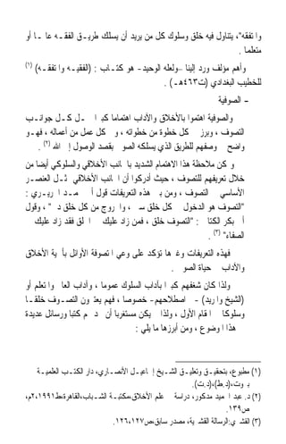 ‫ﻭﺍﳌﺘﻔﻘﻪ، ﻳﺘﻨﺎﻭﻝ ﻓﻴﻪ ﺧﻠﻖ ﻭﺳﻠﻮﻙ ﻛﻞ ﻣﻦ ﻳﺮﻳﺪ ﺃﻥ ﻳﺴﻠﻚ ﻃﺮﻳـﻖ ﺍﻟﻔﻘـﻪ ﻋﺎﳌـﺎ ﺃﻭ‬
   ‫ﹰ‬
                                                               ‫ﻣﺘﻌﻠﻤﺎ .‬
                                                                 ‫ﹰ‬
‫)١(‬
      ‫ﻭﺃﻫﻢ ﻣﺆﻟﻒ ﻭﺭﺩ ﺇﻟﻴﻨﺎ –ﻭﻟﻌﻠﻪ ﺍﻟﻮﺣﻴﺪ- ﻫﻮ ﻛﺘـﺎﺏ : )ﺍﻟﻔﻘﻴـﻪ ﻭﺍﳌﺘﻔﻘـﻪ(‬
                                            ‫ﻟﻠﺨﻄﻴﺐ ﺍﻟﺒﻐﺪﺍﺩﻱ )ﺕ٣٦٤ﻫـ( .‬
                                                              ‫- ﺍﻟﺼﻮﻓﻴﺔ‬
‫ﻭﺍﻟﺼﻮﻓﻴﺔ ﺍﻫﺘﻤﻮﺍ ﺑﺎﻷﺧﻼﻕ ﻭﺍﻵﺩﺍﺏ ﺍﻫﺘﻤﺎﻣﺎ ﻛﺒﲑﹰﺍ ﴰـﻞ ﻛـﻞ ﺟﻮﺍﻧـﺐ‬
                         ‫ﹰ‬
‫ﺍﻟﺘﺼﻮﻑ ، ﻭﺑﺮﺯ ﰲ ﻛﻞ ﺧﻄﻮﺓ ﻣﻦ ﺧﻄﻮﺍﺗﻪ ، ﻭﰲ ﻛﻞ ﻋﻤﻞ ﻣﻦ ﺃﻋﻤﺎﻟﻪ ، ﻓﻬـﻮ‬
   ‫ﻭﺍﺿﺢ ﰲ ﻭﺻﻔﻬﻢ ﻟﻠﻄﺮﻳﻖ ﺍﻟﺬﻱ ﻳﺴﻠﻜﻪ ﺍﻟﺼﻮﰲ ﺑﻘﺼﺪ ﺍﻟﻮﺻﻮﻝ ﺇﱃ ﺍﷲ )٢( .‬
‫ﻭﳝﻜﻦ ﻣﻼﺣﻈﺔ ﻫﺬﺍ ﺍﻻﻫﺘﻤﺎﻡ ﺍﻟﺸﺪﻳﺪ ﺑﺎﳉﺎﻧﺐ ﺍﻷﺧﻼﻗﻲ ﻭﺍﻟﺴﻠﻮﻛﻲ ﺃﻳﻀﺎ ﻣﻦ‬
   ‫ﹰ‬
‫ﺧﻼﻝ ﺗﻌﺮﻳﻔﻬﻢ ﻟﻠﺘﺼﻮﻑ ، ﺣﻴﺚ ﺃﺩﺭﻛﻮﺍ ﺃﻥ ﺍﳉﺎﻧﺐ ﺍﻷﺧﻼﻗﻲ ﳝﺜـﻞ ﺍﻟﻌﻨﺼـﺮ‬
‫ﺍﻷﺳﺎﺳﻲ ﰲ ﺍﻟﺘﺼﻮﻑ ، ﻭﻣﻦ ﺑﲔ ﻫﺬﻩ ﺍﻟﺘﻌﺮﻳﻔﺎﺕ ﻗﻮﻝ ﺃﰊ ﳏﻤـﺪ ﺍﳊﺮﻳـﺮﻱ :‬
‫ﺍﻟﺘﺼﻮﻑ ﻫﻮ ﺍﻟﺪﺧﻮﻝ ﰲ ﻛﻞ ﺧﻠﻖ ﺳﲏ ، ﻭﺍﳋﺮﻭﺝ ﻣﻦ ﻛﻞ ﺧﻠﻖ ﺩﱐ ، ﻭﻗﻮﻝ‬
‫ﺃﰊ ﺑﻜﺮ ﺍﻟﻜﺘﺎﱐ : ﺍﻟﺘﺼﻮﻑ ﺧﻠﻖ ، ﻓﻤﻦ ﺯﺍﺩ ﻋﻠﻴﻚ ﰲ ﺍﳋﻠﻖ ﻓﻘﺪ ﺯﺍﺩ ﻋﻠﻴﻚ ﰲ‬
                                                     ‫ﺍﻟﺼﻔﺎﺀ )٣( .‬
‫ﻓﻬﺬﻩ ﺍﻟﺘﻌﺮﻳﻔﺎﺕ ﻭﻏﲑﻫﺎ ﺗﺆﻛﺪ ﻋﻠﻰ ﻭﻋﻲ ﺍﳌﺘﺼﻮﻓﺔ ﺍﻷﻭﺍﺋﻞ ﺑﺄﳘﻴﺔ ﺍﻷﺧﻼﻕ‬
                                          ‫ﻭﺍﻵﺩﺍﺏ ﰲ ﺣﻴﺎﺓ ﺍﻟﺼﻮﰲ .‬
‫ﻭﻟﺬﺍ ﻛﺎﻥ ﺷﻐﻔﻬﻢ ﻛﺒﲑﹰﺍ ﺑﺂﺩﺍﺏ ﺍﻟﺴﻠﻮﻙ ﻋﻤﻮﻣﺎ ، ﻭﺁﺩﺍﺏ ﺍﻟﻌﺎﱂ ﻭﺍﳌﺘﻌﻠﻢ ﺃﻭ‬
                         ‫ﹰ‬
‫)ﺍﻟﺸﻴﺦ ﻭﺍﳌﺮﻳﺪ( -ﰲ ﺍﺻﻄﻼﺣﻬﻢ- ﺧﺼﻮﺻﺎ ، ﻓﻬﻢ ﻳﻌﺘﱪﻭﻥ ﺍﻟﺘﺼـﻮﻑ ﺧﻠﻘـﺎ‬
‫ﹰ‬                              ‫ﹰ‬
‫ﻭﺳﻠﻮﻛﺎ ﰲ ﺍﳌﻘﺎﻡ ﺍﻷﻭﻝ ، ﻭﻟﺬﺍ ﱂ ﻳﻜﻦ ﻣﺴﺘﻐﺮﺑﺎ ﺃﻥ ﳒﺪ ﳍﻢ ﻛﺘﺒﺎ ﻭﺭﺳﺎﺋﻞ ﻋﺪﻳﺪﺓ‬
               ‫ﹰ‬             ‫ﹰ‬                                ‫ﹰ‬
                                   ‫ﰲ ﻫﺬﺍ ﺍﳌﻮﺿﻮﻉ ، ﻭﻣﻦ ﺃﺑﺮﺯﻫﺎ ﻣﺎ ﻳﻠﻲ :‬



    ‫)١( ﻣﻄﺒﻮﻉ، ﺑﺘﺤﻘﻴـﻖ ﻭﺗﻌﻠﻴـﻖ ﺍﻟﺸـﻴﺦ ﺇﲰﺎﻋﻴـﻞ ﺍﻷﻧﺼـﺎﺭﻱ، ﺩﺍﺭ ﺍﻟﻜﺘـﺐ ﺍﻟﻌﻠﻤﻴـﺔ‬
                                                    ‫ﺑﲑﻭﺕ،)ﺩ.ﻁ(،)ﺩ.ﺕ(.‬
‫)٢( ﺩ. ﻋﺒﺪ ﺍﳊﻤﻴﺪ ﻣﺪﻛﻮﺭ، ﺩﺭﺍﺳﺔ ﰲ ﻋﻠﻢ ﺍﻷﺧﻼﻕ،ﻣﻜﺘﺒـﺔ ﺍﻟﺸـﺒﺎﺏ،ﺍﻟﻘﺎﻫﺮﺓ،ﻁ١٩٩١،٢ﻡ،‬
                                                               ‫ﺹ٩٣١.‬
                             ‫)٣( ﺍﻟﻘﺸﲑﻱ:ﺍﻟﺮﺳﺎﻟﺔ ﺍﻟﻘﺸﲑﻳﺔ، ﻣﺼﺪﺭ ﺳﺎﺑﻖ،ﺹ٧٢١،٦٢١.‬
 