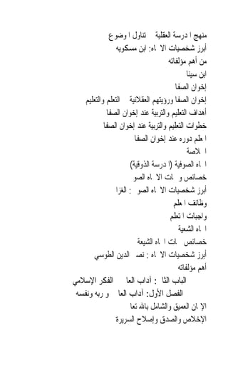 ‫ﻣﻨﻬﺞ ﺍﳌﺪﺭﺳﺔ ﺍﻟﻌﻘﻠﻴﺔ ﰲ ﺗﻨﺎﻭﻝ ﺍﳌﻮﺿﻮﻉ‬
                ‫ﺃﺑﺮﺯ ﺷﺨﺼﻴﺎﺕ ﺍﻻﲡﺎﻩ: ﺍﺑﻦ ﻣﺴﻜﻮﻳﻪ‬
                                    ‫ﻣﻦ ﺃﻫﻢ ﻣﺆﻟﻔﺎﺗﻪ‬
                                            ‫ﺍﺑﻦ ﺳﻴﻨﺎ‬
                                       ‫ﺇﺧﻮﺍﻥ ﺍﻟﺼﻔﺎ‬
   ‫ﺇﺧﻮﺍﻥ ﺍﻟﺼﻔﺎ ﻭﺭﺅﻳﺘﻬﻢ ﺍﻟﻌﻘﻼﻧﻴﺔ ﰲ ﺍﻟﺘﻌﻠﻢ ﻭﺍﻟﺘﻌﻠﻴﻢ‬
            ‫ﺃﻫﺪﺍﻑ ﺍﻟﺘﻌﻠﻴﻢ ﻭﺍﻟﺘﺮﺑﻴﺔ ﻋﻨﺪ ﺇﺧﻮﺍﻥ ﺍﻟﺼﻔﺎ‬
           ‫ﺧﻄﻮﺍﺕ ﺍﻟﺘﻌﻠﻴﻢ ﻭﺍﻟﺘﺮﺑﻴﺔ ﻋﻨﺪ ﺇﺧﻮﺍﻥ ﺍﻟﺼﻔﺎ‬
                       ‫ﺍﳌﻌﻠﻢ ﺩﻭﺭﻩ ﻋﻨﺪ ﺇﺧﻮﺍﻥ ﺍﻟﺼﻔﺎ‬
                                            ‫ﺍﳋﻼﺻﺔ‬
                     ‫ﺍﲡﺎﻩ ﺍﻟﺼﻮﻓﻴﺔ )ﺍﳌﺪﺭﺳﺔ ﺍﻟﺬﻭﻗﻴﺔ(‬
                     ‫ﺧﺼﺎﺋﺺ ﻭﲰﺎﺕ ﺍﻻﲡﺎﻩ ﺍﻟﺼﻮﰲ‬
              ‫ﺃﺑﺮﺯ ﺷﺨﺼﻴﺎﺕ ﺍﻻﲡﺎﻩ ﺍﻟﺼﻮﰲ: ﺍﻟﻐﺰﺍﱄ‬
                                      ‫ﻭﻇﺎﺋﻒ ﺍﳌﻌﻠﻢ‬
                                     ‫ﻭﺍﺟﺒﺎﺕ ﺍﳌﺘﻌﻠﻢ‬
                                        ‫ﺍﲡﺎﻩ ﺍﻟﺸﻌﻴﺔ‬
                        ‫ﺧﺼﺎﺋﺺ ﲰﺎﺕ ﺍﲡﺎﻩ ﺍﻟﺸﻴﻌﺔ‬
       ‫ﺃﺑﺮﺯ ﺷﺨﺼﻴﺎﺕ ﺍﻻﲡﺎﻩ : ﻧﺼﲑ ﺍﻟﺪﻳﻦ ﺍﻟﻄﻮﺳﻲ‬
                                        ‫ﺃﻫﻢ ﻣﺆﻟﻔﺎﺗﻪ‬
‫ﺍﻟﺒﺎﺏ ﺍﻟﺜﺎﱐ: ﺁﺩﺍﺏ ﺍﻟﻌﺎﱂ ﰲ ﺍﻟﻔﻜﺮ ﺍﻹﺳﻼﻣﻲ‬
 ‫ﺍﻟﻔﺼﻞ ﺍﻷﻭﻝ: ﺁﺩﺍﺏ ﺍﻟﻌﺎﱂ ﳓﻮ ﺭﺑﻪ ﻭﻧﻔﺴﻪ‬
                    ‫ﺍﻹﳝﺎﻥ ﺍﻟﻌﻤﻴﻖ ﻭﺍﻟﺸﺎﻣﻞ ﺑﺎﷲ ﺗﻌﺎﱃ‬
                ‫ﺍﻹﺧﻼﺹ ﻭﺍﻟﺼﺪﻕ ﻭﺇﺻﻼﺡ ﺍﻟﺴﺮﻳﺮﺓ‬
 