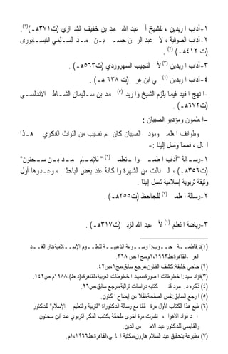 ‫١-ﺁﺩﺍﺏ ﺍﳌﺮﻳﺪﻳﻦ ، ﻟﻠﺸﻴﺦ ﺃﰊ ﻋﺒﺪ ﺍﷲ ﳏﻤﺪ ﺑﻦ ﺧﻔﻴﻒ ﺍﻟﺸﲑﺍﺯﻱ )ﺕ١٧٣ﻫـ()١(.‬
‫٢-ﺁﺩﺍﺏ ﺍﻟﺼﻮﻓﻴﺔ ، ﻷﰊ ﻋﺒﺪ ﺍﻟﺮﲪﻦ ﺣﺴـﲔ ﺑـﻦ ﳏﻤـﺪ ﺍﻟﺴـﻠﻤﻲ ﺍﻟﻨﻴﺴـﺎﺑﻮﺭﻯ‬
                                                ‫)ﺕ ٢١٤ﻫـ( )٢( .‬
                     ‫٣-ﺁﺩﺍﺏ ﺍﳌﺮﻳﺪﻳﻦ )٣( ﻷﰊ ﺍﻟﻨﺠﻴﺐ ﺍﻟﺴﻬﺮﻭﺭﺩﻱ )ﺕ٣٦٥ﻫـ( .‬
                               ‫٤-ﺁﺩﺍﺏ ﺍﳌﺮﻳﺪﻳﻦ )٤( ﶈﻲ ﺍﺑﻦ ﻋﺮﰊ )ﺕ ٨٣٦ ﻫـ( .‬
‫-ﺍﳌﻨﻬﺞ ﺍﳌﻔﻴﺪ ﻓﻴﻤﺎ ﻳﻠﺰﻡ ﺍﻟﺸﻴﺦ ﻭﺍﳌﺮﻳﺪ )٥( ﶈﻤﺪ ﺑﻦ ﺳـﻠﻴﻤﺎﻥ ﺍﻟﺸـﺎﻃﱯ ﺍﻷﻧﺪﻟﺴـﻲ‬
                                                        ‫)ﺕ٢٧٦ﻫـ( .‬
                                                         ‫-ﺍﳌﻌﻠﻤﻮﻥ ﻭﻣﺆﺩﺑﻮ ﺍﻟﺼﺒﻴﺎﻥ :‬
‫ﻭﻃﻮﺍﺋﻒ ﺍﳌﻌﻠﻤﲔ ﻭﻣﺆﺩﰊ ﺍﻟﺼﺒﻴﺎﻥ ﻛﺎﻥ ﳍﻢ ﻧﺼﻴﺐ ﻣﻦ ﺍﻟﺘﺮﺍﺙ ﺍﻟﻔﻜﺮﻱ ﰲ ﻫـﺬﺍ‬
                                             ‫ﺍ‪‬ﺎﻝ ، ﻓﻤﻤﺎ ﻭﺻﻞ ﺇﻟﻴﻨﺎ :-‬
‫١-ﺭﺳ ـﺎﻟﺔ ﺁﺩﺍﺏ ﺍﳌﻌﻠﻤ ـﲔ ﻭﺍﳌ ـﺘﻌﻠﻤﲔ )٦(  ﻟﻺﻣ ـﺎﻡ ﳏﻤ ـﺪ ﺑ ـﻦ ﺳ ـﺤﻨﻮﻥ‬
      ‫ـ ـ ـ‬            ‫ـ‬                ‫ـ‬        ‫ـ‬               ‫ـ‬
‫)ﺕ٦٥٣ﻫـ( ، ﺍﻟﱵ ﻧﺎﻟﺖ ﻣﻦ ﺍﻟﺸﻬﺮﺓ ﻭﺍﳌﻜﺎﻧﺔ ﻋﻨﺪ ﺑﻌﺾ ﺍﻟﺒﺎﺣﺜﲔ ، ﻭﻋـﺪﻭﻫﺎ ﺃﻭﻝ‬
                                           ‫ﻭﺛﻴﻘﺔ ﺗﺮﺑﻮﻳﺔ ﺇﺳﻼﻣﻴﺔ ﺗﺼﻞ ﺇﻟﻴﻨﺎ .‬
                                      ‫٢-ﺭﺳﺎﻟﺔ ﺍﳌﻌﻠﻤﲔ )٧( ﻟﻠﺠﺎﺣﻆ )ﺕ٥٥٢ﻫـ( .‬


                             ‫٣-ﺭﻳﺎﺿﺔ ﺍﳌﺘﻌﻠﻢ )١( ﻷﰊ ﻋﺒﺪ ﺍﷲ ﺍﻟﺰﺑﲑ )ﺕ٧١٣ﻫـ( .‬

   ‫)١(ﺩ.ﻓﺎﻃﻤــﺔ ﳏﺠــﻮﺏ:ﺍﳌﻮﺳــﻮﻋﺔ ﺍﻟﺬﻫﺒﻴــﺔ ﻟﻠﻌﻠــﻮﻡ ﺍﻹﺳــﻼﻣﻴﺔ،ﺩﺍﺭ ﺍﻟﻐــﺪ‬
                                             ‫ﺍﻟﻌﺮﰊ،ﺍﻟﻘﺎﻫﺮﺓ،ﻁ٣٩٩١،١ﻡ،ﻣﺞ١،ﺹ ٨٦٣.‬
                                   ‫)٢( ﺣﺎﺟﻲ ﺧﻠﻴﻔﺔ:ﻛﺸﻒ ﺍﻟﻈﻨﻮﻥ،ﻣﺮﺟﻊ ﺳﺎﺑﻖ،ﻣﺞ١،ﺹ٢٤.‬
    ‫)٣(ﻓﺆﺍﺩ ﺳﻴﺪ:ﺍﳌﺨﻄﻮﻃﺎﺕ ﺍﳌﺼﻮﺭﺓ،ﻣﻌﻬﺪ ﺍﳌﺨﻄﻮﻃﺎﺕ ﺍﻟﻌﺮﺑﻴﺔ،ﺍﻟﻘﺎﻫﺮﺓ،)ﺩ.ﻁ(،٨٨٩١ﻡ،ﺹ٢٤١.‬
                          ‫)٤( ﺫﻛﺮﻩ ﺩ.ﳏﻤﻮﺩ ﻗﻨﱪ ﰲ ﻛﺘﺎﺑﻪ ﺩﺭﺍﺳﺎﺕ ﺗﺮﺍﺛﻴﺔ،ﻣﺮﺟﻊ ﺳﺎﺑﻖ،ﺹ٦٢.‬
                                      ‫)٥( ﺍﳌﺮﺟﻊ ﺍﻟﺴﺎﺑﻖ:ﻧﻔﺲ ﺍﻟﺼﻔﺤﺔ،ﻧﻘﻼ ﻋﻦ ﺇﻳﻀﺎﺡ ﺍﳌﻜﻨﻮﻥ.‬
                                                          ‫ﹰ‬
    ‫)٦( ﻃﺒﻊ ﻫﺬﺍ ﺍﻟﻜﺘﺎﺏ ﻷﻭﻝ ﻣﺮﺓ ﳏﻘﻘﺎ ﻣﻊ ﺭﺳﺎﻟﺔ ﺍﻟﺪﻛﺘﻮﺭﺍﺓ ﺍﻟﺘﺮﺑﻴﺔ ﻭﺍﻟﺘﻌﻠﻴﻢ ﰲ ﺍﻹﺳﻼﻡ ﻟﻠﺪﻛﺘﻮﺭ‬
                                                           ‫ﹰ‬
       ‫ﺃﲪﺪ ﻓﺆﺍﺩ ﺍﻷﻫﻮﺍﱐ،ﰒ ﻧﺸﺮﺕ ﻣﺮﺓ ﺃﺧﺮﻯ ﻣﻠﺤﻘﺔ ﺑﻜﺘﺎﺏ ﺍﻟﻔﻜﺮ ﺍﻟﺘﺮﺑﻮﻱ ﻋﻨﺪ ﺍﺑﻦ ﺳﺤﻨﻮﻥ‬
                                                  ‫ﻭﺍﻟﻘﺎﺑﺴﻲ ﻟﻠﺪﻛﺘﻮﺭ ﻋﺒﺪ ﺍﻷﻣﲑ ﴰﺲ ﺍﻟﺪﻳﻦ.‬
                   ‫)٧( ﻣﻄﺒﻮﻋﺔ ﺑﺘﺤﻘﻴﻖ ﻋﺒﺪ ﺍﻟﺴﻼﻡ ﻫﺎﺭﻭﻥ،ﻣﻜﺘﺒﺔ ﺍﳋﺎﳒﻲ،ﺍﻟﻘﺎﻫﺮﺓ،ﻁ٦٦٩١،١ﻡ.‬
 