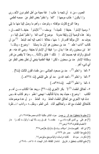 ‫ﺍﻟﻌﻤﻮﻡ ، ﻣﻦ ﻏﲑ ﺃﻥ ﺗﺘﺠﻪ ﺑﺎﳋﻄﺎﺏ ﺇﱃ ﻓﺌﺔ ﻣﻌﻴﻨﺔ ﻣﻦ ﺃﻫﻞ ﺍﻟﻌﻠﻢ ﺩﻭﻥ ﺍﻷﺧـﺮﻯ‬
‫ﻭﺇﳕﺎ ﻳﻜﻮﻥ ﺍﳋﻄﺎﺏ ﻣﻮﺟﻬﺎ ﺇﱃ ﺍﻟﻌﺎﱂ ﻭﺍﳌﺘﻌﻠﻢ ﺑﻐﺾ ﺍﻟﻨﻈﺮ ﻋﻦ ﲣﺼﺼﻪ ﺍﻟﻌﻠﻤﻲ‬
                                            ‫ﹰ‬
‫ﻭﻫﺬﺍ ﺍﻟﻨﻮﻉ ﻛﺜﺮﺕ ﻣﺆﻟﻔﺎﺗﻪ ، ﻭﺗﻨﻮﻋﺖ ، ﻭﺃﻫﻢ ﻣﺎ ﻭﺻﻞ ﺇﻟﻴﻨﺎ ﻣﻨﻬﺎ ﻣﺎ ﻳﻠﻲ‬
‫١-ﻭﺻﻴﺔ ﺍﻹﻣﺎﻡ ﺃﰊ ﺣﻨﻴﻔﺔ ﺇﱃ ﺗﻠﻤﻴﺬﻩ ﺃﰊ ﻳﻮﺳﻒ ، )١( ﻟﻺﻣﺎﻡ ﺃﰊ ﺣﻨﻴﻔـﺔ ﺍﻟﻨﻌﻤـﺎﻥ ،‬
‫ﻭﺗﻌﺘﱪ ﻫﺬﻩ ﺍﻟﻮﺻﻴﺔ ﺃﻭﻝ ﻭﺛﻴﻘﺔ ﻣﺪﻭﻧﺔ ﰲ ﻣﻮﺿﻮﻉ ﺃﺩﺏ ﺍﻟﻌﺎﱂ ﻭﺍﳌﺘﻌﻠﻢ ﺗﺼﻞ ﺇﻟﻴﻨﺎ ، ﻭﱂ‬
‫ﻳﻌﺮﻑ ﺣﱴ ﺍﻵﻥ ﻣﺆﱠﻔﺎ ﺃﻗﺪﻡ ﺗﺎﺭﳜﺎ ﻣﻨﻬﺎ ، ﺧﻼﻓﺎ ﳌﺎ ﺫﻫﺐ ﺇﻟﻴﻪ ﺃﺣﺪ ﺍﻟﺒﺎﺣﺜﲔ )٢( ﻣﻦ ﺃﻥ‬
                                   ‫ﹰ‬                     ‫ﻟﹰ‬
‫ﻛﺘﺎﺏ ﺁﺩﺍﺏ ﺍﳌﻌﻠﻤﲔ ﶈﻤﺪ ﺑﻦ ﺳﺤﻨﻮﻥ ﻫﻮ ﺃﻭﻝ ﻣﺎ ﻭﺻﻠﻨﺎ ﰲ ﺍﳌﻮﺿﻮﻉ ، ﻭﺑﺎﻟﺘـﺎﱄ‬
‫ﺍﻋﺘﱪ ﺍﺑﻦ ﺳﺤﻨﻮﻥ ﺭﺍﺋﺪ ﻫﺬﺍ ﺍﳌﻴﺪﺍﻥ ، ﻭﺍﳊﻘﻴﻘﺔ ﺃﻥ ﺍﻹﻣﺎﻡ ﺃﺑﺎ ﺣﻨﻴﻔﺔ –ﺭﺿﻲ ﺍﷲ ﻋﻨﻪ- ﻫﻮ‬
‫ﺍﻟﺴﺎﺑﻖ ﻭﺍﻟﺮﺍﺋﺪ ﻓﻴﻪ ﺣﺴﺒﻤﺎ ﺗﺸﲑ ﺇﱃ ﺫﻟﻚ ﺍﳊﻘﺎﺋﻖ ﻭﺍﻷﺩﻟﺔ…، ﻭﻫﺬﺍ ﻻ ﻳﻨﻘﺺ ﻣﻦ ﻗﺪﺭ‬
‫ﻭﻣﻜﺎﻧﺔ ﺍﻹﻣﺎﻡ ﳏﻤﺪ ﺑﻦ ﺳﺤﻨﻮﻥ ، ﻟﻜﻦ ﺍﳊﻘﻴﻘﺔ ﺍﻟﻌﻠﻤﻴﺔ ﻳﻨﺒﻐﻲ ﺃﻥ ‪‬ﺗﻌﻠﹶﻦ ﺑﻐﺾ ﺍﻟﻨﻈﺮ ﻋﻦ‬
                  ‫‪‬‬
                                                               ‫ﺃﻱ ﺷﻲﺀ ﺁﺧﺮ .‬
   ‫٢-ﺍﻟﻌﺎﱂ ﻭﺍﳌﺘﻌﻠﻢ )٣( ، ﶈﻤﺪ ﺑﻦ ﻣﺴﻌﻮﺩ ﺍﻟﻌﻴﺎﺷﻲ ، ﻣﻦ ﻋﻠﻤﺎﺀ ﺍﻟﻘﺮﻥ ﺍﻟﺜﺎﻟﺚ )ﺕ؟( .‬
            ‫٣-ﺍﻟﻌﺎﱂ ﻭﺍﳌﺘﻌﻠﻢ )٤( ، ﻟﻌﺒﺪ ﺍﷲ ﺑﻦ ﳏﻤﺪ ﺃﺑﻮ ﻋﻠﻲ ﺍﻟﺒﻠﺨﻲ )ﺕ ٤٩٢ﻫـ(.‬
                                           ‫٤-ﺍﻟﻌﺎﱂ ﻭﺍﳌﺘﻌﻠﻢ )٥( ﻟﻠﺒﺴﱵ )ﺕ٤٥٣ﻫـ(‬
‫٥- ﺃﺧﻼﻕ ﺍﻟﻌﻠﻤﺎﺀ )٦( ﻷﰊ ﺑﻜﺮ ﺍﻵﺟﺮﻱ )ﺕ٠٦٣( ، ﻭﻳﻌﺪ ﻫﺬﺍ ﺍﻟﻜﺘﺎﺏ ﻣـﻦ ﺃﻫـﻢ‬
‫ﺍﻟﻜﺘﺐ ﰲ ﺍﳌﻮﺿﻮﻉ ، ﺣﻴﺚ ﻳﻌﺪ ﺑﺪﺍﻳﺔ ﻟﻠﺘﺄﻟﻴﻒ ﺍﳌﻨﻬﺠﻲ ﺍﳌﻨﻈﻢ ، ﻭﻫﻮ ﻛﺘﺎﺏ ﻧﻔـﻴﺲ‬
‫ﲢﺪﺙ ﻓﻴﻪ ﺍﻵﺟﺮﻱ ﻋﻦ ﺃﺧﻼﻕ ﺍﻟﻌﻠﻤﺎﺀ ﺍﻟﻌﺎﻣﻠﲔ ﻭﻏﲑ ﺍﻟﻌﺎﻣﻠﲔ ، ﻭﴰﻞ ﻋﺪﺓ ﻣﻮﺿﻮﻋﺎﺕ‬
‫ﻛﺄﺧﻼﻕ ﺍﻟﻌﻠﻤﺎﺀ ﻣﻊ ﺍﷲ ، ﻭﺃﺧﻼﻗﻬﻢ ﺃﺛﻨﺎﺀ ﳎﺎﻟﺲ ﺍﻟﻌﻠﻢ ، ﻭﻃﻠﺒـﻪ ، ﻭﺁﺩﺍﺏ ﺍﳌﻨـﺎﻇﺮﺓ‬


          ‫)١( ﻣﻄﺒﻮﻋﺔ ﺑﺘﺤﻘﻴﻖ/ ﻋﺒﺪ ﺍﻟﺮﲪﻦ ﺣﺴﻦ ﳏﻤﻮﺩ، ﺍﻟﻨﺎﺷﺮ ﻣﻜﺘﺒﺔ ﺍﻵﺩﺍﺏ،ﻣﺼﺮ،ﻁ٥٨٩١،١ﻡ.‬
‫)٢( ﻫﻮ ﻋﻠﻲ ﳏﻲ ﺍﻟﺪﻳﻦ ﺍﻟﻘﺮﻩ ﺩﺍﻏـﻲ ، ﰲ ﻣﻘﺪﻣـﺔ ﲢﻘﻴـﻖ ﺭﺳـﺎﻟﺔ ﺃﻳﻬـﺎ ﻭﺍﻟﻮﻟـﺪ ﻟﻠﻐـﺰﺍﱄ ،ﺩﺍﺭ‬
                                                     ‫ﺍﻻﻋﺘﺼﺎﻡ،ﺍﻟﻘﺎﻫﺮﺓ،٣٨٩١ﻡ،ﺹ١٣.‬
                            ‫)٣( ﺍﺑﻦ ﺍﻟﻨﺪﱘ:ﺍﻟﻔﻬﺮﺳﺖ،ﺩﺍﺭ ﺍﳌﻌﺮﻓﺔ،ﺑﲑﻭﺕ،)ﺩ.ﺕ(،)ﺩ.ﻁ(،ﺹ٨٢٢.‬
                                                ‫)٤( ﻃﺒﻊ ﻫﺬﺍ ﺍﻟﻜﺘﺎﺏ ﰲ ﻣﺼﺮ ﻋﺎﻡ ٩٣٩١ﻡ.‬
                            ‫)٥( ﺫﻛﺮﻩ ﺩ.ﳏﻤﻮﺩ ﻗﻨﱪ ﰲ ﻛﺘﺎﺑﻪ ﺩﺭﺍﺳﺎﺕ ﺗﺮﺍﺛﻴﺔ،ﻣﺮﺟﻊ ﺳﺎﺑﻖ،ﺹ٧١.‬
          ‫)٦( ﻃﺒﻊ ﺍﻟﻜﺘﺎﺏ ﺑﺘﺤﻘﻴﻖ ﺩ. ﻓﺎﺭﻭﻕ ﲪﺎﺩﺓ،ﺩﺍﺭ ﺍﻟﺜﻘﺎﻓﺔ، ﺍﻟﺪﺍﺭ ﺍﻟﺒﻴﻀﺎﺀ ٤٠٤١ﻫـ-٤٨٩١ﻡ.‬
 