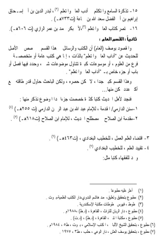 ‫٥١- ﺗﺬﻛﺮﺓ ﺍﻟﺴﺎﻣﻊ ﻭﺍﳌﺘﻜﻠﻢ ﰲ ﺃﺩﺏ ﺍﻟﻌﺎﱂ ﻭﺍﳌﺘﻌﻠﻢ )٢( ، ﻟﺒﺪﺭ ﺍﻟﺪﻳﻦ ﺑﻦ ﺃﰊ ﺇﺳـﺤﺎﻕ‬
                       ‫ﺇﺑﺮﺍﻫﻴﻢ ﺑﻦ ﺃﰊ ﺍﻟﻔﻀﻞ ﺳﻌﺪ ﺍﷲ ﺑﻦ ﲨﺎﻋﺔ )ﺕ٣٣٧ﻫـ( .‬
‫٦١- ﳐﺘﺼﺮ ﻛﺘﺎﺏ ﺍﻟﻌﺎﱂ ﻭﺍﳌﺘﻌﻠﻢ )٣(،ﻷﰊ ﺑﻜﺮ ﳏﻤﺪ ﺑﻦ ﻋﻤﺮ ﺍﻟﺮﺍﺯﻱ )ﺕ ٦٠٦ﻫـ(.‬
                                                        ‫מ:‬     ‫מא‬      ‫:א‬
‫ﻭﺍﳌﻘﺼﻮﺩ ﺑﻮﺻﻒ )ﺍﻟﻌﺎﻡ( ﺃﻥ ﺍﻟﻜﺘﺐ ﻭﺍﻟﺮﺳﺎﺋﻞ ﰲ ﻫﺬﺍ ﺍﻟﻘﺴﻢ ﱂ ﲣﺼﺺ ﰲ ﺍﻷﺻﻞ‬
‫ﻟﻠﺤﺪﻳﺚ ﻋﻦ ﺁﺩﺍﺏ ﺍﻟﻌﺎﱂ ﻭﺍﳌﺘﻌﻠﻢ ﺑﺎﻟﺬﺍﺕ ، ﺇﳕﺎ ﻫﻲ ﻛﺘﺐ ﻋﺎﻣﺔ ﺃﻭ ﻣﺘﺨﺼﺼـﺔ ﰲ‬
‫ﻓﺮﻉ ﻣﻦ ﺍﻟﻌﻠﻮﻡ ، ﺃﻭ ﻣﻮﺳﻮﻋﺎﺕ ﻛﺒﲑﺓ ﺗﺘﻨﺎﻭﻝ ﻣﻮﺿﻮﻋﺎﺕ ﺷﱴ ، ﻭ ‪ ‬ﺩ ﻓﻴﻬﺎ ﻓﺼﻞ ﺃﻭ‬
             ‫ﺣﺪ‬
                              ‫ﺑﺎﺏ ﺃﻭ ﺟﺰﺀ ﺧﺎﺹ ﺑـ ﺁﺩﺍﺏ ﺍﻟﻌﺎﱂ ﻭﺍﳌﺘﻌﻠﻢ .‬
‫ﻭﻫﺬﺍ ﺍﻟﻘﺴﻢ ﻛﺒﲑ ﺟﺪﹰﺍ ، ﻻ ﳝﻜﻦ ﺣﺼﺮﻩ ، ﻭﻟﻜﻦ ﺍﻟﺒﺎﺣﺚ ﺣﺎﻭﻝ ﻗﺪﺭ ﻃﺎﻗﺘﻪ ﲨﻊ‬
                                                ‫ﺃﻛﱪ ﻋﺪﺩ ﳑﻜﻦ ﻣﻨﻬﺎ…‬
        ‫ﻓﻨﺠﺪ ﻷﻫﻞ ﺍﳊﺪﻳﺚ ﻛﺘﺒﺎ ﻛﺜﲑﺓ ﺧﺼﺼﺖ ﺟﺰﺀﹰﺍ ﳍﺪﺍ ﺍﳌﻮﺿﻮﻉ ﻧﺬﻛﺮ ﻣﻨﻬﺎ :‬
                                               ‫ﹰ‬
‫)٤(‬
      ‫١-ﺳﻨﻦ ﺍﻟﺪﺍﺭﻣﻲ/ ﺍﳌﻘﺪﻣﺔ ، ﻟﻺﻣﺎﻡ ﻋﺒﺪ ﺍﷲ ﺑﻦ ﻋﺒﺪ ﺍﻟﺮﲪﻦ ﺍﻟﺪﺍﺭﻣﻲ )ﺕ ٥٥٢ﻫـ(‬
 ‫٢-ﻣﻘﺪﻣﺔ ﺍﺑﻦ ﺍﻟﺼﻼﺡ ﰲ ﻣﺼﻄﻠﺢ ﺍﳊﺪﻳﺚ ، ﻟﻺﻣﺎﻡ ﺍﺑﻦ ﺍﻟﺼﻼﺡ )ﺕ٨١٦ﻫـ( )٥( .‬


                        ‫٣- ﺍﻗﺘﻀﺎﺀ ﺍﻟﻌﻠﻢ ﺍﻟﻌﻤﻞ ، ﻟﻠﺨﻄﻴﺐ ﺍﻟﺒﻐﺪﺍﺩﻱ ، )ﺕ٣٦٤ﻫـ( )٦( .‬
                                                ‫٤- ﺗﻘﻴﻴﺪ ﺍﻟﻌﻠﻢ ، ﻟﻠﺨﻄﻴﺐ ﺍﻟﺒﻐﺪﺍﺩﻱ )٧( .‬
                                                          ‫ﻭﳒﺪ ﻟﻠﻔﻘﻬﺎﺀ ﻛﺘﺒﺎ ﻣﺜﻞ:‬
                                                               ‫ﹰ‬




                                                                  ‫)١( ﱂ ﺃﻋﺜﺮ ﻋﻠﻴﻪ ﻣﻄﺒﻮﻋﺎ .‬
                                                                    ‫ﹰ‬
                       ‫)٢( ﻣﻄﺒﻮﻉ ﺑﺘﺤﻘﻴﻖ ﻭﺗﻌﻠﻴﻖ،ﳏﻤﺪ ﻫﺎﺷﻢ ﺍﻟﻨﺪﻭﻱ،ﺩﺍﺭ ﺍﻟﻜﺘﺐ ﺍﻟﻌﻠﻤﻴﺔ،ﺑﲑﻭﺕ .‬
                                            ‫)٣( ﳐﻄﻮﻁ ، ﻓﻬﺮﺱ ﳐﻄﻮﻃﺎﺕ ﻣﻜﺘﺒﺔ ﺍﻹﺳﻜﻨﺪﺭﻳﺔ .‬
                                  ‫)٤( ﻣﻄﺒﻮﻉ ، ﺩﺍﺭ ﺍﻟﺮﻳﺎﻥ ﻟﻠﺘﺮﺍﺙ ، ﺍﻟﻘﺎﻫﺮﺓ ، )ﺩ.ﻁ( ،٨٨٩١ﻡ .‬
                                       ‫)٥( ﻣﻄﺒﻮﻉ ، ﻣﻜﺘﺒﺔ ﺍﳌﺘﻨﱯ ، ﺍﻟﻘﺎﻫﺮﺓ ، )ﺩ.ﻁ( ، )ﺩ.ﺕ( .‬
                        ‫)٦( ﻣﻄﺒﻮﻉ ، ﺑﺘﺤﻘﻴﻖ ﺍﻟﺸﻴﺦ ﺍﻷﻟﺒﺎﱐ ، ﺍﳌﻜﺘﺐ ﺍﻹﺳﻼﻣﻲ ، ﺑﲑﻭﺕ ، ﻁ٥ ، ٤٨٩١ﻡ .‬
                               ‫)٧( ﻣﻄﺒﻮﻉ ، ﺑﺘﺤﻘﻴﻖ ﻳﻮﺳﻒ ﺍﻟﻌﺶ ، ﺩﺍﺭ ﺍﻟﻮﻋﻲ ، ﺣﻠﺐ ، ﻁ٣ ، ٥٧٩١ .‬
 