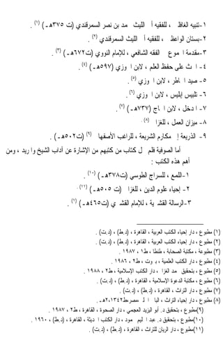 ‫١-ﺗﻨﺒﻴﻪ ﺍﻟﻐﺎﻓﻠﲔ ، ﻟﻠﻔﻘﻴﻪ ﺃﰊ ﺍﻟﻠﻴﺚ ﳏﻤﺪ ﺑﻦ ﻧﺼﺮ ﺍﻟﺴﻤﺮﻗﻨﺪﻱ )ﺕ ٥٧٣ﻫـ( )١( .‬
                                        ‫٢-ﺑﺴﺘﺎﻥ ﺍﻟﻮﺍﻋﻈﲔ ، ﻟﻠﻔﻘﻴﻪ ﺃﰊ ﺍﻟﻠﻴﺚ ﺍﻟﺴﻤﺮﻗﻨﺪﻱ )٢( .‬
                   ‫٣-ﻣﻘﺪﻣﺔ ﺍ‪‬ﻤﻮﻉ ﰲ ﺍﻟﻔﻘﻪ ﺍﻟﺸﺎﻓﻌﻲ ، ﻟﻺﻣﺎﻡ ﺍﻟﻨﻮﻭﻱ )ﺕ٢٧٦ﻫـ( )٣( .‬
                                ‫٤- ﺍﳊﺚ ﻋﻠﻰ ﺣﻔﻆ ﺍﻟﻌﻠﻢ ، ﻻﺑﻦ ﺍﳉﻮﺯﻱ )٧٩٥ﻫـ( )٤( .‬
                                                        ‫٥- ﺻﻴﺪ ﺍﳋﺎﻃﺮ ، ﻻﺑﻦ ﺍﳉﻮﺯﻱ )٥( .‬
                                                       ‫٦- ﺗﻠﺒﻴﺲ ﺇﺑﻠﻴﺲ ، ﻻﺑﻦ ﺍﳉﻮﺯﻱ )٦( .‬
                                                   ‫٧- ﺍﳌﺪﺧﻞ ، ﻻﺑﻦ ﺍﳊﺎﺝ )٧٣٧ﻫـ( )٧( .‬
                                                               ‫)٨( .‬
                                                                       ‫٨- ﻣﻴﺰﺍﻥ ﺍﻟﻌﻤﻞ ، ﻟﻠﻐﺰﺍﱄ‬
                  ‫٩- ﺍﻟﺬﺭﻳﻌﺔ ﺇﱃ ﻣﻜﺎﺭﻡ ﺍﻟﺸﺮﻳﻌﺔ ، ﻟﻠﺮﺍﻏﺐ ﺍﻷﺻﻔﻬﺎﱐ )٩( )ﺕ٢٠٥ﻫـ( .‬
‫ﺃﻣﺎ ﺍﻟﺼﻮﻓﻴﺔ ﻓﻠﻢ ﳜﻞ ﻛﺘﺎﺏ ﻣﻦ ﻛﺘﺒﻬﻢ ﻣﻦ ﺍﻹﺷﺎﺭﺓ ﻋﻦ ﺁﺩﺍﺏ ﺍﻟﺸﻴﺦ ﻭﺍﳌﺮﻳﺪ ، ﻭﻣﻦ‬
                                                       ‫ﺃﻫﻢ ﻫﺬﻩ ﺍﻟﻜﺘﺐ :‬
                                  ‫١-ﺍﻟﻠﻤﻊ ، ﻟﻠﺴﺮﺍﺝ ﺍﻟﻄﻮﺳﻲ )ﺕ٨٧٣ﻫـ( )٠١( .‬
                               ‫)١١( .‬
                                        ‫٢- ﺇﺣﻴﺎﺀ ﻋﻠﻮﻡ ﺍﻟﺪﻳﻦ ، ﻟﻠﻐﺰﺍﱄ )ﺕ ٥٠٥ﻫـ(‬
                          ‫٣-ﺍﻟﺮﺳﺎﻟﺔ ﺍﻟﻘﺸﲑﻳﺔ ، ﻟﻺﻣﺎﻡ ﺍﻟﻘﺸﲑﻱ )ﺕ٥٦٤ﻫـ( )١( .‬


                                        ‫)١( ﻣﻄﺒﻮﻉ ، ﺩﺍﺭ ﺇﺣﻴﺎﺀ ﺍﻟﻜﺘﺐ ﺍﻟﻌﺮﺑﻴﺔ ، ﺍﻟﻘﺎﻫﺮﺓ ، )ﺩ.ﻁ( ، )ﺩ.ﺕ( .‬
                                        ‫)٢( ﻣﻄﺒﻮﻉ ، ﺩﺍﺭ ﺇﺣﻴﺎﺀ ﺍﻟﻜﺘﺐ ﺍﻟﻌﺮﺑﻴﺔ ، ﺍﻟﻘﺎﻫﺮﺓ ، )ﺩ.ﻁ( ، )ﺩ.ﺕ( .‬
                                                    ‫)٣( ﻣﻄﺒﻮﻋﺔ ، ﻣﻜﺘﺒﺔ ﺍﻟﺼﺤﺎﺑﺔ ، ﻃﻨﻄﺎ ، ﻁ١ ، ٧٨٩١ .‬
                                               ‫)٤( ﻣﻄﺒﻮﻉ ، ﺩﺍﺭ ﺍﻟﻜﺘﺐ ﺍﻟﻌﻠﻤﻴﺔ ، ﺑﲑﻭﺕ ، ﻁ٢ ، ٦٨٩١ .‬
                                  ‫)٥( ﻣﻄﺒﻮﻉ ، ﺑﺘﺤﻘﻴﻖ ﳏﻤﺪ ﺍﻟﻐﺰﺍﱄ، ﺩﺍﺭ ﺍﻟﻜﺘﺐ ﺍﻹﺳﻼﻣﻴﺔ ، ﻁ٢ ، ٨٨٩١ .‬
                                         ‫)٦( ﻣﻄﺒﻮﻉ ، ﻣﻜﺘﺒﺔ ﺍﻟﺪﻋﻮﺓ ﺍﻹﺳﻼﻣﻴﺔ ، ﺍﻟﻘﺎﻫﺮﺓ ، )ﺩ.ﻁ( ، )ﺩ.ﺕ( .‬
                                                    ‫)٧( ﻣﻄﺒﻮﻉ ، ﺩﺍﺭ ﺍﻟﺘﺮﺍﺙ ، ﺍﻟﻘﺎﻫﺮﺓ ، )ﺩ.ﻁ( ، )ﺩ.ﺕ( .‬
                                         ‫)٨( ﻣﻄﺒﻮﻉ ، ﺩﺍﺭ ﺇﺣﻴﺎﺀ ﺍﻟﺘﺮﺍﺙ ، ﺍﻟﺒﺎﰊ ﺍﳊﻠﱯ،ﻣﺼﺮ،ﻁ٢٤٣١،٢ﻫـ.‬
                ‫)٩(ﻣﻄﺒﻮﻉ ، ﺑﺘﺤﻘﻴﻖ ﺩ. ﺃﺑﻮ ﺍﻟﻴﺰﻳﺪ ﺍﻟﻌﺠﻤﻲ ، ﺩﺍﺭ ﺍﻟﺼﺤﻮﺓ ، ﺍﻟﻘﺎﻫﺮﺓ ، ﻁ٢ ، ٧٨٩١ .‬
         ‫)٠١(ﻣﻄﺒﻮﻉ ، ﺑﺘﺤﻘﻴﻖ ﺩ. ﻋﺒﺪ ﺍﳊﻠﻴﻢ ﳏﻤﻮﺩ ، ﺩﺍﺭ ﺍﻟﻜﺘﺐ ﺍﳊﺪﻳﺜﺔ ، ﺍﻟﻘﺎﻫﺮﺓ ، )ﺩ.ﻁ( ، ٠٦٩١ .‬
                                     ‫)١١(ﻣﻄﺒﻮﻉ ، ﺩﺍﺭ ﺍﻟﺮﻳﺎﻥ ﻟﻠﺘﺮﺍﺙ ، ﺍﻟﻘﺎﻫﺮﺓ ، )ﺩ.ﻁ( ، )ﺩ.ﺕ( .‬
 