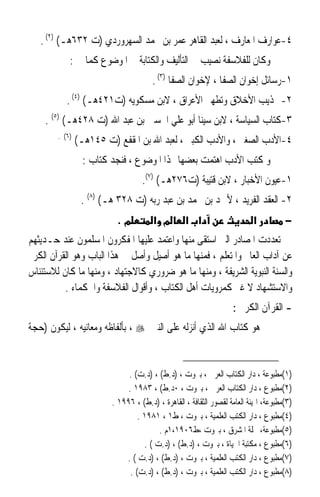 ‫٤-ﻋﻮﺍﺭﻑ ﺍﳌﻌﺎﺭﻑ ، ﻟﻌﺒﺪ ﺍﻟﻘﺎﻫﺮ ﻋﻤﺮ ﺑﻦ ﳏﻤﺪ ﺍﻟﺴﻬﺮﻭﺭﺩﻱ )ﺕ ٢٣٦ﻫـ( )٢( .‬
            ‫ﻭﻛﺎﻥ ﻟﻠﻔﻼﺳﻔﺔ ﻧﺼﻴﺐ ﰲ ﺍﻟﺘﺄﻟﻴﻒ ﻭﺍﻟﻜﺘﺎﺑﺔ ﰲ ﺍﳌﻮﺿﻮﻉ ﻛﻤﺎ ﰲ :‬
                                       ‫١-ﺭﺳﺎﺋﻞ ﺇﺧﻮﺍﻥ ﺍﻟﺼﻔﺎ ، ﻹﺧﻮﺍﻥ ﺍﻟﺼﻔﺎ )٣( .‬
           ‫٢- ‪‬ﺬﻳﺐ ﺍﻷﺧﻼﻕ ﻭﺗﻄﻬﲑ ﺍﻷﻋﺮﺍﻕ ، ﻻﺑﻦ ﻣﺴﻜﻮﻳﻪ )ﺕ١٢٤ﻫـ( )٤( .‬
    ‫٣-ﻛﺘﺎﺏ ﺍﻟﺴﻴﺎﺳﺔ ، ﻻﺑﻦ ﺳﻴﻨﺎ ﺃﺑﻮ ﻋﻠﻲ ﺍﳊﺴﲔ ﺑﻦ ﻋﺒﺪ ﺍﷲ )ﺕ ٨٢٤ﻫـ( )٥( .‬
        ‫)٦( .‬
                ‫٤-ﺍﻷﺩﺏ ﺍﻟﺼﻐﲑ ، ﻭﺍﻷﺩﺏ ﺍﻟﻜﺒﲑ ، ﻟﻌﺒﺪ ﺍﷲ ﺑﻦ ﺍﳌﻘﻔﻊ )ﺕ ٥٤١ﻫـ(‬
                 ‫ﻭ ﻛﺘﺐ ﺍﻷﺩﺏ ﺍﻫﺘﻤﺖ ﺑﻌﻀﻬﺎ ‪‬ﺬﺍ ﺍﳌﻮﺿﻮﻉ ، ﻓﻨﺠﺪ ﻛﺘﺎﺏ :‬
                                   ‫١-ﻋﻴﻮﻥ ﺍﻷﺧﺒﺎﺭ ، ﻻﺑﻦ ﻗﺘﻴﺒﺔ )ﺕ٦٧٢ﻫـ( )٧(.‬
                 ‫٢- ﺍﻟﻌﻘﺪ ﺍﻟﻔﺮﻳﺪ ، ﻷﲪﺪ ﺑﻦ ﳏﻤﺪ ﺑﻦ ﻋﺒﺪ ﺭﺑﻪ )ﺕ ٨٢٣ ﻫـ( )٨( .‬
                           ‫מ.‬          ‫מ א‬        ‫א א‬                      ‫א‬          ‫−‬
‫ﺗﻌﺪﺩﺕ ﺍﳌﺼﺎﺩﺭ ﺍﻟﱵ ﺍﺳﺘﻘﻰ ﻣﻨﻬﺎ ﻭﺍﻋﺘﻤﺪ ﻋﻠﻴﻬﺎ ﺍﳌﻔﻜﺮﻭﻥ ﺍﳌﺴﻠﻤﻮﻥ ﻋﻨﺪ ﺣـﺪﻳﺜﻬﻢ‬
‫ﻋﻦ ﺁﺩﺍﺏ ﺍﻟﻌﺎﱂ ﻭﺍﳌﺘﻌﻠﻢ ، ﻓﻤﻨﻬﺎ ﻣﺎ ﻫﻮ ﺃﺻﻴﻞ ﻭﺃﺻﻞ ﰲ ﻫﺬﺍ ﺍﻟﺒﺎﺏ ﻭﻫﻮ ﺍﻟﻘﺮﺁﻥ ﺍﻟﻜﺮﱘ‬
‫ﻭﺍﻟﺴﻨﺔ ﺍﻟﻨﺒﻮﻳﺔ ﺍﻟﺸﺮﻳﻔﺔ ، ﻭﻣﻨﻬﺎ ﻣﺎ ﻫﻮ ﺿﺮﻭﺭﻱ ﻛﺎﻻﺟﺘﻬﺎﺩ ، ﻭﻣﻨﻬﺎ ﻣﺎ ﻛﺎﻥ ﻟﻼﺳﺘﺌﻨﺎﺱ‬
          ‫ﻭﺍﻻﺳﺘﺸﻬﺎﺩ ﻻ ﻏﲑ ﻛﻤﺮﻭﻳﺎﺕ ﺃﻫﻞ ﺍﻟﻜﺘﺎﺏ ، ﻭﺃﻗﻮﺍﻝ ﺍﻟﻔﻼﺳﻔﺔ ﻭﺍﳊﻜﻤﺎﺀ .‬
                                                                    ‫- ﺍﻟﻘﺮﺁﻥ ﺍﻟﻜﺮﱘ :‬
‫ﻫﻮ ﻛﺘﺎﺏ ﺍﷲ ﺍﻟﺬﻱ ﺃﻧﺰﻟﻪ ﻋﻠﻰ ﺍﻟﻨﱯ ‪ ، ‬ﺑﺄﻟﻔﺎﻇﻪ ﻭﻣﻌﺎﻧﻴﻪ ، ﻟﻴﻜﻮﻥ )ﺣﺠﺔ‬


                              ‫)١(ﻣﻄﺒﻮﻋﺔ ، ﺩﺍﺭ ﺍﻟﻜﺘﺎﺏ ﺍﻟﻌﺮﰊ ، ﺑﲑﻭﺕ ، )ﺩ.ﻁ( ، )ﺩ.ﺕ( .‬
                              ‫)٢(ﻣﻄﺒﻮﻉ ، ﺩﺍﺭ ﺍﻟﻜﺘﺎﺏ ﺍﻟﻌﺮﰊ ، ﺑﲑﻭﺕ ، ٠ﺩ.ﻁ( ، ٣٨٩١ .‬
                         ‫)٣(ﻣﻄﺒﻮﻋﺔ، ﺍﳍﻴﺌﺔ ﺍﻟﻌﺎﻣﺔ ﻟﻘﺼﻮﺭ ﺍﻟﺜﻘﺎﻓﺔ ، ﺍﻟﻘﺎﻫﺮﺓ ، )ﺩ.ﻁ( ، ٦٩٩١ .‬
                                  ‫)٤(ﻣﻄﺒﻮﻉ ، ﺩﺍﺭ ﺍﻟﻜﺘﺐ ﺍﻟﻌﻠﻤﻴﺔ ، ﺑﲑﻭﺕ ، ﻁ١ ، ١٨٩١ .‬
                                         ‫)٥(ﻣﻄﺒﻮﻋﺔ، ﳎﻠﺔ ﺍﳌﺸﺮﻕ ، ﺑﲑﻭﺕ ،ﻁ٦٠٩١،١ﻡ .‬
                                    ‫)٦(ﻣﻄﺒﻮﻉ ، ﻣﻜﺘﺒﺔ ﺍﳊﻴﺎﺓ ، ﺑﲑﻭﺕ ، )ﺩ.ﻁ( ، )ﺩ.ﺕ ( .‬
                             ‫)٧(ﻣﻄﺒﻮﻉ ، ﺩﺍﺭ ﺍﻟﻜﺘﺐ ﺍﻟﻌﻠﻤﻴﺔ ، ﺑﲑﻭﺕ ، )ﺩ.ﻁ( ، )ﺩ.ﺕ ( .‬
                               ‫)٨(ﻣﻄﺒﻮﻉ ، ﺩﺍﺭ ﺍﻟﻜﺘﺐ ﺍﻟﻌﻠﻤﻴﺔ ، ﺑﲑﻭﺕ ، )ﺩ.ﻁ( ، )ﺩ.ﺕ( .‬
 