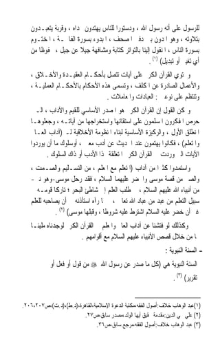 ‫ﻟﻠﺮﺳﻮﻝ ﻋﻠﻰ ﺃﻧﻪ ﺭﺳﻮﻝ ﺍﷲ ، ﻭﺩﺳﺘﻮﺭﹰﺍ ﻟﻠﻨﺎﺱ ﻳﻬﺘﺪﻭﻥ ‪‬ﺪﺍﻩ ، ﻭﻗﺮﺑﺔ ﻳﺘﻌﺒـﺪﻭﻥ‬
   ‫ﺑﺘﻼﻭﺗﻪ ، ﻭﻫﻮ ﺍﳌﺪﻭﻥ ﺑﲔ ﺩﻓﱵ ﺍﳌﺼﺤﻒ ، ﺍﳌﺒﺪﻭﺀ ﺑﺴﻮﺭﺓ ﺍﻟﻔﺎﲢـﺔ ، ﺍﳌﺨﺘـﻮﻡ‬
   ‫ﺑﺴﻮﺭﺓ ﺍﻟﻨﺎﺱ ، ﺍﳌﻨﻘﻮﻝ ﺇﻟﻴﻨﺎ ﺑﺎﻟﺘﻮﺍﺗﺮ ﻛﺘﺎﺑﺔ ﻭﻣﺸﺎﻓﻬﺔ ﺟﻴﻼ ﻋﻦ ﺟﻴﻞ ، ﳏﻔﻮﻇﺎ ﻣﻦ‬
      ‫ﹰ‬                ‫ﹰ‬
                                                    ‫ﺃﻱ ﺗﻐﻴﲑ ﺃﻭ ﺗﺒﺪﻳﻞ( )١( .‬
   ‫ﻭﳛﺘﻮﻱ ﺍﻟﻘﺮﺁﻥ ﺍﻟﻜﺮﱘ ﻋﻠﻰ ﺁﻳﺎﺕ ﺗﺘﺼﻞ ﺑﺄﺣﻜـﺎﻡ ﺍﻟﻌﻘﻴـﺪﺓ ﻭﺍﻷﺧـﻼﻕ ،‬
   ‫ﻭﺍﻷﻋﻤﺎﻝ ﺍﻟﺼﺎﺩﺭﺓ ﻋﻦ ﺍﳌﻜﻠﻒ ، ﻭ‪‬ﺴﻤﻰ ﻫﺬﻩ ﺍﻷﺣﻜﺎﻡ ﺑﺎﻷﺣﻜـﺎﻡ ﺍﻟﻌﻤﻠﻴـﺔ ،‬
                                     ‫ﺗ‬
                                ‫ﻭﺗﻨﺘﻈﻢ ﻋﻠﻰ ﻧﻮﻋﲔ : ﺍﻟﻌﺒﺎﺩﺍﺕ ﻭﺍﳌﻌﺎﻣﻼﺕ .‬
   ‫ﻭﳝﻜﻦ ﺍﻟﻘﻮﻝ ﺇﻥ ﺍﻟﻘﺮﺁﻥ ﺍﻟﻜﺮﱘ ﻫﻮ ﺍﳌﺼﺪﺭ ﺍﻷﺳﺎﺳﻲ ﻟﻠﻘﻴﻢ ﻭﺍﻵﺩﺍﺏ ، ﺍﻟـﱵ‬
   ‫ﺣﺮﺹ ﺍﳌﻔﻜﺮﻭﻥ ﺍﳌﺴﻠﻤﻮﻥ ﻋﻠﻰ ﺍﺳﺘﻘﺎﺋﻬﺎ ﻭﺍﺳﺘﺨﺮﺍﺟﻬﺎ ﻣﻦ ﺁﻳﺎﺗـﻪ ، ﻭﺟﻌﻠﻮﻫـﺎ‬
   ‫ﺍﳌﻨﻄﻠﻖ ﺍﻷﻭﻝ ، ﻭﺍﻟﺮﻛﻴﺰﺓ ﺍﻷﺳﺎﺳﻴﺔ ﻟﺒﻨﺎﺀ ﺍﳌﻨﻈﻮﻣﺔ ﺍﻷﺧﻼﻗﻴﺔ ﻟـ )ﺁﺩﺍﺏ ﺍﻟﻌـﺎﱂ‬
   ‫ﻭﺍﳌﺘﻌﻠﻢ( ، ﻓﻜﺎﻧﻮﺍ ﻳﻬﺘﻤﻮﻥ ﻋﻨﺪ ﺍﳊﺪﻳﺚ ﻋﻦ ﺃﺩﺏ ﻣﻌﲔ ، ﺃﻭﺳﻠﻮﻙ ﻣﺎ ﺃﻥ ﻳﻮﺭﺩﻭﺍ‬
          ‫ﺍﻵﻳﺎﺕ ﺍﻟﱵ ﻭﺭﺩﺕ ﰲ ﺍﻟﻘﺮﺁﻥ ﺍﻟﻜﺮﱘ ﺍﳌﺘﻌﻠﻘﺔ ‪‬ﺬﺍ ﺍﻷﺩﺏ ﺃﻭ ﺫﺍﻙ ﺍﻟﺴﻠﻮﻙ .‬
   ‫ﻭﺍﺳﺘﻤﺪﻭﺍ ﻛﺜﲑﹰﺍ ﻣﻦ ﺁﺩﺍﺏ )ﺍﳌﺘﻌﻠﻢ ﻣﻊ ﺍﳌﻌﻠﻢ ، ﻣﻦ ﺍﻟﺘﺴـﻠﻴﻢ ﻭﺍﻟﺼـﻤﺖ ،‬
   ‫ﻭﺍﻟﺼﱪ ﻣﻦ ﻗﺼﺔ ﻣﻮﺳﻰ ﻭﺍﳋﻀﺮ ﻋﻠﻴﻬﻤﺎ ﺍﻟﺴﻼﻡ ، ﻓﻘﺪ ﺭﺣﻞ ﻣﻮﺳﻰ-ﻭﻫﻮ ﻧﱯ-‬
   ‫ﻣﻦ ﺃﻧﺒﻴﺎﺀ ﺍﷲ ﻋﻠﻴﻬﻢ ﺍﻟﺴﻼﻡ ، ﰲ ﻃﻠﺐ ﺍﻟﻌﻠﻢ ﺇﱃ ﺷﺎﻃﺊ ﺍﻟﺒﺤﺮ ؛ ﺗﺎﺭﻛﺎ ﻗﻮﻣـﻪ ﰲ‬
             ‫ﹰ‬
   ‫ﺳﺒﻴﻞ ﺍﻟﺘﻌﻠﻢ ﻣﻦ ﻋﺒﺪ ﻣﻦ ﻋﺒﺎﺩ ﺍﷲ ﺗﻌﺎﱃ ، ﰒ ﳌﺎ ﺭﺁﻩ ﺍﺳﺘﺄﺫﻧﻪ ﰲ ﺃﻥ ﻳﺼﺎﺣﺒﻪ ﻟﻠﻌﻠﻢ‬
              ‫ﻏﲑ ﺃﻥ ﺧﻀﺮ ﻋﻠﻴﻪ ﺍﻟﺴﻼﻡ ﺍﺷﺘﺮﻁ ﻋﻠﻴﻪ ﺷﺮﻭﻃﺎ ، ﻭﻗﺒﻠﻬﺎ ﻣﻮﺳﻰ( )٢( .‬
                                   ‫ﹰ‬
   ‫ﻭﻛﺬﻟﻚ ﻟﻮ ﻓﺘﺸﻨﺎ ﻋﻦ ﺁﺩﺍﺏ ﺍﻟﻌﺎﱂ ﻭﺍﳌﻌﻠﻢ ﰲ ﺍﻟﻘﺮﺁﻥ ﺍﻟﻜﺮﱘ ﻟﻮﺟﺪﻧﺎﻩ ﻣﻠﻴﺌـﺎ‬
   ‫ﹰ‬
                        ‫‪‬ﺎ ﻣﻦ ﺧﻼﻝ ﻗﺼﺺ ﺍﻷﻧﺒﻴﺎﺀ ﻋﻠﻴﻬﻢ ﺍﻟﺴﻼﻡ ﻣﻊ ﺃﻗﻮﺍﻣﻬﻢ .‬
                                                               ‫- ﺍﻟﺴﻨﺔ ﺍﻟﻨﺒﻮﻳﺔ :‬
            ‫ﺍﻟﺴﻨﺔ ﺍﻟﻨﺒﻮﻳﺔ ﻫﻲ )ﻛﻞ ﻣﺎ ﺻﺪﺭ ﻋﻦ ﺭﺳﻮﻝ ﺍﷲ ‪ ‬ﻣﻦ ﻗﻮﻝ ﺃﻭ ﻓﻌﻞ ﺃﻭ‬
                                                                  ‫ﺗﻘﺮﻳﺮ( )٣( .‬


‫)١(ﻋﺒﺪ ﺍﻟﻮﻫﺎﺏ ﺧﻼﻑ:ﺃﺻﻮﻝ ﺍﻟﻔﻘﻪ،ﻣﻜﺘﺒﺔ ﺍﻟﺪﻋﻮﺓ ﺍﻹﺳﻼﻣﻴﺔ،ﺍﻟﻘﺎﻫﺮﺓ،)ﺩ.ﻁ(،)ﺩ.ﺕ(،ﺹ٧٠٢،٦٠٢.‬
                         ‫)٢( ﻋﻠﻲ ﳏﻲ ﺍﻟﺪﻳﻦ:ﻣﻘﺪﻣﺔ ﲢﻘﻴﻖ ﺃﻳﻬﺎ ﺍﻟﻮﻟﺪ،ﻣﺼﺪﺭ ﺳﺎﺑﻖ،ﺹ٧٢.‬
                                ‫)٣( ﻋﺒﺪ ﺍﻟﻮﻫﺎﺏ ﺧﻼﻑ:ﺃﺻﻮﻝ ﺍﻟﻔﻘﻪ،ﻣﺮﺟﻊ ﺳﺎﺑﻖ،ﺹ٦٣.‬
 