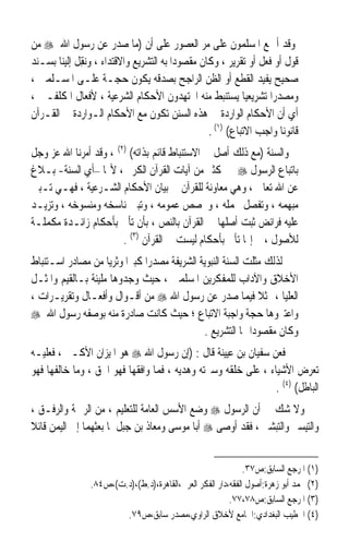 ‫ﻭﻗﺪ ﺃﲨﻊ ﺍﳌﺴﻠﻤﻮﻥ ﻋﻠﻰ ﻣﺮ ﺍﻟﻌﺼﻮﺭ ﻋﻠﻰ ﺃﻥ )ﻣﺎ ﺻﺪﺭ ﻋﻦ ﺭﺳﻮﻝ ﺍﷲ ‪ ‬ﻣﻦ‬
‫ﻗﻮﻝ ﺃﻭ ﻓﻌﻞ ﺃﻭ ﺗﻘﺮﻳﺮ ، ﻭﻛﺎﻥ ﻣﻘﺼﻮﺩﹰﺍ ﺑﻪ ﺍﻟﺘﺸﺮﻳﻊ ﻭﺍﻻﻗﺘﺪﺍﺀ ، ﻭ‪‬ﻧﻘِﻞ ﺇﻟﻴﻨﺎ ﺑﺴـﻨﺪ‬
‫ﺻﺤﻴﺢ ‪‬ﻔﻴﺪ ﺍﻟﻘﻄﻊ ﺃﻭ ﺍﻟﻈﻦ ﺍﻟﺮﺍﺟﺢ ﺑﺼﺪﻗﻪ ﻳﻜﻮﻥ ﺣﺠـﺔ ﻋﻠـﻰ ﺍﳌﺴـﻠﻤﲔ ،‬      ‫ﻳ‬
‫ﻭﻣﺼﺪﺭﹰﺍ ﺗﺸﺮﻳﻌﻴﺎ ﻳﺴﺘﻨﺒﻂ ﻣﻨﻪ ﺍ‪‬ﺘﻬﺪﻭﻥ ﺍﻷﺣﻜﺎﻡ ﺍﻟﺸﺮﻋﻴﺔ ، ﻷﻓﻌﺎﻝ ﺍﳌﻜﻠﻔـﲔ ،‬
                                                             ‫ﹰ‬
‫ﺃﻱ ﺃﻥ ﺍﻷﺣﻜﺎﻡ ﺍﻟﻮﺍﺭﺩﺓ ﰲ ﻫﺬﻩ ﺍﻟﺴﻨﻦ ﺗﻜﻮﻥ ﻣﻊ ﺍﻷﺣﻜﺎﻡ ﺍﻟـﻮﺍﺭﺩﺓ ﰲ ﺍﻟﻘـﺮﺁﻥ‬
                                                   ‫ﻗﺎﻧﻮﻧﺎ ﻭﺍﺟﺐ ﺍﻻﺗﺒﺎﻉ( )١( .‬
                                                                      ‫ﹰ‬
‫ﻭﺍﻟﺴﻨﺔ )ﻣﻊ ﺫﻟﻚ ﺃﺻﻞ ﰲ ﺍﻻﺳﺘﻨﺒﺎﻁ ﻗﺎﺋﻢ ﺑﺬﺍﺗﻪ( )٢( ، ﻭﻗﺪ ﺃﻣﺮﻧﺎ ﺍﷲ ﻋﺰ ﻭﺟﻞ‬
‫ﺑﺎﺗﺒﺎﻉ ﺍﻟﺮﺳﻮﻝ ‪ ‬ﰲ ﻛﺜﲑ ﻣﻦ ﺁﻳﺎﺕ ﺍﻟﻘﺮﺁﻥ ﺍﻟﻜﺮﱘ ، ﻷ‪‬ﺎ –ﺃﻱ ﺍﻟﺴﻨﺔ- ﺑـﻼﻍ‬
‫ﻋﻦ ﺍﷲ ﺗﻌﺎﱃ ، ﻭﻫﻲ ﻣﻌﺎﻭﻧﺔ ﻟﻠﻘﺮﺁﻥ ﰲ ﺑﻴﺎﻥ ﺍﻷﺣﻜﺎﻡ ﺍﻟﺸـﺮﻋﻴﺔ ، ﻓﻬـﻲ ﺗـﺒﲔ‬
‫ﻣﺒﻬﻤﻪ ، ﻭﺗﻔ ‪‬ﻞ ﳎﻤﻠﻪ ، ﻭﲣﺼﺺ ﻋﻤﻮﻣﻪ ، ﻭﺗﺒﲔ ﻧﺎﺳﺨﻪ ﻭﻣﻨﺴﻮﺧﻪ ، ﻭﺗﺰﻳـﺪ‬
                                                         ‫ﺼ‬
‫ﻋﻠﻴﻪ ﻓﺮﺍﺋﺾ ﺛﺒﺖ ﺃﺻﻠﻬﺎ ﰲ ﺍﻟﻘﺮﺁﻥ ﺑﺎﻟﻨﺺ ، ﺑﺄﻥ ﺗﺄﰐ ﺑﺄﺣﻜﺎﻡ ﺯﺍﺋـﺪﺓ ﻣﻜﻤﻠـﺔ‬
                        ‫ﻟﻸﺻﻮﻝ ، ﰒ ﺇ‪‬ﺎ ﺗﺄﰐ ﺑﺄﺣﻜﺎﻡ ﻟﻴﺴﺖ ﰲ ﺍﻟﻘﺮﺁﻥ )٣( .‬
‫ﻟﺬﻟﻚ ﻣﺜﻠﺖ ﺍﻟﺴﻨﺔ ﺍﻟﻨﺒﻮﻳﺔ ﺍﻟﺸﺮﻳﻔﺔ ﻣﺼﺪﺭﹰﺍ ﻛﺒﲑﹰﺍ ﻭﺛﺮﻳﺎ ﻣﻦ ﻣﺼﺎﺩﺭ ﺍﺳـﺘﻨﺒﺎﻁ‬
                    ‫ﹰ‬
‫ﺍﻷﺧﻼﻕ ﻭﺍﻵﺩﺍﺏ ﻟﻠﻤﻔﻜﺮﻳﻦ ﺍﳌﺴﻠﻤﲔ ، ﺣﻴﺚ ﻭﺟﺪﻭﻫﺎ ﻣﻠﻴﺌﺔ ﺑـﺎﻟﻘﻴﻢ ﻭﺍﳌﺜـﻞ‬
‫ﺍﻟﻌﻠﻴﺎ ، ﳑﺜﻼ ﻓﻴﻤﺎ ﺻﺪﺭ ﻋﻦ ﺭﺳﻮﻝ ﺍﷲ ‪ ‬ﻣﻦ ﺃﻗـﻮﺍﻝ ﻭﺃﻓﻌـﺎﻝ ﻭﺗﻘﺮﻳـﺮﺍﺕ ،‬
                                                              ‫ﹰ‬
‫ﻭﺍﻋﺘﱪﻭﻫﺎ ﺣﺠﺔ ﻭﺍﺟﺒﺔ ﺍﻻﺗﺒﺎﻉ ؛ ﺣﻴﺚ ﻛﺎﻧﺖ ﺻﺎﺩﺭﺓ ﻣﻨﻪ ﺑﻮﺻﻔﻪ ﺭﺳﻮﻝ ﺍﷲ ‪‬‬
                                              ‫ﻭﻛﺎﻥ ﻣﻘﺼﻮﺩﹰﺍ ‪‬ﺎ ﺍﻟﺘﺸﺮﻳﻊ .‬
‫ﻓﻌﻦ ﺳﻔﻴﺎﻥ ﺑﻦ ﻋﻴﻴﻨﺔ ﻗﺎﻝ : )ﺇﻥ ﺭﺳﻮﻝ ﺍﷲ ‪ ‬ﻫﻮ ﺍﳌﻴﺰﺍﻥ ﺍﻷﻛـﱪ ، ﻓﻌﻠﻴـﻪ‬
‫ﺗﻌﺮﺽ ﺍﻷﺷﻴﺎﺀ ، ﻋﻠﻰ ﺧﻠﻘﻪ ﻭﺳﲑﺗﻪ ﻭﻫﺪﻳﻪ ، ﻓﻤﺎ ﻭﺍﻓﻘﻬﺎ ﻓﻬﻮ ﺍﳊﻖ ، ﻭﻣﺎ ﺧﺎﻟﻔﻬﺎ ﻓﻬﻮ‬
                                                               ‫ﺍﻟﺒﺎﻃﻞ( )٤( .‬
‫ﻭﻻ ﺷﻚ ﰲ ﺃﻥ ﺍﻟﺮﺳﻮﻝ ‪ ‬ﻭﺿﻊ ﺍﻷﺳﺲ ﺍﻟﻌﺎﻣﺔ ﻟﻠﺘﻌﻠﻴﻢ ، ﻣﻦ ﺍﻟﺮﲪﺔ ﻭﺍﻟﺮﻓـﻖ ،‬
‫ﻭﺍﻟﺘﻴﺴﲑ ﻭﺍﻟﺘﺒﺸﲑ ، ﻓﻘﺪ ﺃﻭﺻﻰ ‪ ‬ﺃﺑﺎ ﻣﻮﺳﻰ ﻭﻣﻌﺎﺫ ﺑﻦ ﺟﺒﻞ ﳌﺎ ﺑﻌﺜﻬﻤﺎ ﺇﱃ ﺍﻟﻴﻤﻦ ﻗﺎﺋﻼ‬
‫ﹰ‬


                                                              ‫)١( ﺍﳌﺮﺟﻊ ﺍﻟﺴﺎﺑﻖ:ﺹ٧٣.‬
                ‫)٢( ﳏﻤﺪ ﺃﺑﻮ ﺯﻫﺮﺓ:ﺃﺻﻮﻝ ﺍﻟﻔﻘﻪ،ﺩﺍﺭ ﺍﻟﻔﻜﺮ ﺍﻟﻌﺮﰊ،ﺍﻟﻘﺎﻫﺮﺓ،)ﺩ.ﻁ(،)ﺩ.ﺕ(،ﺹ٤٨.‬
                                                         ‫)٣( ﺍﳌﺮﺟﻊ ﺍﻟﺴﺎﺑﻖ:ﺹ٨٧،٧٧.‬
                        ‫)٤( ﺍﳋﻄﻴﺐ ﺍﻟﺒﻐﺪﺍﺩﻱ:ﺍﳉﺎﻣﻊ ﻷﺧﻼﻕ ﺍﻟﺮﺍﻭﻱ،ﻣﺼﺪﺭ ﺳﺎﺑﻖ،ﺹ٩٧.‬
 