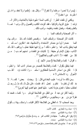 ‫: )ﻳﺴﺮﺍ ﻭﻻ ﺗﻌﺴﺮﺍ ، ﻭﻋﻠﻤﺎ ﻭﻻ ﺗﻨﻔﺮﺍ( )١( ، ﻭﻗﺎﻝ ‪) : ‬ﻋﻠﻤﻮﺍ ﻭﻻ ﺗﻌﻨﻔـﻮﺍ ﻓـﺈﻥ‬
                                                 ‫ﺍﳌﻌﻠﻢ ﺧﲑ ﻣﻦ ﺍﳌﻌﻨﻒ( )٢( .‬
‫ﻭﻳﻜﻔﻲ ﺃﻥ ﻧﻠﻔﺖ ﺍﻟﻨﻈﺮ ﺇﱃ ﺃﻥ ﻛﺘﺐ ﺍﻟﺴﻨﺔ ﺍﳌﻄﻬﺮﺓ ﻣﻠﻴﺌﺔ ﺑﺎﻷﺣﺎﺩﻳﺚ ﻭﺍﻵﺛﺎﺭ ﺍﻟـﱵ‬
‫ﺗﺮﺷﺪ ﺇﱃ ﻃﺮﻕ ﺍﻟﺘﺮﺑﻴﺔ ﻭﺍﻟﺘﺰﻛﻴﺔ ، ﻓﻘﺪ ﹸﻓﺮِﺩﺕ ﺍﻟﻜﺘﺐ ﻭﺍﻟﻔﺼﻮﻝ ﻭﺍﻷﺑـﻮﺍﺏ ﺍﳋﺎﺻـﺔ‬
                                        ‫ﺃ‬
                            ‫ﺑﺎﻟﻌﻠﻢ ﻭﻓﻀﻠﻪ ، ﻭﻓﻀﻞ ﺗﻌﻠﻤﻪ ﻭﺗﻌﻠﻴﻤﻪ ، ﻭﺃﺩﺏ ﺫﻟﻚ .‬
                                            ‫- ﺁﺛﺎﺭ ﺍﻟﺼﺤﺎﺑﺔ ﻭﺍﻟﺴﻠﻒ ﺍﻟﺼﺎﱀ :‬
‫ﻛﺎﻧﺖ ﺁﺛﺎﺭ ﺍﻟﺼﺤﺎﺑﺔ ، ﻭﺍﻟﺴﻠﻒ ﺍﻟﺼﺎﱀ ، ﻭﻗﺼﺺ ﺍﻟﻌﻠﻤﺎﺀ ﺍﻟﻌـﺎﻣﻠﲔ ، ﻭﺍﻟﻨﺒـﻬﺎﺀ‬
‫ﺍﻟﺼﺎﳊﲔ ﻣﺼﺪﺭﹰﺍ ﺛﺮﻳﺎ ﻣﻦ ﻣﺼﺎﺩﺭ ﺍﻻﺳﺘﻤﺪﺍﺩ ﻭﺍﻻﺳﺘﺸﻬﺎﺩ ﻋﻨﺪ ﺍﳌﻔﻜﺮﻳﻦ ﺍﳌﺴـﻠﻤﲔ ،‬
                                                         ‫ﹰ‬
‫ﻓﻴﻤﺎ ﻳﺘﻌﻠﻖ ﺑﺂﺩﺍﺏ ﺍﻟﻌﺎﱂ ﻭﺍﳌﺘﻌﻠﻢ ، ﺫﻟﻚ ﺃ‪‬ﻢ ﺭﺃﻭﺍ ﻓﻴﻬﺎ ﺗﻄﺒﻘﺎ ﻋﻤﻠﻴـﺎ ﻭﻭﺍﻗﻌﻴـﺎ ﻟﺘﻠـﻚ‬
        ‫ﹰ‬       ‫ﹰ‬       ‫ﹰ‬
‫ﺍﻵﺩﺍﺏ ، ﻳﻘﻮﻝ ﺍﻹﻣﺎﻡ ﺃﺑﻮ ﺣﻨﻴﻔﺔ : )ﺍﳊﻜﺎﻳﺎﺕ ﻋﻦ ﺍﻟﻌﻠﻤﺎﺀ ﻭﳏﺎﺳﻨﻬﻢ ﺃﺣـﺐ ﺇﱄ ﻣـﻦ‬
                              ‫ﻛﺜﲑ ﻣﻦ ﺍﻟﻔﻘﻪ ؛ ﻷ‪‬ﺎ ﺁﺩﺍﺏ ﺍﻟﻘﻮﻡ ﻭﺃﺧﻼﻗﻬﻢ( )٣( .‬
                                ‫- ﺃﻗﻮﺍﻝ ﺍﳊﻜﻤﺎﺀ ﻭﺍﻟﻔﻼﺳﻔﺔ )ﺍﳌﺼﺪﺭ ﺍﻷﺟﻨﱯ( :‬
‫ﻓﻴﻤﺎ ﻳﺘﻌﻠﻖ ﺑﺄﻗﻮﺍﻝ ﺍﳊﻜﻤﺎﺀ ﻭﺍﻟﻔﻼﺳﻔﺔ ﻛﻤﺼﺪﺭ ﻣﻦ ﻣﺼﺎﺩﺭ ﺁﺩﺍﺏ ﺍﻟﻌﺎﱂ ﻭﺍﳌﺘﻌﻠﻢ ،‬
‫ﻓﺈ‪‬ﺎ ﱂ ﺗﻜﻦ ﻣﻦ ﺍﳌﺼﺎﺩﺭ ﺍﻷﺳﺎﺳﻴﺔ ﻟﻠﻤﻔﻜﺮﻳﻦ ﺍﳌﺴﻠﻤﲔ ، ﻭﺇﳕﺎ ﻛﺎﻧﺖ ﺗﺮﺩ ﰲ ﺃﻏﻠـﺐ‬
                                           ‫ﺍﻷﺣﻮﺍﻝ ‪‬ﺮﺩ ﺍﻻﺳﺘﺌﻨﺎﺱ ﻻ ﻏﲑ .‬
‫ﻭﻣﻦ ﺫﻟﻚ ﻣﺎ ﺃﻭﺭﺩﻩ ﺍﳋﻄﻴﺐ ﺍﻟﺒﻐﺪﺍﺩﻱ ﻗﺎﻝ : )ﺇﱐ ﻭﺟﺪﺕ ﰲ ﺑﻌﺾ ﺍﳊﻜﻤـﺔ : ﻻ‬
‫ﺧﲑ ﻟﻚ ﺃﻥ ﺗﻌﻠﻢ ﻣﺎ ﱂ ﺗﻌﻠﻢ ﻭﱂ ﺗﻌﻤﻞ ﲟﺎ ﻗﺪ ﻋﻠﻤﺖ ، ﻓﺈﻥ ﻣﺜﻞ ﺫﻟـﻚ ﻣﺜـﻞ ﺭﺟـﻞ‬
      ‫ﺍﺣﺘﻄﺐ ﺣﻄﺒﺎ ، ﻓﺤﺰﻡ ﺣﺰﻣﺔ ﺫﻫﺐ ﳛﻤﻠﻬﺎ ﻓﻌﺠﺰ ﻋﻨﻬﺎ ﻓﻀﻢ ﺇﻟﻴﻬﺎ ﺃﺧﺮﻯ( )٤( .‬
                                            ‫ﹶ‪ ‬‬            ‫ﹰ‬
‫ﻭﺃﻳﻀﺎ ﺃﻛﺜﺮ ﺍﺑﻦ ﻋﺒﺪ ﺍﻟﱪ ﻣﻦ ﺍﻟﻨﻘﻞ ﻋﻦ ﺍﻟﻔﻼﺳﻔﺔ ﺍﻟﻴﻮﻧﺎﻧﻴﲔ ، ﻭﺍﳊﻜﻤﺎﺀ ، ﻓﻨﺤﺪ ﻟﻪ‬
                                                                   ‫ﹰ‬
                              ‫ﻧﻘﻮﻻ ﻋﻦ ﺑﺰﺭ ﲨﻬﺮ ، ﻭﺟﺎﻟﻴﻨﻴﻮﺱ ، ﻭﺃﻓﻼﻃﻮﻥ )٥( .‬
                                                                       ‫ﹰ‬
‫ﻭﻳﻌﺪ ﺃﺻﺤﺎﺏ ﺍﻻﲡﺎﻩ ﺍﻟﻌﻘﻠﻲ ﻣﻦ ﺍﻟﻔﻼﺳﻔﺔ ﺍﻷﻛﺜﺮ ﺍﻗﺘﺒﺎﺳـﺎ ﻭﺍﺳﺘﺸـﻬﺎﺩﹰﺍ ﺑـﺄﻗﻮﺍﻝ‬
                    ‫ﹰ‬

                                       ‫)١( ﺍﳊﺪﻳﺚ ﺭﻭﺍﻩ ﺍﻟﺒﺨﺎﺭﻱ ﰲ ﻛﺘﺎﺏ ﺍﻷﺩﺏ.‬
                                             ‫)٢( ﺍﳊﺪﻳﺚ ﺭﻭﺍﻩ ﺍﻟﻄﻴﺎﻟﺴﻲ ﰲ ﻣﺴﻨﺪﻩ.‬
        ‫)٤(ﺍﳌﻮﻓﻖ ﺍﳌﻜﻲ:ﻣﻨﺎﻗﺐ ﺃﰊ ﺣﻨﻴﻔﺔ،ﺩﺍﺭ ﺍﻟﻜﺘﺎﺏ ﺍﻟﻌﺮﰊ،ﺑﲑﻭﺕ،)ﺩ.ﻁ(،)ﺩ.ﺕ(،ﺹ٩٤٣.‬
                                             ‫)٤( ﺍﳊﺪﻳﺚ ﺭﻭﺍﻩ ﺍﻟﻄﻴﺎﻟﺴﻲ ﰲ ﻣﺴﻨﺪﻩ.‬
                     ‫)٥( ﺍﺑﻦ ﻋﺒﺪ ﺍﻟﱪ:ﺟﺎﻣﻊ ﺑﻴﺎﻥ ﺍﻟﻌﻠﻢ ﻭﻓﻀﻠﻪ،ﻣﺼﺪﺭ ﺳﺎﺑﻖ،ﺹ٩٢٤،٧٥٢.‬
 