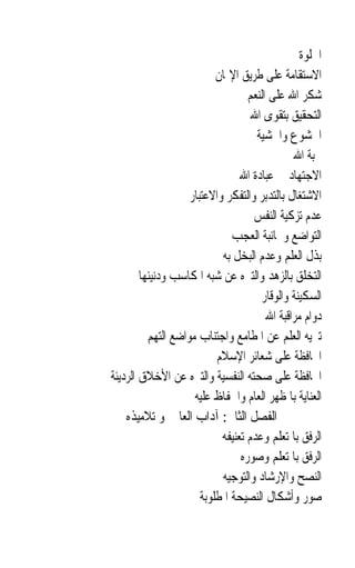 ‫ﺍﳋﻠﻮﺓ‬
                           ‫ﺍﻻﺳﺘﻘﺎﻣﺔ ﻋﻠﻰ ﻃﺮﻳﻖ ﺍﻹﳝﺎﻥ‬
                                   ‫ﺷﻜﺮ ﺍﷲ ﻋﻠﻰ ﺍﻟﻨﻌﻢ‬
                                    ‫ﺍﻟﺘﺤﻘﻴﻖ ﺑﺘﻘﻮﻯ ﺍﷲ‬
                                     ‫ﺍﳋﺸﻮﻉ ﻭﺍﳋﺸﻴﺔ‬
                                               ‫ﳏﺒﺔ ﺍﷲ‬
                                 ‫ﺍﻻﺟﺘﻬﺎﺩ ﰲ ﻋﺒﺎﺩﺓ ﺍﷲ‬
                    ‫ﺍﻻﺷﺘﻐﺎﻝ ﺑﺎﻟﺘﺪﺑﺮ ﻭﺍﻟﺘﻔﻜﺮ ﻭﺍﻻﻋﺘﺒﺎﺭ‬
                                    ‫ﻋﺪﻡ ﺗﺰﻛﻴﺔ ﺍﻟﻨﻔﺲ‬
                               ‫ﺍﻟﺘﻮﺍﺿﻊ ﻭﳎﺎﻧﺒﺔ ﺍﻟﻌﺠﺐ‬
                            ‫ﺑﺬﻝ ﺍﻟﻌﻠﻢ ﻭﻋﺪﻡ ﺍﻟﺒﺨﻞ ﺑﻪ‬
        ‫ﺍﻟﺘﺨﻠﻖ ﺑﺎﻟﺰﻫﺪ ﻭﺍﻟﺘﱰﻩ ﻋﻦ ﺷﺒﻪ ﺍﳌﻜﺎﺳﺐ ﻭﺩﻧﻴﺌﻬﺎ‬
                                      ‫ﺍﻟﺴﻜﻴﻨﺔ ﻭﺍﻟﻮﻗﺎﺭ‬
                                        ‫ﺩﻭﺍﻡ ﻣﺮﺍﻗﺒﺔ ﺍﷲ‬
          ‫ﺗﱰﻳﻪ ﺍﻟﻌﻠﻢ ﻋﻦ ﺍﳌﻄﺎﻣﻊ ﻭﺍﺟﺘﻨﺎﺏ ﻣﻮﺍﺿﻊ ﺍﻟﺘﻬﻢ‬
                           ‫ﺍﶈﺎﻓﻈﺔ ﻋﻠﻰ ﺷﻌﺎﺋﺮ ﺍﻹﺳﻼﻡ‬
‫ﺍﶈﺎﻓﻈﺔ ﻋﻠﻰ ﺻﺤﺘﻪ ﺍﻟﻨﻔﺴﻴﺔ ﻭﺍﻟﺘﱰﻩ ﻋﻦ ﺍﻷﺧﻼﻕ ﺍﻟﺮﺩﻳﺌﺔ‬
                     ‫ﺍﻟﻌﻨﺎﻳﺔ ﺑﺎﳌﻈﻬﺮ ﺍﻟﻌﺎﻡ ﻭﺍﳊﻔﺎﻅ ﻋﻠﻴﻪ‬
    ‫ﺍﻟﻔﺼﻞ ﺍﻟﺜﺎﱐ: ﺁﺩﺍﺏ ﺍﻟﻌﺎﱂ ﳓﻮ ﺗﻼﻣﻴﺬﻩ‬
                            ‫ﺍﻟﺮﻓﻖ ﺑﺎﳌﺘﻌﻠﻢ ﻭﻋﺪﻡ ﺗﻌﻨﻴﻔﻪ‬
                                 ‫ﺍﻟﺮﻓﻖ ﺑﺎﳌﺘﻌﻠﻢ ﻭﺻﻮﺭﻩ‬
                            ‫ﺍﻟﻨﺼﺢ ﻭﺍﻹﺭﺷﺎﺩ ﻭﺍﻟﺘﻮﺟﻴﻪ‬
                       ‫ﺻﻮﺭ ﻭﺃﺷﻜﺎﻝ ﺍﻟﻨﺼﻴﺤﺔ ﺍﳌﻄﻠﻮﺑﺔ‬
 