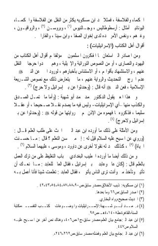 ‫ﺍﳊﻜﻤﺎﺀ ﻭﺍﻟﻔﻼﺳﻔﺔ ، ﻓﻤﺜﻼ ﳒﺪ ﺍﺑﻦ ﻣﺴﻜﻮﻳﻪ ﻳﻜﺜﺮ ﻣﻦ ﺍﻟﻨﻘﻞ ﻋﻦ ﺍﻟﻔﻼﺳﻔﺔ ﻭﺍﳊﻜﻤـﺎﺀ‬
                                                      ‫ﹰ‬
‫ﺍﻟﻴﻮﻧﺎﻧﻴﲔ ﺃﻣﺜﺎﻝ : ﺃﺭﺳﻄﻮﻃﺎﻟﻴﺲ ، ﻭﺟـﺎﻟﻨﻴﻮﺱ )١( ، ﻭﺑﺮﻭﺳـﻦ )٢( ، ﻭﺍﻟﺮﻭﺍﻗﻴـﻮﻥ ،‬
            ‫ﻭﻏﲑﻫﻢ ، ﻭﻧﻔﺲ ﺍﻷﻣﺮ ﳒﺪﻩ ﻟﺪﻯ ﺇﺧﻮﺍﻥ ﺍﻟﺼﻔﺎ ، ﻭﺍﺑﻦ ﺳﻴﻨﺎ ، ﻭﺍﻟﻔﺎﺭﺍﰊ .‬
                                             ‫ﺃﻗﻮﺍﻝ ﺃﻫﻞ ﺍﻟﻜﺘﺎﺏ )ﺍﻹﺳﺮﺍﺋﻴﻠﻴﺎﺕ( :‬
‫ﻭﻣﻦ ﺍﳌﺼﺎﺩﺭ ﺍﻟﱵ ﺍﺳﺘﻌﺎﻥ ‪‬ﺎ ﺍﳌﻔﻜﺮﻭﻥ ﺍﳌﺴﻠﻤﻮﻥ ﰲ ﻣﺆﻟﻔﺎ‪‬ﻢ ﺃﻗﻮﺍﻝ ﺃﻫﻞ ﺍﻟﻜﺘﺎﺏ ﻣﻦ‬
‫ﺍﻟﻴﻬﻮﺩ ﻭﺍﻟﻨﺼﺎﺭﻯ ، ﺃﻭ ﻣﻦ ﺍﻟﻨﺼﻮﺹ ﺍﻟﺘﻮﺭﺍﺗﻴﺔ ﻭﺍﻹﳒﻴﻠﻴﺔ ، ﻭﻫﻢ ﱂ ﳚﺪﻭﺍ ﺣﺮﺟﺎ ﰲ ﺍﻟﻨﻘﻞ‬
         ‫ﹰ‬
‫ﻋﻨﻬﻢ ، ﻭﺍﻻﺳﺘﺸﻬﺎﺩ ﺑﺄﻗﻮﺍﳍﻢ ، ﺃﻭ ﺍﻻﺳﺘﺌﻨﺎﺱ ﺑﺄﺧﺒﺎﺭﻫﻢ ، ﻟﻮﺭﻭﺩ ﺍﳋﱪ ﻋﻦ ﺍﻟﻨﱯ ‪ ‬ﰲ‬
‫ﻋﺪﻡ ﺍﳊﺮﺝ ﰲ ﺍﻟﺘﺤﺪﻳﺚ ﻭﺍﻟﺮﻭﺍﻳﺔ ﻋﻨﻬﻢ ، ﻣﺎ ﱂ ﻳﺘﻌﺎﺭﺽ ﺫﻟﻚ ﻣﻊ ﻧﺼﻮﺹ ﺍﻟﺸـﺮﻳﻌﺔ‬
       ‫ﺍﻹﺳﻼﻣﻴﺔ ، ﻓﻌﻦ ﺍﻟﻨﱯ ‪ ‬ﺃﻧﻪ ﻗﺎﻝ : )ﻭﺣﺪﺛﻮﺍ ﻋﻦ ﺑﲏ ﺇﺳﺮﺍﺋﻴﻞ ﻭﻻ ﺣﺮﺝ( )٣( .‬
‫ﻭﰲ ﻫﺬﺍ ﺍﳌﻌﲎ ﻳﻘﻮﻝ ﺍﻟﺪﻛﺘﻮﺭ ﳏﻤﺪ ﳏﻤﺪ ﺃﺑﻮ ﺷﻬﺒﺔ : )ﻭﺃﻣﺎ ﻣﺎ ﳛﺘﻤـﻞ ﺍﻟﺼـﺪﻕ‬
‫ﻭﺍﻟﻜﺬﺏ ﻣﻨﻬﺎ –ﺃﻱ ﺍﻹﺳﺮﺍﺋﻴﻠﻴﺎﺕ- ﻭﻟﻴﺲ ﻓﻴﻪ ﻣﺎ ﻳﺼﺪﻡ ﻧﻘـﻼ ﺻـﺤﻴﺤﺎ ، ﺃﻭ ﻋﻘـﻼ‬
‫ﹰ‬         ‫ﹰ‬       ‫ﹰ‬
‫ﺳﻠﻴﻤﺎ ، ﻓﺬﻛﺮﻭﻩ ﳌﺎ ﻓﻬﻤﻮﻩ ﻣﻦ ﺍﻹﺫﻥ ﳍﻢ ﰲ ﺭﻭﺍﻳﺘﻬﺎ ﻣﻦ ﻗﻮﻟﻪ ‪) : ‬ﻭﺣﺪﺛﻮﺍ ﻋﻦ ﺑﲏ‬
                                                                 ‫ﹰ‬
                                                 ‫ﺇﺳﺮﺍﺋﻴﻞ ﻭﻻﺣﺮﺝ( )٤( .‬
‫ﻭﻣﻦ ﺍﻷﻣﺜﻠﺔ ﻋﻠﻰ ﺫﻟﻚ ﻣﺎ ﺃﻭﺭﺩﻩ ﺍﺑﻦ ﻋﺒﺪ ﺍﻟﱪ ﰲ ﺍﳊﺚ ﻋﻠﻰ ﻃﻠﺐ ﺍﻟﻌﻠﻢ ﻗـﺎﻝ :‬
‫)ﻭﺭﻭﻱ ﻋﻦ ﺍﳌﺴﻴﺢ ﻋﻠﻴﻪ ﺍﻟﺴﻼﻡ ﻗﻴﻞ ﻟﻪ : ﺇﱃ ﻣﱴ ﳛﺴﻦ ﺍﻟﺘﻌﻠﻢ ؟ ﻗﺎﻝ : ﻣـﺎ ﺣﺴـﻨﺖ‬
  ‫ﺍﳊﻴﺎﺓ( )٥( ، ﻛﺬﻟﻚ ﳒﺪ ﻟﻪ ﻧﻘﻮﻻ ﺃﺧﺮﻯ ﻋﻦ ﺩﺍﻭﻭﺩ ، ﻭﻣﻮﺳﻰ ، ﻋﻠﻴﻬﻤﺎ ﺍﻟﺴﻼﻡ )٦( .‬
                                             ‫ﹰ‬
‫ﻭ ﻣﻦ ﺫﻟﻚ ﺃﻳﻀﺎ ﻣﺎ ﺃﻭﺭﺩﻩ ﺍﳋﻄﻴﺐ ﺍﻟﺒﻐﺪﺍﺩﻱ ﰲ ﺑﺎﺏ ﺍﻟﺘﻐﻠﻴﻆ ﻋﻠﻰ ﻣﻦ ﺗﺮﻙ ﺍﻟﻌﻤﻞ‬
                                                          ‫ﹰ‬
‫ﺑﺎﻟﻌﻠﻢ ﻗﺎﻝ : )ﻛﺎﻥ ﻋﺎﱂ ﻭﻋﺎﺑﺪ ﰲ ﺑﲏ ﺇﺳﺮﺍﺋﻴﻞ ، ﻓﻘﺎﻝ ﺍﻟﻌﺎﱂ ﻟﻠﻌﺎﺑﺪ : ﻣـﺎ ﳝﻨﻌـﻚ ﺃﻥ‬
‫ﺗﺄﺗﻴﲏ ﻭﺗﺄﺧﺬ ﻣﲏ ﻭﺃﻧﺖ ﺗﺮﻯ ﺍﻟﻨﺎﺱ ﻳﺄﺗﻮﱐ ، ﻓﻘﺎﻝ ﺍﻟﻌﺎﺑﺪ : ﺗﻌﻠﻤﺖ ﺷﻴﺌﺎ ﻓﺄﻧﺎ ﺃﻋﻤﻞ ﺑـﻪ‬
              ‫ﹰ‬

              ‫)١( ﺍﺑﻦ ﻣﺴﻜﻮﻳﻪ:‪‬ﺬﻳﺐ ﺍﻷﺧﻼﻕ،ﻣﺼﺪﺭ ﺳﺎﺑﻖ،ﺹ٠٩،٨٨،٧٨،٤٨،٤٥،٣٤،٢٤ .‬
                                              ‫)٢( ﺍﳌﺼﺪﺭ ﺍﻟﺴﺎﺑﻖ:ﺹ٦٦ ﻭﻣﺎ ﺑﻌﺪﻫﺎ.‬
                                                ‫)٣( ﺍﳊﺪﻳﺚ ﺻﺤﻴﺢ،ﺭﻭﺍﻩ ﺍﻟﺒﺨﺎﺭﻱ.‬
‫)٤( ﺩ.ﳏﻤــﺪ ﺃﺑــﻮ ﺷــﻬﺒﺔ:ﺍﻹﺳــﺮﺍﺋﻴﻠﻴﺎﺕ ﻭﺍﳌﻮﺿــﻮﻋﺎﺕ ﰲ ﻛﺘــﺐ ﺍﻟﺘﻔﺴــﲑ،ﻣﻜﺘﺒﺔ‬
                                           ‫ﺍﻟﺴﻨﺔ،ﺍﻟﻘﺎﻫﺮﺓ،ﻁ٨٠٤١،٤ﻫـ،ﺹ٥٩.‬
‫)٥( ﺍﺑﻦ ﻋﺒﺪ ﺍﻟﱪ:ﺟﺎﻣﻊ ﺑﻴﺎﻥ ﺍﻟﻌﻠﻢ،ﻣﺼﺪﺭ ﺳﺎﺑﻖ،ﺝ١،ﺹ٦٠٤، ﻭﻫﻨﺎﻙ ﻧﺺ ﺁﺧﺮ ﻋﻦ ﺍﳌﺴـﻴﺢ ﻋﻠﻴـﻪ‬
                                                              ‫ﺍﻟﺴﻼﻡ ﺹ٧٤٤.‬
                       ‫)٦( ﺍﺑﻦ ﻋﺒﺪ ﺍﻟﱪ:ﺟﺎﻣﻊ ﺑﻴﺎﻥ ﺍﻟﻌﻠﻢ ﻭﻓﻀﻠﻪ،ﻣﺼﺪﺭ ﺳﺎﺑﻖ،ﺹ٢٦٢،٦٤٢،.‬
 