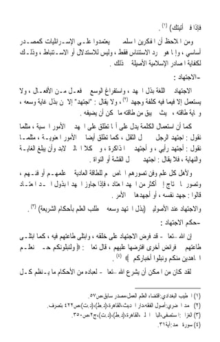 ‫ﻓﺈﺫﺍ ﻓﲏ ﺃﺗﻴﺘﻚ( )١( .‬
‫ﻭﻣﻦ ﺍﳌﻼﺣﻆ ﺃﻥ ﺍﳌﻔﻜﺮﻳﻦ ﺍﳌﺴﻠﻤﲔ ﱂ ﻳﻌﺘﻤﺪﻭﺍ ﻋﻠـﻰ ﺍﻹﺳـﺮﺍﺋﻠﻴﺎﺕ ﻛﻤﺼـﺪﺭ‬
‫ﺃﺳﺎﺳﻲ ، ﻭﺇﳕﺎ ﻫﻮ ‪‬ﺮﺩ ﺍﻻﺳﺘﺌﻨﺎﺱ ﻓﻘﻂ ، ﻭﻟﻴﺲ ﻟﻼﺳﺘﺪﻻﻝ ﺃﻭ ﺍﻻﺳـﺘﻨﺒﺎﻁ ، ﻭﺫﻟـﻚ‬
                                ‫ﻟﻜﻔﺎﻳﺔ ﺍﳌﺼﺎﺩﺭ ﺍﻹﺳﻼﻣﻴﺔ ﺍﻷﺻﻴﻠﺔ ﰲ ﺫﻟﻚ .‬
                                                                   ‫-ﺍﻻﺟﺘﻬﺎﺩ :‬
‫ﺍﻻﺟﺘﻬﺎﺩ ﰲ ﺍﻟﻠﻐﺔ ﺑﺬﻝ ﺍﳉﻬﺪ ، ﻭﺍﺳﺘﻔﺮﺍﻍ ﺍﻟﻮﺳﻊ ﰲ ﻓﻌـﻞ ﻣـﻦ ﺍﻷﻓﻌـﺎﻝ ، ﻭﻻ‬
‫ﻳﺴﺘﻌﻤﻞ ﺇﻻ ﻓﻴﻤﺎ ﻓﻴﻪ ﻛﻠﻔﺔ ﻭﺟﻬﺪ )٢( ، ﻭﻻ ﻳﻘﺎﻝ : ﺍﺟﺘﻬﺪ ﺇﻻ ﳌﻦ ﺑﺬﻝ ﻏﺎﻳﺔ ﻭﺳﻌﻪ ،‬
                        ‫ﻭ‪‬ﺎﻳﺔ ﻃﺎﻗﺘﻪ ، ﲝﻴﺚ ﱂ ﻳﺒﻖ ﻣﻦ ﻃﺎﻗﺘﻪ ﻣﺎ ﳝﻜﻦ ﺃﻥ ﻳﻀﻴﻔﻪ .‬
‫ﻛﻤﺎ ﺃﻥ ﺍﺳﺘﻌﻤﺎﻝ ﺍﻟﻜﻠﻤﺔ ﻳﺪﻝ ﻋﻠﻰ ﺃ‪‬ﺎ ﺗﻄﻠﻖ ﻋﻠﻰ ﺍﳉﻬﺪ ﰲ ﺍﻷﻣﻮﺭ ﺍﳊﺴﻴﺔ ، ﻣﺜﻠﻤﺎ‬
‫ﻧﻘﻮﻝ : ﺍﺟﺘﻬﺪ ﺍﻟﺮﺟﻞ ﰲ ﲪﻞ ﺍﻟﺜﻘﻞ ، ﻛﻤﺎ ﺗﻄﻠﻖ ﺃﻳﻀﺎ ﰲ ﺍﻷﻣﻮﺭ ﺍﳌﻌﻨﻮﻳـﺔ ، ﻣﺜﻠﻤـﺎ‬
                           ‫ﹰ‬
‫ﻧﻘﻮﻝ : ﺃﺟﺘﻬﺪ ﺭﺃﻳﻲ ، ﻭ ﺃﺟﺘﻬﺪ ﰲ ﺍﳌﺬﺍﻛﺮﺓ ، ﻭﰲ ﻛﻼ ﺍﳊﺎﻟﲔ ﻻﺑﺪ ﻭﺃﻥ ﻳﺒﻠﻎ ﺍﻟﻐﺎﻳـﺔ‬
                             ‫ﻭﺍﻟﻨﻬﺎﻳﺔ ، ﻓﻼ ﻳﻘﺎﻝ : ﺍﺟﺘﻬﺪ ﰲ ﲪﻞ ﺍﻟﻘﺸﺔ ﺃﻭ ﺍﻟﻨﻮﺍﺓ .‬
‫ﻭﻷﻫﻞ ﻛﻞ ﻋﻠﻢ ﻭﻓﻦ ﺗﺼﻮﺭﻫﻢ ﺍﳋﺎﺹ ‪‬ﻢ ﻟﻠﻄﺎﻗﺔ ﺍﻟﻌﺎﺩﻳﺔ ﰲ ﻋﻠﻤﻬـﻢ ﺃﻭ ﻓﻨـﻬﻢ ،‬
‫ﻭﺗﺼﻮﺭ ﳌﺎ ﳛﺘﺎﺝ ﺇﱃ ﺃﻛﺜﺮ ﻣﻦ ﺍﳉﻬﺪ ﺍﳌﻌﺘﺎﺩ ، ﻓﺈﺫﺍ ﺟﺎﻭﺯ ﺍﳉﻬﺪ ﺍﳌﺒﺬﻭﻝ ﺍﳊـﺪ ﺍﳌﻌﺘـﺎﺩ‬
                                      ‫ﻗﺎﻟﻮﺍ : ﺟﻬﺪ ﻧﻔﺴﻪ ، ﺃﻭ ﺃﺟﻬﺪﻫﺎ ﰲ ﺍﻷﻣﺮ .‬
   ‫ﻭﺍﻻﺟﺘﻬﺎﺩ ﻋﻨﺪ ﺍﻷﺻﻮﻟﻴﲔ )ﺑﺬﻝ ﺍ‪‬ﺘﻬﺪ ﻭﺳﻌﻪ ﰲ ﻃﻠﺐ ﺍﻟﻌﻠﻢ ﺑﺄﺣﻜﺎﻡ ﺍﻟﺸﺮﻳﻌﺔ( )٣( .‬
                                                             ‫-ﺣﻜﻢ ﺍﻻﺟﺘﻬﺎﺩ :‬
‫ﺇﻥ ﺍﷲ –ﺗﻌﺎﱃ- ﻗﺪ ﻓﺮﺽ ﺍﻻﺟﺘﻬﺎﺩ ﻋﻠﻰ ﺧﻠﻘﻪ ، ﻭﺍﺑﺘﻠﻰ ﻃﺎﻋﺘﻬﻢ ﻓﻴﻪ ، ﻛﻤﺎ ﺍﺑﺘﻠـﻰ‬
‫ﻃﺎﻋﺘﻬﻢ ﰲ ﻓﺮﺍﺋﺾ ﺃﺧﺮﻯ ﺍﻓﺘﺮﺿﻬﺎ ﻋﻠﻴﻬﻢ ، ﻗﺎﻝ ﺗﻌﺎﱃ : ‪ ‬ﻭﻟﻨﺒﻠﻮﻧﻜﻢ ﺣـﱴ ﻧﻌﻠـﻢ‬
                                       ‫ﺍ‪‬ﺎﻫﺪﻳﻦ ﻣﻨﻜﻢ ﻭﻧﺒﻠﻮﺍ ﺃﺧﺒﺎﺭﻛﻢ ‪. (٤) ‬‬
‫ﻟﻘﺪ ﻛﺎﻥ ﻣﻦ ﺍﳌﻤﻜﻦ ﺃﻥ ﻳﺸﺮﻉ ﺍﷲ –ﺗﻌﺎﱃ- ﻟﻌﺒﺎﺩﻩ ﻣﻦ ﺍﻷﺣﻜﺎﻡ ﻣﺎ ﻳـﻨﻈﻢ ﻛـﻞ‬

                         ‫)١( ﺍﳋﻄﻴﺐ ﺍﻟﺒﻐﺪﺍﺩﻱ:ﺍﻗﺘﻀﺎﺀ ﺍﻟﻌﻠﻢ ﺍﻟﻌﻤﻞ،ﻣﺼﺪﺭ ﺳﺎﺑﻖ،ﺹ٧٥.‬
           ‫)٢( ﳏﻤﺪ ﺍﳋﻀﺮﻱ:ﺃﺻﻮﻝ ﺍﻟﻔﻘﻪ،ﺩﺍﺭ ﺍﳊﺪﻳﺚ،ﺍﻟﻘﺎﻫﺮﺓ،)ﺩ.ﻁ(،)ﺩ.ﺕ(،ﺹ٢٢٤ ﺑﺘﺼﺮﻑ.‬
                    ‫)٣( ﺍﻟﻐﺰﺍﱄ:ﺍﳌﺴﺘﺼﻔﻰ،ﺍﻟﺒﺎﰊ ﺍﳊﻠﱯ،ﺍﻟﻘﺎﻫﺮﺓ،)ﺩ.ﻁ(،)ﺩ.ﺕ(،ﺝ٢،ﺹ٠٥٣.‬
                                                            ‫)٤( ﺳﻮﺭﺓ ﳏﻤﺪ:ﺁﻳﺔ١٣.‬
 