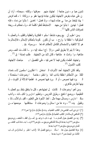 ‫ﺷﺌﻮﻥ ﺣﻴﺎ‪‬ﻢ ، ﺩﻭﻥ ﺣﺎﺟﺔ ﺇﱃ ﺍﺟﺘﻬﺎﺩ ﻣﻨﻬﻢ ﰲ ﻣﻌﺮﻓﺘﻬﺎ ، ﻭﻟﻜﻨﻪ –ﺳﺒﺤﺎﻧﻪ- ﺃﺭﺍﺩ ﺃﻥ‬
‫ﳝﻦ ﻋﻠﻰ ﻋﺒﺎﺩﻩ ﺑﻔﺮﺽ ﺍﻻﺟﺘﻬﺎﺩ ﻟﻴﻜﻮﻥ ﻋﺒﺎﺩﺓ ﺗﺆﺩﻳﻬﺎ ﻋﻘﻮﳍﻢ ، ﻭﺯﻛﺎﺓ ﳍﺎ ، ﻛﻤﺎ ﻓﺮﺽ‬
‫ﺍﳉﻬﺎﺩ ﻟﻴﺘﺨﺬ ﻣﻦ ﺻﺎﳊﻲ ﻋﺒﺎﺩﻩ ﺷﻬﺪﺍﺀ ، ﻭﺇﺫ ﻓﻀﻞ ﺍ‪‬ﺎﻫﺪﻳﻦ ﲟﺎ ﺑﺬﻟﻮﺍ ﻣﻦ ﺩﻣﺎﺀ ، ﻓﺈﻧﻪ‬
                                ‫‪‬ﹶ‬
‫ﻓﻀﻞ ﺍ‪‬ﺘﻬﺪﻳﻦ ﲟﺎ ﺑﺬﻟﻮﺍ ﻣﻦ ﺟﻬﺪ ﰲ ﺍﻻﺳﺘﻨﺒﺎﻁ ﻟﺘﻌﻠﻮﺍ ﻛﻠﻤﺔ ﺍﷲ ، ﻭﻟـﺘﺤﻜﻢ ﺷـﺮﻳﻌﺘﻪ‬ ‫ﹶ ‪‬ﹶ‬
                                                     ‫ﺗﺼﺮﻓﺎﺕ ﺍﻟﻨﺎﺱ ﻛﻠﻬﺎ )١( .‬
‫ﻭﻣﻦ ﺍﳌﻌﻠﻮﻡ ﺃﻥ ﲨﻴﻊ ﻭﺟﻮﻩ ﻧﺸﺎﻁ ﺍﳌﺴﻠﻢ ؛ ﺍﻟﻔﻜﺮﻳﺔ ﻭﺍﻟﻌﻘﻠﻴﺔ ﻭﺍﻟﻘﻠﺒﻴـﺔ ﻭﺍﻟﻌﻤﻠﻴـﺔ‬
‫ﺍﻟﺴﻠﻮﻛﻴﺔ ، ﺍﳌﺘﻌﻠﻘﺔ ﺑﺎﳉﻮﺍﺭﺡ ، ﳚﺐ ﺃﻥ ﺗﻜﻮﻥ ﳏﻜﻮﻣﺔ ﺑﺄﺣﻜﺎﻡ ﺍﻹﺳﻼﻡ ، ﻓﺎﻹﺳﻼﻡ ﻣﺎ‬
              ‫ﻫﻮ ﺇﻻ ﺍﻻﻧﻘﻴﺎﺩ ﻭﺍﻻﺳﺘﺴﻼﻡ ﺍﻟﻜﺎﻣﻞ ﻷﺣﻜﺎﻡ ﺍﷲ ﺗﻌﺎﱃ ، ﻭﺭﺳﻮﻟﻪ ‪. ‬‬
‫ﻭﻫﺬﺍ ﻻ ﻳﺘﻢ ﺇﻻ ﺑﻄﺮﻳﻖ ﺍﻟﻨﺺ ، ﻭﺍﻹﲨﺎﻉ ﺍﳌﺴﺘﻨﺪ ﺇﻟﻴﻪ ، ﻭﳌـﺎ ﻛﺎﻧـﺖ ﺍﻟﻨﺼـﻮﺹ‬
 ‫ﻣﺘﻨﺎﻫﻴﺔ ، ﻭﺍﳊﻮﺍﺩﺙ ﻏﲑ ﻣﺘﻨﺎﻫﻴﺔ ، ﻛﺎﻥ ﻻﺑﺪ ﻣﻦ ﺍﻻﺟﺘﻬﺎﺩ ﰲ ﻃﻠﺐ ﺇﺻﺎﺑﺔ ﺍﳊﻖ )٢( .‬
‫ﻭﺍﺟﺘﻬﺎﺩ ﺍﻟﻌﻠﻤﺎﺀ ﻳﻜﻮﻥ ﻓﻴﻤﺎ ﻻ ﻧﺺ ﻓﻴﻪ ، ﻋﻠﻰ ﺍﻟﺘﻔﺼﻴﻞ ﺍﳌﺒﲔ ﰲ ﻣﺒﺎﺣﺚ ﺍﻻﺟﺘﻬﺎﺩ‬
                                                   ‫ﰲ ﻛﺘﺐ ﺍﻷﺻﻮﻝ )٣( .‬
‫ﻭﻟﻘﺪ ﻛﺎﻥ ﺍﻻﺟﺘﻬﺎﺩ ﺃﺣﺪ ﺍﻷﺩﻭﺍﺕ ﺍﻟﱵ ﺍﺳﺘﻌﺎﻥ ‪‬ﺎ ﺍﳌﻔﻜﺮﻭﻥ ﺍﳌﺴﻠﻤﻮﻥ ﻻﺳـﺘﻤﺪﺍﺩ‬
‫ﺍﻟﻜﺜﲑ ﻣﻦ ﺍﻷﺣﻜﺎﻡ ﺍﳌﺘﻌﻠﻘﺔ ﺑﺂﺩﺍﺏ ﺍﻟﻌﺎﱂ ﻭﺍﳌﺘﻌﻠﻢ ، ﺧﺎﺻﺔ ﰲ ﺍﳌﻮﺿﻮﻋﺎﺕ ﺍﳌﺴﺘﺤﺪﺛﺔ ،‬
‫ﺍﻟﱵ ﱂ ﻳﺮﺩ ﻓﻴﻬﺎ ﻧﺼﻮﺹ ، ﺃﻭ ﺍﻟﱵ ﻭﺭﺩ ﻓﻴﻬﺎ ﻧﺼﻮﺹ ﻏﲑ ﻗﻄﻌﻴﺔ ﺍﻟﺪﻻﻟﺔ ﺃﻭ ﺍﻟﺜﺒﻮﺕ ، ﺃﻭ‬
                                                      ‫ﺑﻴﻨﻬﺎ ﺗﻌﺎﺭﺽ ﻇﺎﻫﺮﻱ .‬
‫ﻭﻣﻦ ﺃﻫﻢ ﺍﳌﻮﺿﻮﻋﺎﺕ ﺍﻟﱵ ﻛﺎﻧﺖ ﳏﻞ ﺍﺟﺘﻬﺎﺩﻫﻢ ، ﻛﻞ ﻣﺎ ﻳﺘﻌﻠﻖ ﺑﺘﻨﻈـﻴﻢ ﺍﻟﻌﻤﻠﻴـﺔ‬
‫ﺍﻟﺘﻌﻠﻴﻤﻴﺔ ، ﻭﻭﺿﻊ ﺍﳌﻨﺎﻫﺞ ، ﻭﻃﺮﻕ ﺍﻟﺘﺪﺭﻳﺲ ، ﻭﺗﻨﻈﻴﻢ ﺍﳌﺪﺍﺭﺱ ﻭﺍﳌﻜﺘﺒـﺎﺕ ، ﻭﺁﺩﺍﺏ‬
‫ﺳﻜﲎ ﺍﳌﺪﺍﺭﺱ ، ﻭﻣﺴﺎﺋﻞ ﻣﻬﻤﺔ ﻣﺜﻞ : ﺃﺧﺬ ﺍﻷﺟﺮﺓ ﻋﻠﻰ ﺍﻟﺘﻌﻠﻴﻢ ، ﺍﻟﻘﻴـﺎﻡ ﻟﻸﺳـﺘﺎﺫ ،‬
‫ﻭﺗﻘﺒﻴﻞ ﻳﺪﻩ )٤( ، ﻭﻏﲑﻫﺎ ﻣﻦ ﺍﳌﺴﺎﺋﻞ ﻭﺍﳌﻮﺿﻮﻋﺎﺕ ﺍﻟﱵ ﺳﻨﻨﺎﻗﺸﻬﺎ ﰲ ﻣﻮﺿﻌﻬﺎ ﻣـﻦ‬

               ‫)١( ﺍﳌﺎﻭﺭﺩﻱ:ﺃﺩﺏ ﺍﻟﻘﺎﺿﻲ،ﺩﺍﺭ ﺍﻟﻜﺘﺐ ﺍﻟﻌﻠﻤﻴﺔ،ﺑﲑﻭﺕ،)ﺩ.ﻁ(،)ﺩ.ﺕ(،ﺝ١،ﺹ٥١٥.‬
                               ‫)٢( ﺍﻟﺸﺎﻓﻌﻲ:ﺍﻟﺮﺳﺎﻟﺔ،ﺩﺍﺭ ﺍﻟﻜﺘﺐ ﺍﻟﻌﻠﻤﻴﺔ،)ﺩ.ﻁ(،)ﺩ.ﺕ(،ﺹ٩٧٤.‬
‫)٣( ﳌﺰﻳﺪ ﻣﻦ ﺍﻟﺘﻔﺼﻴﻞ ﺣﻮﻝ ﺃﻗﺴﺎﻡ ﻣـﺎ ﳚﺘﻬـﺪ ﻓﻴـﻪ ﻳﺮﺍﺟـﻊ :ﺃﺻـﻮﻝ ﺍﻟﻔﻘـﻪ ﻟﻠﺨﻀـﺮﻱ،ﻣﺮﺟﻊ‬
‫ﺳﺎﺑﻖ،ﺹ٢٢٤ﻭﻣﺎ ﺑﻌﺪﻫﺎ،ﺍﻟﺮﺳﺎﻟﺔ ﻟﻠﺸﺎﻓﻌﻲ،ﻣﺮﺟﻊ ﺳـﺎﺑﻖ،ﺹ٩٧٤ﻭﻣـﺎ ﺑﻌـﺪﻫﺎ،ﺃﺩﺏ ﺍﻟﻘﺎﺿـﻲ‬
                                              ‫ﻟﻠﻤﺎﻭﺭﺩﻱ،ﻣﺮﺟﻊ ﺳﺎﺑﻖ،ﺹ٥١٥ﻭﻣﺎ ﺑﻌﺪﻫﺎ.‬
‫)٤( ﳌﻌﺮﻓﺔ ﺍﻟﺘﻔﺎﺻﻴﻞ ﺣﻮﻝ ﻫﺎﺗﲔ ﺍﳌﺴﺄﻟﺘﲔ ، ﻳﺮﺍﺟﻊ ﺍﻟﻔﺼﻞ ﺍﻟﺜﺎﱐ)ﺁﺩﺍﺏ ﺍﳌﺘﻌﻠﻢ ﳓﻮ ﺃﺳﺘﺎﺫﻩ( ﻣﻦ ﺍﻟﺒـﺎﺏ‬
                                                ‫ﺍﻟﺜﺎﻟﺚ ﻣﻦ ﺍﻟﺒﺤﺚ،ﺹ٢٠٤،ﻭﻣﺎ ﺑﻌﺪﻫﺎ .‬
 