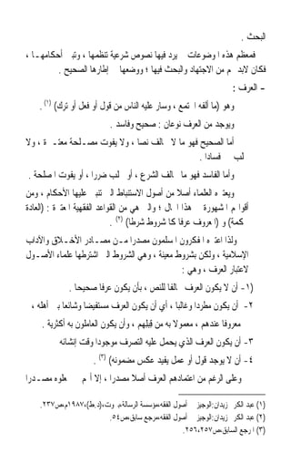 ‫ﺍﻟﺒﺤﺚ .‬
‫ﻓﻤﻌﻈﻢ ﻫﺬﻩ ﺍﳌﻮﺿﻮﻋﺎﺕ ﱂ ﻳﺮﺩ ﻓﻴﻬﺎ ﻧﺼﻮﺹ ﺷﺮﻋﻴﺔ ﺗﻨﻈﻤﻬﺎ ، ﻭﺗﺒﲔ ﺃﺣﻜﺎﻣﻬـﺎ ،‬
         ‫ﻓﻜﺎﻥ ﻻﺑﺪ ﳍﻢ ﻣﻦ ﺍﻻﺟﺘﻬﺎﺩ ﻭﺍﻟﺒﺤﺚ ﻓﻴﻬﺎ ؛ ﻭﻭﺿﻌﻬﺎ ﰲ ﺇﻃﺎﺭﻫﺎ ﺍﻟﺼﺤﻴﺢ .‬
                                                                    ‫- ﺍﻟﻌﺮﻑ :‬
    ‫ﻭﻫﻮ )ﻣﺎ ﺃﻟﻔﻪ ﺍ‪‬ﺘﻤﻊ ، ﻭﺳﺎﺭ ﻋﻠﻴﻪ ﺍﻟﻨﺎﺱ ﻣﻦ ﻗﻮﻝ ﺃﻭ ﻓﻌﻞ ﺃﻭ ﺗﺮﻙ( )١( .‬
                           ‫ﻭﻳﻮﺟﺪ ﻣﻦ ﺍﻟﻌﺮﻑ ﻧﻮﻋﺎﻥ : ﺻﺤﻴﺢ ﻭﻓﺎﺳﺪ .‬
‫ﺃﻣﺎ ﺍﻟﺼﺤﻴﺢ ﻓﻬﻮ ﻣﺎ ﻻ ﳜﺎﻟﻒ ﻧﺼﺎ ، ﻭﻻ ﻳﻔﻮﺕ ﻣﺼـﻠﺤﺔ ﻣﻌﺘـﱪﺓ ، ﻭﻻ‬
                             ‫ﹰ‬
                                               ‫ﳚﻠﺐ ﻓﺴﺎﺩﹰﺍ .‬
‫ﻭﺃﻣﺎ ﺍﻟﻔﺎﺳﺪ ﻓﻬﻮ ﻣﺎ ﳜﺎﻟﻒ ﺍﻟﺸﺮﻉ ، ﺃﻭ ﳚﻠﺐ ﺿﺮﺭﹰﺍ ، ﺃﻭ ﻳﻔﻮﺕ ﺍﳌﺼﻠﺤﺔ .‬
‫ﻭﻳﻌﺘﱪﻩ ﺍﻟﻌﻠﻤﺎﺀ ﺃﺻﻼ ﻣﻦ ﺃﺻﻮﻝ ﺍﻻﺳﺘﻨﺒﺎﻁ ﺍﻟﱵ ﺗﻨﺒﲏ ﻋﻠﻴﻬﺎ ﺍﻷﺣﻜﺎﻡ ، ﻭﻣﻦ‬
                                                 ‫ﹰ‬
‫ﺃﻗﻮﺍﳍﻢ ﺍﳌﺸﻬﻮﺭﺓ ﰲ ﻫﺬﺍ ﺍ‪‬ﺎﻝ ؛ ﻭﺍﻟﱵ ﻫﻲ ﻣﻦ ﺍﻟﻘﻮﺍﻋﺪ ﺍﻟﻔﻘﻬﻴﺔ ﺍﳌﻌﺘﱪﺓ : )ﺍﻟﻌﺎﺩﺓ‬
                             ‫ﳏﻜﻤﺔ( ﻭ )ﺍﳌﻌﺮﻭﻑ ﻋﺮﻓﺎ ﻛﺎﳌﺸﺮﻭﻁ ﺷﺮﻃﺎ( )٢( .‬
                                    ‫ﹰ‬             ‫ﹰ‬
‫ﻭﻟﺬﺍ ﺍﻋﺘﱪﻩ ﺍﳌﻔﻜﺮﻭﻥ ﺍﳌﺴﻠﻤﻮﻥ ﻣﺼﺪﺭﹰﺍ ﻣـﻦ ﻣﺼـﺎﺩﺭ ﺍﻷﺧـﻼﻕ ﻭﺍﻵﺩﺍﺏ‬
‫ﺍﻹﺳﻼﻣﻴﺔ ، ﻭﻟﻜﻦ ﺑﺸﺮﻭﻁ ﻣﻌﻴﻨﺔ ، ﻭﻫﻲ ﺍﻟﺸﺮﻭﻁ ﺍﻟﱵ ﺍﺷﺘﺮﻃﻬﺎ ﻋﻠﻤﺎﺀ ﺍﻷﺻـﻮﻝ‬
                                             ‫ﻻﻋﺘﺒﺎﺭ ﺍﻟﻌﺮﻑ ، ﻭﻫﻲ :‬
             ‫)١- ﺃﻥ ﻻ ﻳﻜﻮﻥ ﺍﻟﻌﺮﻑ ﳐﺎﻟﻔﺎ ﻟﻠﻨﺺ ، ﺑﺄﻥ ﻳﻜﻮﻥ ﻋﺮﻓﺎ ﺻﺤﻴﺤﺎ .‬
               ‫ﹰ‬     ‫ﹰ‬                    ‫ﹰ‬
 ‫٢- ﺃﻥ ﻳﻜﻮﻥ ﻣﻄﺮﺩﹰﺍ ﻭﻏﺎﻟﺒﺎ ، ﺃﻱ ﺃﻥ ﻳﻜﻮﻥ ﺍﻟﻌﺮﻑ ﻣﺴﺘﻔﻴﻀﺎ ﻭﺷﺎﺋﻌﺎ ﺑﲔ ﺃﻫﻠﻪ ،‬
           ‫ﹰ‬      ‫ﹰ‬                          ‫ﹰ‬
     ‫ﻣﻌﺮﻭﻓﺎ ﻋﻨﺪﻫﻢ ، ﻣﻌﻤﻮﻻ ﺑﻪ ﻣﻦ ﻗ‪‬ﺒﻠِﻬﻢ ، ﻭﺃﻥ ﻳﻜﻮﻥ ﺍﻟﻌﺎﻣﻠﻮﻥ ﺑﻪ ﺃﻛﺜﺮﻳﺔ .‬
                                           ‫ِ‬       ‫ﹰ‬             ‫ﹰ‬
          ‫٣- ﺃﻥ ﻳﻜﻮﻥ ﺍﻟﻌﺮﻑ ﺍﻟﺬﻱ ‪‬ﺤﻤﻞ ﻋﻠﻴﻪ ﺍﻟﺘﺼﺮﻑ ﻣﻮﺟﻮﺩﹰﺍ ﻭﻗﺖ ﺇﻧﺸﺎﺋﻪ‬
                                            ‫ﻳ‬
                      ‫٤- ﺃﻥ ﻻ ﻳﻮﺟﺪ ﻗﻮﻝ ﺃﻭ ﻋﻤﻞ ﻳﻔﻴﺪ ﻋﻜﺲ ﻣﻀﻤﻮﻧﻪ( )٣( .‬
‫ﻭﻋﻠﻰ ﺍﻟﺮﻏﻢ ﻣﻦ ﺍﻋﺘﻤﺎﺩﻫﻢ ﺍﻟﻌﺮﻑ ﺃﺻﻼ ﻣﺼﺪﺭﹰﺍ ، ﺇﻻ ﺃ‪‬ﻢ ﱂ ﳚﻌﻠﻮﻩ ﻣﺼـﺪﺭﹰﺍ‬
                                ‫ﹰ‬

    ‫)١( ﻋﺒﺪ ﺍﻟﻜﺮﱘ ﺯﻳﺪﺍﻥ:ﺍﻟﻮﺟﻴﺰ ﰲ ﺃﺻﻮﻝ ﺍﻟﻔﻘﻪ،ﻣﺆﺳﺴﺔ ﺍﻟﺮﺳﺎﻟﺔ،ﺑﲑﻭﺕ،)ﺩ.ﻁ(،٧٨٩١ﻡ،ﺹ٧٣٢.‬
                       ‫)٢( ﻋﺒﺪ ﺍﻟﻜﺮﱘ ﺯﻳﺪﺍﻥ:ﺍﻟﻮﺟﻴﺰ ﰲ ﺃﺻﻮﻝ ﺍﻟﻔﻘﻪ،ﻣﺮﺟﻊ ﺳﺎﺑﻖ،ﺹ٤٥.‬
                                                 ‫)٣( ﺍﳌﺮﺟﻊ ﺍﻟﺴﺎﺑﻖ،ﺹ٧٥٢،٦٥٢.‬
 