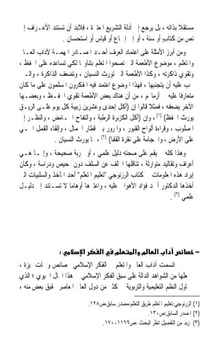 ‫ﻣﺴﺘﻘﻼ ﺑﺬﺍﺗﻪ ، ﺑﻞ ﻳﺮﺟﻊ ﺇﱃ ﺃﺩﻟﺔ ﺍﻟﺘﺸﺮﻳﻊ ﺍﳌﻌﺘﱪﺓ ، ﻓﻼﺑﺪ ﺃﻥ ﺗﺴﺘﻨﺪ ﺍﻷﻋـﺮﺍﻑ ﺇﱃ‬
                                                                  ‫ﹰ‬
               ‫ﻧﺺ ﻣﻦ ﻛﺘﺎﺏ ﺃﻭ ﺳﻨﺔ ، ﺃﻭ ﺇﱃ ﺇﲨﺎﻉ ﺃﻭ ﻗﻴﺎﺱ ﺃﻭ ﺍﺳﺘﺤﺴﺎﻥ .‬
                                                          ‫ٍ‬         ‫‪‬‬
‫ﻭﻣﻦ ﺃﺑﺮﺯ ﺍﻷﻣﺜﻠﺔ ﻋﻠﻰ ﺍﻋﺘﻤﺎﺩ ﺍﻟﻌﺮﻑ ﺃﺣـﺪ ﺍﳌﺼـﺎﺩﺭ ﺍﳌﻬﻤـﺔ ﻵﺩﺍﺏ ﺍﻟﻌـﺎﱂ‬
‫ﻭﺍﳌﺘﻌﻠﻢ ، ﻣﻮﺿﻮﻉ ﺍﻷﻃﻌﻤﺔ ﺍﻟﱵ ﻧﺼﺤﻮﺍ ﺍﳌﺘﻌﻠﻢ ﺑﺘﻨﺎﻭﳍﺎ ﻟﻜﻲ ﺗﺴﺎﻋﺪﻩ ﻋﻠﻰ ﺍﳊﻔﻆ ،‬
‫ﻭﺗﻘﻮﻱ ﺫﺍﻛﺮﺗﻪ ، ﻭﻛﺬﺍ ﺍﻷﻃﻌﻤﺔ ﺍﻟﱵ ﺗﻮﺭﺙ ﺍﻟﻨﺴﻴﺎﻥ ، ﻭﺗﻀﻌﻒ ﺍﻟﺬﺍﻛﺮﺓ ، ﻭﺍﻟـﱵ‬
‫ﳚﺐ ﻋﻠﻴﻪ ﺃﻥ ﻳﺘﺠﻨﺒﻬﺎ ، ﻓﻬﺬﺍ ﺍﳌﻮﺿﻮﻉ ﺍﻋﺘﻤﺪ ﻓﻴﻪ ﺍﳌﻔﻜﺮﻭﻥ ﺍﳌﺴﻠﻤﻮﻥ ﻋﻠﻰ ﻣﺎ ﻛﺎﻥ‬
‫ﻣﺘﻌﺎﺭﻓﺎ ﻋﻠﻴﻪ ﰲ ﺃﺯﻣﺎ‪‬ﻢ ، ﻣﻦ ﺃﻥ ﻫﻨﺎﻙ ﺑﻌﺾ ﺍﻷﻃﻌﻤﺔ ﺗﻘﻮﻱ ﺍﳊﻔـﻆ ، ﻭﺑﻌﻀـﻬﺎ‬‫ﹰ‬
‫ﺍﻵﺧﺮ ﻳﻀﻌﻔﻪ ، ﻓﻤﺜﻼ ﻗﺎﻟﻮﺍ ﺇﻥ )ﺃﻛﻞ ﺇﺣﺪﻯ ﻭﻋﺸﺮﻳﻦ ﺯﺑﻴﺒﺔ ﻛﻞ ﻳﻮﻡ ﻋﻠـﻰ ﺍﻟﺮﻳـﻖ‬
‫ﻳﻮﺭﺙ ﺍﳊﻔﻆ( )١( ، ﻭﺇﻥ )ﺃﻛﻞ ﺍﻟﻜﺰﺑﺮﺓ ﺍﻟﺮﻃﺒﺔ ، ﻭﺍﻟﺘﻔﺎﺡ ﺍﳊـﺎﻣﺾ ، ﻭﺍﻟﻨﻈـﺮ ﺇﱃ‬
‫ﺍﳌﺼﻠﻮﺏ ، ﻭﻗﺮﺍﺀﺓ ﺃﻟﻮﺍﺡ ﺍﻟﻘﺒﻮﺭ ، ﻭﺍﳌﺮﻭﺭ ﺑﲔ ﻗﻄﺎﺭ ﺍﳉﻤﺎﻝ ، ﻭﺇﻟﻘﺎﺀ ﺍﻟﻘﻤﻞ ﺍﳊـﻲ‬
             ‫ﻋﻠﻰ ﺍﻷﺭﺽ ، ﻭﺍﳊﺠﺎﻣﺔ ﻋﻠﻰ ﻧﻘﺮﺓ ﺍﻟﻘﻔﺎ( )٢( ، ﳑﺎ ﻳﻮﺭﺙ ﺍﻟﻨﺴﻴﺎﻥ .‬
‫ﻭﻫﺬﺍ ﻛﻠﻪ ﱂ ﻳﻘﻢ ﻋﻠﻰ ﺻﺤﺘﻪ ﺩﻟﻴﻞ ﻋﻠﻤﻲ ، ﺃﻭ ﲡﺮﺑﺔ ﺻﺤﻴﺤﺔ ، ﻭﺇﳕـﺎ ﻫـﻲ‬
‫ﺃﻋﺮﺍﻑ ﻭﺗﻘﺎﻟﻴﺪ ﻣﺘﻮﺍﺭﺛﺔ ، ﺗﻨﺎﻗﻠﻬﺎ ﺍﳋﻠﻒ ﻋﻦ ﺍﻟﺴﻠﻒ ﺩﻭﻥ ﲤﺤﻴﺺ ﻭﺩﺭﺍﺳﺔ ، ﻭﻛﺎﻥ‬
‫ﺇﻳﺮﺍﺩ ﻫﺬﻩ ﺍﳌﻌﻠﻮﻣﺎﺕ ﰲ ﻛﺘﺎﺏ ﺍﻟﺮﺯﻧﻮﺟﻲ ﺗﻌﻠﻴﻢ ﺍﳌﺘﻌﻠﻢ ﺃﺣﺪ ﺍﳌﺂﺧﺬ ﻭﺍﻟﺴﻠﺒﻴﺎﺕ ﺍﻟﱵ‬
‫ﺃﺧﺬﻫﺎ ﺍﻟﺪﻛﺘﻮﺭ ﺃﲪﺪ ﻓﺆﺍﺩ ﺍﻷﻫﻮﺍﱐ ﻋﻠﻴﻪ ، ﻭﺍﻋﺘﱪﻫﺎ ﺃﻭﻫﺎﻣﺎ ﻻ ﺗﺴـﺘﻨﺪ ﺇﱃ ﺩﻟﻴـﻞ‬
                     ‫ﹰ‬
                                                              ‫ﻋﻠﻤﻲ )٣( .‬




                ‫:‬         ‫א‬         ‫א‬     ‫מ‬        ‫מ א‬        ‫א א‬               ‫−‬
‫ﺍﺗﺴﻤﺖ ﺁﺩﺍﺏ ﺍﻟﻌﺎﱂ ﻭﺍﳌﺘﻌﻠﻢ ﰲ ﺍﻟﻔﻜﺮ ﺍﻹﺳﻼﻣﻲ ﲞﺼﺎﺋﺺ ﻭﲰﺎﺕ ﳑﻴﺰﺓ ،‬
‫ﲡﻌﻠﻬﺎ ﻣﻦ ﺍﻟﺸﻮﺍﻫﺪ ﺍﻟﺪﺍﻟﺔ ﻋﻠﻰ ﺳﺒﻖ ﺍﻟﻔﻜﺮ ﺍﻹﺳﻼﻣﻲ ﰲ ﻫﺬﺍ ﺍ‪‬ﺎﻝ ﺍﳊﻴﻮﻱ ؛ ﺍﻟﺬﻱ‬
‫ﲢﺎﻭﻝ ﺍﻟﻨﻈﻢ ﺍﻟﺘﻌﻠﻴﻤﻴﺔ ﻭﺍﻟﺘﺮﺑﻮﻳﺔ ﰲ ﻛﺜﲑ ﻣﻦ ﺩﻭﻝ ﺍﻟﻌﺎﱂ ﺍﳌﻌﺎﺻﺮ ﲢﻘﻴﻖ ﺑﻌﺾ ﻣﻨﻪ ،‬
      ‫ٍ‬

                              ‫)١( ﺍﻟﺰﺭﻧﻮﺟﻲ:ﺗﻌﻠﻴﻢ ﺍﳌﺘﻌﻠﻢ ﻃﺮﻳﻖ ﺍﻟﺘﻌﻠﻢ،ﻣﺼﺪﺭ ﺳﺎﺑﻖ،ﺹ٨٢١.‬
                                                        ‫)٢( ﺍﳌﺼﺪﺭ ﺍﻟﺴﺎﺑﻖ:ﺹ٠٣١.‬
                                   ‫)٣( ﳌﺰﻳﺪ ﻣﻦ ﺍﻟﺘﻔﺼﻴﻞ ﺍﻧﻈﺮ ﺍﻟﺒﺤﺚ ،ﺹ٩٦١١-٠٧١.‬
 